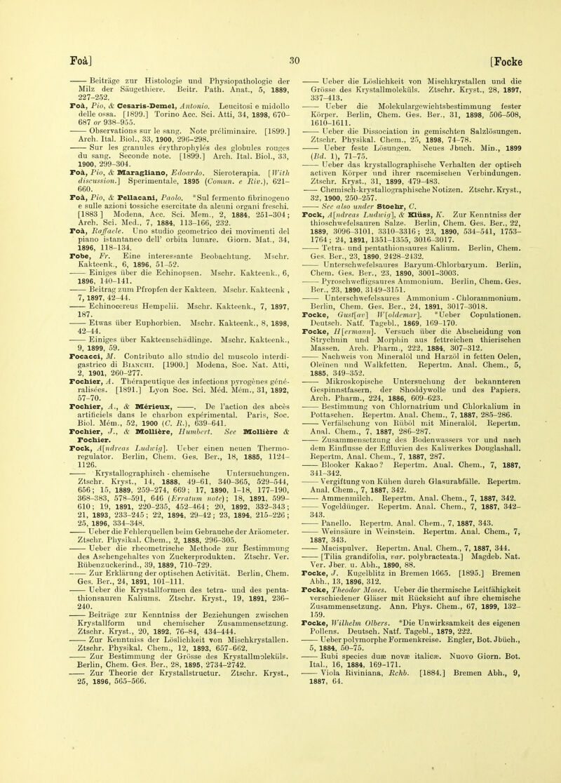 Beitriige zur Histologie und Physiopathologie der Milz der Saugethiere. Beitr. Path. Anat., 5, 1889, 227-252. Tok, Pio, & Cesaris-Demel, Antonio. Leucitosi e midollo delle ossa. [1899.] Torino Acc. Sci. Atti, 34, 1898, 670- 687 or 938-955. Observations sur le sang. Note preliminaire. [1899.] Arch. Ital. Biol., 33, 1900, 296-298. Sur les granules erythrophyles des globules rouges du sang. Seconde note. [1899.] Arch. Ital. Biol., 33, 1900, 299-304. Tok, Pio, & Maragliano, Edoardo. Sieroterapia. [IJ'itli dincussion.] Sperimentale, 1895 (Comun. e Riv.), 621- 660. Tok, Pio, & Fellacani, Paolo. *Sul fermento fibrinogeno e sulle azioni tossiche esercitate da alcuni organi freschi. [1883 ] Modena, Acc. Sci. Mem., 2, 1884, 251-304; Aroh. Sci. Med., 7, 1884, 113-166, 232. Fo^, Raffaele. Uno studio geometrico dei movimenti del piano istantaneo dell' orbita lunare. Giorn. Mat., 34, 1896, 118-134. Fobe, Fr. Eine interessante Beobaclitung. Mschr. Kakteenk., 6, 1896, 51-52. Einiges ixber die Echinopsen. Mschr. Kakteenk., 6, 1896, 140-141. Beitrag znm Pfropfen der Kakteen. Mschr. Kakteenk , 7, 1897, 42-44. Echinocereus Hempelii. Mschr. Kakteenk., 7, 1897, 187. Etwas iiber Euphorbien. Mschr. Kakteenk., 8, 1898, 42-44. Einiges iiber Kakteenschadlinge. Mschr. Kakteenk., 9, 1899, 59. Focacci, M. Contribute alio studio del museolo interdi- gastrico di Bianchi. [1900.] Modena, Soc. Nat. Atti, 2, 1901, 260-277. Fochier, A. Therapeutique des infectious pyrogenes gen^- ralisees. [1891.] Lyon Soc. Sci. Med. Mem., 31, 1892, 57-70. Fochier, A., & M^rieux, . De Taction des abces artiticiels dans le charbon experimental. Paris, Soc. Biol. Mem,, 52, 1900 (C. li.), 639-641. Fochier, J., & Molli^re, Humbert. See Molli^re & Focbier. Fock, A[ndreas Liidiuip]. Ueber eineu neuen Thermo- regulator. Berlin, Chem. Ges. Ber., 18, 1885, 1124- 1126, Krystallographisch - chemische Untersuchungen. Ztschr. Kryst., 14, 1888, 49-61, 340-365, 529-544, 656; 15, 1889, 259-274, 669; 17, 1890, 1-18, 177-190, 368-383, 578-591, 646 {Erratum vote); 18, 1891, 599- 610; 19, 1891, 220-235, 452-464; 20, 1892, 332-343; 21, 1893, 233-245; 22, 1894, 29-42; 23, 1894, 215-226; 25, 1896, 334-348. Ueber die Fehlerquellen beim Gebrauche der Araometer. Ztschr. Physikal. Chem., 2, 1888, 296-305. Ueber die rheometrische Methode zur Bestimmung des Aschengehaltes von Zuckerprodukten. Ztschr. Ver. Kiibenzuckerind., 39, 1889, 710-729. Zur Erkliirung der optischen Activitat. Berlin, Chem. Ges. Ber., 24, 1891, 101-111. Ueber die Krystallformen des tetra- und des penta- thionsauren Kaliums. Ztschr. Kryst., 19, 1891, 236- 240. Beitriige zur Kenntniss der Beziehungen zwischen Krystallform und chemischer Zusammensetzung. Ztschr. Kryst., 20, 1892, 76-84, 434-444. Zur Kenntniss der Liislichkeit von Mischkrystallen. Ztschr. Physikal. Chem., 12, 1893, 657-662. Zur Bestimmung der Grosse des Krystallmolekiils. Berhn, Chem. Ges. Ber., 28, 1895, 2734-2742. Zur Theorie der Krystallstructur. Ztschr. Kryst., 25, 1896, 565-566. Ueber die Loslichkeit von Mischkrystallen und die Grosse des Krystallmolekiils. Ztschr. Kryst., 28, 1897, 337-413. Ueber die Molekulargewichtsbestimmung fester Korper. Berlin, Chem. Ges. Bar., 31, 1898, 506-508, 1610-1611. Ueber die Dissociation in gemischten Salzlosungen. Ztschr. Physikal. Chem., 25, 1898, 74-78. Ueber feste Losungen. Neues Jbuch. Min., 1899 (Ed. 1), 71-75. • Ueber das krystallographisehe Verhalten der optisch activen Korper und ihrer racemischen Verbindungen. Ztschr. Kryst., 31, 1899, 479-483. Chemisch-krystallographische Notizen. Ztschr. Kryst., 32, 1900, 250-257. ■ See also under Stoehr, G. Fock, A[>idreas Litdwifi], & ICliiss, K. Zur Kenntniss der thioschwefelsauren Salze. Berlin, Chem. Ges. Ber., 22, 1889, 3096-3101, 3310-3316; 23, 1890, 534-541, 1753- 1764 ; 24, 1891, 1351-1355, 3016-3017. Tetra- und pentathionsaures Kalium. Berlin, Chem. Ges. Ber., 23, 1890, 2428-2432. Untersohwefelsaures Baryum-Chlorbaryum. Berlin, Chem. Ges. Ber., 23, 1890, 3001-3003. Pyroschwefligsaures Ammonium. Berlin, Chem. Ges. Ber., 23, 1890, 3149-3151. ■ Untersohwefelsaures Ammonium - Chlorammonium. Berlin, Chem. Ges. Ber., 24, 1891, 3017-3018. Focke, Gust[av] W[oIdemar]. *Ueber Copulationen. Deutsch. Natf. Tagebl., 1869, 169-170. Focke, Hlermann]. Versuch iiber die Abscheidung von Strychnin und Morphin aus fettreichen thierischen Massen. Arch. Pharm., 222, 1884, 307-312. Nachweis von Mineralol und Harzol in fetten Oelen, Oleinen und Walkfetten. Kepertm. Anal. Chem., 5, 1885, 349-352. Mikroskopische Untersuchung der bekannteren Gespinnstfasern, der Shoddywolle und des Papiers. Arch. Pharm., 224, 1886, 609-623. • Bestimmung von Chlornatrium und Chlorkalium in Pottaschen. Eepertm. Anal. Chem., 7, 1887, 28-5-286. Verfiilschung von Eiibol mit Mineralol. Eepertm. Anal. Chem., 7, 1887, 286-287. Zusammensetzung des Bodenwassers vor und nach dem Einflusse der EtHuvien des Kaliwerkes Douglashall. Eepertm. Anal. Chem., 7, 1887, 287. Blooker Kakao? Eepertm. Anal. Chem., 7, 1887, 341-342. Vergiftung von Kiihen durch Glasurabfiille. Eepertm. Anal. Chem., 7, 1887, 342. Ammenmilch. Eepertm. Anal. Chem., 7, 1887, 342. Vogeldiinger. Eepertm. Anal. Chem., 7, 1887, 342- 343. Panello. Eepertm. Anal. Chem., 7, 1887, 343. • Weinsaure in Weinstein. Eepertm. Anal. Chem., 7, 1887, 343. Macispulver. Eepertm. Anal. Chem., 7, 1887, 344. [Tilia grandifolia, imr. polybracteata.] Magdeb. Nat. Ver. Jber. u. Abh., 1890, 88. Focke, J. Kugelblitz in Bremen 1665. [1895.] Bremen Abh., 13, 1896, 312. Focke, Theodor Moses. Ueber die thermische Leitfiihigkeit verschiedener Gliiser mit Eiicksicht auf ihre chemische Zusammensetzung. Ann. Phys. Chem., 67, 1899, 132- 159. Focke, Wilhelm Olbers. *Die Unwirksamkeit des eigenen Pollens. Deutsch. Natf. Tagebl., 1879, 222. ■ Ueber polvmorphe Formenkreise. Engler, Bot. Jbiich., 5, 1884, 50-75. Eubi species du8B novse italicje. Nuovo Giorn. Bot. Ital., 16, 1884, 169-171. Viola Eiviniana, Rchb. [1884.] Bremen Abh., 9, 1887, 64.