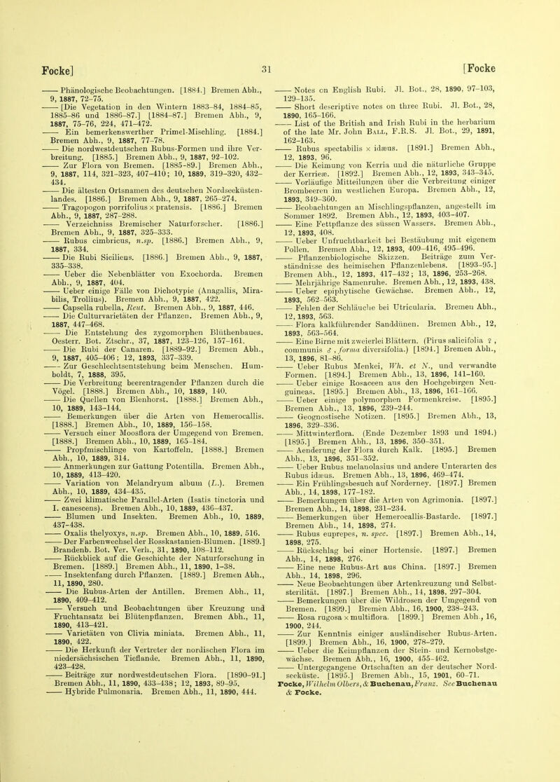 Phanologische Beobachtungen. [1881.] Bremen Abh., 9 1887 72—75 [Die Vegetation in den Wintern 1883-84, 1884-85, 1885-86 und 1886-87.] [1884-87.] Bremen Abh., 9, 1887, 75-76, 224, 471-472. Ein bemerkenswerther Primel-Misehling. [1884.] Bremen Abh., 9, 1887, 77-78. Die nordwestdeutschen Eubus-Formen und ihre Ver- breitung. [1885.] Bremen Abh., 9, 1887, 92-102. Zur Flora von Bremen. [1885-89.] Bremen Abh., 9, 1887, 114, 321-323, 407-410; 10, 1889, 319-320, 432- 434. Die altesten Ortsnamen des deutschen Nordseekiisten- landes. [1886.] Bremen Abh., 9, 1887, 265-274. Tragopogon porrifolius x pratensis. [1886.] Bremen Abh., 9, 1887, 287-288. Verzeichniss Bremischer Naturforscher. [1886.] Bremen Abh., 9, 1887, 325-333. Eubus cimbricus, n.sj}. [1886.] Bremen Abh., 9, 1887, 334. Die Kubi Siciliens. [1880.] Bremen Abh., 9, 1887, 335-338. Ueber die Nebenblatter von Exochorda. Bremen Abh., 9, 1887, 404. Ueber einige Fiille von Dichotypie (Anagallis, Mira- bihs, Trollius). Bremen Abh., 9, 1887, 422. Capsella rubella, Rent. Bremen Abh., 9, 1887, 446. Die Culturvarietiiten der Pflanzen. Bremen Abb., 9, 1887, 447-468. Die Eutstehung des zygomorphen Bliithenbaues. Oesterr. Bot. Ztschr., 37, 1887, 123-126, 157-161. Die Kubi der Canaren. [1889-92.] Bremen Abh., 9, 1887, 405-406; 12, 1893, 337-339. Zur Gesohlechtsentstehung beim Menscheu. Hum- boldt, 7, 1888, 395. Die Verbreitung beerentragender Pflanzen durch die Vogel. [1888.] Bremen Abh., 10, 1889, 140. Die Quellen von Blenhorst. [1888.] Bremen Abh., 10, 1889, 143-144. Bemerkungen iiber die Arten von Hemerocallis. [1888.] Bremen Abh., 10, 1889, 156-158. Versuoh einer Moosflora der Umgegend von Bremen. [1888.] Bremen Abh., 10, 1889, 165-184. Propfmischlinge von Kartofteln. [1888.] Bremen Abh., 10, 1889, 314. . Anmerkungen zur Gattung Potentilla. Bremen Abh., 10, 1889, 413-420. Variation von Melandryum album (L.). Bremen Abh., 10, 1889, 434-435. Zwei klimatische Parallel-Arten (Isatis tinctoria und I. canescens). Bremen Abh., 10, 1889, 436-437. Blumen und Insekten. Bremen Abh., 10, 1889, 437-438. Oxalis thelyoxys, n.sp. Bremen Abh., 10, 1889, 516. Der Farbenweohsel der Rosskastanien-Blumen. [1889.] Braudenb. Bot. Ver. Verb., 31, 1890, 108-112. Riickblick auf die Geschichte der Naturforschung in Bremen. [1889.] Bremen Abh., 11, 1890, 1-38. Insektenfang durch Pflanzen. [1889.] Bremen Abh., 11, 1890, 280. Die Eubus-Arten der Antillen. Bremen Abh., 11, 1890, 409-412. Versuoh und Beobachtungen iiber Kreuzung und Fruchtansatz bei Bliitenpflanzen. Bremen Abh., 11, 1890, 413-421. Varietaten von Clivia miniata. Bremen Abh., 11, 1890, 422. • Die Herkunft der Vertreter der norJischen Flora im niedersachsischen Tieflande. Bremen Abh., 11, 1890, 423-428. Beitrage zur nordwestdeutschen Flora. [1890-91.] Bremen Abh., 11, 1890, 433-438; 12, 1893, 89-95. Hybride Pulmonaria. Bremen Abh., 11, 1890, 444. Notes on English Eubi. Jl. Bot., 28, 1890, 97-103, 129-135. Short descriptive notes on three Eubi. Jl. Bot., 28, 1890, 16.5-166. ■ List of the British and Irish Eubi in the herbarmm of the late Mr. John Ball, F.E.S. Jl. Bot., 29, 1891, 162-163. Eubus spectabilis x idsus. [1891.] Bremen Abh., 12, 1893, 96. Die Keimung von Kerria und die niiturliche Gruppe der KerrieiB. [1892.] Bremen Abh., 12, 1893, 343-345. Vorlautige Mitteilungen iiber die Verbreitung einiger Brombeeren im westlichen Europa. Bremen Abh., 12, 1893, 349-360. Beobachtungen an Mischlingspflanzeu, angestellt im Sommer 1892. Bremen Abh., 12, 1893, 403-407. Eine Fettpflanze des siissen Wassers. Bremen Abh., 12, 1893, 408. Ueber Unfruchtbarkeit bei Bestaubung mit eigenem Pollen. Bremen Abh., 12, 1893, 409-416, 495-496. Pflanzenbiologische Skizzen. Beitrage zum Ver- stiindnisse des heimischen Pflanzenlebeus. [1893-95.] Bremen Abh., 12, 1893, 417-432 ; 13, 1896, 253-268. . Mehrjiihrige Samenruhe. Bremen Abh., 12, 1893, 438. Ueber epiphytische Gewiichse. Bremen Abh., 12, 1893, 562-563. Fehlen der Sohlauclie bei Utricularia. Bremen Abh., 12, 1893, 563. Flora kalkfiihrender Sanddiinen. Bremen Abh., 12, 1893, 563-564. Eine Birne mit zweierlei Blattern. (Pirus salicifolia ? , communis d , foriiui diversifolia.) [1894.] Bremen Abh., 13, 1896, 81-86. . Ueber Eubus Menkei, Wh. el N., und verwandte Forraen. [1894.] Bremen Abh., 13, 1896, 141-160. Ueber einige Eosaceen aus den Hochgebirgen Neu- guineas. [1895.] Bremen Abh., 13, 1896, 161-100. Ueber einige polymorphen Formenkreise. [1895.] Bremen Abh., 13, 1896, 239-244. Geognostische Notizen. [1895.] Bremen Abh., 13, 1896, 329-336. Mittwinterflora. (Ende Dezember 1893 und 1894.) [1895.] Bremen Abh., 13, 1896, 350-351. Aeuderung der Flora durch Kalk. [1895.] Bremen Abh., 13, 1896, 351-352. Ueber Eubus melanolasius und andere Unterarten des Eubus idieus. Bremen Abh., 13, 1896, 469-474. Ein Friihlingsbesuch auf Norderney. [1897.] Bremen Abh., 14, 1898, 177-182. Bemerkungen iiber die Arten von Agrimonia. [1897.] Bremen Abh., 14, 1898, 231-234. Bemerkungen iiber Hemerocallis-Bastarde. [1897.] Bremen Abh., 14, 1898, 274. Eubus euprepes, n. spec. [1897.] Bremen Abh., 14, 1898, 275. Eiickschlag bei einer Hortensie. [1897.] Bremen Abh., 14, 1898, 276. Eine neue Eubus-Art aus China. [1897.] Bremen Abh., 14, 1898, 296. Neue Beobachtungen iiber Artenkreuzung und Selbst- sterilitiit. [1897.] Bremen Abh., 14, 1898, 297-304. Bemerkungen iiber die Wildrosen der Umgegend von Bremen. [1899.] Bremen Abh., 16, 1900, 238-243. Eosa rugosa x multiflora. [1899.] Bremen Abh., 16, 1900, 244. Zur Kenntnis einiger auslandischer Eubus-Arten. [1899.] Bremen Abh., 16, 1900, 278-279. Ueber die Keimpflanzen der Stein- und Kernobstge- wachse. Bremen Abh., 16, 1900, 455-462. ■ Untergegangene Ortschaften an der deutscher Nord- seektiste. [1895.] Bremen Abh., 15, 1901, 60-71. Focke, Willielm Gibers, & Buclienau,i<Va»i2. See Bucbenau & Focke.