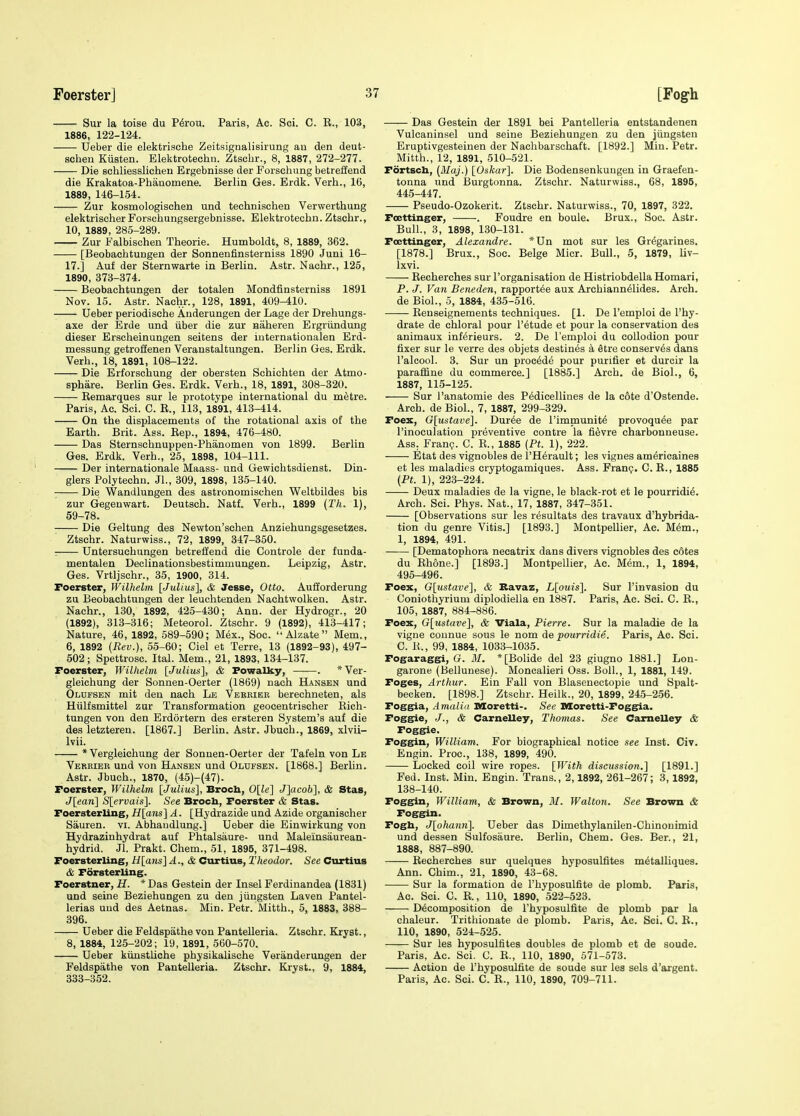 Sur la toise du P^rou. Paris, Ac. Sci. C. R., 103, 1886, 122-124. Ueber die elektrische Zeitsignalisirung an den deut- sciieu Kiisten. Elektrotechn. Ztschr., 8, 1887, 272-277. Die schliesslichen Ergebnisse der Forschung betreffend die Krakatoa-Phanomene. Berlin Ges. Erdk. Verh., 16, 1889, 146-154. Zur kosmologischen und technischen Verwerthung elektrischerForsciiungsergebnisBe. Elektrotechn. Ztschr., 10, 1889, 285-289. Zur Falbischen Theorie. Humboldt, 8, 1889, 362. [Beobachtungen der Sonnenfinsterniss 1890 Juni 16- 17.] Auf der Sternwarte in Berlin. Astr. Nachr., 125, 1890, 373-374. Beobachtungen der totalen Mondfinsterniss 1891 Nov. 15. Astr. Nachr., 128, 1891, 409-410. Ueber periodische Anderungen der Lage der Drehungs- axe der Erde und iiber die zur naheren Ergriindung dieser Erscheinungen seitens der iuternationalen Erd- messung getroffenen Veranstaltungen. Berlin Ges. Erdk. Verh., 18, 1891, 108-122. Die Erforschung der obersten Schichten der Atmo- sphare. Berlin Ges. Erdk. Verh., 18, 1891, 308-320. Eemarques sur le prototype international du mfetre. Paris, Ac. Sci. C. R., 113, 1891, 413-414. On the displacements of the rotational axis of the Earth. Brit. Ass. Rep., 1894, 476-480. Das Sternschnuppen-Phanomen von 1899. Berlin Ges. Erdk. Verh., 25, 1898, 104-111. Der Internationale Maass- und Gewichtsdienst. Din- glers Polytechu. JL, 309, 1898, 135-140. ■ Die Wandlungen des astronomischen Weltbildes bis zur Gegenwart. Deutsch. Natf. Verh., 1899 (Th. 1), 59-78. Die Geltung des Newton'schen Anziehungsgesetzes. Ztschr. Naturwiss., 72, 1899, 347-350. : Untersuchungen betreffend die Controle der funda- mentalen Declinationsbestimmungen. Leipzig, Astr. Ges. Vrtljschr., 35, 1900, 314. Foerster, Wilhelm [Julius^ & Jesse, Otto. Aufiorderung zu Beobachtungen der leuclitenden Nachtwolken. Astr. Nachr., 130, 1892, 425-430; Ann. der Hydrogr., 20 (1892), 313-316; Meteorol. Ztschr. 9 (1892), 413-417; Nature, 46, 1892, 589-590; Mex., Soc.  Alzate  Mem., 6, 1892 (Rev.), 55-60; Ciel et Terre, 13 (1892-93), 497- 502; Spettrosc. Ital. Mem., 21, 1893, 134-137. Foerster, Wilhelm [Julius], & Powalky, . *Ver- gleichung der Sonnen-Oerter (1869) nach Hansen und Olufsen mit den nach Le Verrier berechneten, als Hiilfsmittel zur Transformation geocentrischer Rich- tungen von den Erdortern des ersteren System's auf die des letzteren. [1867.] Berlin. Astr. Jbuch., 1869, xlvii- Ivii. * Vergleichung der Sonnen-Oerter der Tafeln von Le Verkier und von Hansen und Olufsen. [1868.] Berlin. Astr. Jbuch., 1870, (45)-(47). Foerster, Wilhelm [Julius], Brocb, 0[le] J]acob], & Stas, J[ean] S[ervais]. See Broch, Foerster & Stas. Foersterling, H[ans] A. [Hydrazide und Azide organischer Sauren. vi. Abhaudlung.] Ueber die Einwirkung von Hydrazinhydrat auf Phtalsaure- und Maleinsaurean- hydrid. Jl. Prakt. Chem., 51, 1895, 371-498. Foersterling, H[ans]A., & Curtius, Theodor. See Curtius & Forsterling. Foerstner, H. *Das Gestein der Insel Ferdinandea (1831) und seine Beziehungen zu den jiingsten Laven Pantel- lerias und des Aetnas. Min. Petr. Mitth., 5, 1883, 388- 396. Ueber die Feldspathe von Pantelleria. Ztschr. Kryst., 8, 1884, 125-202; 19, 1891, 560-570. Ueber kiinstliche physikalische Veranderungen der Feldspathe von Pantelleria. Ztschr. Kryst., 9, 1884, 333-352. Das Gestein der 1891 bei Pantelleria entstandenen Vulcaninsel und seine Beziehungen zu den jiingsten Eruptivgesteinen der Nachbarschaft. [1892.] Min. Petr. Mitth., 12, 1891, 510-521. Fortsch, (Maj.) [Oskar]. Die Bodensenkuugen in Graefen- tonna und i3urgtonna. Ztschr. Naturwiss., 68, 1895, 445-447. Pseudo-Ozokerit. Ztschr. Naturwiss., 70, 1897, 322. Fcettinger, . Foudre en boule. Brux., Soc. Astr. Bull., 3, 1898, 130-131. Fcettinger, Alexandre. *Un mot sur les Gregarines. [1878.] Brux., Soc. Beige Micr. Bull., 5, 1879, liv- Ixvi. Recherches sur I'organisation de Histriobdella Homari, P. J. Van Beneden, rapport^e aux Archiann61ides. Arch, de Biol., 5, 1884, 435-516. Renseignements techniques. [1. De I'emploi de I'hy- drate de chloral pour I'etude et pour la conservation des animaux inf^rieurs. 2. De I'emploi du collodion pour fixer sur le verre des objets destines k Stre conserves dans I'alcool. 3. Sur un proc^de pour purifier et durcir la paraffine du commerce.] [1885.] Arch, de Biol., 6, 1887, 115-125. Sur I'anatomie des Pedicellines de la cote d'Ostende. Arch, de Biol., 7, 1887, 299-329. Foex, G[ustave]. Duree de I'immunit^ provoqu^e par I'inoculation preventive contre la fi^vre charbonneuse. Ass. Fran?. C. R., 1885 [Ft. 1), 222. Btat des vignobles de I'H^rault; les vignes am^ricaines et les maladies cryptogamiques. Ass. Fran?. C. R., 1885 (Ft. 1), 223-224. Deux maladies de la vigne, le black-rot et le pourridi^. Arch. Sci. Phys. Nat., 17, 1887, 347-351. [Observations sur les resultats des travaux d'hybrida- tion du genre Vitis.] [1893.] Montpellier, Ac. M6m., 1, 1894, 491. [Dematophora necatrix dans divers vignobles des c6tes du Rhone.] [1893.] Montpellier, Ac. M^m., 1, 1894, 495-496. Foex, G[ustave], & Bavaz, L[ouis]. Sur I'invasion du Coniothyrium diplodiella en 1887. Paris, Ac. Sci. C. R., 105, 1887, 884-886. Foex, G[ustave], & Viala, Fierre. Sur la maladie de la vigne counue sous le nom de pourridie. Paris, Ac. Sci. C. R., 99, 1884, 1033-1035. Fogaraggi, G. M. * [Bolide del 23 giugno 1881.] Lon- garone (Bellunese). Moncalieri Oss. Boll., 1, 1881, 149. Foges, Arthur. Ein Fall von Blasenectopie und Spalt- becken. [1898.] Ztschr. Heilk., 20, 1899, 245-256. Foggia, Amaliii IMoretti-. See MCoretti-Foggia. Fogg^ie, J., & Carnelley, Thomas. See Camelley & Foggie. Foggin, William. For biographical notice see Inst. Civ. Engin. Proc, 138, 1899, 490. Locked coil wire ropes. [With discussion.] [1891.] Fed. Inst. Min. Engin. Trans., 2,1892, 261-267; 3,1892, 138-140. Foggin, William, & Brown, M. Walton. See Brown & Foggin. Fogb, J[oha7m]. Ueber das Dimethylanilen-Chinonimid und dessen Sulfosaure. Berlin, Chem. Ges. Ber., 21, 1888, 887-890. Recherches sur quelques hyposulfites m^talliques. Ann. Chim., 21, 1890, 43-68. Sur la formation de I'hyposulfite de plomb. Paris, Ac. Sci. C. R., 110, 1890, 522-523. Decomposition de I'hyposulfite de plomb par la chaleur. Trithionate de plomb. Paris, Ac. Sci. C. R., 110, 1890, 524-525. Sur les hypwsulfites doubles de plomb et de soude. Paris, Ac. Sci. C. R., 110, 1890, 571-573. Action de I'hyposulfite de soude sur les sels d'argent. Paris, Ac. Sci. C. R., 110, 1890, 709-711.