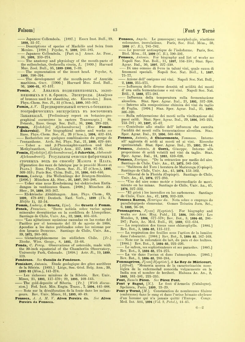 Japanese CoUembola. [1897.] Essex Inst. Bull., 29, 1898, 51-57. Descriptions of species of Machilis and Beira from Mexico. [1898.] Psyche, 8, 1899, 183-185. Japanese Collembola. [Part ii.] Amer. Ac. Proc., 34, 1899, 259-274. The anatomy and physiology of the mouth-parts of the coUembolan, Orchesella cincta, L. [1899.] Harvard Mus. Zool. Bull., 35, 1899-1900, 7-39. The segmentation of the insect head. Psyche, 8, 1899, 390-394. The development of the mouth-parts of Anurida maritima, Guer. [1900.] Harvard Mus. Zool. Bull., 36, 1900-01, 87-157. Fomin, A. AHajnisi) no;iniirnHiiKOBHX't>, ;)o.30t- HHKOBHXl II T. H. 6pOH31>. 9jieKTpo;tH. [Analyses of bronzes used for sheathing, etc. Electrodes.] Euss. Phys.-Chem. Soc. JL, 31 {Chem.), 1899, 565-567. Fomin,^. V. IIpe;i,BapirrejiLHHn OT^ieTt o ooxaiiirKO- reorpa(|)ii'iecKHX'L 9KCKypci}ixT> bt> bocto^ihomt, SaKaBltasb'h. [Preliminary report on botauico-geo- graphical excursions in eastern Transcaspia.] St. Petersb., Kuss. Geogr. Soc. Bull., 36, 1900, 299-323. Fomin, E[vdokija] A[leksandrovtia] (Mine Fomin- Zukovskij). For biographical notice and works see Kuss. Phys.-Chem. Soc. JL, 26 (Chem.), 1894, 432-434. Recherches sur quelques comlsinaisons du groupe de I'euxanthone. Arch. Sci. Phys. Nat., 21, 1889, 429-440. Ueber a- und /3-Phenonaphtoxanthon und iiber Methylxanthon. Liebig's Ann., 257, 1890, 87-95. Fomin, E[vdokij(t] A[leksandrovna], & Jakovkin, Aleksandr A[leksandrovic]. Pesy.lBTaTU OMHCTKII 4)a6pnHHI>IXl CTOiHHX'L BO;i,'i, 110 ciioco6y MA3EPa II IIjiata. [Epuration des eaux de fabrique par le precede Moser et Plata.] Euss. Phys.-Chem. Soc. JL, 27 (Chem.), 1895, 309-313; Paris Soc. Chim. Bull., 16, 1896, 645-646. Fomm, Ludwig. Die Wellenlange der Eontgen-Strahleu. [1896.] Miinchen Ak. Sber., 26, 1897, 283-286. Ueber eine neue Erscheinung bei elektrischen Entla- dungen in verdiinnten Gasen. [1898.] Miinchen Ak. Sber., 28, 1899, 365-367. Elektrische Abbildungen. Ann. Phys. Chem., 69, 1899, 479-482; Deutsch. Natf. Verh., 1899 [Th. 2, Htdfte 1), 52-54. Fomm, Ludivif), & Graetz, L[eo]. See Graetz & Fomm. Fonck, Francisco. *Breve noticia sobre varias aguas minerales descubiertas en la cordillera de Llanquihue. Santiago de Chile, Univ. An., 32, 1869, 405-416. *Las ajitaciones oceanicas causadas en las costas del Pacifico por el terremoto del 13 de agosto de 1868. Apendice a los datos publicados sobre las mismas por don Ignacio Domeyko. Santiago de Chile, Univ. An., 39, 1871, 283-305. Gletscherphanomene im siidlichen Chile. [T''.] Ztsohr. Wiss. Geogr., 8, 1891, 53-66. Fonda, C. Percy. Observations of asteroids, made with the 20-inch equatorial of the Chamberliu Observatory, University Park, Colorado. [1898.] Astr. JL, 19, 1899, 119. Fondouce. See Cazalis de Fondouce. Foniakov, Antonin. Etude geologique des gites aurif&res de la Sib^rie. [1893.] Li6ge, Soc. Geol. Belg. Ann., 20, 1892-93 (Mem.), 141-274. Les richesaes minieres de la Sib^rie. Eev. Univ. Mines, 23, 1893, 117-170; 29, 1895, 109-143. The gold-deposits of Siberia. [Tr.] [With discus- sion.] Fed. Inst. Min. Engin. Trans., 7, 1894, 445-488. Note sur la d^sulfuration de la fonte dans les melan- geurs. Rev. Univ. Mines, 31, 1895, 40-49. Fonseca, A. A. M. V. Alves Fereira da. See Alves Pereira da Fonseca. Fonseca, Anc/elo. Le gonocoque; morphologic, reactions colorantes, inoculations. Paris, Soc. Biol. Mem., 50, 1898 (C. K), 781-782. Le pouvoir antiseptique de I'iodoforme. Paris, Soc. Biol. Mem., 51, 1899 (C. R.), 590-.591. Fonseca, Antonio. For biography and list of works see Napoli Soc. Nat. Boll., 11, 1897, 154-158; Staz. Sper. Agrar. ItaL, 30, 1897, 227-230. Di uno eccesso di ferro in taluni vini, quale causa di fenomeni speciali. Napoli Soc. Nat. Boll., 1, 1887, 75-77. Azione dell' ossigeno sui vini. Napoli Soc. Nat. Boll., 2, 1888, 255-275. Influenza delle diverse densita ed acidita dei mosti d' uva sulla fermentazione e sui vini. Napoli Soc. Nat. B611., 2, 1888, 27.5-281. Influenza della temperatura sulla fermentazione alcoolica. Staz. Sper. Agrar. ItaL, 21, 1891, 337-398. Intorno alia composizione chimica dei vini da taglio di Puglia. [1894.] Staz. Sper. Agrar. ItaL, 25, 1893, 306-320. Sulla refrigerazione dei mosti nella vinifioazione dei paesi caldi. Staz. Sper. Agrar. ItaL, 29, 1896, 185-223, 753-787; 30, 1897, 4.5-67. Contributo alio studio dell' influenza che esercita I'acidita dei mosti sulla fermentazione alcoolica. Staz. Sper. Agrar. ItaL, 29, 1896, 588-604. Fonseca, Antonio, & Chiaromonte, Tommaso. Intorno all' aggiunta di aeidi ai mosti ed ai vini. Eicerche sperimentali. Staz. Sper. Agrar. ItaL, 25, 1893, 20-44. Fonseca, Antonio, & Corrk, Giuseppe. Intorno alia proporzione di acidi volatili nei vini da taglio. Staz. Sper. Agrar. ItaL, 24, 1893, 610-626. Fonseca, Enrique. *De la estraccion por medio del aire. Santiago de Chile, Univ. An., 43, 1873, 585-596. *Salitrera del Toro i boratera de Maricunga (Copiapo). Santiago de Chile, Univ. An., 45, 1874, 153-162. *Mineral de la Florida (Copiapo). Santiago de Chile, Univ. An., 45, 1874, 277-283. *Uso del aire como mot6r e intermediario de movi- miento en las minas. Santiago de Chile, Univ. An., 45, 1874, 327-332. *E1 grisu i los incendios en las carboneras. Santiago de Chile, Univ. An., 47, 1875, 332-339. Fonseca Barros, Henrique da. Nota sobre o emprego do parallelepipedo elemeutar. Gomes Teixeira Jorn. Sci., 6, 1885, 96-98. Fonssagrives, J[ean] Blaptiste]. For biography and works see Ann. Hyg. Publ., 12, 1884, 566-569; Les Mondes, 9, 1884, 577-578; Rev. Bot., 3, 1884-85, 286- 287; Paris, Ac. Med. Bull., 22, 1889, 611-634. La respiration das tissus sans chlorophylle. [1884.] Rev. Bot., 3, 1884-85, 115-117. La respiration des feuilles sous Paction de la lumi^re dans I'obscurite. [1884.] Eev. Bot., 3, 1884-85, 167-169. Note sur la coloration du lait, du pain et des huitres. [1884.] Eev. Bot., 3, 1884-85, 222-226. Le safren, ses sophisticateurs et ses parasites. [1885.] Eev. Bot., 3, 1884-85, 274-275. La vie dans I'ocean et dans I'atmosphere. [1885.] Eev. Bot., 3, 1884-85, 280-284. Fonssagrives, J[ea7i] B[aptiste], & Le Roy de Dl^ricourt, [Alfred]. *Memoria acerca de la caraeterizaciou noso- logica de la enfermedad conocida vulgarmente en la India con el nombre de beriberi. Habana Ac. An., 2, 1865, 161-181, 223-235. Font, Ramon Fdrez. See P6rez Font. Font y Sagu6, [iV.]. Le font d'Armena (Catalogue). Spelunca, Paris, 1899, 23-29. Font y Tom6, [31.]. Constatation de nombreuses filaires (embryons) dans le sang et dans Purine hemato-chyleuse d'un homme qui n'a jamais quitte I'Europe. Congr. Med. Int. Atti, 1894 (T'«L 2, PatoL), 44-45. 6—2