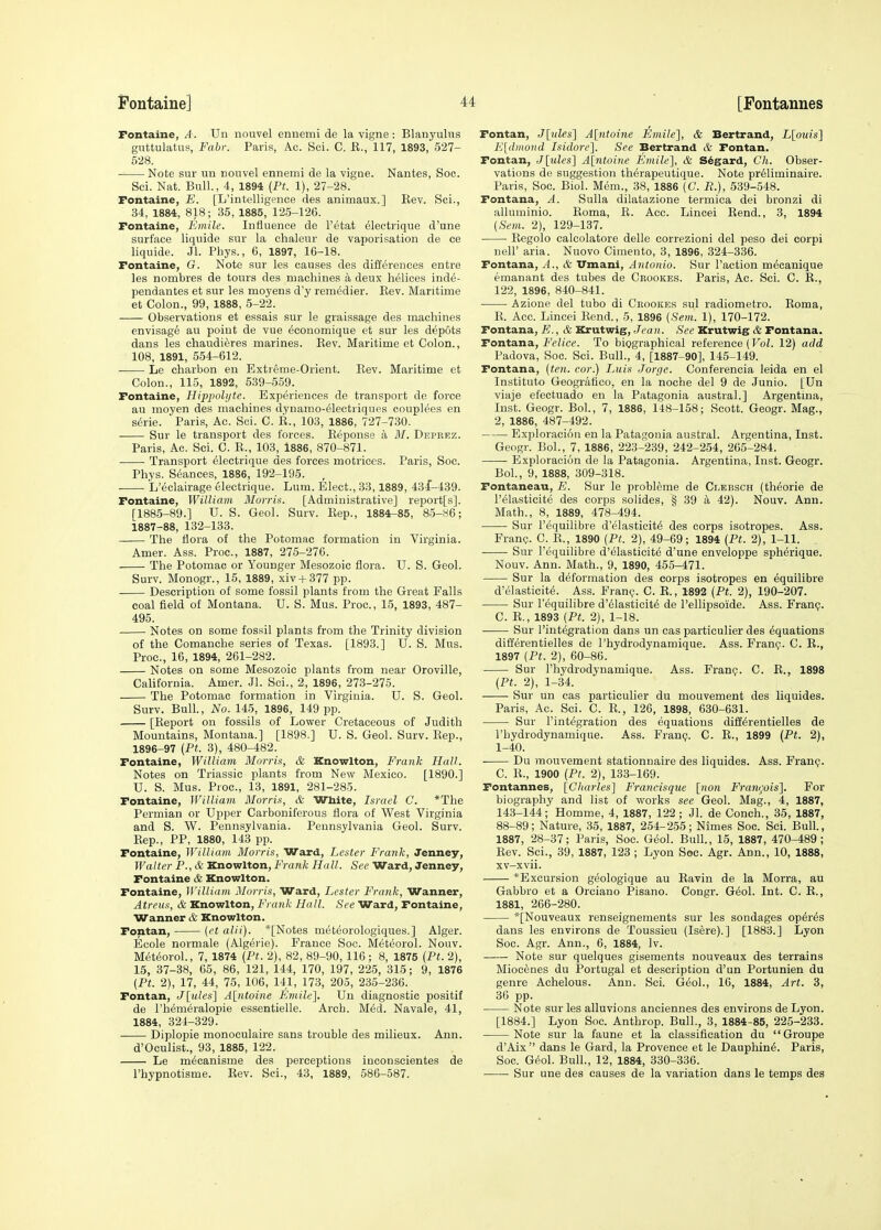 Fontaine, A. Un nouvel enuemi de la vigne: Blanyulixs giittulatus, Fabr. Paris, Ac. Sci. C. E., 117, 1893, 527- 528. Note sur mi nouvel ennemi de la vigne. Nantes, Soe. Sci. Nat. Bull., 4, 1894 {Pt. 1), 27-28. Fontaine, E. [L'intelligence des animaux.] Rev. Sci., 34, 1884, 818; 35, 1885, 125-126. Fontaine, Emile. Influence de I'etat 61ectrique d'une surface liquide sur la chaleur de vaporisation de ce liquide. Jl. Phys., 6, 1897, 16-18. Fontaine, G. Note sur les causes des differences entre les nombres de tours des machines a deux helices ind6- pendantes et sur les moyens d'y remedier. Eev. Maritime et Colon., 99, 1888, 5-22. Observations et essais sur le graissage des machines envisage au point de vue economique et sur les depots dans les chaudieres marines. Rev. Maritime et Colon., 108, 1891, 554-612. Le charbon en Extreme-Orient. Rev. Maritime et Colon., 115, 1892, 539-559. Fontaine, Hippoli/te. Experiences de transport de force au moyen des machines dynamo-^lectriques couplees en s(5rie. Paris, Ac. Sci. C. R., 103, 1886, 727-730. Sur le transport des forces. Eeponse a M. Depeez. Paris, Ac. Sci. C. R., 103, 1886, 870-871. Transport electrique des forces motrices. Paris, Soc. Phys. Seances, 1886, 192-195. , L'eclairage electrique. Lum. Elect., 33,1889, 43f-439. Fontaine, William Morris. [Administrative] report[s]. [1885-89.] U. S. Geol. Surv. Rep., 1884-85, 85-86; 1887-88, 132-133. The flora of the Potomac formation in Virginia. Amer. Ass. Proc, 1887, 275-276. The Potomac or Younger Mesozoic flora. U. S. Geol. Surv. Monogr., 15, 1889, xiv + 377 pp. Description of some fossil plants from the Great Falls coal field of Montana. U. S. Mus. Proc, 15, 1893, 487- 495. Notes on some fossil plants from the Trinity division of the Comanche series of Texas. [1893.] TJ. S. Mus. Proc, 16, 1894, 261-282. Notes on some Mesozoic plants from near Oroville, California. Amer. Jl. Sci., 2, 1896, 273-275. The Potomac formation in Virginia. U. S. Geol. Surv. Bull., No. 145, 1896, 149 pp. [Report on fossils of Lower Cretaceous of Judith Mountains, Montana.] [1898.] U. S. Geol. Surv. Rep., 1896-97 (Pt. 3), 480-482. Fontaine, William Mnrria, & Knowlton, Frank Hall. Notes on Triassic plants from New Mexico. [1890.] U. S. Mus. Proc, 13, 1891, 281-285. Fontaine, William Morris, & White, Israel C. *The Permian or Upper Carboniferous flora of West Virginia and S. W. Pennsylvania. Pennsylvania Geol. Surv. Rep., PP, 1880, 143 pp. Fontaine, William Morris, Ward, Lester Frank, Jenney, Walter P., & Knowlton, Frank Hall. See Ward, Jenney, Fontaine & Knowlton. Fontaine, William Morris, Ward, Lester Frank, Wanner, Atreus, & Knowlton, Frank Hall. See Ward, Fontaine, Wanner & Knowlton. Fontan, {et alii). *[Notes meteorologiques.] Alger. Ecole normale (Algerie). France Soc. Meteorol. Nouv. M6tf5orol., 7, 1874 (Pt. 2), 82, 89-90, 116; 8, 1875 {Pt.2), 15, 37-38, 65, 86, 121, 144, 170, 197, 225, 315; 9, 1876 (Pt. 2), 17, 44, 75, 106, 141, 173, 205, 235-236. Fontan, J[^des'] A[ntoine Fmile]. Un diagnostic positif de I'hemeralopie essentielle. Arch. Med. Navale, 41, 1884, 324-329. Diplopie monoculaire sans trouble des milieux. Ann. d'Oculist., 93, 1885, 122. Le m^canisme des perceptions inconscientes de I'hypnotisme. Rev. Sci., 43, 1889, 586-587. Fontan, J[nles] A[;ntoine Emile'], & Bertrand, L[ouis] E[(l>iioiid Isidore]. See Bertrand & Fontan. Fontan, J[ules] A[ntoine Emile], & S^gard, Ch. Obser- vations de suggestion th^rapeutique. Note pr61iminaire. Paris, Soc Biol. Mem., 38, 1886 (C. P.), 539-548. Fontana, A. Sulla dilatazione termica dei bronzi di alluminio. Roma, R. Acc. Lincei Rend., 3, 1894 (Sem. 2), 129-137. Regolo calcolatore delle eorrezioni del peso dei corpi neir aria. Nuovo Cimento, 3, 1896, 324-336. Fontana, A., & Vmani, Antonio. Sur Paction m^canique emanant des tubes de Crookes. Paris, Ac. Sci. C. R., 122, 1896, 840-841. Azione del tubo di Chookes sul radiometro. Roma, R. Acc Lincei Rend., 5, 1896 (Sem. 1), 170-172. Fontana, E., & Krutwig, Jean. See Krutwig & Fontana. Fontana, Felice. To biographical reference (Vol. 12) add Padova, Soc. Sci. Bull., 4, [1887-90], 145-149. Fontana, (ten. cor.) Luis Jorge. Conferencia leida en el Institute Geografico, en la noche del 9 de Junio. [Un viaje efectuado en la Patagonia austral.] Argentina, Inst. Geogr. Bol., 7, 1886, 148-158; Scott. Geogr. Mag., 2, 1886, 487-492. Exploracion en la Patagonia austral. Argentina, Inst. Geogr. Bol., 7, 1886, 223-239, 242-254, 265-284. Exploracion de la Patagonia. Argentina, Inst. Geogr. Bol., 9, 1888, 309-318. Fontaneau, E. Sur le probleme de Clebsch (th^orie de I'elasticite des corps solides, § 39 a 42). Nouv. Ann. Math., 8, 1889, 478-494. Sur r^quilibre d'elasticit^ des corps isotropes. Ass. Frang. C. R., 1890 (Pt. 2), 49-69; 1894 (Pt. 2), 1-11. Sur I'equilibre d'elasticite d'une enveloppe spherique. Nouv. Ann. Math., 9, 1890, 455-471. Sur la deformation des corps isotropes en equilibre d'elasticite. Ass. Fran?. C. R., 1892 (Pt. 2), 190-207. Sur I'equilibre d'61asticit6 de I'ellipsoide. Ass. Franp. C. R., 1893 (Pt. 2), 1-18. Sur I'int^gration dans un cas particulier des Equations differentielles de I'hydrodynamique. Ass. Fran?. C. R., 1897 (Pt. 2), 60-86. Sur I'hydrodynamique. Ass. Frani;. C. R., 1898 (Pt. 2), 1-34. Sur un cas particulier du mouvement des liquides. Paris, Ac. Sci. C. R., 126, 1898, 630-631. Sur I'integration des equations differentielles de I'hydrodynamique. Ass. Frant?. C. R., 1899 (Pt. 2), 1-40. ■ Du mouvement stationnaire des liquides. Ass. Franp. C. R., 1900 (Pt. 2), 133-169. Fontannes, [Charles] Francisque [non Francois]. For biography and list of works see Geol. Mag., 4, 1887, 143-144; Homme, 4, 1887, 122 ; Jl. de Conch., 36, 1887, 88-89; Nature, 35, 1887, 254-255; Nimes Soc. Sci. Bull., 1887, 28-37; Paris, Soc Gi^ol. Bull, 15, 1887, 470-489; Rev. Sci., 39, 1887, 123 ; Lyon Soc. Agr. Ann., 10, 1888, xv-xvii. *Excursion geologique au Ravin de la Morra, au Gabbro et a Orciano Pisano. Congr. G^ol. Int. C. R., 1881, 266-280. *[Nouveaux renseignements sur les sondages op^r^s dans les environs de Toussieu (Isere).] [1883.] Lyon Soc. Agr. Ann., 6, 1884, Iv. Note sur quelques gisements nouveaux des terrains Miocenes du Portugal et description d'un Portunien du genre Achelous. Ann. Sci. Geol., 16, 1884, Art. 3, 36 pp. Note sur les alluvions anciennes des environs de Lyon. [1884.] Lyon Soc Anthrop. Bull., 3, 1884-85, 225-233. Note sur la faune et la classification du Groupe d'Aix  dans le Gard, la Provence et le Dauphin^. Paris, Soc. Geol. Bull., 12, 1884, 330-336. Sur une des causes de la variation dans le temps des