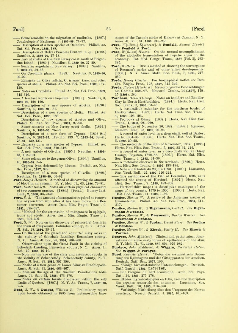 Some remarks on the migration of moUusks. [1887.] Conchologists' Exchange, 2, 1887-88, 71-72. Description of a new species of Ociuebra. Philad. Ac. Nat. Sci. Proc, 1888, 188. Description of Helix (Trachia) Dentoni, n. sp. [1889.] Nautilus, 3, 1889-90, 17-18. List of shells of the New Jersey coast south of Brigan- tine Island. [1889.] Nautilus, 3, 1889-90, 27-29. Scalaria angulata in New Jersey. [1889.] Nautilus, 3, 1889-90, 52-53. On Crepidula glauca. [1889.] Nautilus, 3, 1889-90, 90-92. —— Eemarks on Oliva inflata, 0. irisans. Lam. and other species of shells. Philad. Ac. Nat. Sci. Proc, 1889, 137- 138. Notes on Crepidula. Philad. Ac. Nat. Sci. Proc, 1889, 345-346. A few last words on Crepidula. [1890.] Nautilus, 3, 1889-90, 128-129. Description of a new species of Anctus. [1890.] Nautilus, 4, 1890-91, 81. Description of a new species of Helix. Philad. Ac. Nat. Sci. Proc, 1890, 188. Description of new species of Anctus and Oliva. Philad. Ac. Nat. Sci. Proc, 1891, 97-98. Some remarks on New Jersey coast shells. [1892.] Nautilus, 6, 1892-93, 25-29. Description of a new form of Cyprsea. [1893-94.] Nautilus, 6, 1892-93, 112-113, 133; 7, 1893-94, 39-41, 78-81, 130-131. Remarks on a new species of Cypraea. Philad. Ac. Nat. Sci. Proc, 1893, 310-312. A new variety of Olivella. [1895.] Nautilus, 8, 1894:- 95, 103-104. Some references to the genus Oliva. [1896.] Nautilus, 10, 1896-97, 3-5. Cyprffia lynx deformed by disease. Philad. Ac Nat. Sci. Proc, 1897, 328. Description of a new species of Olivella. [1898.] Nautilus, 12, 1898-99, 66-67. Tord, Joseph Herbert. A method of discovering the amount of blood in an animal. N. Y. Med. Jl., 63, 1896, 79-81. Ford, Lester Sackett. Notes on certain physical characters of two common grasses. [1884.] [Posth.] Bussey Inst. Bull., 2, 1900, 337-342. Ford, S. A. *The amount of manganese required to remove the oxygen from iron after it has been blown in a Bes- semer converter. Amer. Inst. Miu. Engin. Trans., 9, 1881, 395-397. *Method for the estimation of manganese in spiegels, irons and steels. Amer. Inst. Min. Engin. Trans., 9, 1881, 397-399. Ford, S. W. Note on the discovery of primordial fossils in the town of Stuyvesant, Columbia county, N. Y. Amer. Jl. Sci., 28, 1884, 35-37. On the age of the glazed and contorted slaty rocks in the vicinity of Schodack Landing, Rensselaer county, N. Y. Amer. Jl. Sci., 28, 1884, 206-208. Observations upon the Great Fault in the vicinity of Schodack Landing, Rensselaer county, N. Y. Amer. Jl. Sci., 29, 1885, 16-19. • Note on the age of the slaty and arenaceous rocks in the vicinity of Schenectady, Schenectady county, N. Y. Amer. Jl. Sci., 29, 1885, 397-398. Notice of a new genus of Lower Silurian Brachiopoda. Amer. Jl. Sci., 31, 1886, 466-467. Note on the age of the Swedish Paradoxides beds. Amer. Jl. Sci., 32, 1886, 473-476. Notes on certain fossils discovered within the city limits of Quebec. [1887.] N. Y. Ac. Trans., 7, 1887-88, 2-5. Ford, S. W., & Dwigbt, William B. Preliminary report upon fossils obtained in 1885 from metamorphic lime- stones of the Taconic series of Emmons at Canaan, N. Y. Amer. Jl. Sci., 31, 1886, 248-255. Ford, )V[illiain] Elbenezer], & Penfield, Samuel L[e?ois]. See Penfield & Ford. Ford, W[ilUam] Hutson. On the normal accomplishment of the alcoholic fermentation of hepatic sugar in the economy. Int. Med. Congr. Trans., 1887 (Vol. 3), 293- 335. Ford, Walter B. Dini's method of showing the convergence of Fouriee's series and of other allied developments. [1900.] N. Y. Amer. Math. Soc. Bull., 7, 1901, 227- 230. Forde, Henry Charles. For biographical notice see Inst. Civ. Engin. Proc, 128, 1897, 345-346. Forde, R[obert^ M[ichael]. Meteorologische Beobachtungen am Gambia 1896-97. Meteorol. Ztschr., 14 (1897), 179; 15 (1898), 280. Fordham, Herbert George. Notes on boulders and Boulder- Clay in North Hertfordshire. [1884.] Herts. Nat. Hist. Soc. Trans., 3, 1886, 33-46. A naturahst's calendar for the northern border of Hertfordshire [1887.] Herts. Nat. Hist. Soc. Trans., 4, 1888, 193-196. Fog-bows at Odsey. [1887.] Herts. Nat. Hist. Soc. Trans., 4, 1888, 221-222. The bolide of November 20, 1887. [1888.] Symons, Meteorol. Mag., 23, 1899, 20-23. A record of water-level in a deep chalk vfell at Barley, Herts, 1864-86. [1888.] Herts. Nat. Hist. Soc. Trans., 5, 1890, 20-22. The meteorite of the 20th of November, 1887. [1888.] Herts. Nat. Hist. Soc Trans., 5, 1890,-33-62, 224. ■ A record of water-level, in a deep chalk well at Odsey Grange, Royston, 1878-88. [1890.] Herts. Nat. Hist. Soc. Trans., 6, 1892, 31-36. A meteorite observed in Switzerland. [1890.] Herts. Nat. Hist. Soc. Trans., 6, 1892, 193-194. Note sur le bolide du 20 juin 1890. [1890.] Lausanne, Soc Vaud. Bu-11., 27, 1892, 220-222. The earthquake of the 17th of December, 1896, as it affected the county of Hertford. [1897.] Herts. Nat. Hist. Soc. Trans., 9, 1898, 183-208. . Hertfordshire maps: a descriptive catalogue of the maps of the county, 1579 to 1900. [1900.] Herts. Nat. Hist. Soc. Trans., 11, 1903, 1-32. Fordice, Morton W. A review of the American species of Stromateidaj. Philad. Ac. Nat. Sci. Proc, 1884, 311- 317. Fordice, Morton W., & Eigenmann, Carl H. See Eigen- mann & Fordice. Fordice, Morton W., & Evermann, Barton Warren. See Evermann & Fordice. Fordice, Morton W., & Jordan, David Starr. See Jordan & Fordice. Fordice, Morton W., & Kirscb, Philip H. See Kirsch & Fordice. Fordyce, John A[ddison\. Clinical and pathological obser- vations on some early forms of epithelioma of the skin. N. Y. Med. JL, 71, 1900, 889-894, 979-982. Fordyce, John A[ddisoii\, & Wiggin, Frederick Holme. See Wiggin & Fordyce. Forel, Auguste [Henri']. *Ueber die systematische Bedeu- tung des Kaumagens und des Giftapparates der Ameisen. Deutsch. l^atf. Ber., 1877, 190. *Einige hirnanatomische Untersuchungen. Deutsch. Natl Tagebl., 1881, [185]-[186]. Sur I'origine du nerf acoustique. Arch. Sci. Phys. Nat., 14, 1885, 275-278. Etudes myrm^cologiques en 1884, avec une description des organes sensoriels des anteunes. Lausanne, Soc. Vaud. Bull., 20, 1885, 316-380. Vorliiufige Mittheilung iiber den Ursprung des Nervus aousticus. Neurol. Centrbl., 4, 1885, 101-103.