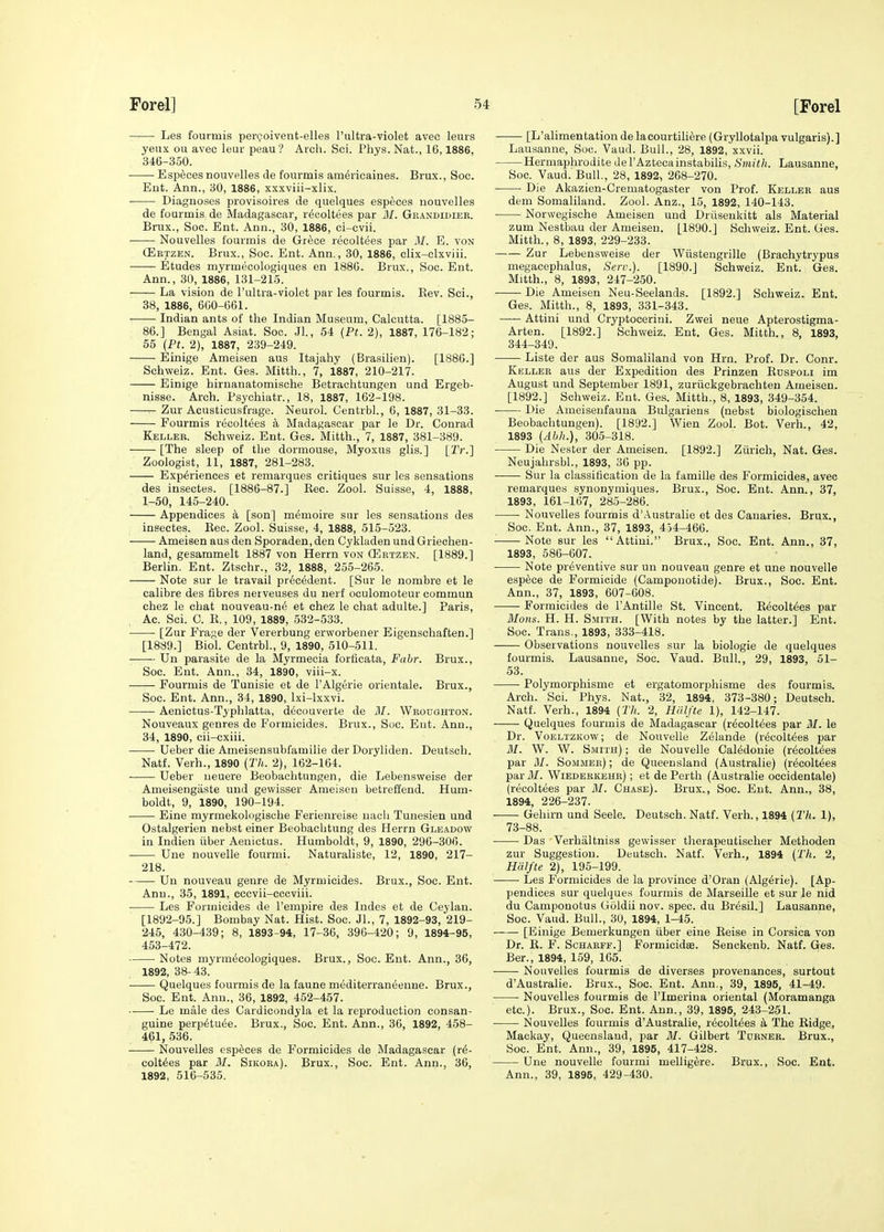 Les fourmis per<?oivent-elles I'ultra-violet avec leurs yeux ou avec leur peau? Arch. Sci. Phys.Nat., 16,1886, 346-350. Especes nouvelles de fourmis am^rieaines. Brux., Soc. Eut. Ann., 30, 1886, xxxviii-xlix. ■ Diagnoses provisoires de quelques especes nouvelles de fourmis de Madagascar, r^coltees par MI. Gkandidier. Brux., Soc. Ent. Ann., 30, 1886, ci-cvii. Nouvelles fourmis de Grece recoltees par M. E. von (Eetzen. Brux., Soc. Ent. Ann., 30, 1886, clix-elxviii. Etudes myrmecologiques en 188G. Brux., Soc. Ent. Ann., 30, 1886, 131-21.5. La vision de I'ultra-violet par les fourmis. Rev. Sci., 38, 1886, 660-661. Indian ants of the Indian Museum, Calcutta. [1885- 86.] Bengal Asiat. Soc. Jl., 54 {Pt. 2), 1887, 176-182; 55 {Pt. 2), 1887, 239-249. Einige Ameisen aus Itajahy (Brasilien). [1886.] Schweiz. Ent. Ges. Mitth., 7, 1887, 210-217. Einige hiruauatomische Betrachtungen und Ergeb- nisse. Arch. Psyohiatr., 18, 1887, 162-198. ^ Zur Acusticusfrage. Neurol. Centrbl., 6, 1887, 31-33. Fourmis recoltees k Madagascar par le Dr. Conrad Keller. Schweiz. Ent. Ges. Mitth., 7, 1887, 381-389. [The sleep of the dormouse, Myoxus glis.] [2V.] Zoologist, 11, 1887, 281-283. Experiences et reniarques critiques sur les sensations des iusectes. [1886-87.] Rec. Zool. Suisse, 4, 1888, 1-50, 145-240. Appendices a [son] memoire sur les sensations des inseetes. Rec. Zool. Suisse, 4, 1888, 515-523. Ameisen aus den Sporaden, den Cykladen und Griechen- land, gesammelt 1887 von Herrn von OSrtzen. [1889.] Berlin. Ent. Ztschr., 32, 1888, 255-265. Note sur le travail precedent. [Sur le nombre et le calibre des fibres nerveuses du nerf oculomoteur commun chez le chat nouveau-n6 et chez le chat adulte.] Paris, Ac. Sci. C. R., 109, 1889, 532-533. [Zur Fra;;e der Vererbung erworbener Eigenschaften.] [1889.] Biol. Centrbl., 9, 1890, 510-511. Un parasite de la Myrmecia forficata, Fabr. Brux., Soc. Eut. Ann., 34, 1890, viii-x. Fourmis de Tunisie et de I'Algerie orientale. Brux., Soc. Ent. Ann., 34, 1890, Ixi-lxxvi. Aenictus-Typhlatta, decouverte de 31. Wrodghton. Nouveaux genres de Formicides. Brux., Soc. Eut. Ann., 34, 1890, cii-oxiii. Ueber die Ameisensubfamilie der Doryliden. Deutsch. Natf. Verh., 1890 {Th. 2), 162-164. Ueber neuere Beobachtungen, die Lebensnreise der Ameisengiiste und gewisser Ameisen betreffend. Hum- boldt, 9, 1890, 190-194. Eine myrmekologische Ferienreise nacli Tunesien und Ostalgerien nebst einer Beobacbtung des Herrn Gleadow in Indien iiber Aenictus. Humboldt, 9, 1890, 296-306. . Une nouvelle fourmi. Naturaliste, 12, 1890, 217- 218. Un nouveau genre de Myrmicides. Brux., Soc. Ent. Ann., 35, 1891, cccvii-cccviii. ■ Les Formicides de I'empire des Indes et de Ceylau. [1892-95.] Bombay Nat. Hist. Soc. JL, 7, 1892-93, 219- 245, 430-439; 8, 1893-94, 17-36, 396-420; 9, 1894-95, 453-472. Notes myrmecologiques. Brux., Soc. Ent. Ann., 36, 1892, 38- 43. Quelques fourmis de la faune mediterraneenne. Brux., Soc. Ent. Ann., 36, 1892, 452-457. Le male des Cardicoudyla et la reproduction consan- guine perp^tu^e. Brux., Soc. Ent. Ann., 36, 1892, 458- 461, 536. Nouvelles especes de Formicides de Madagascar (r^- colt^es par M. Sikora). Brux., Soc. Ent. Ann., 36, 1892, 516-535. [L'alimentationdelacourtili^re (Gryllotalpa vulgaris).] Lausanne, Soc. Vaud. Bull., 28, 1892, xxvii. Hermaphrodite del'Aztecainstabilis, Smitli. Lausanne, Soc. Vaud. Bull., 28, 1892, 268-270. Die Akazien-Crematogaster von Prof. Keller aus dem Somaliland. Zool. Anz., 15, 1892, 140-143. Norwegische Ameisen und Driisenkitt als Material zum Nestbau der Ameisen. [1890.] Schweiz. Ent. Ges. Mitth., 8, 1893, 229-233. Zur Lebensweise der Wiistengrille (Brachytrypus megacephalus, Serv.). [1890.] Schweiz. Ent. Ges. Mitth., 8, 1893, 247-2.50. Die Ameisen Neu-Seelands. [1892.] Schweiz. Ent. Ges. Mitth., 8, 1893, 331-343. Attini und Cryptocerini. Zwei neue Apterostigma- Arten. [1892.] Schweiz. Ent. Ges. Mitth., 8, 1893, 344-349. Liste der aus Somaliland von Hrn. Prof. Dr. Conr. Keller aus der Expedition des Prinzen Rdspoli im August und September 1891, zuriickgebrachten Ameisen. [1892.] Schweiz. Eut. Ges. Mitth., 8, 1893, 349-354. Die Ameisenfauua Bulgariens (nebst biologischen Beobachtungen). [1892.] Wien Zool. Bot. Verh., 42, 1893 [Abh.), 305-318. Die Nester der Ameisen. [1892.] Zurich, Nat. Ges. Neujahrsbl., 1893, 36 pp. Sur la classification de la famille des Formicides, avec remarques synonymiques. Brux., Soc. Ent. Ann., 37, 1893, 161-167, 285-286. Nouvelles fourmis d'.lustralie et des Canaries. Brux., Soc. Ent. Ann., 37, 1893, 454-466. Note sur les Attini. Brux., Soc. Ent. Ann., 37, 1893, 586-607. Note preventive sur un nouveau genre et une nouvelle esp6ce de Formicide (Campouotide). Brux., Soc. Ent. Ann., 37, 1893, 607-608. Formicides de I'Antille St. Vincent. R^colt^es par Mons. H. H. Smith. [With notes by the latter.] Ent. Soc. Trans., 1893, 333-418. Observations nouvelles sur la biologic de quelques fourmis. Lausanne, Soc. Vaud. Bull., 29, 1893, 51- 53. Polymorphisme et ergatomorphisme des fourmis. Arch. Sci. Phys. Nat., 32, 1894, 373-380; Deutsch. Natf. Verh., 1894 (Th. 2, Hiilfte 1), 142-147. Quelques fourmis de Madagascar (recoltees par M. le Dr. Voeltzkow; de Nouvelle Zelande (r^colt^es par M. W. W. Smith) ; de Nouvelle Caledonia (recoltees par M. Sommer); de Queensland (Australia) (recoltees par M. Wiederkehr) ; et de Perth (Australia occidentale) (recoltees par M. Chase). Brux., Soc. Ent. Ann., 38, 1894, 226-237. Gehirn und Seele. Deutsch. Natf. Verh., 1894 [Th. 1), 73-88. Das Verhiiltniss gewisser therapeutischer Methoden zur Suggestion. Deutsch. Natf. Verh., 1894 {Th. 2, Hiilfte 2), 195-199. Las Formicides da la province d'Oran (Alg^rie). [Ap- pendices sur quelques fourmis de Marseille et sur le nid du Camponotus Goldii nov. spec, du Br6sil.] Lausanne, Soc. Vaud. Bull., 30, 1894, 1-45. [Einige Bemerkungen iiber aine Raise in Corsica von Dr. R. F. ScHAKFE.] Formicidae. Senckenb. Natf. Ges. Ber., 1894, 159, 165. Nouvelles fourmis de diverges provenances, surtout d'Australie. Brux., Soc. Ent. Ann., 39, 1895, 41-49. Nouvelles fourmis de I'lmerina oriental (Moramanga etc.). Brux., Soc. Ent. Ann., 39, 1895, 243-251. Nouvelles fourmis d'Australie, r^colt^es k The Ridge, Mackay, Queensland, par M. Gilbert Turner. Brux., Soc. Ent. Ann., 39, 1895, 417-428. Une nouvelle fourmi mellig^re. Brux., Soc. Ent. Ann., 39, 1895, 429-430.