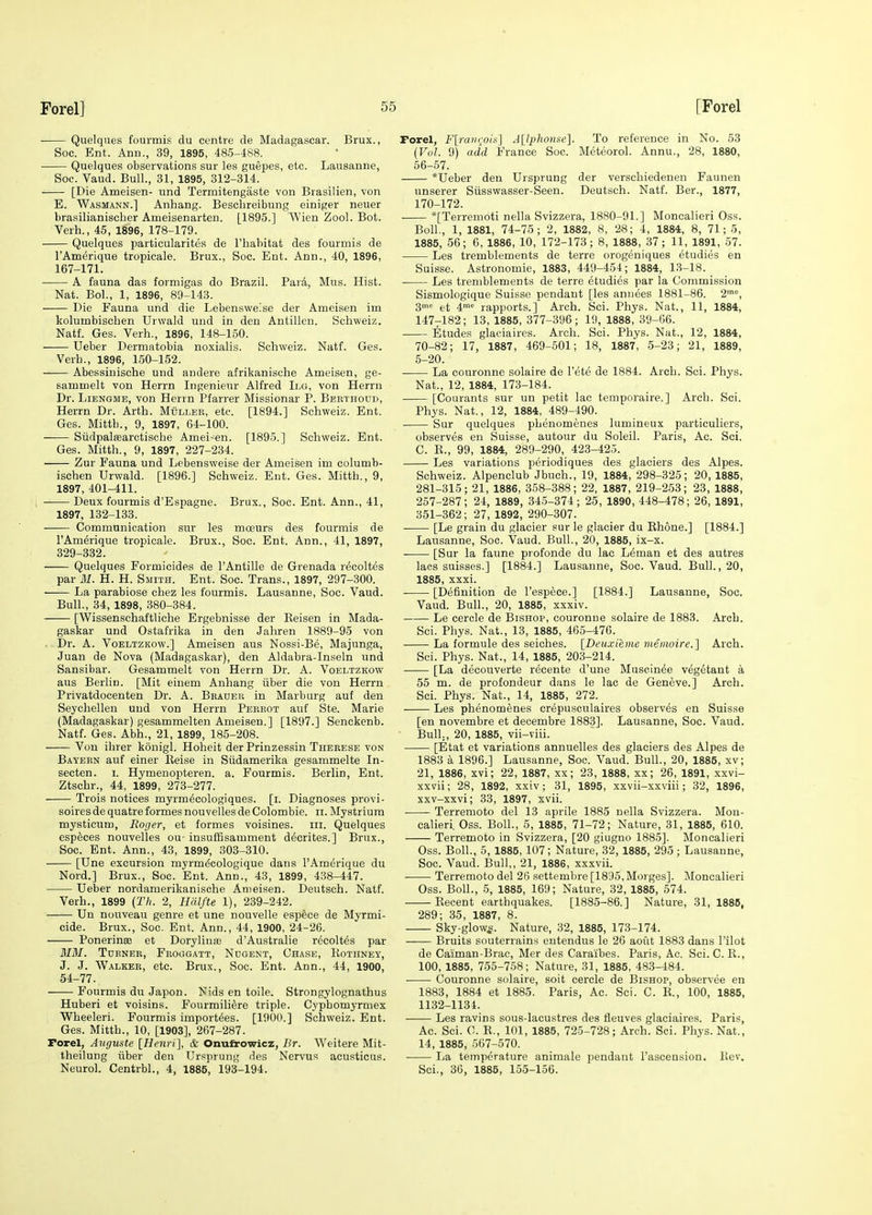 • Quelques fourmis du centre de Madagascar. Brux., Soc. Ent. Ann., 39, 1895, 485-488. Quelques observations sur les guepes, etc. Lausanne, Soc. Vaud. Bull., 31, 1895, 312-314. [Die Ameisen- und Termitengaste von Brasilien, von E. Wasmann.] Anhang. Beschreibung einiger neuer brasilianischer Ameisenarten. [1895.] Wien Zool. Bob. Verb., 45, 1896, 178-179. Quelques particularites de I'habitat des fourmis de I'Amerique tropicale. Brux., Soc. Ent. Ann., 40, 1896, 167-171. A fauna das formigas do Brazil. ParA, Mus. Hist. Nat. BoL, 1, 1896, 89-143. Die Fauna und die Lebensweise der Ameisen im kolumbisclien Urwald und in den Antillen. Schweiz. Natf. Ges. Verb., 1896, 148-150. Ueber Dermatobia noxialis. Schweiz. Natf. Ges. Verb., 1896, 150-152. Abessiuische und andere afrikanische Ameisen, ge- sammelt von Herrn Ingenieur Alfred Ilg, von Herrn Dr. LiENGME, von Herrn Pfarrer Missionar P. Bebthoud, Herrn Dr. Arth. MOllee, etc. [1894.] Schweiz. Ent. Ges. Mitth., 9, 1897, 64-100. Siidpalffiarctische Amei-en. [1895.] Schweiz. Ent. Ges. Mitth., 9, 1897, 227-234. Zur Fauna und Lebensweise der Ameisen im columb- ischen Urwald. [1896.] Schweiz. Ent. Ges. Mitth., 9, 1897, 401-411. Deux fourmis d'Espagne. Brux., Soc. Ent. Ann., 41, 1897, 132-133. Communication sur les moeurs des fourmis de I'Amerique tropicale. Brux., Soc. Ent. Ann., 41, 1897, 329-332. Quelques Formicides de I'Antille de Grenada recoltes par M. H. H. Smith. Ent. Soc. Trans., 1897, 297-300. La parabiose cbez les fourmis. Lausanne, Soc. Vaud. Bull., 34, 1898, 380-384. [Wissenschaftliche Ergebnisse der Keisen in Mada- gaskar und Ostafrika in den Jahren 1889-95 von . Dr. A. VoELTZKOw.] Ameisen aus Nossi-Be, Majunga, Juan de Nova (Madagaskar), den Aldabra-Inseln und Sansibar. Gesammelt von Herrn Dr. A. Voeltzkow aus Beriin. [Mit einem Anhang iiber die von Herrn Privatdocenten Dr. A. Bradeb in Marburg aut den Seychellen und von Herrn Pebkot auf Ste. Marie (Madagaskar) gesammelten Ameisen.] [1897.] Senckenb. Natf. Ges. Abh., 21, 1899, 185-208. Von ihrer konigl. Hoheit der Prinzessin Therese von Bayekn auf einer Keise in Siidamerika gesammelte In- secten. i. Hymenopteren. a. Fourmis. Berlin, Ent. Ztschr., 44, 1899, 273-277. Trois notices myrm^cologiques. [i. Diagnoses provi- soiresdequatreformesnouvellesdeColombie. ii. Mystrium mysticum, Roger, et formes voisines. iii. Quelques especes nouvelles ou- insuffisamment decrites.] Brux., Soc. Ent. Ann., 43, 1899, 303-310. [Une excursion myrm^cologique dans I'Amerique du Nord.] Brux., Soc. Ent. Ann., 43, 1899, 438-447. Ueber nordamerikanische Ameisen. Deutsch. Natf. Verb., 1899 {Tli. 2, Hfilfte 1), 239-242. Un nouveau genre et une nouvelle esp^ce de Myrmi- cide. Brux., Soc. Ent. Ann., 44, 1900, 24-26. Ponerinse et Dorylinaa d'Australie recoltes par MM. Tdeneb, Froggatt, Ndgent, Chase, Eothney, J. J. Walker, etc. Brux., Soc. Ent. Ann., 44, 1900, 54-77. Fourmis du Japon. Nids en toile. Strongylognathus Huberi et voisins. Fourmili^re triple. Cypbomyrmex Wheeleri. Fourmis importees. [1900.] Schweiz. Ent. Ges. Mitth., 10, [1903], 267-287. Porel, Auguste [Henri], & Onufrowicz, Br. Weitere Mit- theilung fiber den Ursprung des Nervus acusticus. Neurol. Centrbl., 4, 1885, 193-194. Forel, Flraiirois] A[l2)honse]. To reference in No. 53 {Vvl. 9) add France Soc. Meteorol. Annu., 28, 1880, 56-57. *Ueber den Ursprung der verschiedenen Faunen unserer Siisswasser-Seen. Deutsch. Natf. Ber., 1877, 170-172. *[Terremoti nella Svizzera. 1880-91.] Moncalieri Oss. Boll., 1, 1881, 74-75; 2, 1882, 8, 28; 4, 1884, 8, 71; 5, 1885, 56; 6, 1886, 10, 172-173; 8, 1888, 37; 11, 1891, 57. Les tremblements de terre orogeniques etudies en Suisse. Astronomic, 1883, 449-454; 1884, 1.3-18. Les tremblements de terre etudies par la Commission Sismologique Suisse pendant [les annees 1881-86. 2'=, 3mc 4me rapports.] Arch. Sci. Phys. Nat., 11, 1884, 147-182; 13, 1885, 377-396; 19, 1888, 39-66. Etudes glaeiaires. Arch. Sci. Phys. Nat., 12, 1884, 70-82; 17, 1887, 469-501; 18, 1887, 5-23; 21, 1889, 5-20. La couronne solaire de I'ete de 1884. Arch. Sci. Phys. Nat., 12, 1884, 173-184. [Courants sur un petit lac temporaire.] Arch. Sci. Phys. Nat., 12, 1884, 489-490. Sur quelques phenomenes lumineux particuliers, observes en Suisse, autour du Soleil. Paris, Ac. Sci. C. E., 99, 1884, 289-290, 423-425. Les variations periodiques des glaciers des Alpes. Schweiz. Alpenclub Jbuch., 19, 1884, 298-325; 20, 1885, 281-315; 21, 1886. 358-388; 22, 1887, 219-253; 23, 1888, 257-287; 24, 1889, 345-374; 25, 1890, 448-478; 26, 1891, 351-362; 27, 1892, 290-307. [Le grain du glacier sur le glacier du Ehone.] [1884.] Lausanne, Soc. Vaud. Bull., 20, 1885, ix-x. [Sur la fauna pvofonde du lac Leman et des autres lacs suisses.] [1884.] Lausanne, Soc. Vaud. Bull., 20, 1885, xxxi. [Definition de I'espece.] [1884.] Lausanne, Soc. Vaud. Bull., 20, 1885, xxxiv. Le cercle de Bishop, couronne solaire de 1883. Arch. Sci. Phys. Nat., 13, 1885, 465-476. La formule des seiches. [Deuxienie memoire.] Arch. Sci. Phys. Nat., 14, 1885, 203-214. ■ [La decouverte recente d'une Museinee vegetant a 55 m. de profondeur dans le lac de Geneve.] Arch. Sci. Phys. Nat., 14, 1885, 272. Les phenomenes crepusculaires observes en Suisse [en novembre et decembre 1883]. Lausanne, Soc. Vaud. ■ Bull., 20, 1885, vii-viii. [Etat et variations annuelles des glaciers des Alpes de 1883 a 1896.] Lausanne, Soc. Vaud. Bull., 20, 1885, xv; 21, 1886, xvi; 22, 1887, xx; 23, 1888, xx; 26, 1891, xxvi- xxvii; 28, 1892, xxiv; 31, 1895, xxvii-xxviii; 32, 1896, xxv-xxvi; 33, 1897, xvii. Terremoto del 13 aprile 1885 nella Svizzera. Mon- calieri, Oss. Boll., 5, 1885, 71-72; Nature, 31, 1885, 610. Terremoto in Svizzera, [20 giugno 1885]. Moncalieri Oss. Boll., 5, 1885, 107; Nature, 32, 1885, 295; Lausanne, Soc. Vaud. Bull,, 21, 1886, xxxvii. Terremoto del 26 settembre [1895, Morges]. Moncalieri Oss. Boll., 5, 1885, 169; Nature, 32, 1885, 574. Eecent earthquakes. [1885-86.] Nature, 31,1886, 289; 35, 1887, 8. Sky-glow^. Nature, 32, 1885, 173-174. Bruits souterrains entendus le 26 aout 1883 dans Pilot de Caiman-Brac, Mer des Caraibes. Paris, Ac. Sci. C. E., 100, 1885, 755-758; Nature, 31, 1885, 483-484. Couronne solaire, soit cercle de Bishop, observee en 1883, 1884 et 1885. Paris, Ac. Sci. C. E., 100, 1885, 1132-1134. Les ravins sous-lacustres des fleuves glaeiaires. Paris, Ac. Sci. C. E., 101, 1885, 725-728; Arch. Sci. Phys. Nat., 14, 1885, 567-570. La temperature animale pendant I'ascension. Itev. Sci., 36, 1885, 155-156.