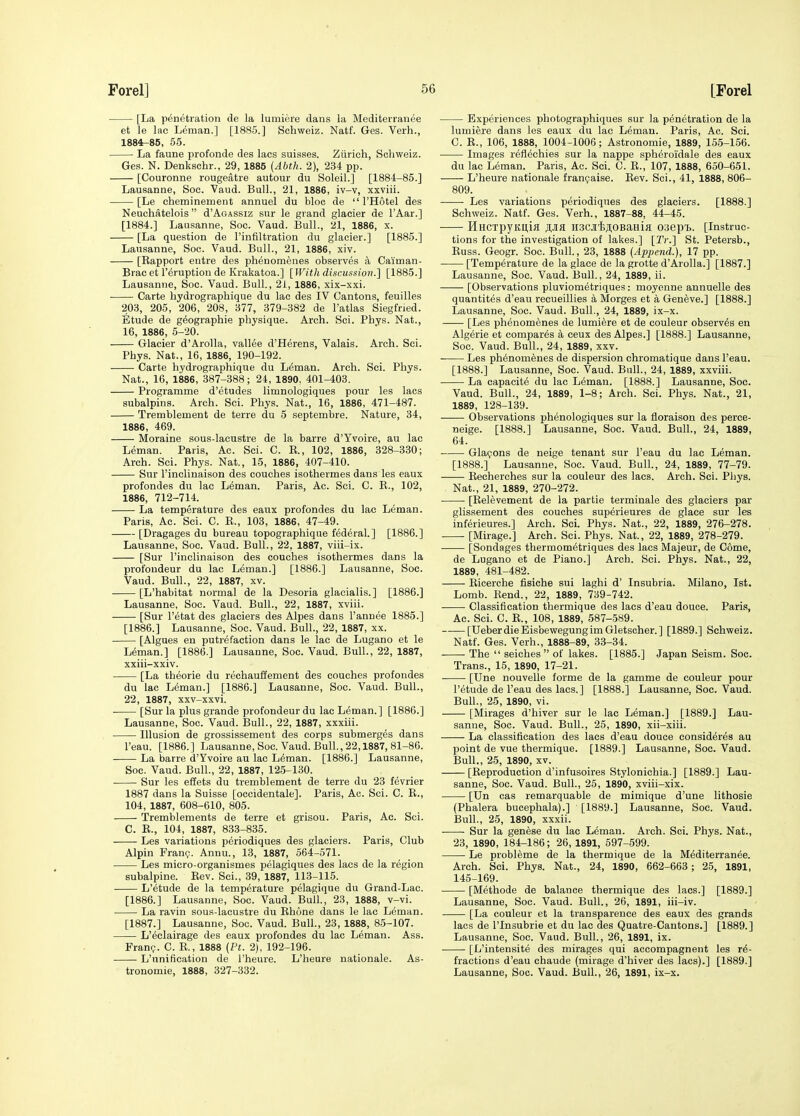 [La penetration de la lumiere dans la Mediterranee et le lac Leman.] [1885.] Schweiz. Natf. Ges. Verb., 1884-86, 55. • La fauna profonde des lacs suisses. Zurich, Schweiz. Ges. N. Denkschr., 29, 1885 (Abth. 2), 234 pp. [Couronne rougeatre autour du Soleil.] [1884-85.] Lausanne, Soc. Vaud. Bull., 21, 1886, iv-v, xxviii. [Le cheminement annuel du bloc de  I'Hotel des Neuchatelois d'AoAssiz sur le grand glacier de I'Aar.] [1884.] Lausanne, Soc. Vaud. Bull., 21, 1886, x. [La question de I'infiltration du glacier.] [1885.] Lausanne, Soc. Vaud. Bull., 21, 1886, xiv. [Rapport eutre des phenomenes observes a Caiman- Brac et I'eruption de Krakatoa.] [Witli discussion.] [1885.] Lausanne, Soc. Vaud. Bull., 2i, 1886, xix-xxi. Carte bydrographique du lac des IV Cantons, feuilles 203, 205, 206, 208, 377, 379-382 de I'atlas Siegfried. Etude de g^ographie physique. Arch. Sci. Phys. Nat., 16, 1886, 5-20. Glacier d'Arolla, vallee d'Herens, Valais. Arch. Sci. Phys. Nat., 16, 1886, 190-192. Carte bydrographique du L6man. Arch. Sci. Phys. Nat., 16, 1886, 387-388; 24, 1890, 401-403. Programme d'etudes limnologiques pour les lacs subalpins. Arch. Sci. Phys. Nat., 16, 1886, 471-487. Tremblement de terre du 5 septembre. Nature, 34, 1886, 469. Moraine sous-lacustre de la barre d'Yvoire, au lac Leman. Paris, Ac. Sci. C. E., 102, 1886, 328-330; Arch. Sci. Phys. Nat., 15, 1886, 407-410. Sur I'inclinaison des couches isotbermes dans les eaux profondes du lac Leman. Paris, Ac. Sci. C. R., 102, 1886, 712-714. La temperature des eaux profondes du lac Leman. Paris, Ac. Sci. C. R., 103, 1886, 47-49. [Dragages du bureau topographique federal.] [1886.] Lausanne, Soc. Vaud. Bull., 22, 1887, viii-ix. [Sur I'inclinaison des couches isotbermes dans la profondeur du lac Leman.] [1886.] Lausanne, Soc. Vaud. Bull., 22, 1887, xv. [L'habitat normal de la Desoria glacialis.] [1886.] Lausanne, Soc. Vaud. Bull., 22, 1887, xviii. [Sur I'etat des glaciers des Alpes dans I'annee 1885.] [1886.] Lausanne, Soc. Vaud. Bull., 22, 1887, xx. [Algues en putrefaction dans le lac de Lugano et le Leman.] [1886.] Lausanne, Soc. Vaud. Bull., 22, 1887, xxiii-xxiv. [La tbeorie du recbauffement des couches profondes du lac Leman.] [1886.] Lausanne, Soc. Vaud. Bull., 22, 1887, xxv-xxvi. [Sur la plus grande profondeur du lac Leman.] [1886.] Lausanne, Soc. Vaud. Bull., 22, 1887, xxxiii. Illusion de grossissement des corps submerges dans I'eau. [1886.] Lausanne, Soc. Vaud. Bull, 22,1887, 81-86. La barre d'Yvoire au lac Leman. [1886.] Lausanne, Soc. Vaud. Bull., 22, 1887, 125-130. Sur les effets du tremblement de terre du 23 fevrier 1887 dans la Suisse [occidentale]. Paris, Ac. Sci. C. R., 104, 1887, 608-610, 805. Tremblements de terre et grisou. Paris, Ac. Sci. C. R., 104, 1887, 833-835. Les variations periodiques des glaciers. Paris, Club Alpin Fran<?. Annu., 13, 1887, 564-571. Les micro-organismes pelagiques des lacs de la region subalpine. Rev. Sci., 39, 1887, 113-115. L'etude de la temperature pelagique du Grand-Lao. [1886.] Lausanne, Soc. Vaud. Bull., 23, 1888, v-vi. La ravin sous-lacustre du Rhone dans le lac Leman. [1887.] Lausanne, Soc. Vaud. Bull., 23, 1888, 85-107. L'eclairage des eaux profondes du lac Leman. Ass. Fran?. C. R., 1888 (Pt. 2), 192-196. L'unification de I'heure. L'heure nationale. As- tronomic, 1888, 327-332. Experiences photographiques sur la penetration de la lumiere dans les eaux du lac Leman. Paris, Ac. Sci. C. R., 106, 1888, 1004-1006; Astronomie, 1889, 155-156. Images reflechies sur la nappe spheroidale des eaux du lac Leman. Paris, Ac. Sci. C. R., 107, 1888, 650-651. L'heure nationale franijaise. Rev. Sci., 41, 1888, 806- 809. • Les variations periodiques des glaciers. [1888.] Schweiz. Natf. Ges. Verb., 1887-88, 44-45. HHCTpyKU,ifl jpa H3CJit>;i,0BaHiffl oaept. [Instruc- tions for the investigation of lakes.] [Tr.] St. Petersb., Russ. Geogr. Soc. Bull., 23, 1888 {Apjiend.), 17 pp. [Temperature de la glace de la grotte d'Arolla.] [1887.] Lausanne, Soc. Vaud. Bull., 24, 1889, ii. [Observations pluviometriques: moyenne annuelle des quantites d'eau recueillies k Morges et a Geneve.] [1888.] Lausanne, Soc. Vaud. Bull., 24, 1889, ix-x. [Les phenomenes de lumiere et de couleur observes en Algerie et compares a ceux des Alpes.] [1888.] Lausanne, Soc. Vaud. Bull., 24, 1889, xxv. Les phenomenes de dispersion chromatique dans I'eau. [1888.] Lausanne, Soc. Vaud. Bull., 24, 1889, xxviii. La capacity du lac Leman. [1888.] Lausanne, Soc. Vaud. Bull., 24, 1889, 1-8; Arch. Sci. Phys. Nat., 21, 1889, 128-139. Observations phenologiques sur la fioraison des perce- neige. [1888.] Lausanne, Soc. Vaud. Bull., 24, 1889, 64. Glapons de neige tenant sur I'eau du lac Leman. [1888.] Lausanne, Soc. Vaud. Bull., 24, 1889, 77-79. Recherches sur la couleur des lacs. Arch. Sci. Phys. Nat., 21, 1889, 270-272. • [Relevement de la partie terminale des glaciers par glissement des couches sup^rieures de glace sur les inferieures.] Arch. Sci. Phys. Nat., 22, 1889, 276-278. [Mirage.] Arch. Sci. Phys. Nat., 22, 1889, 278-279. [Bondages tbermom^triques des lacs Majeur, de Come, de Lugano et de Piano.] Arch. Sci. Phys. Nat., 22, 1889, 481-482. Ricerche fisiche sui lagbi d' Insubria. Milano, 1st. Lomb. Rend., 22, 1889, 739-742. Classification tbermique des lacs d'eau douce. Paris, Ac. Sci. C. R., 108, 1889, 587-589. [UeberdieEisbewegungimGletscher.] [1889.] Schweiz. Natf. Ges. Verb., 1888-89, 33-34. The  seiches of lakes. [1885.] Japan Seism. Soc. Trans., 15, 1890, 17-21. [Une nouvelle forme de la gamme de couleur pour l'etude de I'eau des lacs.] [1888.] Lausanne, Soc. Vaud. Bull., 25, 1890, vi. [Mirages d'hiver sur le lac Leman.] [1889.] Lau- sanne, Soc. Vaud. Bull., 25, 1890, xii-xiii. La classification des lacs d'eau douce consideres au point de vue tbermique. [1889.] Lausanne, Soc. Vaud. Bull., 25, 1890, XV. [Reproduction d'infusoires Stylonichia.] [1889.] Lau- sanne, Soc. Vaud. Bull., 25, 1890, xviii-xix. [Un cas remarquable de mimique d'une lithosie (Phalera bucephala).] [1889.] Lausanne, Soc. Vaud. Bull., 25, 1890, xxxii. • ■ Sur la genese du lac Leman. Arch. Sci. Phys. Nat., 23, 1890, 184-186; 26, 1891, 597-599. Le probleme de la tbermique de la Mediterranee. Arch. Sci. Phys. Nat., 24, 1890, 662-663; 25, 1891, 145-169. [Methode de balance tbermique des lacs.] [1889.] Lausanne, Soc. Vaud. Bull., 26, 1891, iii-iv. [La couleur et la transparence des eaux des grands lacs de I'lnsubrie et du lac des Quatre-Cantons.] [1889.] Lausanne, Soc. Vaud. Bull., 26, 1891, ix. • [L'intensite des mirages qui acoompagnent les re- fractions d'eau cbaude (mirage d'hiver des lacs).] [1889.] Lausanne, Soc. Vaud. Bull., 26, 1891, ix-x.