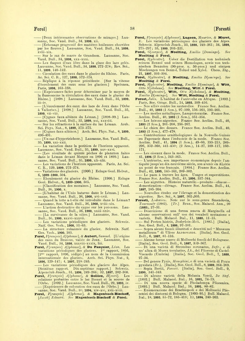 [Deux interessantes observations de mirages.] Lau- sanne, Soc. Vaud. Bull., 34, 1898, xii. • [Echouage progressif des matieres huileuses chax'riees par les fleuves.] Lausanne, Soc. Vaud. Bull., 34, 1898, xviii-xix. Sur le raz de niaree de Grandson. Lausanne, Soc. Vaud. Bull., 34, 1898, xxx-xxxi. Les flaques d'eau libre daus la glace des lacs geles. Lausanne, Soc. Vaud. Bull., 34, 1898, 272-278; Rev. Sci., 11, 1899, 140-142. Circulation des eaux dans le glacier du Hhone. Paris, Ac. Sci. C. K., 127, 1898, 572-574. ■ Replique a la reponse prec^dente. [Sur la vitesse d'ecoulement des eaux sous les glaciers.] Spelunca, Paris, 1898, 163-168. [Experiences faites pour determiner par le moyen de la fluoresceine la circulation des eaux dans le glacier du Rhone.] [1898.] Lausanne, Soc. Vaud. Bull., 35, 1899, iii-iv. [L'ecoulement des eaux des lacs de Joux dans I'Orbe a Vallorbes.] [1898.] Lausanne, Soc. Vaud. Bull., 35, 1899, vii-viii. [Cygnes faux-albinos du Leman.] [1898-99.] Lau- sanne, Soc. Vaud. Bull., 35, 1899, xxi, xxxviii. Sur les refractions ci la surface du lac Leman. Arch. Sci. Phys. Nat., 8, 1899, 373-375. [Cygnes faux-albinos.] Arch. Sci. Phys. Nat., 8, 1899, 490-491. [Un cas d'hypertrichose.] Lausanne, Soc. Vaud. Bull., 35, 1899, xxi-xxii. La variation dans la position de I'horizon apparent. Lausanne, Soc. Vaud. Bull., 35, 1899, xxv-xxvi. [Les resultats de quinze peohes de plancton faites dans le Leman devant Morges en 1896 et 1899.] Lau- sanne, Soc. Vaud. Bull., 35, 1899, xli-xlii. Les variations de I'horizon apparent. Paris, Ac. Sci. C. R., 129, 1899, 272-274. ——■ Variations des glaciers. [1900. ] Eclogse Geol. Helvet., 6, 1899-1900, 504. Eboulement du glacier du Rhone. [1900.] Eclogae Geol. Helvet., 6, 1899-1900, 505. [Classification des moraines.] Lausanne, Soc. Vaud. Bull., 36, 1900, X. [L'habitat de I'Unio batavus dans le Leman.] Lau- sanne, Soc. Vaud. Bull., 36, 1900, xvi-xvii. Quand la lotte a-t-elle ete introduite dans le Leman? Lausanne, Soc. Vaud. Bull., 36, 1900, xviii-xix. L'aetion destructive du cygne sur les poissons. Lau- sanne, Soc. Vaud. Bull., 36, 1900, xxiii-xxiv. ■ [La survivance de la silice.] Lausanne, Soc. Vaud. Bull., 36, 1900, xxxvi-xxxvii. Les variations periodiques des glaciers. Schweiz. Natf. Ges. Verh., 1900, 51-63. La structure rubannee du glacier. Schweiz. Natf. Ges. Verh., 1900, 105. rorel, Flrangois] A[lphonse], & Aubert, Samuel. [L'origine des eaux du Brassus, vallee de Joux. Lausanne, Soc. Vaud. Bull., 34, 1898, xxxviii-xxxix, liii. rorel, F[ran<;oii<] A[i2)honse], & Du Fasquier, Leon. Les variations periodiques des glaciers, l'' rapport, 1895, [2^ rapport, 1896, rediges] au nom de la Commission Internationale des glaciers. Arch. Sci. Phys. Nat , 2, 1896, 129-147; 4, 1897, 218-245. Les variations periodiques des glaciers des Alpes. [Seizieiiie rapport. Dix-septi^me rapport.] Schweiz. Alpenclub Jbuch., 31, 1896, 249-266; 32, 1897, 282-300. Forel, Fli-aiK^oW] A[lphonse], & Golliez, H[eiiri]. Les relations probables entre le lac Breuet et la source de rOrbe. [1892.] Lausanne, Soc. Vaud. Bull., 29, 1893, iv. [Experiences de coloration des eaux de I'Orbe.] Lau- sanne, Soc. Vaud. Bull., 3i), 1894, xiv-xvi, xvii-xviii. Forel, F[ranQois] Allphonsel^, & Hagenbacb-BischofF, [Juc'ob] Eduard. Sec Hagenbacb-BischofF & Forel. Forel, Flraiigois} A[lpIionse], I>ugeon, Maurice, & Muret, E. Les variations periodiques des glaciers des Alpes. Schweiz. Alpenclub Jbuch., 33, 1898, 249-261; 34, 1899, 275-297; 35, 1900, 203-221. Forel, G[eorge.'s'], & Noelting, Emilio [Domingo]. See Noelting & Forel. Forel, S[ijh^estre]. Ueber die Destination von technisch reinem Benzol und seinen Homologen, sowie von tech- nischen Benzolen (90-proc. u. 50-proc.) und einigen Mischungen von Benzol, Toluol und Xylol. Chem. Ztg., 21, 1897, 393-394. Forel, Slylvestrc], & Noelting, Emilio D[omivgo]. See Noelting & Forel. Forel, S[i/lvestre], Noelting, Emilio D[ominpo], & Witt, Otto N(ikolaus]. See Noelting, Witt & Forel. Forel, S[ylvestre], Witt, Otio N[ikolaus], & Noelting, Emilio D[omingo]. See Witt, Noelting & Forel. Forest, t/K/es. L'habitat de I'autriiche en Afriqae. [1892.] Paris, Soc. Geogr. Bull., 14, 1893, 399-416. Nos allies contre les sauterelles. France Soc. Acclim. Bull., 40, 1893 (1 Scm.), 97-109, 156-163, 193-201. Les merles metalliques, Lamprotornidse. France Soc. Acclim. Bull., 40, 1893 (1 Sein.), 351-354. Les herons-aigrettes. France Soc. Acclim. Bull., 40, 1893 (2 Sem.), 201-208, 256-267. Le chien des douars. France Soc. Acclim. Bull., 40, 1893 (2 Sem.), 477-478. Contributions ornithologiques de la Nouvelle-Guinee ou Papouasie dans I'industrie de la mode. F'rance Soc. Acclim. Bull., 41, 1894 (1 Sem.), 49-60, 199-213, 289- 296, 352-360, 441-450; (2 Sem.), 14-27, 109-117, 160- 171. Les oiseaux dans la mode. France Soc. Acclim. Bull., 41, 1894 (2 Sem.), 343-365. L'autruclie, sou importance economique depnis I'an- tiquite jusqu'au dix-neuvieme siecle, son avenir en Algeria au point de vue frangais. [1894.] France Soc. Acclim. Bull., 42, 1895, 14.5-161, 289-302. Le paon a travers les ages. Usages et superstitions. France Soc. Acclim. Bull., 43, 1896, 337-344. Les aigrettes. Histoire naturelle—produits—chasse— domestication—el^vage. France Soc. Acclim. Bull., 44, 1897, 185-204. Nouvelles etudes sur I'elevage et la domestication des aigrettes. Rev. Sci., 8, 1897, 302^05. Foresti, Lodovico. Note sur le sous-genre Smendovia, Tournouer (1882). [7V.] Brux., Soc. Malacol. Ann., 20 (1885), 27-31. Descrizione di una forma nuova di Marginella ed alcune osservazioni suU' uso dei vocaboli mutazioue e varieta. Bull. Malacol. Ital., 11, 1885, 11-15. Sul Pecten histrix, Doderlein-Meli. [1885.] [Italia], Soc. Geol. Boll., 4, 1886, 97-101. Sopra alcuni fossili illustrati e descritti nel Musasum metallicum  di Ulisse Aldrovandi. [Italia], Soc. Geol. Boll., 6, 1887, 81-116. Alcune forme uuove di Molluschi fossili del Bolognese. [Italia], Soc. Geol. Boll., 6, 1887, 359-367. Di una varieta di Strombus coronatus, Defr., e di un' altra di Murex torularius, Lk., del Pliocene di Castel- Viscardo (Umbria). [Italia], Soc. Geol. Boll., 7, 1888, 27-34. Del genera Pyxis, Meneghini, e di una varieta di Pyxis pyxidata (Br.). [Italia], Soc. Geol. Boll., 8,1889, 264-269. Sepia Bertii, Foresti. [Italia], Soc. Geol. Boll., 9, 1890, 341-343. Di alcune varieta della Melania Verrii, Be Stef. [1892.] Bull. Malacol. Ital, 16, 1891, 74-79. Di una nuova specie di Pholadomya Pliocenica. [1892.] Bull. Malacol. Ital., 16, 1891, 80-82. Enumerazione dei Brachiopodi e dei Molluschi Plio- cenici dei dintorni di Bologna. [1893-95.] Bull. Malacol. Ital., 18, 1893, 55-72, 185-413; I'J, 1894, 240-262.