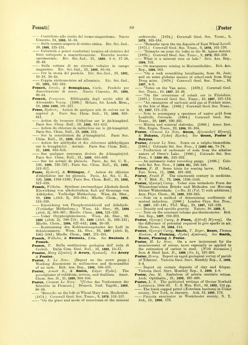 Contribute alio studio del termo-magnetisnao. Nuovo Cimento, 24, 1888, 51-59. Sulle recenti scoperte di elettro-ottiea. Riv. Sci.-Ind., 20, 1888, 126-131. Caloricita e poteii conduttori termico ed elettrico del ferro sottoposto a luagnetizzazione. Ricerche teorico- sperimentale. Riv. Sci.-Ind., 21, 1889, 6-8, 17-28, 42-49. Sulla lottura di un circuito voltaico in campo magnetico. Riv. Sci.-Ind., 22, 1890, 83-85. Per la storia del pendolo. Riv. Sci.-Ind., 23, 1891, 10-18, 28-33. Coppia elettromotrice ad alluminio. Riv. Sci.-Ind., 23, 1891, 241-242. Fossati, Krcole, & Somigliana, Carlo. Pendolo per dimostrazione di corso. Nuovo Cimento, 20, 1886, 80-84. Fossati, Francesco. Bibliografia degli scritti editi di Alessandro Volta. [1900.] Milano, 1st. Lomb. Mem., 18, 1896-1900, 181-217. Fosse, R[obcrt\. Action de quelques sels de cuivre sur le napbtol p. Paris Soc. Chim. Bull., 19, 1898, 610- 611. Action du bromure d'^thylfene sur le /3(3-binaphtol. Paris Soc. Chim. Bull , 19, 1898, 611-612. Action du chlorure de methylene sur le j3/3-binaphtol. Paris Soc. Chim. Bull., 19, 1898, 612. Sur la constitution du /3-binaphtylol. Paris Soc. Chim. Bull., 21, 1899, 650-653. Action des aldehydes et des chlorures aldehydiques sur le binaphtylol. Acetals. Paris Soc. Chim. Bull., 21, 1899, 653-655. Sur quelques nouveaux derives du ;8-binaphtylol. Pans Soc. Chim. Bull., 21, 1899, 655-659. Sur les ac6tals de phenols. Paris, Ac. Sci. C. R., 130, 1900, 725-727; Paris Soc. Chim. Bull., 23, 1900, 512-517. Fosse, R[ohert], & Ettlinger, J. Action du chlorure d'ethylideue sur les phenols. Paris, Ac. Sci. C. R., 130, 1900, 1194-1196; Paris Soc. Chim. Bull., 23, 1900, 517-519. Fossek, Wilhelm. Synthese zweiwerthiger Alkohole durch Eiuwirkung von alkoholischem Kali auf Gemenge von Aldehyden. Vorlaufige Mittheilung. Wien, Ak. Sber., 89, 1884 {Abth. 2), 563-564; Mhefte. Chem., 1884, 119-120. Einwiikung von Phosphortrichlorid auf Aldehyde. (Vorlaufige Mittheilung.) Wien, Ak. Sber., 89, 1884 {Ahth. 2), 565-567; Mhefte. Chem., 1884, 121-123. Ueber Oxyphosphinsauren. Wien, Ak. Sber., 90, 1885 {Ahth. 2), 700-715; 93, 1886 (Abth. 2), 106-125; Mhefte. Chem., 1884, 627-642; 1886, 20-39. Bestimmuug des Kohlensauregehaltes der Luft in Schulzimmern. Wien, Ak. Sber., 95, 1887 (Abth. 2), 1061-1081; Mhefte. Chem., 1887, 271-291. Fossek, Wilhelm, & Swoboda, Edm. See Swoboda & Fossek. Fossen, P. Sulla costituzione geologica dell' isola di Ceiboii. Italia Com. Geol. Boll., 16, 1885, 13-17. Fossler, Mary L[ouise], & Avery, S[amuel]. See Avery & Fossler. Foster, A. Le Neve. [Report on the screw gauge.] Working dimensions in millimetres and thousandths of an inch. Brit. Ass. Rep., 1896, 536-637. Foster, Arnott R., & Smith, Edgar F[ahs]. The persulphates of rubidium, cesium, and thallium. Amer. Chem. Soc. Jl., 21, 1899, 934-936. Foster, Clement Le Neve. *[Ueber das Vorkommen der Scheelits in Piemont.] Deu.tsch. Natf. Tagebl., 1869, 68-69. Remarks on the lode at Wheal Mary Ann, Menheniot. [1874.] Cornwall Geol. Soc. Trans., 9, 1878, 152-157. *Un the place and mode of occurrence of the mineral andrewsite. [1874.] Cornwall Geol. Soc. Trans., 9, 1878, 163-164. *Remarks upon the tin deposits of East Wheal Lovell. [1875.] Cornwall Geol. Soc. Trans., 9, 1878, 165-176. *Remarks on some tin lodes in the St. Agnes district. [1876.] Cornwall Geol. Soc. Trans., 9, 1878, 205-219. What is a mineral vein or lode? Brit. Ass. Rep., 1884, 732. On manganese mining in Merionethshire. Brit. Ass. Rep., 1886, 665. *0n a rock resembling luxuUianite, from St. Just; and on some globular masses of schorl-rock from Ding Dong mine. [1878.] Cornwall Geol. Soc. Trans., 10, 1887, 8-9. *Notes on the Van mine. [1879.] Cornwall Geol. Soc. Trans., 10, 1887, 33-46. *0n the occurrence of cobalt ore in Flintshire. [1881.] Cornwall Geol. Soc. Trans., 10, 1887, 107-112. *An emanation of carbonic acid gas at Foxdale mine, in the Isle of Man. [1882.] Cornwall Geol. Soc. Trans., 10, 1887, 176-176. Note to accompany a specimen of native gold from Leadville, Colorado. [1884.] Cornwall Geol. Soc. Trans., 10, 1887, 220-221. Mining and mineral statistics. [1893.] Amer. Inst. Min. Engin. Trans., 22, 1894, 95-104. Foster, Clement Le Neve, Green, A[lexander'\ H[enry'\, & Dcik3ms, J[ohn] R[oche]. See Green, Foster & Dakyns. Foster, Ernest Le Neve. Notes on a sulpho-bismuthite. [1884.] Colorado Sci. Soc. Proc, 1 (1883-84), 73-74. Production of carbonate of soda from the alkaline waters of Owen's Lake. [1890.] Colorado Sci. Soc. Proc, 3 (1888-90), 245-252. An automatic water recording gauge. [1896.] Colo- rado Sci. Soc. Proc, 5 (1894-96), 246-248. Foster, F. H. Some hints for rearing larv». Philad., Ent. News, 11, 1900, 461-462. Foster, Frank P. The nineteenth century in medicine. N. Y. Med. Jl., 72, 1900, 1136-1145. Foster, G[eorge] Carey. Ueber eine veranderte Form der Wheatstone'schen Briicke und Methoden zur Messung kleiner Widerstande. [ = No. 11 {Vol. 7) with additions.] Ann. Phys. Chem., 26, 1885, 239-245. Note on a method of determining coefficients of mutual induction. [1886.] London Phys. Soc. Proc, 8, 1887, 137-146; Phil. Mag., 23, 1887, 121-129. Density and specific gravity. Nature, 38, 1888, 6. Note on the constant-volume gas-thermometer. Brit. Ass. Rep., 1897, 210-212. Foster, G[eorge] Carey, & Fison, All/red] H[enry]. On the difference of potential required to give sparks in air. Chem. News, 49, 1884, 114. Foster, G[eorge] Carey, Smith, T. Roger, Beare, Thomas Hudson, & Fleming, J[o/m] Almbrose}. See Smith, Beare, Fleming & Foster. Foster, H. Le Neve. On a new instrument for the measurement of colour, more especially as applied to the estimation of carbon in steel. [With discussion.'\ Iron & Steel Inst. JL, 1888 {No. 1), 197-204. Foster, Henry. Report on rapid geological survey of parish of Tchirree. Victoria Geol. Surv. Monthly Rep., 3, 1899, 3-4. Report on certain deposits of clay and felspar. Victoria Geol. Surv. Monthly Rep., 3, 1899, 4-8. Foster, Jno. M. Embolism of arteria centralis retinae. Arch. Ophthalm., 21, 1892, 497-498. Foster, L. S. The published writings of George Newbold Lawrence, 1844-91. U. S. Mus. Bull., 40, 1892, 124 pp. The black-capped petrel (^Estrelata hasitata) in Ulster county, New York, in January. Auk, 12, 1895, 179. Pinicola enucleator in Westchester county, N. Y. Auk, 13, 1896, 175.