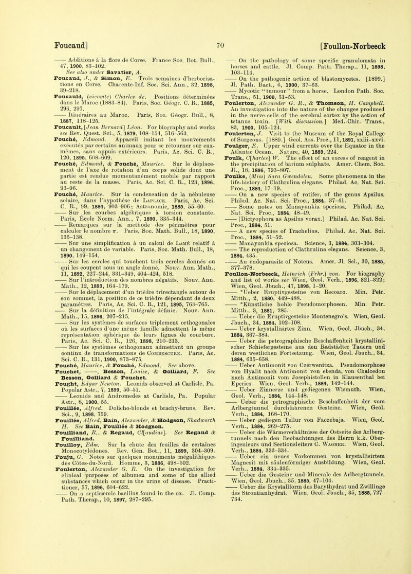 Additions a la flore de Corse. France Soc. Bot. Bull., 47, 1900, 83-102. See also under Savatier, A. Foucaud, J., & Simon, E. Trois semaines d'herborisa- tions en Corse. Charente-Inf. Soc. Sci. Ann., 32, 1898, 39-218, Foucauld, (vicomte) Charles de. Positions d^terminees dans le Maroc (1883-84). Paris, Soc. Geogr. C. K., 1885, 29(5, 297. Itiueraires au Maroc. Paris, Soc. Geogr. Bull., 8, 1887, 118-125. Foucault, {Jean Bernard] Leon. For biography and works nee Rev. Quest. Sci., 5, 1879. 108-154, 516-563. Foucb^, Edmond. Appareil imitant les mouvements executes par certains animaux pour se retourner sur eux- memes, sans appuis exterieurs. Paris, Ac. Sci. C. B., 120, 1895, 608-609. Fouch^, Edmond, & Fouch^, Maurice. Sur le deplace- meut de I'axe de rotation d'un corps solide dont une partie est rendue momentan^ment mobile par rapport au reste de la masse. Paris, Ac. Sci. C. R., 123, 1896, 93-96. Fouch^, Maurice. Sur la condensation de la n6bnleuse solaire, dans I'hypoth^se de Laplace. Paris, Ac. Sci. C. R., 99, 1884, 903-906; Astronomic, 1885, 55-60. Sur ,le8 courbes alg^briques a torsion constants. Paris, Ecole Norm. Ann., 7, 1890, 335-344. Remarques sur la niethode des perimetres pour calculer le nombre tt. Paris, Soc. Math. Bull., 18, 1890, 135-138. Sur une simplification a un calcul de Lame relatif k ■ un changement de variable. Paris, Soc. Math. Bull., 18, 1890, 149-154. Sur les cercles qui touchent trois cercles donnas ou qui les coupent sous un angle donn^. Nouv. Ann. Math., 11, 1892, 227-244, 331-349, 404-424, 518. Sur I'introduction des nombres n^gatifs. Nouv. Ann. Math., 12, 1893, 164-179. Sur le deplacement d'un triedre trirectangle autour de son sommet, la position de ce triedre dependant de deux parametres. Paris, Ac. Sci. C. R., 121, 1895, 763-765. Sur la definition de I'int^grale definie. Nouv. Ann. Math., 15, 1896, 207-215. Sur les systemes de surfaces triplement orthogonales oil les surfaces d'une meme famille adrnettent la meme representation spherique de leurs lignes de courbure. Paris, Ac. Sci. C. R., 126, 1898, 210-213. Sur les systemes orthogonaux admettant un groupe continu de transformations de Combescube. Paris, Ac. Sci. C. R., 131, 1900, 873-875. Foucb^, Maurice, & Fouch6, Edmond. See above. Foucbet, , Besson, Louise, & Golliard, F. See Besson, Golliard & Foucbet. Fougbt, Edgar Newton. Leonids observed at Carlisle, Pa. Popular Astr., 7, 1899, 50-51. Leonids and Andromedes at Carlisle, Pa. Popular Astr., 8, 1900, 55. Fouillde, Alfred. Dolicho-blonds et brachy-bruns. Rev. Sci., 9, 1898, 759. Fouill^e, Alfred, Bain, Alexander, & Hodgson, Shadicorth H. See Bain, Fouillee & Hodgson. Fouilliand, R., & Begaud, Cl[audius]. See Begaud & Fouilliand. Fouilloy, Edm. Sur la chute des teuilles de certaines Monocotyledones. Rev. Gen. Bot., 11, 1899, 304-309. Pouju, G. Notes sur quelques monuments m^galithiques des Cotes-du-Nord. Homme, 3, 1886, 498-502. Foulerton, Alexander G. B. On the investigation for clinical purposes of albumen and some of the allied substances which occur in the urine of disease. Practi- tioner, 57, 1896, 604-622. On a septicsemic bacillus found in the ox. Jl. Comp. Path. Therap., 10, 1897, 287-295. On the pathology of some specific granulomata in horses and cattle. Jl. Comp. Path. Therap., 11, 1898, 103-114. On the pathogenic action of blastomycetes. [1899.] Jl. Path. Bact., 6, 1900, 37-63. Mycotic tumour from a horse. London Path. Soc. Trans., 51, 1900, 51-53. Foulerton, Alexander G. R., & Tbomson, H. Campbell. An investigation into the nature of the changes produced in the nerve-cells of the cerebral cortex by the action of tetanus toxin. [With discussion.] Med.-Chir. Trans., 83, 1900, 105-124. Foulerton, J. Visit to the Museum of the Royal College of Surgeons. [1889.] Geol. Ass. Proc, 11,1891, xxiii-xxvi. Foulger, E. Upper wind currents over the Equator in the Atlantic Ocean. Nature, 40, 1889, 224. Foulk, C[harles] W. The effect of an excess of reagent in the precipitation of barium sulphate. Amer. Chem. Soc. JL, 18, 1896, 793-807. Foulke, {Miss) Sara Gwendolen. Some phenomena in the life-history of Clathrulina elegans. Philad. Ac. Nat. Sci. Proc, 1884, 17-19. On a new species of rotifer, of the genus Apsilus. Philad. Ac. Nat. Sci. Proc, 1884, 37-41. Some notes on Manayuukia speciosa. Philad. Ac. Nat. Sci. Proc , 1884, 48-49. [Dictyophora as Apsilus vorax.] Philad. Ac. Nat. Sci. Proc, 1884, 51. A new species of Trachelius. Philad. Ac. Nat. Sci. Proc, 1884, 51-52. Manayunkia speciosa. Science, 3, 1884, 303-304. The reproduction of Clathrulina elegans. Science, 3, 1884, 435. An endoparasite of Noteus. Amer. Jl. Sci., 30, 1885, 377-378. Foullon-Norbeeck, Heinrich (Frhr.) von. For biography and list of works see Wien, Geol. Verb., 1896, 321-322; Wien, Geol. Jbuch., 47, 1898, 1-20. *Ueber Eruptivgesteiue von Reooaro. Min. Petr. Mitth., 2, 1880, 449-488. *Kiinstliche hohle Pseudomorphosen. Min. Petr. Mitth., 3, 1881, 285. Ueber die Eruptivgesteiue Montenegro's. Wien, Geol. Jbuch., 34, 1884, 102-108. Ueber krystallisirtes Zinn. Wien, Geol. Jbuch., 34, 1884, 367-384. Ueber die petrographische Beschaffenheit krystallini- scher Schiefergesteine aus den Radstadter Tauern und deren westlichen Fortsetzung. Wien, Geol. Jbuch., 34, 1884, 635-658. — Ueber Antimonit von Czerwenitza. Pseudomorphose von Hyalit nach Antimonit von ebenda, von Chalcedon nach Antimonit vom Josephistollen in Klausenthal bei Eperies. Wien, Geol. Verb., 1884, 142-144. Ueber Zinnerze und gediegenen Wismuth. Wien, Geol. Verb., 1884, 144-148. Ueber die petrographische Beschaffenheit der vom Arlbergtunnel durchfahrenen Gesteine. Wien, Geol. Verb., 1884, 168-170. Ueber gediegen Tellur von Faczebaja. Wien, Geol. Verb., 1884, 269-275. Ueber die Warmeverhaltnisse der Ostseite des Arlberg- tunnels nach den Beobaehtungen des Herrn k.k. Ober- ingenieurs und Sectionsleiters C. Wagner. Wien, Geol. Verb., 1884, 333-334. Ueber ein neues Vorkommen von krystallisirtem Magnesit mit saulenformiger Ausbildung. Wien, Geol. Verb., 1884, 334-335. Ueber die Gesteine und Minerale des Arlbergtunnels. Wien, Geol. Jbuch., 35, 1885, 47-104. Ueber die Krystallform des Barythydrat und Zwillinge des Stroutianhvdrat. Wien, Geol. Jbuch., 35, 1885, 727- 734.