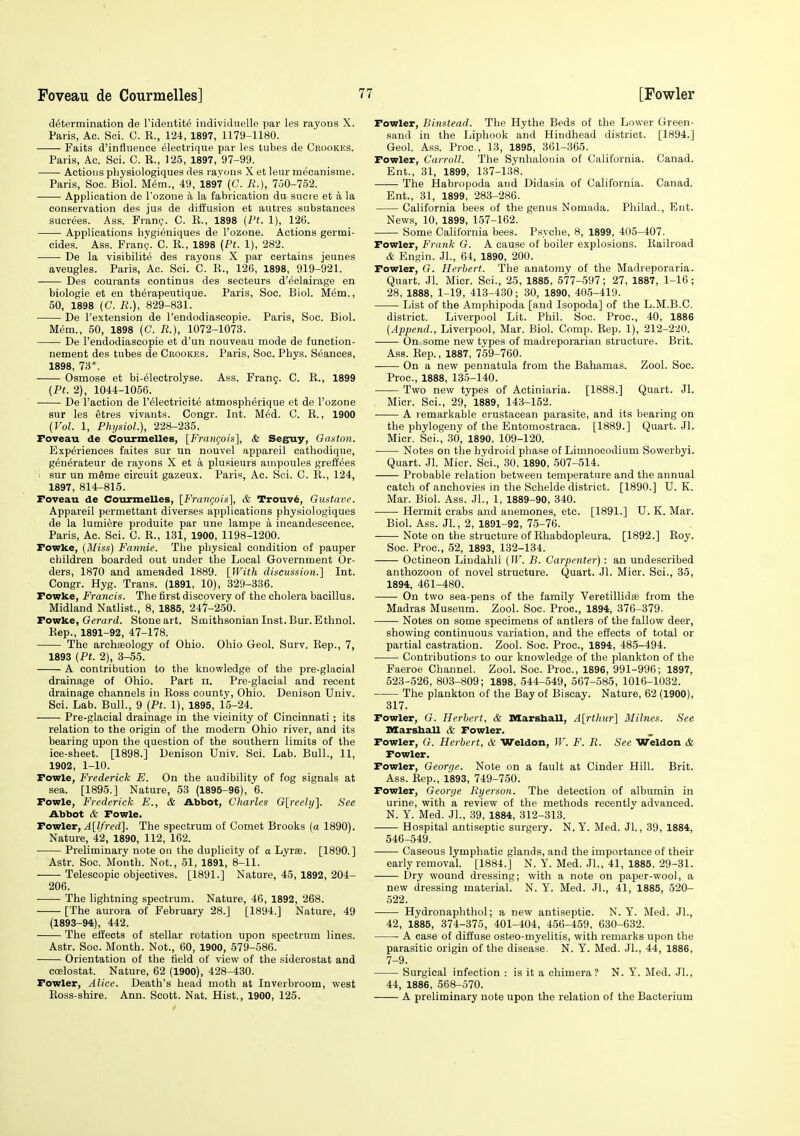 determination de Fidentit^ indiviJuelle par les rayons X. Paris, Ac. Sci. C. R., 124, 1897, 1179-1180. Faits d'influeuce electrique par les tubes de Crookes. Paris, Ac. Sci. C. R., 125, 1897, 97-99. Actioijs pliysiologiques des ravons X et leur mecanisme. Paris, Soc. Biol. M6m., 49, 1897 (C. R.), 750-752. Application de I'ozone a la fabrication du sucie et a la conservation des jus de diffusion et autres substances sucr(5es. Ass. Fran?. C. R., 1898 (Ft. 1), 126. Applications hygieniques de I'ozone. Actions germi- cides. Ass. Fran?. C. R., 1898 (Pt. 1), 282. De la visibilite des rayons X par certains jeunes aveugles. Paris, Ac. Sci. C. R., 126, 1898, 919-921. Des courants oontinus des secteurs d'eclairage en biologie et en therapeutique. Paris, Soc. Biol. M^m., 50, 1898 (C. R.), 829-831. De I'extension de I'endodiascopie. Paris, Soc. Biol. Mem., 50, 1898 (C. R.), 1072-1073. De I'endodiascopie et d'un nouveau mode de function- nement des tubes de Crookes. Paris, Soc. Phys. Seances, 1898, 73*. Osmose et bi-electrolyse. Ass. Frang. C. R., 1899 (Pt. 2), 1044-1056. De Faction de I'^lectricitd atmosph^rique et de I'ozone sur les etres vivants. Congr. Int. M6d. C. R., 1900 (Vol. 1, Fhi/siol.), 228-235. Foveau de Courmelles, [Frangois], & Seguy, Gaston. Experiences faites sur un nouvel appareil cathodique, gen^rateur de rayons X et a plusieurs ampoules greff^es sur un mSme circuit gazeux. Paris, Ac. Sci. C. R., 124, 1897, 814-815. Foveau de Courmelles, [Frangois], & Trouv6, Gustave. Appareil permettant diverses applications physiologiques de la lumiere produite par une lampe a incandescence. Paris, Ac. Sci. C. R., 131, 1900, 1198-1200. Fowke, (Miss) Fannie. The physical condition of pauper children boarded out under the Local Government Or- ders, 1870 and amended 1889. [With discussion.] Int. Congr. Hyg. Trans. (1891, 10), 329-336. Fowke, Francis. The first discovery of the cholera bacillus. Midland Natlist., 8, 1885, 24t-250. Towke, Gerard. Stone art. Smithsonian Inst. Bur. Ethnol. Rep., 1891-92, 47-178. The archasology of Ohio. Ohio Geol. Surv. Rep., 7, 1893 (Pt. 2), 3-55. A contribution to the knowledge of the pre-glacial drainage of Ohio. Part ii. Pre-glacial and recent drainage channels in Ross county, Ohio. Denison Univ. Sci. Lab. Bull., 9 (Pt. 1), 1895, 15-24. Pre-glacial drainage in the vicinity of Cincinnati; its relation to the origin of the modern Ohio river, and its bearing upon the question of the southern limits of the ice-sheet. [1898.] Denison Univ. Sci. Lab. Bull., 11, 1902, 1-10. Fowle, Frederick E. On the audibility of fog signals at sea. [1895.] Nature, 53 (1895-96), 6. Fowle, Frederick E., & Abbot, Charles G[reely]. See Abbot & Fowle. Fowler, A[lfred]. The spectrum of Comet Brooks (a 1890). Nature, 42, 1890, 112, 162. • Preliminary note on the duplicity of a Lyrse. [1890.] Astr. Soc. Month. Not., 51, 1891, 8-11. Telescopic objectives. [1891.] Nature, 45, 1892, 204- 206. The lightning spectrum. Nature, 46, 1892, 268. [The aurora of February 28.] [1894.] Nature, 49 (1893-94), 442. The effects of stellar rotation upon spectrum lines. Astr. Soc. Month. Not., 60, 1900, 579-586. Orientation of the field of view of the siderostat and coelostat. Nature, 62 (1900), 428-430. Fowler, Alice. Death's head moth at Inverbroom, west Ross-shire. Ann. Scott. Nat. Hist., 1900, 125. Fowler, Binstead. The Hythe Beds of the Lower Green- sand in the Liphook and Hindhead district. [1894.] Geol. Ass. Proc, 13, 1895, 361-365. Fowler, Carroll. The Synhalouia of California. Canad. Ent., 31, 1899, 137-138. The Habropoda and Didasia of California. Canad. Ent., 31, 1899, 283-286. California bees of the genus Nomada. Philad., Ent. News, 10, 1899, 157-162. Some California bees. Psyche, 8, 1899, 405-407. Fowler, Frank G. A cause of boiler explosions. Railroad & Engin. Jl., 64, 1890, 200. Fowler, G. Herbert. The anatomy of the Madreporaria. Quart. Jl. Micr. Sci., 25, 1885, 577-597; 27, 1887, 1-16; 28, 1888, 1-19, 413-430; 30, 1890, 40.5-419. List of the Amphipoda [and Isopoda] of the L.M.B.C. district. Liverpool Lit. Phil. Soc. Proc, 40, 1886 (Append., Liverpool, Mar. Biol. Comp. Rep. 1), 212-220. On some new types of madreporarian structure. Brit. Ass. Rep., 1887, 759-760. On a new pennatula from the Bahamas. Zool. Soc. Proc, 1888, 135-140. Two new types of Actiniaria. [1888.] Quart. Jl. Micr. Sci., 29, 1889, 143-152. A remarkable crustacean parasite, and its bearing on the phylogeny of the Entomostraca. [1889.] Quart. Jl. Micr. Sci., 30, 1890, 109-120. Notes on the hydroid phase of Limnocodium Sowerbyi. Quart. Jl. Micr. Sci., 30, 1890, 507-514. Probable relation between temperature and the annual catch of anchovies in the Schelde district. [1890.] U. K. Mar. Biol. Ass. JL, 1, 1889-90, 340. Hermit crabs and anemones, etc. [1891.] U. K. Mar. Biol. Ass. JL, 2, 1891-92, 75-76. Note on the structure of Rhabdopleura. [1892.] Roy. Soc. Proc, 52, 1893, 132-134. Octineon Lindahli (W. B. Carpenter) : an undescribed anthozoon of novel structure. Quart. Jl. Micr. Sci., 35, 1894, 461-480. On two sea-pens of the family Veretillidae from the Madras Museum. Zool. Soc. Proc, 1894, 376-379- Notes on some specimens of antlers of the fallow deer, showing continuous variation, and the effects of total or partial castration. Zool. Soc. Proc, 1894, 485-494. Contributions to our knowledge of the plankton of the Faeroe Channel. Zool. Soc. Proc, 1896, 991-996; 1897, 523-526, 803-809; 1898, 544-549, 567-585, 1016-1032. The plankton of the Bay of Biscay. Nature, 62 (1900), 317. Fowler, G. Herbert, & Marshall, A[rthiir] Milnes. See Marsball & Fowler. Fowler, G. Herbert, & Weldon, W. F. R. See Weldon & Fowler. Fowler, George. Note on a fault at Cinder Hill. Brit. Ass. Rep., 1893, 749-750. Fowler, George Ryerson. The detection of albumin in urine, with a review of the methods recentlv advanced. N. Y. Med. JL, 39, 1884, 312-313. Hospital antiseptic surgery. N. Y. Med. Jl., 39, 1884, 546-549. Caseous lymphatic glands, and the importance of their early removal. [1884.] N. Y. Med. JL, 41, 1885, 29-31. Dry wound dressing; with a note on paper-wool, a new dressing material. N. Y. Med. JL, 41, 1885, 520- 522. Hydronaphthol; a new antiseptic. N. Y. Med. JL, 42, 1885, 374-375, 401-404, 456-459, 630-632. A case of diffuse osteo-myelitis, with remarks upon the parasitic origin of the disease. N. Y. Med. JL, 44, 1886, 7-9. Surgical infection : is it a chimera? N. Y. Med. JL, 44, 1886, 568-570. A preliminary note upon the relation of the Bacterium
