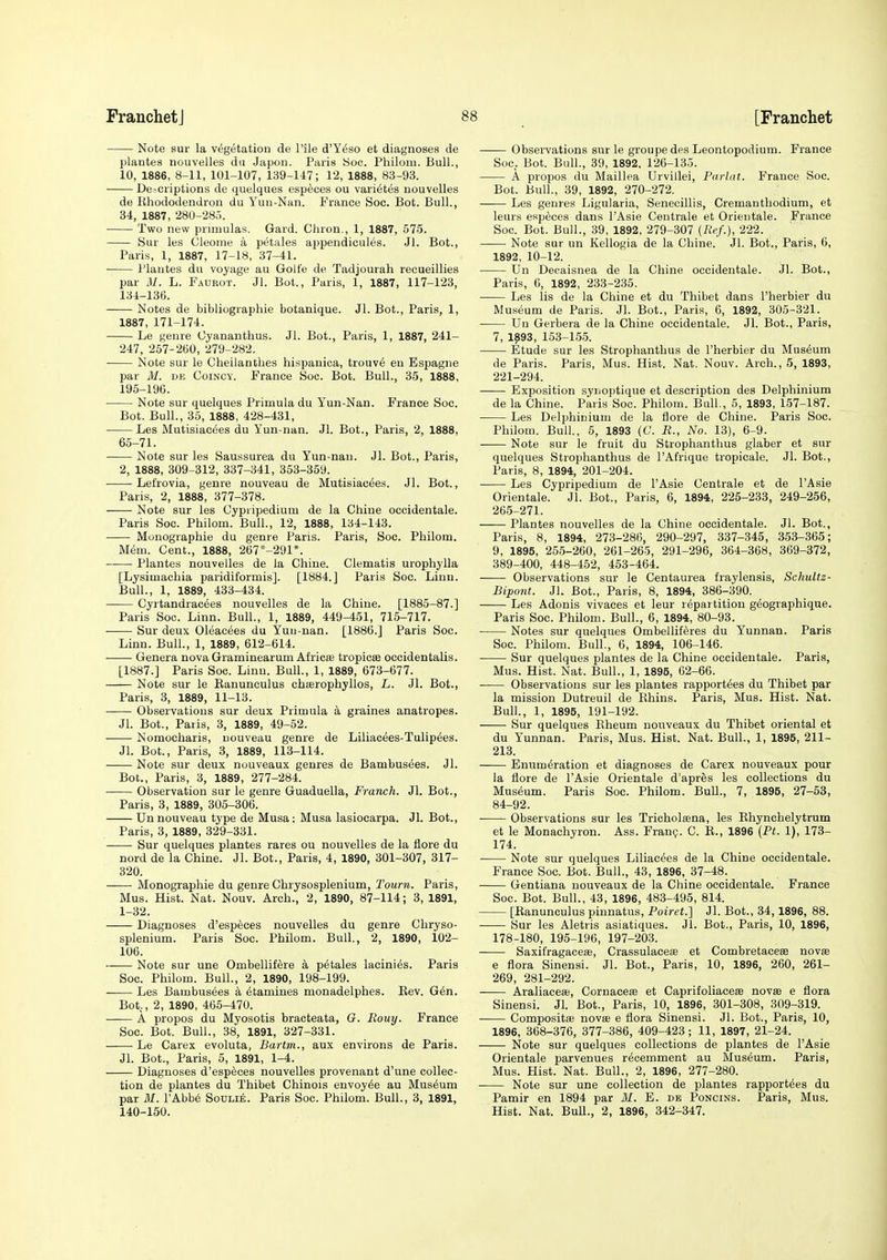 Note sur la vegetation de Pile d'Y^so et diagnoses de plantes nouvelles da Japon. Paris iSoo. Philom. Bull., 10, 1886, 8-H, 101-107, 139-147; 12, 1888, 83-93. Descriptions de quelques especes ou vari6tes nouvelles de Rhododendron du Yuu-Nan. France Soc. Bot. Bull., 34, 1887, 280-285. Two new prnnulas, Gard. Chron., 1, 1887, 575. Sur les Cleoine a petales appendicules. Jl. Bot., Paris, 1, 1887, 17-18, 37-41. Plantes du voyage au Golfe de Tadjourah recueillies par M. L. Faurot. Jl. Bot., Paris, 1, 1887, 117-123, 134-136. Notes de bibliographie botanique. Jl. Bot., Paris, 1, 1887, 171-174. Le genre Oyananthus. Jl. Bot., Paris, 1, 1887, 241- 247, 257-260, 279-282. Note sur le Cheilanthes hispanica, trouv6 en Espagne par M. DK CoiNCY. France Soc. Bot. Bull., 35, 1888, 195-196. Note sur quelques Primula du Yun-Nan. France Soc. Bot. Bull., 35, 1888, 428-431, Les Mutisiac6es du Yun-nan. Jl. Bot., Paris, 2, 1888, 65-71. Note sur les Saussurea du Yun-nan. Jl. Bot., Paris, 2, 1888, 309-312, 337-341, 353-369. Lefrovia, genre nouveau de Mutisiacees. Jl. Bot., Paris, 2, 1888, 377-378. Note sur les Cypripedium de la Chine occidentale. Paris Soc. Philom. Bull., 12, 1888, 134-143. Monographie du genre Paris. Paris, Soc. Philom. Mem. Cent., 1888, 267*-291*. Plantes nouvelles de la Chine. Clematis urophylla [Lysimachia paridiformis]. [1884.] Paris Soc. Linn. Bull., 1, 1889, 433-434. Cyrtandrac^es nouvelles de la Chine. [1885-87.] Paris Soc. Linn. Bull., 1, 1889, 449-451, 715-717. Sur deux Oleacees du Yuu-nan. [1886.] Paris Soc. Linn. Bull., 1, 1889, 612-614. Genera nova Graminearum Africte tropicse occidentalis. [1887.] Paris Soc. Linn. Bull., 1, 1889, 673-677. Note sur le Ranunculus chaerophyllos, L. Jl. Bot., Paris, 3, 1889, 11-13. Observations sur deux Primula a graines anatropes. Jl. Bot., Paris, 3, 1889, 49-52. Nomocharis, nouveau genre de Liliacees-Tulip^es. Jl. Bot., Paris, 3, 1889, 113-114. Note sur deux nouveaux genres de Bambus(5es. Jl. Bot., Paris, 3, 1889, 277-284. • Observation sur le genre Guaduella, Franch. Jl. Bot., Paris, 3, 1889, 305-306. Un nouveau type de Musa: Musa lasiocarpa. Jl. Bot., Paris, 3, 1889, 329-331. Sur quelques plantes rares ou nouvelles de la flore du nord de la Chine. Jl. Bot., Paris, 4, 1890, 301-307, 317- 320. Monographie du genre Chrysosplenium, Town. Paris, Mus. Hist. Nat. Nouv. Arch., 2, 1890, 87-114; 3, 1891, 1-32. Diagnoses d'esp6ces nouvelles du genre Chryso- splenium. Paris Soc. Philom. Bull., 2, 1890, 102- 106. Note sur une Ombellifere a petales lacini^s. Paris Soc. Philom. Bull., 2, 1890, 198-199. —— Les Bambusees a diamines monadelphes. Rev. G6n. Bot., 2, 1890, 465-470. A propos du Myosotis bracteata, G. Rouy. France Soc. Bot. Bull., 38, 1891, 327-331. Le Carex evoluta, Bartm., aux environs de Paris. Jl. Bot., Paris, 5, 1891, 1-4. Diagnoses d'especes nouvelles provenant d'une collec- tion de plantes du Thibet Chinois envoy^e au Museum par 31. I'Abb^ Soulie. Paris Soc. Philom. Bull., 3, 1891, 140-150. Observations sur le groupedes Leontopodium. France Soc. Bot. Bull., 39, 1892. 126-135. A propos du Maillea Urvillei, Parlat. France Soc. Bot. Bull., 39, 1892, 270-272. • Les genres Ligularia, Senecillis, Cremanthodium, et leurs especes dans I'Asie Centrale et Orieutale. France Soc. Bot. Bull., 39, 1892, 279-307 (R<'f.), 222. Note sur un Kellogia de la Chine. Jl. Bot., Paris, 6, 1892, 10-12. Un Decaisnea de la Chine occidentale. Jl. Bot., Paris, 6, 1892, 233-235. Les lis de la Chine et du Thibet dans I'herbier du Museum de Paris. Jl. Bot., Paris, 6, 1892, 305-321. Un Gerbera de la Chine occidentale. Jl. Bot., Paris, 7, 1893, 153-155. Etude sur les Strophanthus de I'herbier du Museum de Paris. Paris, Mus. Hist. Nat. Nouv. Arch., 5, 1893, 221-294. Exposition synoptique et description des Delphinium de la Chine. Paris Soc. Philom. Bull., 5, 1893, 157-187. Les Delphinium de la flore de Chine. Paris Soc. Philom. Bull, 5, 1893 (C. R., No. 13), 6-9. Note sur le fruit du Strophanthus glaber et sur quelques Strophanthus de I'Afrique tropicale. Jl. Bot., Paris, 8, 1894, 201-204. Les Cypripedium de I'Asie Centrale et de I'Asie Orientale. Jl. Bot., Paris, 6, 1894, 225-233, 249-256, 265-271. Plantes nouvelles de la Chine occidentale. Jl. Bot., Paris, 8, 1894, 273-286, 290-297, 337-345, 353-365; 9, 1895, 255-260, 261-265, 291-296, 364-368, 369-372, 389-400, 448-462, 453-464. Observations sur le Centaurea fraylensis, Schultz- Bipont. Jl. Bot., Paris, 8, 1894, 386-390. Les Adonis vivaces et leur repartition geographique. Paris Soc. Philom. Bull., 6, 1894, 80-93. Notes sur quelques Ombellif^res du Yunnan. Paris Soc. Philom. Bull., 6, 1894, 106-146. Sur quelques plantes de la Chine occidentale. Paris, Mus. Hist. Nat. Bull., 1, 1895, 62-66. Observations sur les plantes rapport^es du Thibet par la mission Dutreuil de Rhins. Paris, Mus. Hist. Nat. Bull., 1, 1895, 191-192. Sur quelques Rheum nouveaux du Thibet oriental et du Yunnan. Paris, Mus. Hist. Nat. Bull., 1, 1895, 211- 213. Enumeration et diagnoses de Carex nouveaux pour la flore de I'Asie Orientale d'apres les collections du Museum. Paris Soc. Philom. BuU., 7, 1895, 27-53, 84-92. ■ Observations sur les Tricholsena, les Rhynchelytrum et le Monachyron. Ass. Franp. C. R., 1896 {Pt. 1), 173- 174. Note sur quelques Liliacees de la Chine occidentale. France Soc. Bot. Bull., 43, 1896, 37-48. Gentiana nouveaux de la Chine occidentale. France Soc. Bot. Bull., 43, 1896, 483-495, 814. [Ranunculus pinnatus, Poiret.] Jl. Bot., 34,1896, 88. Sur les Aletris asiatiques. Jl. Bot., Paris, 10, 1896, 178-180, 196-196, 197-203. Saxifragacese, Crassulaceae et Combretacese novse e flora Sinensi. Jl. Bot., Paris, 10, 1896, 260, 261- 269, 281-292. Araliacea;, Cornaceae et Caprifoliacese novse e flora Sinensi. Jl. Bot., Paris, 10, 1896, 301-308, 309-319. Composite novee e flora Sinensi. Jl. Bot., Paris, 10, 1896, 368-376, 377-386, 409-423; 11, 1897, 21-24. Note sur quelques collections de plantes de I'Asie Orientale parvenues recemment au Museum. Paris, Mus. Hist. Nat. Bull., 2, 1896, 277-280. Note sur une collection de plantes rapport^es du Pamir en 1894 par 31. E. de Poncins. Paris, Mus. Hist. Nat. BuU., 2, 1896, 342-347.