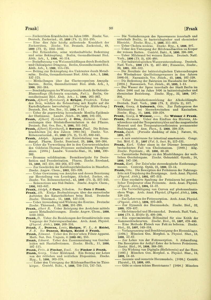 Zuekerrtiben-Krankheiten im Jalire 1898. Ztscbr. Ver. Deutsch. Zuckerind., 49, 1899 (Th. 2), 251-255. Eine dies Jahr hiiufig auftretende Krankheit der Zuckerriiben. Ztschr. Ver. Deutsch. Zuokeriud., 49, 1899 (27*. 2), 1041-1042. Der Erbsenkafer, seine wirthschaftliche Bedeutung und seine Bekampfung. Berlin, Gesundheitsamt Biol. Abth. Arb., 1, 1900, 86-114. Beeinflussung von Weizenscbadlingen durch Bestellzeit und Chilisalpeter-Diingung. Berlin, Gesundheitsamt Biol. Abth. Arb., 1, 1900, 115-125. Beitrag zur Bekampfung des Unkrautes durch Metall- salze. Berlin, Gesundheitsamt Biol. Abth. Arb., 1, 1900, 127-175. Mittheilungen iiber das Clasterosporium Amygda- learum. Berlin, Gesundheitsamt Biol. Abth. Arb., 1, 1900, 261-264. Beschadigungen des Wintergetreides durch die Getreide- Blumenfliege (Hylemyia coarctata. Fall.). Berlin, Ge- sundheitsamt Biol. Abth. Arb., 1, 1900, 265-267. Frank, A[lbert] Blernhard], & Kriiger, Friedrich. Ueber den Keiz, welchen die Behandlung mit Kupfer auf die Kartoffelpflanze hervorbringt. [Vorldufige Mittheilimg.] Deutsch. Bot. Ges. Ber., 12, 1894, 8-11. Ueber die gegenwiirtig herrschende Monilia-Epidemie der Obstbaume. Landw. Jbiich., 28, 1899, 185-216. Frank, A[lbert] B[ernhard], & Otto, Richard. Unter- suchungen iiber Stickstoffassimilation in der Ptlanze. Deutsch. Bot. Ges. Ber., 8, 1890, 331-342. Frank, Allbert] B[ernhard], & Sorauer, Paul. Die Eiiben- kraukheiten [in den Jahren 1893-94], Ztschr. Ver. Eiibenzuckerind., 45, 1895 (Th. 2), 75-97, 832-841. Frank, Adolph. Apparat zur Eutwickelung von Brom- dampf. Pharm. Ztschr. Eussland, 23, 1884, 203-204. Ueber die Verwerthung der in den Converterschlacken des Gilchrist-Thomas-Proeesses enthaltenen Phosphor- saure. [1884.] Landw. Versuchs-Stat., 31, 1885, 199- 202. Bromum solidifieatum. Bromkieselguhr fiir Desiu- fection und Desodorisation. Pharm. Ztschr. Kussland, 24, 1885, 247-250, 262-264, 277-280. Zur Geschichte der Kalidiingerfabrikation in Stassfurt. Ztschr. Angew. Chem., 1893, 325-326. Ueber Gewinnung von Acetylen und dessen Benutzung zur Herstellung von Leuchtgas, Alkohol, Zucker, etc. Ztschr. Ver. Eiibenzuckerind., 45, 1895 (Th. 2), 237-243. Eeisenotizeu aus Siid-Italien. Ztschr. Angew. Chem., 1900, 842-847. Frank, Adolph, & Caro, Nikodem. See Caro & Frank. Frank, Alb. Einige Beobachtungen iiber das enzootische Auftreten des Katarrhalfiebers beim Eind. Deutsche Ztschr. Thiermed., 11, 1885, 137-159. Ueber Anwendung und Wirkung des Eserins. Deutsche Ztschr. Thiermed., 12, 1886, 291-298. Frank, Albert R. Ueber Eeinigung des Acetylens mittels saurer Metallsalzlosungen. Ztschr. Angew. Chem., 1898, 1050-1053. Frank, D. Ueber die Beziehungen der Grosshirnrinde zum Vorgange der Nahrungsaufnahme. Arch. Anat. Physiol. (Physiol. Abth.), 1900, 209-216. Frank, E., Duncan, Louis, Hodges, IF. L., & Keidel, F. B. See Duncan, Hodges, Keidel & Frank. Frank, Edmund. Ueber den Breyer'schen Filtrir-Apparat. Math. Nat. Ber. Ungarn, 4 (1885-86), 253. Frank, Eduard. Ueber den Zusammenhang von Genital- leiden mit Hautaffectionen. Ztschr. Heilk., 11, 1890, 107-115. Frank, Fritz, & Fischer, Emil. See Fischer & Frank. Frank, Georg. Ueber Milzbrand. Ein Beitrag zur Lehre von der ortlichen und zeitlichen Disposition. Ztschr. Hyg., 1, 1886, 369-378. Ueber den Untergang der Milzbrandbacillen im Thier- korper. Centrbl. Bakt., 4, 1888, 710-713, 737-743. Die Veranderungen des Spreewassers innerhalb und unterhalb Berlin, in bacteriologischer und chemischer Hinsicht. Ztschr. Hyg., 3, 1888, 35.3-403. Ueber Cholera nostras. Ztschr. Hyg., 4, 1888, 207. Ueber den Untergang der Milzbrandbacillen im Kiirper der weissen Eatten. Centrbl. Bakt., 8, 1890, 298-300. Ueber Milzbrand bei weissen Eatten. Deutsch. Natf. Verh., 1890 (Th. 2), 456-460. Zur bakteriologischenWasseruntersuchung. Deutsch. Natf. Verh., 1890 (Th. 2), 467-468; Fresenius, Ztschr., 30, 1891, 305-312. Die Eesultate der bakteriologischen Untersuchungen des Wiesbadener Quellleitungswassers in den Jahren 1886-91. Nassauisch. Ver. Jbiich., 45, 1892, 107-128. Die Bedeutung der Bakterien im Haushalte der Natur. [1894.] Nassauisch. Ver. Jbiich., 48, 1895, 1-13. Das Wasser der Spree innerhalb der Stadt Berlin im Jahre 1886 und im Jahre 1896 in bakteriologischer und chemischer Beziehung. Ztschr. Hyg., 32, 1899, 187- 204. Ueber Desinfectionswirkung der Alkoholdampfe. Deutsch. Natf. Verh., 1900 (Th. 2, Hdlfte 2), 317. Frank, Georg, & IiUbarsch, Otto. Zur Pathogenese des Milzbrandes bei Meerschweinchen und Kaninchen. Ztschr. Hyg., 11, 1892, 259-278. Frank, Georg, & Weisser, . See Weisser & Frank. Frank, Hermann. Ueber den Einfiuss des Hartens, Ab- schreckens und der Temperaturcyklen auf das magnetische Moment und den Temperaturcoefficienten permanenter Stahlmagnete. Ann. Phys., 2, 1900, 338-358. Frank, Jacob. [Periodic shedding of skin.] Nature, 44, 1891, 477. ■ A new contrivance for intestinal anastomosis. Congr. Int. M6d. C. E., 1897 (Vol. 5, Sect. 9), 117-121. Frank, Karl. Ueber einen in der Diirener Irrenanstalt beobachteten Fall von Cholesteatom. [1889.] AUg. Ztschr. Psychiatr., 46, 1890, 30-38. Casuistische Beitrage zu den Missbildungen der weib- lichen Genitalorgane. Ztschr. Geburtshlf. Gynak., 18, 1890, 187-196. Frank, Karl. Der Zeiss'sche stereoskopische Entfernungs- messer. Centrztg. Optik, 21, 1900, 13-14. Frank, Otto. Die Eesorption der Fettsauren der Nahrungs- fette mit Umgehung des Brustgangs. Arch. Anat. Physiol. (Physiol. Abth.}, 1892, 497-512. Eine oxydative Spaltung der Fettsauren bei gewohn- licher Temperatur ohne Fermente. Arch. Anat. Physiol. (Physiol. Abth.), 1894, 51-57. Die Vervielfaltigung von Curven auf photomechanis- chem Wege. Arch. Anat. Physiol. (Physiol. Abth.), 1894, 128-129. Zur Lehre von der Fettresorption. Arch. Anat. Physiol. (Physiol. Abth.), 1894, 297-308. Zur Dynamik des Herzmuskels. Ztschr. Biol., 32, 1895, 370-437. ■ Skelettmuskel und Herzmuskel. Deutsch. Natf. Verh., 1896 (Th. 2, Hiilfte 2), 499-500. Ein experimentelles Hilfsmittel fiir eine Kritik der Kammerdruckcurven. Ztschr. Biol., 35, 1897, 478-480. Eine Methode Fleisch von Fett zu befreien. Ztschr. Biol., 35, 1897, 549-554. Verlangsamung und Beschleunigung des Herzschlages. [1894.] Miinchen Ges. Morphol. u. Physiol. Sber., 18, 1898, 57-67. -—- Zur Lehre von der Fettresorption. 3. Abhandlung. Die Eesorption der Aethyl-Ester der hoheren Fettsauren. Ztschr. Biol., 36, 1898, 568-593. Die Wirkung von Digitalis (Helleborein) auf das Herz. [1897.] Miinchen Ges. Morphol. u. Physiol. Sber., 14, 1899, 14-43. Isotonic und isometrie Herzmuskels. [1898.] Centrbl. Physiol., 12, 1899, 489. Gibt es einen achten Herztetanus ? [1898.] Miinchen