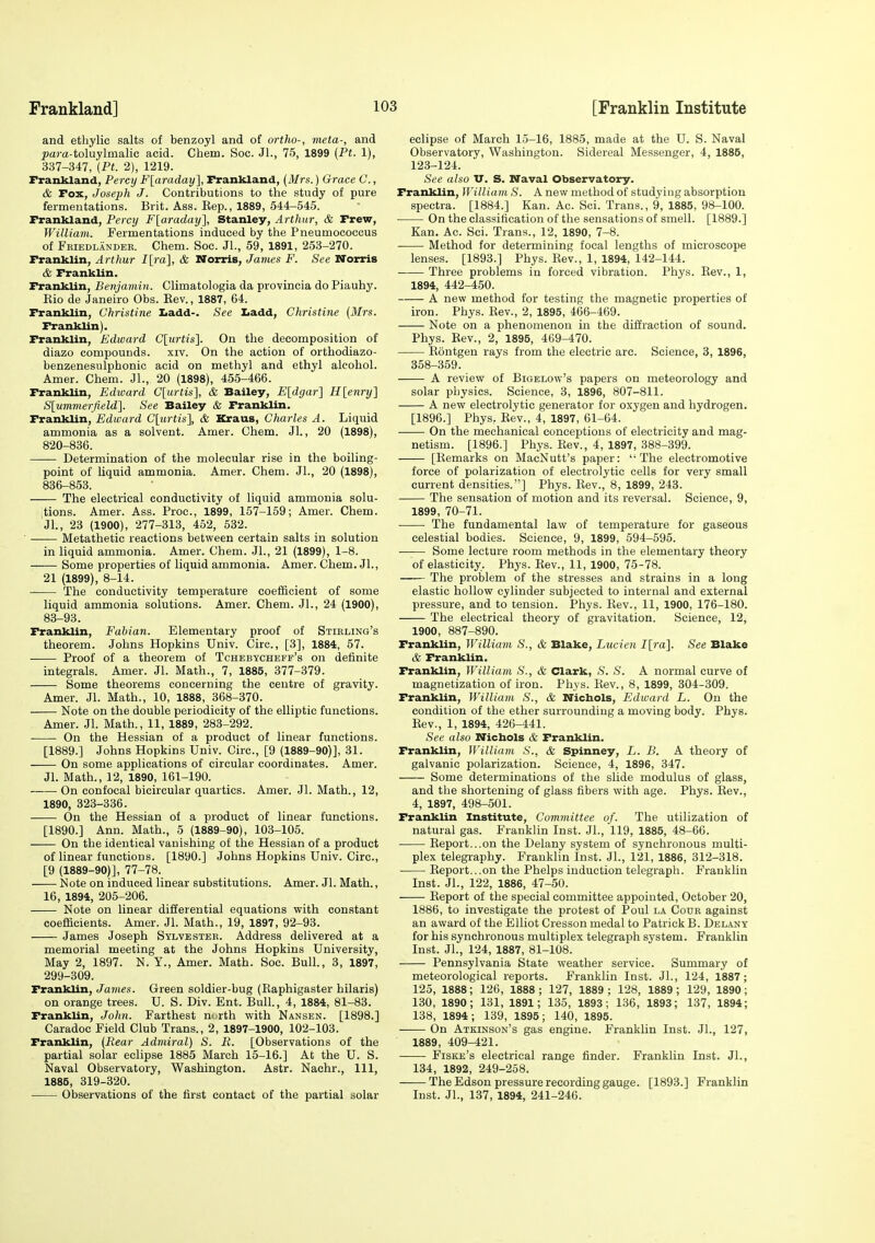 and ethylic salts of benzoyl and of ortho-, meta-, and ^)am-toluylmalic acid. Chem. Soc. Jl., 76, 1899 (Pt. 1), 337-347, {Pt. 2), 1219. Frankland, Percy F[araday], Frankland, (Mrs.) Grace C., & Fox, Joseph J. Contributions to the study of pure fermentations. Brit. Ass. Kep., 1889, 544—545. Frankland, Percy F[araday}, Stanley, Arthur, & Frew, William. Fermentations induced by the Pneumococous of Fkiedlandee. Chem. Soc. JL, 59, 1891, 253-270. Franklin, Arthur I[ra], & Norris, James F. See Norris & Franklin. Franklin, Benjamin. Climatologia da provincia do Piauhy. Rio de Janeiro Obs. Eev., 1887, 64. Franklin, Christine Z.add-. See tadd, Christine (Mrs. Franklin). Franklin, Edward C[urtis]. On the decomposition of diazo compounds, xiv. On the action of orthodiazo- benzenesulphonic acid on methyl and ethyl alcohol. Amer. Chem. JL, 20 (1898), 455-466. Franklin, Edward C[u?<is], & Bailey, E[dgar] H[enry] Slummerfield]. See Bailey & Franklin. Franklin, Edward C[urtis], & Kraus, Charles A. Liquid ammonia as a solvent. Amer. Chem. Jl., 20 (1898), 820-836. • Determination of the molecular rise in the boiling- point of liquid ammonia. Amer. Chem. JL, 20 (1898), 836-853. The electrical conductivity of liquid ammonia solu- tions. Amer. Ass. Proc, 1899, 157-159; Amer. Chem. JL, 23 (1900), 277-313, 452, 532. ■ Metathetic reactions between certain salts in solution in liquid ammonia. Amer. Chem. JL, 21 (1899), 1-8. Some properties of liquid ammonia. Amer. Chem. JL, 21 (1899), 8-14. The conductivity temperature coefficient of some liquid ammonia solutions. Amer. Chem. JL, 24 (1900), 83-93. Franklin, Fabian. Elementary proof of Stieling's theorem. Johns Hopkins Univ. Circ, [3], 1884, 57. Proof of a theorem of Tchebycheff's on definite integrals. Amer. Jl. Math., 7, 1885, 377-379. Some theorems concerning the centre of gravity. Amer. Jl. Math., 10, 1888, 368-370. Note on the double periodicity of the elliptic functions. Amer. Jl. Math., 11, 1889, 283-292. On the Hessian of a product of linear functions. [1889.] Johns Hopkins Univ. Circ, [9 (1889-90)], 31. On some applications of circular coordinates. Amer. Jl. Math., 12, 1890, 161-190. On confocal bicircular quartics. Amer. Jl. Math., 12, 1890, 323-336. On the Hessian of a product of linear functions. [1890.] Ann. Math., 5 (1889-90), 103-106. On the identical vanishing of the Hessian of a product of linear functions. [1890.] Johns Hopkins Univ. Circ, [9 (1889-90)], 77-78. Note on induced linear substitutions. Amer. Jl. Math., 16, 1894, 206-206. Note on linear differential equations with constant coefiicients. Amer. Jl. Math., 19, 1897, 92-93. James Joseph Sylvester. Address delivered at a memorial meeting at the Johns Hopkins University, May 2, 1897. N. Y., Amer. Math. Soc BulL, 3, 1897, 299-309. Franklin, James. Green soldier-bug (Raphigaster hilaris) on orange trees. U. S. Div. Ent. Bull., 4, 1884, 81-83. Franklin, John. Farthest m rth with Nansen. [1898.] Caradoc Field Club Trans., 2, 1897-1900, 102-103. Franklin, (Rear Admiral) S. li. [Observations of the partial solar eclipse 1885 March 16-16.] At the U. S. Naval Observatory, Washington. Astr. Nachr., Ill, 1885, 319-320. Observations of the first contact of the partial solar eclipse of March 15-16, 1885, made at the U. S. Naval Observatory, Washington. Sidereal Messenger, 4, 1885, 123-124. See also V. S. Naval Observatory. Franklin, William S. A new method of studying absorption spectra. [1884.] Kan. Ac. Sci. Trans., 9, 1885, 98-100. On the classification of the sensations of smell. [1889.] Kan. Ac. Sci. Trans., 12, 1890, 7-8. Method for determining focal lengths of microscope lenses. [1893.] Phys. Rev., 1, 1894, 142-144. Three problems in forced vibration. Phys. Rev., 1, 1894, 442-450. A new method for testing the magnetic properties of iron. Phys. Rev., 2, 1895, 466-469. Note on a phenomenon in the diffraction of sound. Phys. Rev., 2, 1895, 469-470. Rontgen rays from the electric arc. Science, 3, 1896, 358-359. A review of Bigelow's papers on meteorology and solar physics. Science, 3, 1896, 807-811. A new electrolytic generator for oxygen and hydrogen. [1896.] Phys, Rev., 4, 1897, 61-64. On the mechanical conceptions of electricity and mag- netism. [1896.] Phys. Rev., 4, 1897, 388-399. [Remarks on MacNutt's paper: The electromotive force of polarization of electrolytic cells for very small current densities.] Phys. Rev., 8, 1899, 243. • The sensation of motion and its reversal. Science, 9, 1899, 70-71. • The fundamental law of temperature for gaseous celestial bodies. Science, 9, 1899, 594-595. Some lecture room methods in the elementary theory of elasticity. Phys. Rev., 11, 1900, 75-78. The problem of the stresses and strains in a long elastic hollow cylinder subjected to internal and external pressure, and to tension. Phys. Rev., 11, 1900, 176-180. The electrical theory of gravitation. Science, 12, 1900, 887-890. Franklin, William S., & Blake, Lucien I[ra]. See Blake & Franklin. Franklin, William S., & Clark, S. S. A normal curve of magnetization of iron. Phys. Rev., 8, 1899, 304-309. Franklin, William S., & Nichols, Edward L. On the condition of the ether surrounding a moving body. Phys. Rev., 1, 1894, 426-441. See also Nicbols & Franklin. Franklin, William S., & Spinney, L. B. A theory of galvanic polarization. Science, 4, 1896, 347. Some determinations of the slide modulus of glass, and the shortening of glass fibers with age. Phys. Rev., 4, 1897, 498-501. Franklin Institute, Committee of. The utilization of natural gas. Franklin Inst. JL, 119, 1885, 48-66. Report...on the Delany system of synchronous multi- plex telegraphy. Franklin Inst. JL, 121, 1886, 312-318. Report...on the Phelps induction telegraph. Franklin Inst. JL, 122, 1886, 47-50. Report of the special committee appointed, October 20, 1886, to investigate the protest of Poul la Cour against an award of the Elliot Cresson medal to Patrick B. Delany for his synchronous multiplex telegraph system. Franklin Inst. JL, 124, 1887, 81-108. Pennsylvania State weather service. Summary of meteorological reports. Franklin Inst. JL, 124, 1887; 125, 1888; 126, 1888 ; 127, 1889 ; 128, 1889 ; 129, 1890 ; 130, 1890; 131, 1891; 135, 1893; 136, 1893; 137, 1894; 138, 1894; 139, 1895; 140, 1895. —— On Atkinson's gas engine. Franklin Inst. JL, 127, 1889, 409^21. Fiske's electrical range finder. Franklin Inst. JL, 134, 1892, 249-258. The Edson pressure recording gauge. [1893.] Franklin Inst. JL, 137, 1894, 241-246.