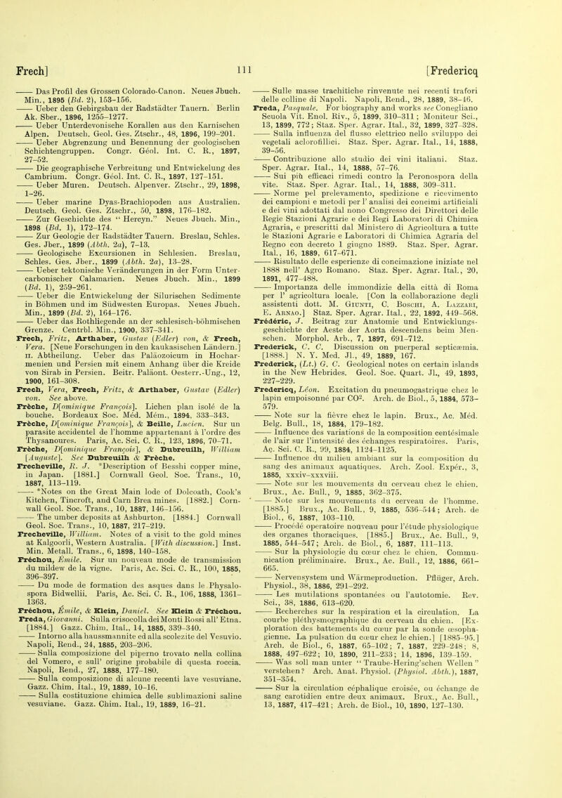 -— Das Profil des Grossen Colorado-Canon. Neues Jbuch. Min., 1895 {Bd. 2), 153-156. Ueber den Gebirgsbau der Eadstadter Tauern. Berlin Ak. Sber., 1896, 1255-1277. Ueber Unterdevonische Korallen aus den Karnischen Alpen. Deutscb. Geol. Ges. Ztschr., 48, 1896, 199-201. Ueber Abgrenzung und Benennung der geologisehen Schiehtengruppen. Congr. Geol. Int. C. E., 1897, 27-52. Die geographische Verbreitung und Entwickelung des Cambrium. Congr. Geol. Int. C. E., 1897, 127-151. Ueber Muren. Deutscli. Alpenver. Ztschr., 29, 1898, 1-26. Ueber marine Dyas-Braehiopoden aus Australien. Deutsch. Geol. Ges. Ztschr., 50, 1898, 176-182. Zur Geschichte des  Hercyn. Neues Jbuch. Miu., 1898 {Bd. 1), 172-174. Zur Geologie der Eadstadter Tauern. Breslau, Schles. Ges. Jber., 1899 (Abth. 2a), 7-13. Geologische Exoursionen in Schlesien. Breslau, Schles. Ges. Jber., 1899 (Abth. 2a), 13-28. Ueber tektonische Veranderungen in der Form Unter- carbonischer Calamarien. Neues Jbuch. Min., 1899 (Bd. 1), 259-261. Ueber die Entwickelung der Silurischen Sedimente in Bohmen und im Siidwesten Europas. Neues Jbuch. Min., 1899 (Bd. 2), 164-176. Ueber das Eothliegende an der sehlesisch-bohmischen Grenze. Centrbl. Min., 1900, 337-341. Freeh, Fritz, Arthaber, Gustav (Edler) von, & Freeh, Vera. [Neue Forschungen in den kaukasischen Liindern.] II. Abtheilung. Ueber das Palaozoicum in Hochar- menien und Persien mit einem Anhang iiber die Kreide von Sirab in Persien. Beitr. Palaont. Oesterr.-Ung., 12, 1900, 161-308. Freeh, Vera, Freeh, Fritz, & Arthaber, Gustav (Edler) von. See above. Fr^ehe, D[ominique Frangois]. Lichen plan isol^ de la bouche. Bordeaux Soc. Med. Mem., 1894, 333-343. Fr^ehe, D[ominique Francois], & Beille, Lucien. Sur un parasite accidentel de I'homme appartenant a I'ordre des Thysanoures. Paris, Ac. Sci. C. E., 123, 1896, 70-71. Fr^che, D[omiiiique Fi-angois], & Subreuilh, William [Auguste]. See Dubreuilh & Friehe. FrecheviUe, R. J. *Description of Besshi copper mine, in Japan. [1881.] Cornwall Geol. Soc. Trans., 10, 1887, 113-119. *Notes on the Great Main lode of Dolcoath, Cook's Kitchen, Tincroft, and Carn Brea mines. [1882.] Corn- wall Geol. Soc. Trans., 10, 1887, 146-156. The umber deposits at Ashburton. [1884.] Cornwall Geol. Soc. Trans., 10, 1887, 217-219. Freeheville, WilUdtn. Notes of a visit to the gold mines at Kalgoorli, Western Australia. [With discussio7i.] Inst. Min. Metall. Trans., 6, 1898, 140-158. Fr^chou, Emile. Sur un nouveau mode de transmission du mildew de la vigne. Paris, Ac. Sci. C. E., 100, 1885, 396-397. Du mode de formation des asques dans le Physalo- spora Bidwellii. Paris, Ac. Sci. C. E., 106, 1888, 1361- 1363. Fr^chou, Emile, & Klein, Daniel. See Klein & Fr^chou. Freda, Giovanni. Sulla oisoeoUadeiMonti Eossi all' Etna. [1884.] Gazz. Chini. Ital., 14, 1885, 339-340. Intorno alia haussmannite ed alia scolezite del Vesuvio. Napoli, Eeud., 24, 1885, 203-206. Sulla composizione del piperno trovato nella collina del Vomero, e sull' origine probabile di questa roccia. Napoli, Eend., 27, 1888, 177-180. Sulla composizione di alcune recenti lave vesuviane. Gazz. Chim. Ital., 19, 1889, 10-16. Sulla costituzioiie chimica delle sublimazioni saline vesuviane. Gazz. Chim. Ital., 19, 1889, 16-21. Sulle masse trachitiche rinvenute nei recenti trafori delle colline di Napoli. Napoli, Eend., 28, 1889, 38-46. Freda, Paaquale. For biography and works see Conegliano Scuola Vit. Enol. Riv., 5, 1899, 310-311 ; Moniteur Sci., 13, 1899, 772; Staz. Sper. Agrar. Ital., 32, 1899, 327-328. Sulla influenza del flusso elettrico nello sviluppo dei vegetali aclorofilliei. Staz. Sper. Agrar. Ital., 14, 1888, 39-56. Contribuzione alio studio dei vini italiaui. Staz. Sper. Agrar. Ital., 14, 1888, 57-76. Sui piti efficaci rimedi contro la Peronospora della vite. Staz. Sper. Agtar. Ital., 14, 1888, 309-311. Norme pel prelevamento, spedizione e ricevimento dei campioni e metodi per 1' analisi dei concimi artificiali e dei vini adottati dal nono Congresso dei Direttori delle Eegie Stazioni Agrarie e dei Eegi Laboratori di Chimica Agraria, e prescritti dal Ministero di Agricoltura a tutte le Stazioni Agrarie e Laboratori di Chimica Agraria del Eegno con decreto 1 giugno 1889. Staz. Sper. Agrar. Ital., 16, 1889, 617-671. Eisultato delle esperienze di concimazione iniziate nel 1888 neir Agro Eomano. Staz. Sper. Agrar. Ital., 20, 1891, 477-488. Importanza delle immondizie della citta di Roma per r agricoltura locale. [Con la collaborazione degli assistenti dott. M. Gidnti, C. Boschi, A. Lazzari, E. Arnao.] Staz. Sper. Agrar. Ital., 22, 1892, 449-568. Fr^ddrie, J. Beitrag zur Anatomie und Entwicklungs- geschichte der Aeste der Aorta descendens beim Men- schen. Morphol. Arb., 7, 1897, 691-712. Frederick, C. C. Discussion on puerperal septicaemia. [1888.] N. Y. Med. JL, 49, 1889, 167. Frederick, (Lt.) G. C. Geological notes on certain islands in the New Hebrides. Geol. Soc. Quart. JL, 49, 1893, 227-229. Frederieq, Leon. Excitation du pneumogastrique chez le lapin empoisonne par CO^. Arch, de Biol., 5,1884, 573- 579. Note sur la fievre chez le lapin. Brux., Ac. Med. Belg. Bull., 18, 1884, 179-182. Influence des variations de la composition centesimale de Pair sur I'intensite des eohanges respiratoires. Paris, Ac. Sci. C. E., 99, 1884, 1124-1125. Influence du milieu ambiant sur la composition du sang des animaux aquatiques. Arch. Zool. Exper., 3, 1885, xxxiv-xxxviii. Note sur les mouvements du cerveau chez le chien. Brux., Ac. Bull., 9, 1885, 362-375. Note sur les mouvements du cerveau de I'homme. [1885.] Brux., Ac. Bull., 9, 1885, 536-544; Arch, de Biol, 6, 1887, 10.3-110. Proccde operatoire nouveau pour I'etude physiologique des organes thoraciques. [1885.] Brux., Ac. Bull., 9, 1885,544-547; Arch, de Biol., 6, 1887, 111-113. Sur la physiologie du coeur chez le chien. Commu- nication preliminaire. Brux., Ac. Bull., 12, 1886, 661- 665. Nervensystem und Warmeproduction. Pfliiger, Arch. Physiol., 38, 1886, 291-292. Les mutilations spontanees ou I'autotomie. Eev. Sci., 38, 1886, 613-620. Eecherches sur la respiration et la circulation. La courbe plethysmographique du cerveau du chien. [Ex- ploration des battements du coeur par la sonde oesopha- gienue. La pulsation du cteur chez le chien.] [1885-95.] Arch, de Biol., 6, 1887, 65-102; 7, 1887, 229-248; 8, 1888, 497-622; 10, 1890, 211-233; 14, 1896, 139-159. Was soil man unter  Traube-Hering'schen Wellen  verstehen? Arch. Anat. Physiol. (Physiol. Abth.), 1887, 351-354. Sur la circulation cephalique croisee, ou echange de sang carotidien entre deux animaux. Brux., Ac. Bull., 13, 1887, 417-421; Arch, de Biol., 10, 1890, 127-130.