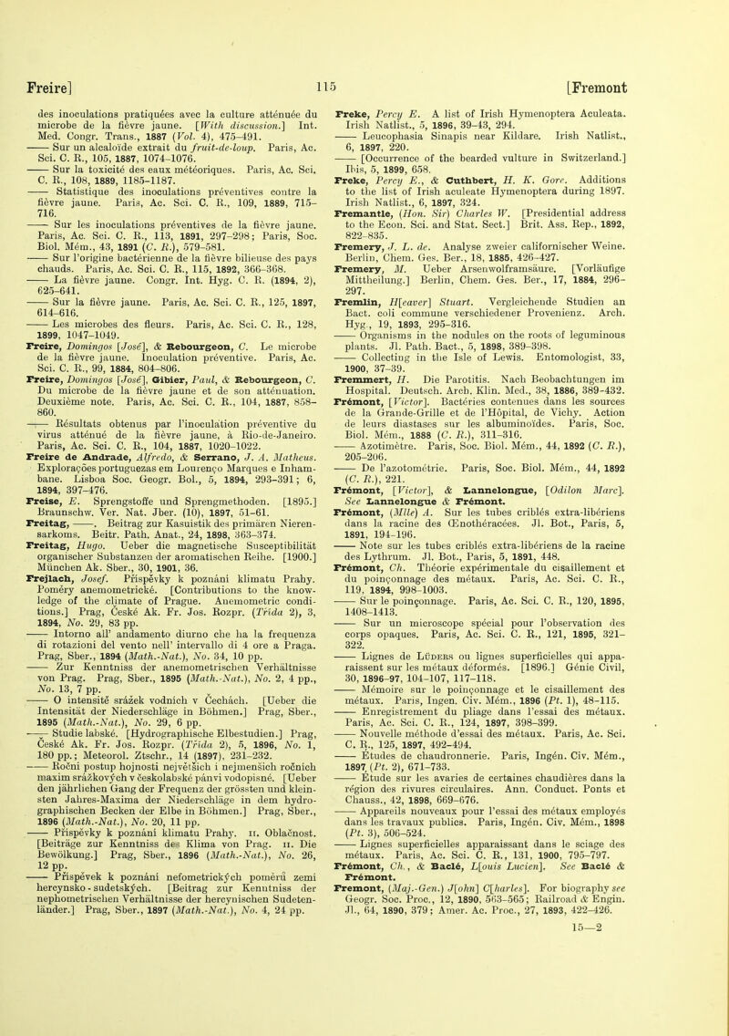 des inoculations pratiqu6es avec la culture att6nu6e du microbe de la fi^vre jaune. [WitJi discussion.] Int. Med. Congr. Trans., 1887 {Vol. 4), 475-491. Sur un alcalo'ide extrait du fruit-de-loup. Paris, Ac. Soi. C. K., 105, 1887, 1074-1076. Sur la toxicity des eaux m^t^oriques. Paris, Ac. Sci. C. K., 108, 1889, 1185-1187. Statistique des inoculations preventives centre la fi^vre jaune. Paris, Ac. Sci. C. K., 109, 1889, 715- 716. Sur les inoculations preventives de la fievre jaune. Paris, Ac. Sci. C. K., 113, 1891, 297-298; Paris, Soc. Biol. M^m., 43, 1891 (C. li.), 579-581. Sur I'origine bacterienne de la tievre bilieuse des pays chauds. Paris, Ac. Sci. C. E., 115, 1892, 366-368. La fievre jaune. Congr. Int. Hyg. C. K. (1894, 2), 625-641. —— Sur la fievre jaune. Paris, Ac. Sci. C. E., 125, 1897, 614-616. Les microbes des fleurs. Paris, Ac. Sci. C. E., 128, 1899, 1047-1049. Freire, Domingos [Jose], & Bebourgeon, C. Le microbe de la fievre jaune. Inoculation preventive. Paris, Ac. Sci. C. E., 99, 1884, 804-806. rreire, Domingos [Jose], Gibier, Paul, & Sebourgeon, C. Du microbe de la fievre jaune et de son attenuation. Deuxi^me note. Paris, Ac. Sci. C. E., 104, 1887, 858- 860. —i— E^sultats obtenus par I'inoculation preventive du virus att^nue de la fievre jaune, a Eio-de-Janeiro. Paris, Ac. Sci. C. E., 104, 1887, 1020-1022. Freire de Andrade, Alfredo, & Serrano, J. A. Matheus. Exploragoes portuguezas em Louren^o Marques e Inham- bane. Lisboa Soc. Geogr. Bol., 5, 1894, 293-391; 6, 1894, 397-476. Freise, E. Sprengstoffe und Sprengmethoden. [1895.] Braunschw. Ver. Nat. Jber. (10), 1897, 51-61. Freitag, . Beitrag zur Kasuistik des primaren Nieren- sarkoms. Beitr. Path. Anat., 24, 1898, 363-374. Freitag, Hugo. Ueber die magnetische Susceptibilitat organischer Substanzen der aromatischen Eeihe. [1900.] Miinchen Ak. Sber., 30, 1901, 36. Frejlacb, Josef. Prispevky k poznani klimatu Prahy. Pomery anemometrick6. [Contributions to the know- ledge of the climate of Prague. Auemometric condi- tions.] Prag, 6esk6 Ak. Fr. Jos. Eozpr. (Trida 2), 3, 1894, No. 29, 83 pp. Intorno all' andamento diurno che ha la frequenza di rotazioni del vento nell' intervallo di 4 ore a Praga. Prag, Sber., 1894 [Mlath.-Nat.], No. 34, 10 pp. Zur Kenntniss der anemometrischen Verhaltnisse von Prag. Prag, Sber., 1895 (Math.-Nat.), No. 2, 4 pp., No. 13, 7 pp. • O intensite sr4zek vodnich v Cechach. [Ueber die Intensitat der Niederschlage in Bohmen.] Prag, Sber., 1895 {Math.-Nat.), No. 29, 6 pp. -—— Studie labske. [Hydrographische Elbestudien.] Prag, Ceske Ak. Fr. Jos. Eozpr. {Trida 2), 5, 1896, No. 1, 180 pp.; Meteorol. Ztschr., 14 (1897), 231-232. Eofini postup hojnosti nejvetsich i nejmensich rocnich maxim srazkov^ch v Seskolabske panvi vodopisne. [Ueber den jahrlichen Gang der Frequenz der grossten und klein- sten Jahres-Maxima der Niederschlage in dem hydro- graphischen Becken der Elbe in Bohmen.] Prag, Sber., 1896 {Math.-Nat.), No. 20, 11 pp. Prispevky k poznani klimatu Prahy. ir. Oblacnost. [Beitrage zur Kenntniss de~ Klima von Prag. ii. Die Bewolkung.] Prag, Sber., 1896 {Math.-Nat.), No. 26, 12 pp. Prispevek k poznani nefometrick^ch pomeru zemi hercynsko - sudetskj^ch. [Beitrag zur Kenntniss der nephometrischen Verhaltnisse der hercynischen Sudeten- lander.] Prag, Sber., 1897 {Math.-Nat.), No. 4, 24 pp. Freke, Percy E. A list of Irish Hymenoptera Aculeata. Irish Natlist., 5, 1896, 39-43, 294. Leucophasia Sinapis near Kildare. Irish Natlist., 6, 1897, 220. [Occurrence of the bearded vulture in Switzerland.] Ibis, 5, 1899, 658. Freke, Percy E., & Cuthbert, H. K. Gore. Additions to the list of Irish aculeate Hymenoptera during 1897. Irish Natlist., 6, 1897, 324. Fremantle, {Ho7i. Sir) Cliarles W. [Presidential address to the Eoon. Sci. and Stat. Sect.] Brit. Ass. Eep., 1892, 822-835. Fremery, J. L. de. Analyse zweier californischer Weine. Berlin, Chem. Ges. Ber., 18, 1885, 426-427. Fremery, M. Ueber Arsenwolframsaure. [Vorlaufige Mittheilung.] Berlin, Chem. Ges. Ber., 17, 1884, 296- 297. Fremlin, H[eavcr] Stuart. Vergleichende Studien an Bact. coli commune verschiedener Provenienz. Arch. Hyg., 19, 1893, 295-316. Organisms in the nodules on the roots of leguminous plants. Jl. Path. Bact., 5, 1898, 389-398. Collecting in the Isle of Lewis. Entomologist, 33, 1900, 37-39. Fremmert, H. Die Parotitis. Nach Beobaehtungen im Hospital. Deutsch. Arch. Klin. Med., 38, 1886, 389-432. Fremont, [Victor], Bacteries contenues dans les sources de la Grande-Grille et de I'Hopital, de Vichy. Action de leurs diastases sur les albuminoides. Paris, Soc. Biol. Mem., 1888 (C. R.), 311-316. Azotimetre. Paris, Soc. Biol. M(5m., 44, 1892 (C. P.), 205-206. De I'azotometrie. Paris, Soc. Biol. Mem., 44, 1892 (C. P.), 221. Fremont, [Victor], & Iiannelongue, [Odilon Marc]. See Iiannelongue & Fremont. Fremont, {Mile) A. Sur les tubes cribles extra-lib^riens dans la racine des Qilnotheracees. Jl. Bot., Paris, 5, 1891, 194-196. Note sur les tubes cribles extra-lib^riens de la racine des Lythrum. Jl. Bot., Paris, 5, 1891, 448. Fremont, Ch. Theorie experimentale du cisaillement et du poinijonnage des metaux. Paris, Ac. Sci. C. E., 119, 1894, 998-1003. Sur le poingonnage. Paris, Ac. Sci. C. E., 120, 1895, 1408-1413. Sur un microscope special pour I'observation des corps opaques. Paris, Ac. Sci. C. E., 121, 1895, 321- 322. Lignes de LiiDEES ou lignes superficielles qui appa- raissent sur les metaux deformes. [1896.1 G6nie Civil, 30, 1896-97, 104-107, 117-118. Memoire sur le poinponnage et le cisaillement des metaux. Paris, Ingen. Civ. M^m., 1896 {Pt. 1), 48-115. Enregistrement du phage dans I'essai des metaux. Paris, Ac. Sci. C. E., 124, 1897, 398-399. Nouvelle methode d'essai des metaux. Paris, Ac. Sci. C. E., 125, 1897, 492-494. Etudes de chaudronnerie. Paris, Ing^n. Civ. M^m., 1897 {Pt. 2), 671-733. Etude sur les avaries de certaines chaudieres dans la region des rivures circulaires. Ann. Conduct. Ponts et Chauss., 42, 1898, 669-676. Appareils nouveaux pour I'essai des metaux employes dans les travaux publics. Paris, Ing^n. Civ. Mem., 1898 {Pt. 3), 506-524. Lignes superficielles apparaissant dans le sciage des metaux. Paris, Ac. Sci. C. E., 131, 1900, 795-797. Fremont, Ch., & Bacl6, L[ouis Lucien], See Bacld & Fremont. Fremont, {Blaj.-Gen.) J[ohn] C[harles]. For biography sfe Geogr. Soc. Proc, 12, 1890, 5(13-565; Eailroad & Engin. Jl., 64, 1890, 379; Amer. Ac. Proc, 27, 1893, 422-426. 15—2