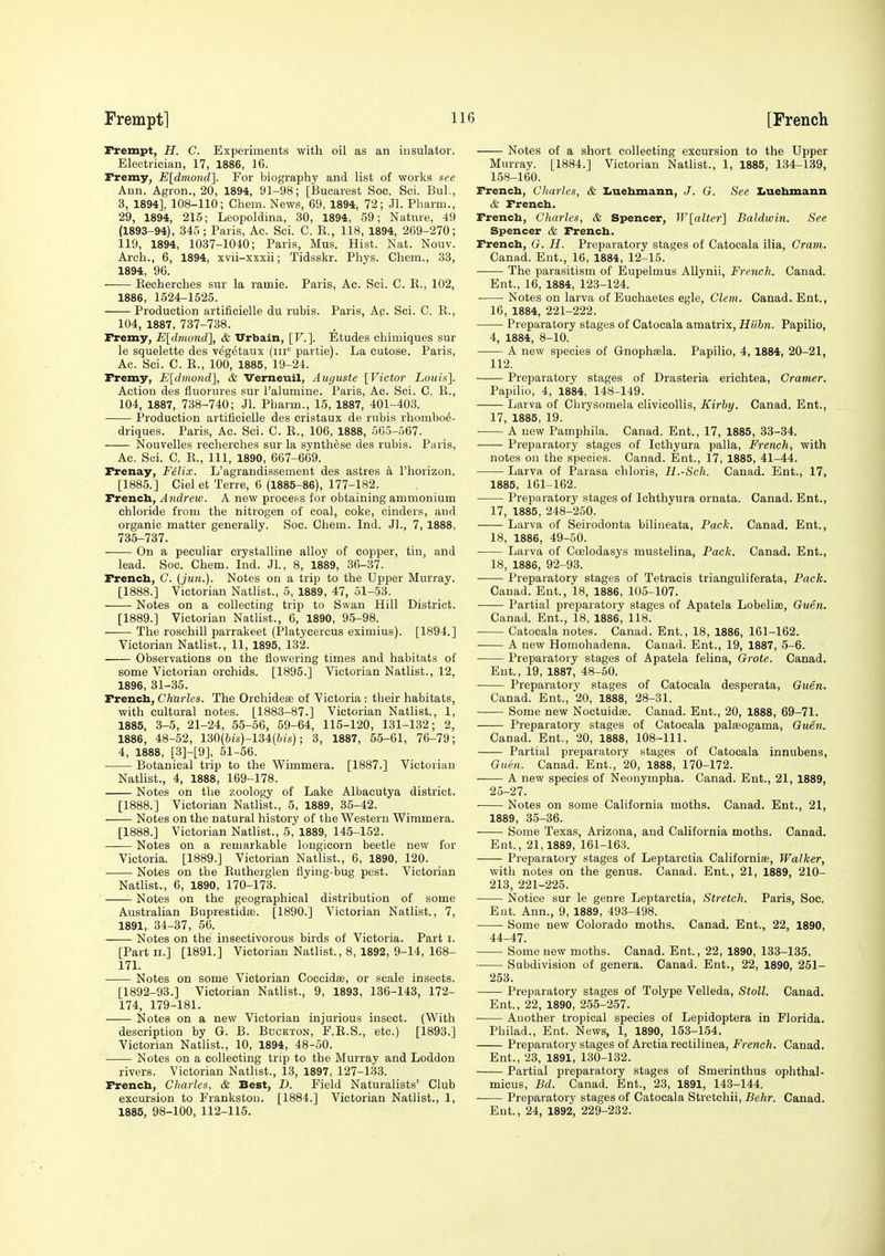 Frempt, H. C. Experiments with oil as an insulator. Electrician, 17, 1886, 16. rremy, E[dmoyid^. For biography and list of works see Ann. Agron., 20, 1894, 91-98; [JBucarest Soc. Sci. Bui., 3, 1894], 108-110; Chem. News, 69, 1894, 72; Jl. Pharm., 29, 1894, 215; Leopoldina, 30, 1894, 59; Nature, 49 (1893-94), 345 ; Paris, Ac. Sci. C. E., 118, 1894, 269-270; 119, 1894, 1037-1040; Paris, Mus. Hist. Nat. Nouv. Arch., 6, 1894, xvii-xxxii; Tidsskr. Phys. Chem., 33, 1894, 96. Kecherches sur la ramie. Paris, Ac. Sci. C. E., 102, 1886, 1524-1525. Production artificielle du rubis. Paris, Ap. Sci. C. E., 104, 1887, 737-738. rremy, Eldmond], & TJrbain, [F.]. Etudes chimiques sur le squelette des vegetaux (iii'' partie). La cutose. Paris, Ac. Sci. C. E., 100, 1885, 19-24. Fremy, Eldmond], & Verneuil, Auguste [Victor Louis]. Action des fluorures sur I'alumine. Paris, Ac. Sci. C. E., 104, 1887, 738-740; Jl. Pharm., 15, 1887, 401-403. Production artificielle des eristaux de rubis rhombo^- driques. Paris, Ac. Sci. C. E., 106, 1888, 565-567. Nouvelles recherches sur la synthase des rubis. Paris, Ac. Soi. C. E., Ill, 1890, 667-669. Frenay, Felix. L'agrandissement des astres a I'horizon. [1885.] Cielet Terre, 6 (1885-86), 177-182. French, Andrew. A new process for obtaining ammonium chloride from the nitrogen of coal, coke, cinders, and organic matter generally. Soc. Chem. Ind. Jl., 7, 1888, 735-737. On a peculiar crystalline alloy of copper, tin, and lead. Soc. Chem. Ind. Jl., 8, 1889, 36-37. French, C. (jwi.). Notes on a trip to the Upper Murray. [1888.] Victorian Natlist., 5, 1889, 47, 51-53. Notes on a collecting trip to Swan Hill District. [1889.] Victorian Nathst., 6, 1890, 95-98. The rosehill parrakeet (Platycercus eximius). [1894.] Victorian Natlist., 11, 1895, 132. Observations on the flowering times and habitats of some Victorian orchids. [1895.] Victorian Natlist., 12, 1896, 31-35. French, Charles. The Orehidese of Victoria : their habitats, with cultural notes. [1883-87.] Victorian Natlist., 1, 1885, 3-5, 21-24, 55-56, 59-64, 115-120, 131-132; 2, 1886, 48-52, 130(6is)-134(;-(s); 3, 1887, 55-61, 76-79; 4, 1888, [3]-[9], 51-56. Botanical trip to the Wimmera. [1887.] Victorian Natlist., 4, 1888, 169-178. Notes on the zoology of Lake Albacutya district. [1888.] Victorian Natlist., 5, 1889, 35-42. Notes on the natural history of the Western Wimmera. [1888.] Victorian Natlist., 5, 1889, 145-152. Notes on a remarkable longicorn beetle new for Victoria. [1889.] Victorian Natlist., 6, 1890, 120. Notes on the Eutherglen flying-bug pest. Victorian Natlist., 6, 1890, 170-173. Notes on the geographical distribution of some Australian Buprestidse. [1890.] Victorian Natlist., 7, 1891, 34-37, 56. Notes on the insectivorous birds of Victoria. Part i. [Part II.] [1891.] Victorian Natlist., 8, 1892, 9-14, 168- 17L . Notes on some Victorian Coccids, or scale insects. [1892-93.] Victorian Natlist., 9, 1893, 136-143, 172- 174, 179-181. Notes on a new Victorian injurious insect. (With description by G. B. Bdckton, F.E.S., etc.) [1893.] Victorian Natlist., 10, 1894, 48-50. Notes on a collecting trip to the Murray and Loddon rivers. Victorian Natlist., 13, 1897, 127-133. French, Charles, & Best, D. Field Naturalists' Club excursion to Frankstou. [1884.] Victorian Natlist., 1, 1886, 98-100, 112-115. Notes of a short collecting excursion to the Upper Murray. [1884.] Victorian Natlist., 1, 1885, 134-139, 158-160. French, Charles, & Iiuehmann, J. G. See Zjuehmann & French. French, Charles, & Spencer, Wlalter] Baldwin. See Spencer & French. French, G. H. Preparatory stages of Catocala ilia, Crani. Canad. Ent., 16, 1884, 12-15. • The parasitism of Eupelmus AUynii, French. Canad. Ent., 16, 1884, 123-124. Notes on larva of Euchaetes egle, Clem. Canad. Ent., 16, 1884, 221-222. Preparatory stages of Catocala amatrix, HUbn. Papilio, 4, 1884, 8-10. A new species of Gnophaala. Papilio, 4, 1884, 20-21, 112. Preparatory stages of Drasteria erichtea, Cramer. Papilio, 4, 1884, 148-149. Larva of Cbrysomela clivicollis, Kirhy. Canad. Ent., 17, 1885, 19. A new Pamphila. Canad. Ent., 17, 1885, 33-34. ■ Preparatory stages of Icthyura palla, French, with notes on the species. Canad. Ent., 17, 1885, 41-44. Larva of Parasa chloris, H.-Sch. Canad. Ent., 17, 1885, 161-162. Preparatory stages of Ichthyura ornata. Canad. Ent., 17, 1885, 248-250. Larva of Seirodonta bilineata. Pack. Canad. Ent., 18, 1886, 49-50. Larva of Ccelodasys mustelina, Pack. Canad. Ent., 18, 1886, 92 -93. Preparatory stages of Tetracis trianguliferata. Pack. Canad. Ent., 18, 1886, 105-107. Partial preparatory stages of Apatela Lobelise, Guen. Canad. Ent., 18, 1886, 118. Catocala notes. Canad. Ent., 18, 1886, 161-162. A new Homohadena. Canad. Ent., 19, 1887, 5-6. Preparatory stages of Apatela felina, Grate. Canad. Ent., 19, 1887, 48-50. Preparatory stages of Catocala desperata, Guen. Canad. Ent., 20, 1888, 28-31. Some new Noctuidse. Canad. Ent., 20, 1888, 69-71. Preparatoiy stages of Catocala palasogama, Guen. Canad. Ent., 20, 1888, 108-111. Partial preparatory stages of Catocala innubens, Guen. Canad. Ent., 20, 1888, 170-172. A new species of Neonympha. Canad. Ent., 21, 1889, 25-27. Notes on some California moths. Canad. Ent., 21, 1889, 35-36. Some Texas, Arizona, and California moths. Canad. Ent., 21,1889, 161-163. Preparatory stages of Leptarctia Californias, Walker, with notes on the genus. Canad. Ent., 21, 1889, 210- 213, 221-225. Notice sur le genre Leptarctia, Stretch. Paris, Soc. Ent. Ann., 9, 1889, 493-498. Some new Colorado moths. Canad. Ent., 22, 1890, 44-47. Some new moths. Canad. Ent., 22, 1890, 133-135. Subdivision of genera. Canad. Ent., 22, 1890, 251- 253. Preparatory stages of Tolype Velleda, Stoll. Canad. Ent., 22, 1890, 255-257. Another tropical species of Lepidoptera in Florida. Philad., Ent. News, 1, 1890, 153-154. Preparatory stages of Arctia rectilinea, French. Canad. Ent., 23, 1891, 130-132. Partial preparatory stages of Smerinthus ophthal- micus, Bd. Canad. Ent., 23, 1891, 143-144. Preparatory stages of Catocala Stretchii, Behr. Canad. Ent., 24, 1892, 229-232.