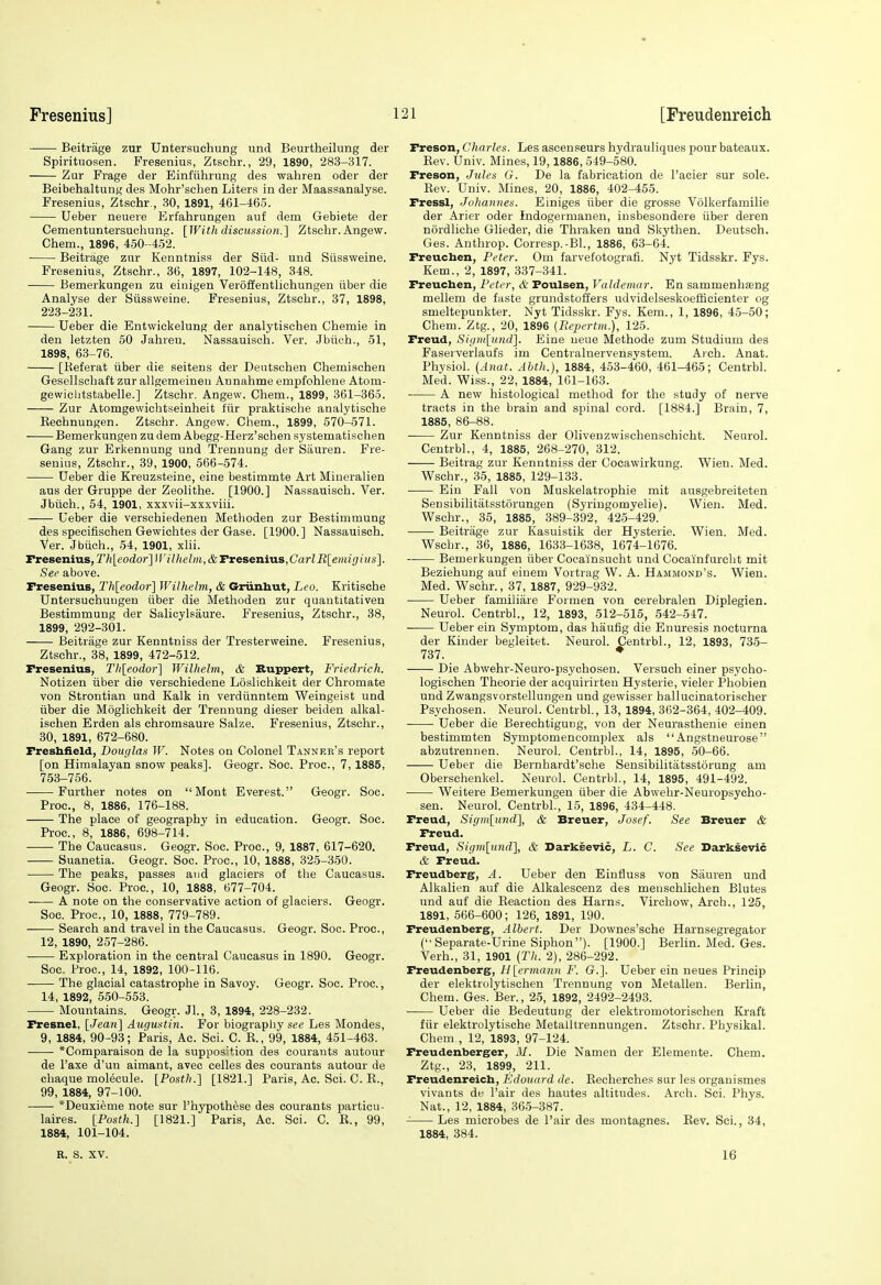 Beitrage zur Untersuchung und Beurtheilung der Spirituosen. Fresenius, Ztschr., 29, 1890, 283-317. Zur Frage der Einftihrung des wahren oder der Beibehaltung des Mohr'schen Liters in der Maassanalyse. Fresenius, Ztschr , 30, 1891, 461-465. Ueber neueie Erfahrungen auf dem Gebiete der Cementuntersuchung. [With discussion.'] Ztschr. Angew. Chem., 1896, 450-452. Beitrage zur Kenntniss der Siid- und Siissweine. Fresenius, Ztschr., 36, 1897, 102-148, 348. Bemerkungen zu einigen Veroffentlichungen iiber die Analyse der Stissvveine. Fresenius, Ztschr., 37, 1898, 223-231. Ueber die Entwickelung der analytischen Chemie in den letzten 50 Jahren. Nassauisoh. Ver. Jbiioh., 51, 1898, 63-76. [Keferat iiber die seitens der Deutschen Chemischen Gesellsohaft zur allgemeineu Annahme empfohlene Atom- gewiclitstabelle.] Ztschr. Angew. Chem., 1899, 361-365. Zur Atomgewichtseinheit ftir praktische analytische Eechnungen. Ztschr. Angew. Chem., 1899, 570-571. Bemerkungen zu dem Abegg-Herz'schen sy stematischen Gang zur Erkennung und Trennung der Siiuren. Fre- senius, Ztschr., 39, 1900, 566-574. Ueber die Kreuzsteine, eine bestimmte Art Mineralien aus der Gruppe der Zeolithe. [1900.] Nassauisch. Ver. Jbiich., 54, 1901, xxxvii-xxxviii. , Ueber die versehiedenen Methoden zur Bestimmung des specifischen Gewichtes der Gase. [1900.] Nassauisch. Ver. Jbiich., 54, 1901, xlii. Fresenius, Th[eodor]f!'ilhelm,&Txesenias,CarlBleinigius]. Sec above. Fresenius, Th[eodor] Wilhelm, & Griinhut, Leo. Kritische Untersuchuugen iiber die Metlioden zur quantitativen Bestimmung der Salicylsaure. Fresenius, Ztschr., 38, 1899, 292-301. Beitrage zur Kenntniss der Tresterweine. Fresenius, Ztschr., 38, 1899, 472-512. Fresenius, Thleodor] Wilhelm, & Ruppert, Friedrich. Notizen iiber die verschiedene Losliohkeit der Chromate von Strontian und Kalk in verdunntem Weingeist und iiber die Moglichkeit der Trennung dieser beiden alkal- ischen Erden als chromsaure Salze. Fresenius, Ztschr., 30, 1891, 672-680. Freshiield, Bouijlas W. Notes on Colonel Tanner's report [on Himalayan snow peaks]. Geogr. Soe. Proc, 7, 1885, 753-756. Further notes on Mont Everest. Geogr. Soc. Proc, 8, 1886, 176-188. The place of geography in education. Geogr. Soc. Proc, 8, 1886, 698-714. The Caucasus. Geogr. Soc. Proc, 9, 1887, 617-620. Suanetia. Geogr. Soc. Proc, 10, 1888, 325-350. The peaks, passes and glaciers of the Caucasus. Geogr. Soc. Proc, 10, 1888, 677-704. A note on the conservative action of glaciers. Geogr. Soc Proc, 10, 1888, 779-789. Search and travel in the Caucasus. Geogr. Soc. Proc, 12, 1890, 257-286. Exploration in the central Caucasus in 1890. Geogr. Soc Proc, 14, 1892, 100-116. The glacial catastrophe in Savoy. Geogr. Soc. Proc., 14, 1892, 550-553. Mountains. Geogr. Jl., 3, 1894, 228-232. Fresnel, [Jean~\ Augustin. For biograpliy see Les Mondes, 9, 1884, 90-93; Paris, Ac. Sci. C. E., 99, 1884, 451-463. *Comparaison de la supposition des courants autour de I'axe d'un aimant, avec celles des courants autour de chaque molecule. [Posth.] [1821.] Paris, Ac Sci. C. E., 99, 1884, 97-100. *Deuxieme note sur I'hypothese des courants particu- laires. [Posth.] [1821.] Paris, Ac Sci. C. E., 99, 1884, 101-104. Freson, Charles. Les ascenseurs hydrauliques pour bateaux. Eev. Univ. Mines, 19,1886, 549-580. Freson, Jules G. De la fabrication de I'acier sur sole. Eev. Univ. Mines, 20, 1886, 402-455. Fressl, Johannes. Einiges iiber die grosse Volkerfamilie der Arier oder Indogermanen, insbesondere iiber deren nordliche Glieder, die Thraken und Skythen. Deutsch. Ges. Anthrop. Corresp.-Bl., 1886, 63-64. Freuchen, Peter. Om farvefotografi. Nyt Tidsskr. Fys. Kem., 2, 1897, 337-341. Freuchen, Peter, & Foulsen, Valdemar. En sammenhseng mellem de faste grundstoJi'ers udvidelseskoefficienter eg smeltepunkter. Nyt Tidsskr. Fys. Kem., 1, 1896, 45-50; Chem. Ztg., 20, 1896 (Repertm.), 125. Freud, Sigti[[und]. Eine ueue Methode zum Studium des Faserverlaufs im Centralnervensystem. Ai-ch. Anat. Physiol. (Anat. Ahth.), 1884, 453-460, 461-465; Centrbl. Med. Wiss., 22, 1884, 161-163. A new histological method for the study of nerve tracts in the brain and spinal cord. [1884.] Brain, 7, 1885, 86-88. Zur Kenntniss der Olivenzwischenschicht. Neurol. Centrbl., 4, 1885, 268-270, 312. Beitrag zur Kenntniss der Cocawirkung. Wien. Med. Wschr., 35, 1885, 129-133. Ein Fall von Muskelatrophie mit ausgebreiteten Sensibilitatsstorungen (Syriugomyelie). Wien. Med. Wschr., 35, 1885, 389-392, 42-5-429. Beitrage zur Kasuistik der Hysterie. Wien. Med. Wschr., 36, 1886, 1633-1638, 1674-1676. Bemerkungen iiber Cocainsucht und Cocainfurcht mit Beziehung auf einem Vortrag W. A. Hammond's. Wien. Med. Wschr., 37, 1887, 929-932. Ueber familiiire Formen von cerebralen Diplegien. Neurol. Centrbl., 12, 1893, 512-515, 542-547. Ueber ein Symptom, das haufig die Enuresis nocturna der Kinder begleitet. Neurol. Centrbl., 12, 1893, 735- 737. * Die Abwehr-Neuro-psychosen. Versuch einer psycho- logischen Theorie der acquirirteu Hysterie, vieler Phobien und Zwangsvorstellungen und gewisser hallucinatorischer Psychosen. Neurol. Centrbl, 13, 1894, 362-364, 402-409. Ueber die Berechtigung, von der Neurasthenic einen bestimmten Symptomencomplex als  Angstneurose abzutrennen. Neurol. Centrbl., 14, 1895, .50-66. Ueber die Bernhardt'sche Sensibilitatsstorung am Oberschenkel. Neurol. Centrbl., 14, 1895, 491-492. Weitere Bemerkungen iiber die Abwehr-Neuropsycho- sen. Neurol. Centrbl., 15, 1896, 434-448. Freud, Sigin[imd'], & Breuer, Josef. See Breuer & Freud. Freud, Sigmlund], & Darksevic, L. C. See Darksevic & Freud. Freudberg, A. Ueber den Einfluss von Sauren und Alkalien auf die Alkalescenz des meuschlichen Blutes und auf die Eeactiou des Harns. Virchow, Arch., 125, 1891, 566-600; 126, 1891, 190. Freudenberg, Albert. Der Downes'sohe Harnsegregator (Separate-Urine Siphon). [1900.] Berlin. Med. Ges. Verb., 31, 1901 (Th. 2), 286-292. Freudenberg, H\ermann F. Q.\ Ueber ein neues Princip der elektrolytischen Trennung von Metallen. Berlin, Chem. Ges. Ber., 25, 1892, 2492-2493. Ueber die Bedeutung der elektromotorischen Kraft fiir elektrolytische Metalltrennungen. Ztschr. Physikal. Chem , 12, 1893, 97-124. Freudenberger, M. Die Namen der Elemente. Chem. Ztg., 23, 1899, 211. Freudenreich, Edouard de. Eecherches sur les organismes vivants de I'air des hautes altitudes. Arch. Sci. Phys. Nat., 12, 1884, 365-387. Les microbes de Pair des montagnes. Eev, Sci., 34, 1884, 384. R. S. XV. 16