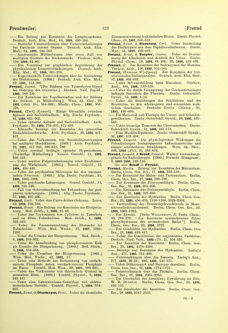 Ein Beitrag zur Kenntniss des Lymphosarkoms. Deutsch. Arch. Klin. Med., 64, 1899, 490-504. Statische Untersuchungeu iiber Fiebererscheinungen bei Carcinom innerer Organe, Deutsch. Arch. Klin. Med., 64, 1899, 544-563. Anatomische Mittheilungen iiber einen Fall von multiplen Gliomen des Riickenmarks. Virchow, Arch., 158, 1899, 64-80. Ein Vorschlag zur graphischen Eegistrirung der physikalischen Lungenveriinderungen. Deutsch. Arch. Klin. Med., 67, 1900, 265-278. Experimentelle Untersuchungeu iiber die Entstehung der Gichtknoten. [1900.] Deutsch. Arch. Klin. Med., 69, 1901, 155-205. Freund, August. *[Die Bildung von Trimethylen-Glycol bei Gahrung des Glycerins.] Deutsch. Natf. Tagebl., X880, 188-189. Zur Kenntniss des Vogelbeersaftes und der Bildung der Sorbose, (i. Mittheilung.) Wien, Ak. Sber., 99, 1891 (Abth. 2h), 584-602; Mhefte. Chem., 1890, 560- 678. X^eund, C[arl] S[amuel]. Einige Grenzfalle zwisohen Aphasia und Seelenblindheit. AUg. Ztschr. Psychiatr., 44, 1888, 661-662. Ueber optische Aphasia und Seelenblindheit. Arch. Psychiatr., 20, 1889, 276-297, 371-416. Klinische Beitrage zur Kenntniss der generellen Gedachtnissschwache. Arch. Psychiatr., 20, 1889, 441- 457. —— Ueber das Vorkommen von Sensibilitatsstorungen bei multipler Herdsklerose. [1889.] Arch. Psychiatr., 22, 1891, 317-344, 588-613, 780. — Ueber cerebral bedingta optische Hyperasthesie. (Vorliiufige Mittheilung.) Neurol. Centrbl., 11, 1892, 530-586. Ueber nervose Folgeerscheinungen einar Erschiitter- ung der Wirbelsiiule. [1893.] Neurol. Centrbl., 13, 1894, 438-448. Ueber die psychischen Stcirungen bei den traumat- ischen Neurosen. [1893.] Allg. Ztschr. Psychiatr., 61, 1895, 1005-1006. ■ Ueber psychische Lahmungen. Neurol. Centrbl., 14, 1895, 938-946. Fall von Gehorstauschung bei Erkrankung des peri- pheren Gehororgans. [1899.] Allg. Ztschr. Psychiatr., 57, 1900, 405-406. rreund, Emil. Ueber eine Curve dritter Ordnuug. Lotos, 42, 1894, 160-168. Freund, Ernst. Ein Beitrag zur Kenntniss der Blutgerin- nung. Med. Jbiich., 1, 1886, 46-48. Ueber das Vorkommen von Cellulose in Tuberkeln und im Blute Tuberkuloser. Med. Jbiich., 1, 1886, 335-342. —— Ueber die Zusammensetzung der Blutasche bei Tuberkulose. Wien. Med. Wschr., 37, 1887, 1292- 1293. Ueber die Ursache der Blutgerinnung. Med. Jbiich., 3, 1888, 259-302. Ueber die Ausscheidung vou phosphorsaurem Kalk als Ursache der Blutgerinnung. [1889.] Med. Jbiich., 3, 1888, 553-568. Uebar die Ursachen der Blutgerinnung. [1891.] Wien. Med. Wschr., 42, 1892, 17. Ueber eine Methode zur Bestimmung von einfaoh- saurem Phosphate neben zweifach-saurem Phosphate im Harne. Centrbl. Med. Wiss., 30, 1892, 689-691. • ■ Ueber das Vorkommen v^n thierischem Gummi in normalem Blute. [1892.] Centrbl. Physiol., 6, 1893, 345-347. Ueber eine Laboratoriums-Centrifuge mit elektro- motorischem Betriebe. Centrbl. Physiol., 7, 1894, 654- 656. Freund, Ernst, & Obennayer, Fritz. Ueber die chemiache Zusammensetzung leukamischan Blutes. Ztschr. Physiol. Chem., 15,1891, 310-318. Freund, Ernst, & Sternberg, Carl. Ueber Darstellung des Heilkorpers aus dam Diphtherieheilserum. Ztschr. Hyg., 31, 1899, 429-432. Freund, Ernst, & Toepfer, Gustav. Ueber die Bestim- mung der Alkalinitat und Aciditat des Urins. Ztschr. Physiol. Chem., 19, 1894, 84-103 ; 20, 1895, 455-459. Freund, G. Zur Kenntniss der Seifencysten der Mamma. Virchow, Arch., 156, 1899, 151-163. Freund, Hermann W[olfgang]. Zur Kenntniss der fort- scbreitanden Bulbarparalyse. Deutsch. Arch. Klin. Med., 37, 1885, 405-432. Ueber Schwanzbildung beim Menschen. Virchow, Arch., 104, 1886, 531-539. Ueber die durch Verengerung des Contractionsringes bedingte Retention der Placenta. Ztschr. Geburtshlf. Gyniik., 16, 1889, 1-15. Ueber die Beziehungen der Schilddriise und der Brustdriise zu den schwangeren und erkrankten weib- lichen Genitalien. Deutsche Ztschr. Chirurg., 31, 1891, 446-460. Die Mechanik und Tberapie der Uterus- und Scheiden- gewolberisse. Ztschr. Geburtshlf. Gyniik., 23, 1892, 436- 543. Ueber bosartige Tumoren der Chorionzotten. Ztschr. Geburtshlf. Gynak., 34, 1896, 161-173. ■ Eine Mastitis-Epidemie. Ztschr. Geburtshlf. Gynak., 36, 1897, 473-488. Freund, Leopold. Die physiologischen Wirkungen der Polentladungen hochgespannter Inductionsstrome und einiger unsichtbaren Strahlungen. Wien. Ak. Sber., 109, 1900 {Abth. 3), 583-654. Freund, Leopold, & SchifF, Eduard. Weitere Anwendungs- gebiete der Radiotherapie. [1900.] Portschr. Eontgenstr., 3, 1899-1900, 109-110. See also Schiff & Freund. Freund, Martin. Beitrag zur Kenntniss dar Malonsaure. Berlin, Chem. Ges. Ber., 17, 1884, 133-138. Zur Kenntniss der Malon- und Tartronsaure. Berlin, Chem. Ges. Ber., 17, 1884, 780-786. Zur Kenntniss des Ferrocyanathyls. Berlin, Cham. Ges. Ber., 21, 1888, 931-936. Zur Kenntniss des Platineyanathyls. Berlin, Chem. Ges. Ber., 21, 1888, 937-938. Zur Kenntniss des Hydrastins. Berlin, Chem. Gas. Ber., 22, 1889, 456-459, 1156-1160, 2329-2339. Verwandlung des Trinitrohydrazobenzols in Mono- nitrosodinitroazobenzol. Berlin, Chem. Ges. Bar., 22, 1889, 1663-1665. Zur Abwehr. [Siehe Willgerodt, Jl. Prakt. Chem., 40, 268-270: Zur Kenntniss symmetrischer Nitro- phenylhydrazine dar aromatischen Reihe.] Berlin, Chem. Ges. Bar., 22, 1889, 2727. Zur Geschichte des Hydrastins. Berlin, Chem. Ges. Ber., 23, 1890, 416-417. Ueber die Constitution der sogenannten Carbizine. Deutsch. Natf. Verb., 1890 (Th. 2), 104-105. Zur Kenntnis der Biazolone. Berlin, Chem. Ges. Bar., 24, 1891, 4178-4204. Beitrage zur Kenntniss des Hydrastins. Liebig's Ann., 271, 1892, 311-408. Untersuchungen iiber das Narcein. Liebig's Ann., 277, 1893, 20-58; 286, 1895, 248-255. Ueber Dithiourazol und Derivata desselben. Berlin, Chem. Ges. Ber., 27, 1894, 1774-1775. • Untersuchungen iiber das Thabain. Berlin, Chem. Ges. Ber., 27, 1894, 2961-2963. Zur Geschichte des Aconitins; Erwiderung an Hrn. W. R. DuNSTAN. Berlin, Cham. Gas. Ber., 28, 1896, 192-195. Zur Geschichte des Aconitins. Berlin, Chem. Ges. Ber., 28, 1895, 2537-2539. 16—2