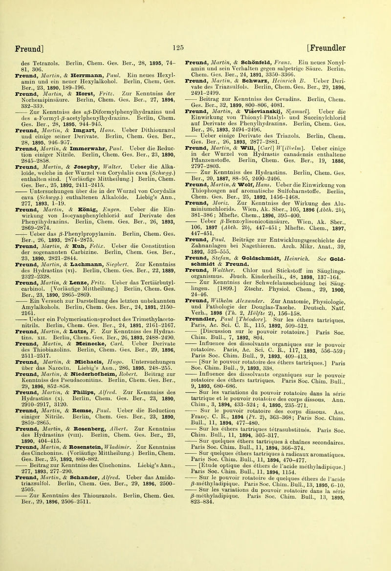 des Tetrazols. Berlin, Chem. Ges. Ber., 28, 1895, 74- 81, 306. Freund, Martin, & Herrmann, Paul. Bin neues Hexyl- amin und ein neuer Hexylalkohol. Berlin, Chem. Ges. Ber., 23, 1890, 189-196. Freund, Martin, & Horst, Fritz. Zur Kenntniss der Norheuiipinsaure. Berlin, Chem. Ges. Ber., 27, 1894, 832-339. Zur Kenntniss des a/3-Diformylphenylhydrazius und des a-Formyl-j3-acetylpheuylhydrazins. Berlin, Chem. Ges. Ber., 28, 1895, 944-945. Freund, Martin, & Imgart, Hans. Ueber Dithiourazol uud eiuige seiner Derivate. Berlin, Chem. Ges. Ber., 28, 1895, 946-957. Freund, Martin, & Immerwahr, Paul. Ueber die Keduc- tion einiger Nitrile. Berlin, Chem. Ges. Ber., 23, 1890, 2845-2858. Freund, Martin, & Josephy, Walter. Ueber die Alka- lo'ide, welche in der Wurzel von Corydalis cava (Schiogg.) enthalten sind. [Vorlaufige Mittheilung.] Berlin, Chem. Ges. Ber., 25, 1892, 2411-2415. Untersuchungen iiber die in der Wurzel von Corydalis cava (Schwgg.) enthaltenen Alkaloide. Liebig's Ann., 277, 1893, 1-19. Freund, Martin, & Konig, FAigen. Ueber die Ein- wirkung von Isocyanphenylchlorid auf Derivate des Phenylhydrazins. Berlin, Chem. Ges. Ber., 26, 1893, 2869-2874. —^ Ueber das /S-Phenylpropylamin. Berlin, Chem. Ges. ifeer., 26, 1893, 2874-2875. Freund, Martin, & Kub, Felix. Ueber die Constitution der sogenannten Carbizine. Berlin, Chem. Ges. Ber., 23, 1890, 2821-2844. Freund, Martin, & Iiaclimann, Siegbert. Zur Kenntniss des Hydrastins (vi). Berlin, Chem. Ges. Ber., 22, 1889, 2322-2328. Freund, Martin, & Lenze, Fritz. Ueber das Tertiarbutyl- carbinol. [Vorlautige Mittheilung.] Berlin, Chem. Ges. Ber., 23, 1890, 2865-2869. ■ Ein Versuch zur Darstellung des letzten unbekannten Amylalkohols. Berlin, Chem. Ges. Ber., 24, 1891, 2150- 2161. Ueber ein Polymerisationsproduct des Trimethylaceto- nitrils. Berlin, Chem. Ges. Ber., 24, 1891, 2161-2167. Freund, Martin, & I>utze, F. Zur Kenntniss des Hydras- tins, xn. Berlin, Chem. Ges. Ber., 26, 1893, 2488-2490. Freund, Martin, & Meinecke, Carl. Ueber Derivate des Thiobiazolins. Berlin, Chem. Ges. Ber., 29, 1896, 2511-2517. Freund, Martin, & Micbaels, Hugo. Untersuchungen iiber das Narcein. Liebig's Aun., 286, 1895, 248-255. Freund, Martin, & Niederhofbeim, Robert. Beitrag zur Kenntniss des Pseudaconitins. Berlin, Chem. Ges. Ber., 29, 1896, 852-858. Freund, Martin, & Fbilips, Alfred. Zur Kenutuiss des Hydrastins (x). Berlin, Chem. Ges. Ber., 23, 1890, 2910-2917, 3120. Freund, Martin, & Remse, Paul. Ueber die Reduction einiger Nitrile. Berlin, Chem. Ges. Ber., 23, 1890, 2859-2865. Freund, Martin, & Rosenberg, Albert. Zur Kenntniss des Hydrastins (vm). Berlin, Chem. Ges. Ber., 23, 1890, 404-415. Freund, Martin, & Bosenstein, Wladimir. Zur Kenntniss des Cinchonins. (Vorlaufige Mittheilung.) Berlin, Chem. Ges. Ber., 25, 1892, 880-882. Beitrag zur Kenntniss des Cinchonins. Liebig's Ann., 277, 1893, 277-290. Freund, Martin, & Scbander, Alfred. Ueber das Amido- triazsultol. Berlin, Chem. Ges. Ber., 29, 1896, 2500- 2505. Zur Kenntniss des Thiourazols. Berlin, Chem. Ges. Ber., 29, 1896, 2506-2511. Freund, Martin, & Scbonfeld, Franz. Ein neues Nonyl- amin und sein Verhalten gegen salpetrige Siiure. Berlin, Chem. Ges. Ber., 24, 1891, 3350-3366. Freund, Martin, & Scbwarz, Heinrich B. Ueber Deri- vate des Triazsulfols. Berlin, Chem. Ges. Ber., 29, 1896, 2491-2499. • Beitrag zur Kenntniss des Cevadins. Berlin, Chem. Ges. Ber., 32, 1899, 800-806, 4081. Freund, Martin, & Visevianskij, SlcunueV]. Ueber die Einwirkung von Thionyl-Phtalyl- und Succinylchlorid auf Derivate des Phenylhydrazins. Berlin, Chem. Ges. Ber., 26, 1893, 2494-2496. Ueber einige Derivate des Triazols. Berlin, Chem. Ges. Ber., 26, 1893, 2877-2881. Freund, Martin, & Will, [Carl'] W[ilhelm\. Ueber einige in der Wurzel von Hydrastis canadensis enthaltene Pflanzenstoffe. Berlin, Chem. Ges. Ber., 19, 1886 2797-2803. Zur Kenntniss des Hydrastins. Berlin, Chem. Ges. Ber., 20, 1887, 88-95, 2400-2406. Freund, Martin, & Wolf, Hans. Ueber die Einwirkung von Thiophosgen auf aromatische Sulfoharnstoffe. Berlin, Chem. Ges. Ber., 25, 1892, 1456-1468. Freund, Moriz. Zur Kenntniss der Wirkung des Alu- miuiumchlorids. Wien, Ak. Sber., 105, 1896 (Abth. 2b), 381-386; Mhefte. Chem., 1896, 395-400. Ueber (3-Benzoylisonicotinsaure. Wien, Ak. Sber., 106, 1897 (Abth. 2b), 447-451; Mhefte. Chem., 1897, 447-451. Freund, Paul. Beitrage zur Entwicklungsgeschichte der Zahnanlagen bei Nagethieren. Arch. Mikr. Anat., 39, 1892, 525-555. Freund, Stefan, & Goldscbmidt, Heinrich. See Gold- scbmidt & Freund. Freund, Walther. Chlor uud Stickstoff im Sauglings- organismus. Jbuch. Kinderheilk., 48, 1898, 137-164. Zur Kenntniss der Schwefelausscheidung bei Saug- lingen. [1899.] Ztschr. Physiol. Chem., 29, 1900 24-46. Freund, Wilhelm Alexander. Zur Anatomic, Physiologic, und Pathologie der Douglas-Tasche. Deutsch. Natf' Verh., 1898 (Th. 2, Hiilfte 2), 156-158. Freundler, Paul [Theodore]. Sur les ethers tartriques. Paris, Ac. Sci. C. R., 115, 1892, 509-512. [Discussion sur le pouvoir rotatoire.] Paris See Chim. Bull., 7, 1892, 804. Influence des dissolvants organiques sur le pouvoir rotatoire. Paris, Ac. Sci. C. R., 117, 1893, 556-559- Paris Soc. Chim. Bull., 9, 1893, 409-413. ' [Sur le pouvoir rotatoire des Others tartriques.] Paris Soc. Chim. Bull., 9, 1893, 338. Influence des dissolvauts organiques sur le pouvoir rotatoire des ethers tartriques. Paris Soc. Chim Bull 9, 1893, 680-686. Sur les variations du pouvoir rotatoire dans la sirie tartrique et le pouvoir rotatoire des corps dissous Ann Chim., 3, 1894, 433-524; 4, 1895, 235-271. ■ Sur le pouvoir rotatoire des corps dissous. Ass Fran?. C. E., 1894 {Ft. 2), 363-368; Paris Soc. Chim. Bull., 11, 1894, 477-480. Sur les ethers tartriques tetrasubstitues. Paris See Chim. Bull., 11, 1894, 305-317. Sur quelques Others tartriques a chaines secondaires. Paris Soc. Chim. Bull., 11, 1894, 366-374. Sur quelques ethers tartriques a radicaux aromatiques. Paris Soc. Chim. Bull., 11, 1894, 470-477. [Etude optique des ethers de I'acide methyladipique.] Paris Soc. Chim. Bull., 11, 1894, 1154. Sur le pouvoir rotatoire de quelques ethers de I'acide /3-methyladipique. Paris Soc. Chim. Bull., 13, 1895, 6-10. Sur les variations du pouvoir rotatoire dans la s^rie /3-methyladipique. Paris Soc. Chim. Bull., 13 1895 823-834.