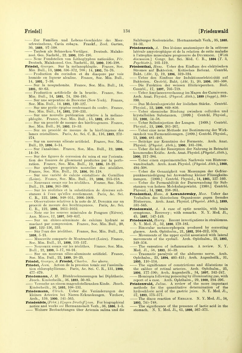 Zur Familien und Lebens-Geschiehte des Meer- schweincbens, Cavia cobaya. Frankf., Zool. Garten, 30, 1889, 97-108. ■ Tauben als Schnecken-Vertilger. Deutscb. Malako- zool. Ges. Naohrbl, 22, 1890, 195-190. Neue Fundstellen von Litboglyphus naticoides, Fer. Deutscb. Malakozool. Ges. Nachrbl., 22, 1890, 196-198. Friedel, Georges. Sur la m^lanoplilogite. France, Soc. Min. Bull., 13, 1890, 336-372, 708; 14, 1891, 74-76. Production du corindon et du diaspora par voie humide en liqueur alcaline. France, Soc. Min. Bull., 14, 1891, 7-10. Sur la nesquebonite. France, Soc. IVIin. Bull., 14, 1891, 60-63. Production artificielle de la brucite. France, See. Min. Bull., 14, 1891, 74, 194-195. Sur une serpentine de Brewster (New-York). France, Soc. Min. Bull., 14, 1891, 120-127. Sur une pyrite epigeue renfermaut du soufre. France, Soc. Min. Bull., 14, 1891, 230-231. Sur une nouvelle publication relative k la m^lano- phlogite. France, Soc. Min. Bull., 15, 1892, 49-58. Sur un procede de mesure des birefringences. France, Soc. Min. Bull., 16, 1893, 19-33. Sur uu precede de mesure de la birefringence des lames cristallines. Paris, Ac. Sci. C. B., 116, 1893, 272- 274. Sur un uouveau silicate artificiel. France, Soc. Min. Bull, 19, 1896, 5-14. Sur I'analcime. France, Soc. Min. Bull., 19, 1896, 14-18. Sur des figures de corrosion dix'mica et sur I'orienta- tion des fissures de glissement produites par la perfo- ration. France, Soc. Min. Bull., 19. 1896, 18-22. Sur quelques proprietes uouvelles des zeolithes. France, Soc. Min. Bull., 19, 1896, 94-118. Sur une variete de calcite cristallisee de. Cornillon (Loire). France, Soc. Min. Bull., 19, 1896, 215-218. ■ Nouveaux essais sur les zeolithes. France, Soc. Min. Bull., 19, 1896, 363-390. Sur les zeolithes et la substitution de diverses sub- stances a I'eau qu'elles contiennent. Paris, Ac. Sci. C. E., 122, 1896, 948-961, 1006-1009. Observations relatives a la note de M. Dongier sur un procede de mesure des birefringences. Paris, Ac. Sci. C. E., 122, 1896, 1051-1062. Note sur les sources minerales de Pougues (Ni^vre). Ann. Mines, 12, 1897, 589-637. Sur un chloro-aluminate de calcium hydrate se maclant par compression. France, Soc. Min. Bull., 20, 1897, 122-136, 333. Sur I'eau des zeolithes. France, Soc. Min. Bull., 21, 1898, 5-21. Muscovite compacte de Montrambert (Loire). France, Soc. Min. Bull., 21, 1898, 135-137. Nouveaux essais sur les zeolithes. France, Soc. Min. Bull, 22, 1899, 5-17, 84-91. Sur un nouveau silico-alurainate artificiel. France, Soc. Min. Bull., 22, 1899, 20-25. Friedel, Georges, & Friedel, diaries. See above. Friedel, Jean. Action de la pression totale sur Tassimila- tion chlorophyllienne. Paris, Ac. Sci. C. E., 131, 1900, 477-479. Friedemann, J. H. Blutdruokmessungen bei Diplitherie. Jbucb. Kinderheilk., 36, 1893, 50-85. Versuche an einem magenfistelkraukeu Kinde. Jbuch. Kinderheilk., 36, 1893, 108-131. Friedemann, Ulrich. Ueber die Veriinderungen der kleinen Arterien bei Nieren-Erkraukungen. Virchow, Arch., 169, 1900, 541-565. FriedenfelB, (Frhr.) Eliigeii Drotleff] roii. For biographical notice and works see Hermannstadt Verb., 36, 1886, 1-5. Weitere Beobachtungen iiber Artemia salina und die Salzburger Soolenteiche. Heritiannstadt Verb., 35,1885, 24-31. Friedenreich, A. Des lesions anatomiques de la sclerose laterale amyotrophique et de la relation de cette maladie k I'atrophie musculaire progressive de Duchenne. [With discussion.] Congr. Int. Sci. MM. C. E., 1884 {T. 3, Psychiatr.), 105-119. Friedenthal, Hans. Ueber den Einfluss des elektrischen Stromes aut Bakterien. Kritisches Eeferat. Centrbl. Bakt. {Abt. 1), 19, 1896, 319-324. Ueber den Einfluss der Induktionselektrizitiit auf Bakterien. Ceutibl. Bakt. {Abt. 1), 20, 1896, 605-508. Die Funktiou der weissen Blutkorperchen. Biol. Centrbl., 17, 1897, 705-719. Ueber Amylaceenverdauung im Magen der Carnivoren. Arch. Anat. Physiol. (Physiol. Abth.), 1899 (SuppL), 383- 390. Das Moleculargewicht der loslichen Starke. Centrbl. Physiol., 12, 1899, 849-850. Ueber chemische Bindung zwischen colloiden und krystalloiden Substanzen. [1899.] Centrbl. Physiol., 13, 1900, 54-58. Ueber Selbstinjection der Lungen. [1899.] Centrbl. Physiol., 13, 1900, 265-267. Ueber eiue neue Methode zur Bestimmung der Wirk- samkeit von Fermentlosuugen. [1899.] Centrbl. Physiol., 13, 1900, 481-485. Beitrage zur Kenntniss der Fermente. Arch. Anat. Physiol. {Physiol. Abth.), 1900, 181-194. Ueber die bei der Eesorption der Nahrung in Betracht kommenden Krafte. Arch. Anat. Physiol. {Physiol. Abth.), 1900, 217-284. Ueber einen experimentellen Nachweis von Blutsver- wandtschaft. Arch. Anat. Physiol. {Physiol. Abth.), 1900, 494-508. Ueber die Genauigkeit von Messungen der Gefrier- punktserniedrigung bei Anwendung kleiner Fliissigkeits- meugeu. [1900.] Centrbl. Physiol., 14, 1901, 157-160. Ueber die Permeabilitat der Darmwandung fiir Sub- stanzen von hohem Molekulargewicht. [1900.] Centrbl. Physiol, 14, 1901, 258-261. Friedenthal, Hans, & liewandowsky, Max. Ueber das Verbalten des thierischeu Organismus gegen fremdes Blutserum. Arch. Anat. Physiol. {Physiol. Abth.), 1899, 631-545. Friedenwald, A. A case of optic neuritis, with brain symptoms. Eecovery; with remarks. N. Y. Med. Jl., 45, 1887, 147-149. Friedenwald, Harry. Eecent investigations in strabismus. N. Y. Med. Jl, 52, 1890, 179-181. Binocular metamorphopsia produced by correcting glasses. Arch. Ophthalm., 21, 1892, 204-212, 578. Movements of the upper eyelid associated with lateral movements of the eyeball. Arch. Ophthalm., 22, 1893, 349-354. The causation of inflammation. A review. N. Y. Med. Jl, 68, 1893, 35-39. Traumatic paralysis of the abducens nerve. Arch. Ophthalm., 23, 1894, 403-415; Arch. Augenheilk., 31, 1895, 110-114. The significance of constrictions and dilatations in the calibre of retinal arteries. Arch. Ophthalm., 25, 1896, 177-190; Arch. Augenheilk., 34, 1897, 242-247. Heniiopia following poisoning by illuminating gas, with report of a case. Arch. Ophthalm., 29, 1900, 294-296. Friedenwald, Julius. A review of the more important methods for the quantitative determination of the hydrochloric acid of the gastric juice. N. Y. Med. Jl., 67, 1893, 575-577. The diazo reaction of Ehrlich. N. Y. Med. Jl, 58, 1893, 746-748. The significance of the presence of lactic acid in the stomach. N. Y. Med. Jl, 61, 1895, 367-371.