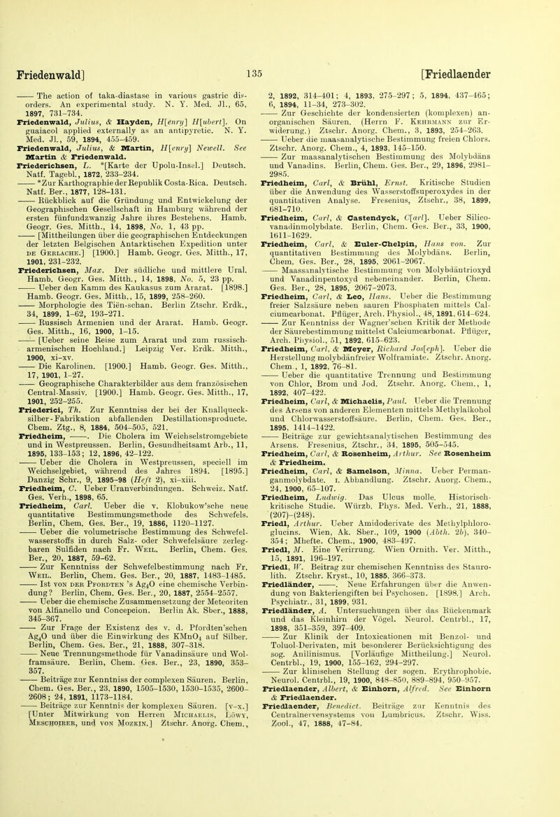 The action of talca-diastase in various gastric di?- orders. An experimental study. N. Y. Med. JL, 65, 1897, 731-734. Friedenwald, Julius, & Hayden, H[enni] H{uherl]. On guaiacol applied externally as an antipyretic. N. Y. Med. JL, 59, 1894, 455-4.59. Friedenwald, Julius, & Martin, H[enry\ Newell. See Martin & Friedenwald. Friederichsen, L. *[Karte der Upolu-InseL] Deutsch. Natf. Tagebl., 1872, 233-234. *Zur Karthographie derEepublik Costa-Rica. Deutsch. Natf. Ber., 1877, 128-131. Riickblick auf die Griindung und Entwickelung der Geographischen Gesellschaft in Hamburg wahrend der ersten fiinfundzwanzig Jahre ihres Bestebens. Hamb. Geogr. Ges. Mitth., 14, 1898, No. 1, 43 pp. [Mittheilungen iiber die geographischen Entdeckungen der letzten Belgischen Antarktischen Expedition unter DE Gerlache.] [1900.] Hamb. Geogr. Ges. Mitth., 17, 1901, 231-232. Friedericbsen, Max. Der siidliche und mittlere Ural. Hamb. Geogr. Ges. Mitth., 14, 1898, No. 5, 23 pp. Ueber den Kamm des Kaukasus zum Ararat. [1898.] Hamb. Geogr. Ges. Mitth., 15, 1899, 258-260. Morphologie des Tien-schan. Berlin Ztschr. Erdk., 34, 1899, 1-62, 193-271. Russisch Armenien und der Ararat. Hamb. Geogr. Ges. Mitth., 16, 1900, 1-15. —'— [Ueber seine Reise zum Ararat und zum russisch- ■ armenischen Hochlaud.] Leipzig Ver. Erdk. Mitth., 1900, xi-xv. Die Karolinen. [1900.] Hamb. Geogr. Ges. Mitth., 17, 1901, 1-27. Geographische Charakterbilder aus dem franzosischen Central-Massiv. [1900.] Hamb. Geogr. Ges. Mitth., 17, 1901, 252-255. Friederici, Th. Zur Kenntniss der bei der Knallqueck- silber-Fabrikation abfallenden Destillationsproducte. Chem. Ztg., 8, 1884, 504-505, 521. Friedheim, . Die Cholera im Weichselstromgebiete und in Westpreussen. Berlin, Gesundheitsamt Arb., 11, 1896, 133-153; 12, 1896, 42-122. Ueber die Cholera in Westpreussen, speciell im Weichselgebiet, wahrend des Jahres 1894. [1895.] Danzig Schr., 9, 1895-98 {Heft 2), xi-xiii. Friedbeim, G. Ueber Uranverbindungen. Schweiz. Natf. Ges. Verb., 1898, 65. Friedheim, Carl. Ueber die v. Klobukow'sche neue quantitative Bestimmungsmethode des Schwefels. Berlin, Chem. Ges. Ber., 19, 1886, 1120-1127. Ueber die volumetrische Bestimmung des Schwefel- wasserstoffs in durch Salz- oder Schwefelsaure zerleg- baren Sulfiden nach Fr. Weil. Berlin, Chem. Ges. Ber., 20, 1887, 59-62. Zur Kenntniss der Schwefelbestimmung nach Fr. Weil. Berlin, Chem. Ges. Ber., 20, 1887, 1483-1485. 1st VON DER Pfordten's Ag40 eine chemische Verbin- dung? Berlin, Chem. Ges. Ber., 20, 1887, 2554-2557. Ueber die chemische Zusammensetzung der Meteoriten von Alfianello und Concepcion. Berlin Ak. Sber., 1888, 845-367. Zur Frage der Existenz des v. d. Pfordten'schen Ag40 und iiber die Einwirkung des KMn04 auf Silber. Berlin, Chem. Ges. Ber., 21, 1888, 307-318. Neue Trennungsmethode fiir Vanadinsaure und Wol- framsaure. Berlin, Chem. Ges. Ber., 23, 1890, 353- 357. Beitrage zur Kenntniss der complexen Sauren. Berlin, Chem. Ges. Ber., 23, 1890, 1505-1530, 1530-1535, 2600- 2608; 24, 1891, 1173-1184. Beitrage zur Kenntnis der komplexen Sauren. [v-x.] [Unter Mitwirkung von Herren Michaelis, Lowy, Meschoihee, und von Mozkin.] Ztschr. Anorg. Chem., 2, 1892, 314-401; 4, 1893, 275-297; 5, 1894, 437-465; 6, 1894, 11-34, 273-302. Zur Geschichte der kondensierte.n (komplexen) an- organischen Sauren. (Herrn F. Kehrmann zur Er- widerung.) Ztschr. Anorg. Chem., 3, 1893, 254-263. Ueber die maasanalytische Bestimmung freien Chlors. Ztschr. Anorg. Chem., 4, 1893, 145-150. Zur maasanalytisohen Bestimmung des Molybdans und Vanadins. Berlin, Chem. Ges. Ber., 29, 1896', 2981- 2985. Friedheim, Carl, & Briihl, Ernst. Kritische Studien iiber die Anwendung des Wasserstoffsuperoxydes in der quantitativen Analyse. Fresenius, Ztschr., 38, 1899, 681-710. Friedheim, Carl, & Castendyck, C[arl]. Ueber Silico- vanadinmolybdate. Berlin, Chem. Ges. Ber., 33, 1900, 1611-1629. Friedheim, Carl, & EtUer-Chelpin, Hans von. Zur quantitativen Bestimmung des Molybdans. Berlin, Chem. Ges. Ber., 28, 1895, 2061-2067. Maassanalytische Bestimmung von Molybdiiutrioxyd und Vauadinpentoxyd nebeneinander. Berlin, Chem. Ges. Ber., 28, 1895,' 2067-2073. Friedheim, Carl, di Leo, Hajis. Ueber die Bestimmung freier Salzsaure neben sauren Phosphaten mittels Cal- ciumcarbonat. Pfliiger, Arch. Physiol., 48, 1891, 614-624. Zur Kenntniss der Wagner'scben Kritik der Methode der Saurebestimmung mittelst Calciumcarbonat. Pfliiger, Arch. Physiol., 51, 1892, 615-623. Friedheim, Carl, & Meyer, Richard Jos[eph]. Ueber die Herstellung molybdanfreier Wolframiate. Ztschr. Anorg. Chem., 1, 1892, 76-81. Ueber die quantitative Trennung und Bestimmung von Chlor, Brom und Jod. Ztschr. Anorg. Chem., 1, 1892, 407-422. Friedheim, Carl, & Michaelis, Paul. Ueber die Trennung des Arsens von anderen Elementen mittels Methylalkohol und Chlorwasserstoffsaure. Berlin, Chem. Ges. Ber., 1895, 1414-1422. Beitrage zur gewichtsanalytischen Bestimmung des Arsens. Fresenius, Ztschr., 34, 1895, 505-545. Friedheim, Carl, & Rosenheim, Arthur. See Rosenheim & Friedheim. Friedheim, Carl, & Samelson, .Minna. Ueber Perman- ganmolybdate. i. Abhandlung. Ztschr. Anorg. Chem., 24, 1900, 65-107. Friedheim, Ludwig. Das Ulcus molle. Historisch- kritische Studie. Wiirzb. Phys. Med. Verb., 21, 1888, (207)-(248). Friedl, Arthur. Ueber Amidoderivate des Metbylphloro- glucins. Wien, Ak. Sber., 109, 1900 (Abth. 2h), 340- 354; Mhefte. Chem., 1900, 483-497. Friedl, 31. Eine Verirrung. Wien Ornith. Ver. Mitth., 15, 1891, 196-197. Friedl, IV. Beitrag zur chemischen Kenntniss des Stauro- lith. Ztschr. Kryst., 10, 1885, 366-373. Friedlander, . Neue Erfahrungen iiber die Anwen- dung von Bakteriengiften bei Psychosen. [1898.] Arch. Psychiatr., 31, 1899, 931. Friedlander, A. Untersuchungen iiber das Riickenmark und das Kleinhiru der Vogel. Neurol. Centrbl., 17, 1898, 351-359, 397-409. Zur Klinik der Intoxicationen mit Benzol- und Toluol-Derivaten, mit besonderer Beriicksichtigung des sog. Anilinismus. [Vorlaufige Mittheilung.] Neurol. Centrbl., 19, 1900, 155-162, 294-297. Zur klinischen Stelluug der sogen. Erythrophobie. Neurol. Centrbl., 19, 1900, 848-850, 889-894, 950-957. Friedlaender, Albert, & Einhorn, Alfred. See Einhorn & Friedlaender. Friedlaender, Benedict. Beitrage zur Kenutnis des Ceutialnei vensystems vou Lumbricus, Ztschr, Wiss. Zool., 47, 1888, -17-84.