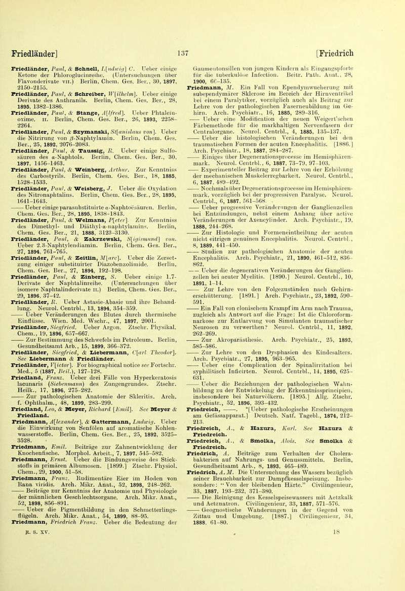 Friedlander, Paul, & SchneU, I,[iidivi(i] C. Ueber eiiiif^e Ketone der Phloroglucinreihe. (Untersuchungen iiber Flavonderivate vii.) Berlin, Chem. Ges. Ber., 30, 1897, 2150-2165. Friedlander, Paul, & Schreiber, Wlilhelm]. Ueber einige Derivate des Anthranils. Berlin, Chem. Ges. Ber., 28, 1895, 1382-1386. Friedlander, Paul, & Stange, A[lfrc'd]. Ueber Phtaleiii- oxime. ii. Berlin, Chem. Ges. Ber., 26, 1893, 2258- 2264. Friedlander, Paul, & Szymanski, St[aiudaus von]. Ueber die Nitrirung von /i-Naphtylainin. Berlin, Chem. Ges. Ber., 25, 1892, 2076-2083. Friedlander, Paul, & Taussig, R. Ueber einige Siilfo- siiuren des a-Naphtols. Berlin, Chem. Ges. Ber., 30, 1897, 1456-1463. Friedlander, Paul, & Weinberg, Arthur. Zur Kenntniss des Carbostyrils. Berlin, Chem. Ges. Ber., 18, 1885, 1528-1533. Friedlander, Paul, & Weisberg, J. Ueber die Oxydation des Nitronaphtalins. Berlin, Chem. Ges. Ber., 28, 1895, 1641-1643. Ueber einige parasubstituirte a-Naphtoesauren. Berlin, Chem. Ges. Ber., 28, 1895, 1838-1843. Friedlander, Paul, & Welmans, P[eter]. Zur Kenntniss des Dimethyl- und Diiithyl-a-iiaphtylamins. Berlin, Chem. Ges.'Ber., 21, 1888, 3123-3130. Friedlander, Paul, & Zakrzewski, S[;igisniuv(l] von. Ueber 2.3-Naphtylendiamin. Berlin, Chem. Ges. Bar., 27, 1894, 761-765. Friedlander, Paul, & Zeitlin, M[a7'c]. Ueber die Zerset- zung einiger substituirter Diazobenzolimide. Berlin, Chem. Ges. Ber., 27, 1894, 192-198. Friedlander, Paul, & Zinberg, S. Ueber einige 1.7- Derivate der Naphtalinreihe. (Untersuchungen tiber isomere Naphtalinderivate ii.) Berlin, Chem. Ges. Ber., 29, 1896, 37-42. Friedlander, R. Ueber Astasie-Abasie und ihre Behand- lung. Neurol. Centrbl., 13, 1894, 3-54-359. Ueber Veriinderungen des Blutes durch thermische Einflusse. Wien. Med. Wschr., 47, 1897, 2001. Friedlander, Siegfried. Ueber Argon. Ztschr. Pliysikal. Chem., 19, 1896, 657-667. Zur Bestimmung des Schwefels im Petroleum. Berlin, Gesundheitsamt Arb., 15, 1899, 366-372. Friedlander, Siegfried, & Iiiebermann, C[arl Theodor]. See Iiiebermann & Friedlander. Friedlander, V[ictor'\. For biographical notice see Fortschr. Med., 5 (1887, Beil.), 127-128. Friedland, Franz. Ueber drei Falle von Hyperkeratosis laeunaris (Siebenviann) des Zungengrundes. Ztschr. Heilk., 17, 1896, 275-282. Zur pathologischen Anatomie der Skleritis. Arch. f. Ophthalm., 48, 1899, 283-299. Friedland, Leo, & Meyer, Richard lEmil}. See Meyer & Friedland. Friedmann, A[lexander], & Gattermann, Ludwig. Ueber die Einwirkung von Senfolen auf aromatische Kohlen- wasserstoffe. Berlin, Chem. Ges. Ber., 25, 1892, 3525- 3528. Friedmann, Emil. Beitrage zur Zahnentwicklung der Knochenfische. Morphol. Arbeit., 7, 1897, 545-582. Friedmann, Ernst. Ueber die Bindungsweise des Stick- stoffs in primaren Albumosen. [1899.] Ztschr. Physiol. Chem., 29, 1900, 51-58. Friedmann, Franz. Kudimentare Eier im Hoden von Kana viridis. Arch. Mikr. Amit., 52, 1898, 248-262. Beitrage zur Kenntniss der Anatomie und Physiologie der mannlichen Geschlechtsorgane. Arch. Mikr. Anat., 52, 1898, 856-891. Ueber die Pigmentbilduug in den Schmetterlings- fliigeln. Arch. Mikr. Anat., 54, 1899, 88-95. Friedmann, Friedrich Franz. Ueber die Bedeutung der Gaumentonsillen von jungen Kindern als Eiugangspforte fiir die tuberkulo.-ie Infection. Beitr. Path. Aiiat., 28, 1900, 6K-135. Friedmann, M. Ein Fall von Ependymwucherung mit subependymiirer Sklerose im Bereich der Hirnventrikel bei einem Paralytiker, vorziiglich auch als Beitrag zur Lehre von der pathologischen Faserneubildung im Ge- liirn. Arch. Psychiatr., 16, 1885, 289-316. Ueber eine Modification der neuen Weigert'schen Farbemethode fiir die markhaltigen Nervenfasern der Centralorgane. Neurol. Centrbl., 4, 1885, 135-137. Ueber die histologischen Veriinderungen bei den traumatischen Formen der acuten Encephalitis. [1886.] Arch. Psychiatr., 18, 1887, 284-287. Einiges iiber Degenerationsprocesse im Hemisphiiren- mark. Neurol. Centrbl., 6, 1887, 73-79, 97-103. Experimenteller Beitrag zur Lehre von der Erhohung der mechanischen Muskelerregbarkeit. Neurol. Centrbl., 6, 1887, 489-492. Nochmals iiber Degenerationsprocesse im Hemispliiiren- mark, vorziiglich bei der progressiven Paralyse. Neurol. Centrbl., 6, 1887, 561-568. Ueber progressive Veriinderimgen der Ganglienzellen bei Entziindungeu, nebst einem Anhang iiber active Veriinderungen der Axencylinder. Arch. Psychiatr., 19, 1888, 244-268. Zur Histologic und Formeneintheiluog der acuten nicht eitrigen genuinen Encephalitis. Neurol. Centrbl., 8, 1889, 441-4-50. IStudien zur patliologisclieu Anatomie der acuten Encephalitis. Arch. Psychiatr., 21, 1890, 461-512, 836- 862. Ueber die degenerativen Veriinderungen der Ganglien- zellen bei acuter Myelitis. [1890.] Neurol. Centrbl., 10, 1891, 1-14. Zur Lehre von den Folgezustanden nach Gehirn- erschiitterung. [1891.] Arch. Psychiatr., 23,1892, 590- 591. Ein Fall von clonischem Krampf im Arm nach Trauma, zugleieh als Antwort auf die Frage: 1st die Chloroform- narkose zur Entlarvung von Simulanten traumatischer Neurosen zu verwerthen? Neurol. Centrbl., 11, 1892, 262-269. Zur Akropariisthesie. Arch. Psychiatr., 25, 1893, 585-586. Zur Lehre von den Dysphasien des Kindesalters. Arch. Psychiatr., 27, 1895, 963-965. Ueber eine Complication der Spinalirritation bei syphilitisch Inficirten. Neurol. Centrbl., 14, 1895, 625- 631. Ueber die Beziehungen der pathologischen Wahn- bildung zu der Entwickelung der Erkenntnissprincipien, insbesondere bei Naturvolkern. [1895.] Allg. Ztschr. Psychiatr., 52, 1896, 393-432. Friedreich, . *[Ueber pathologische Erscheinungen am Gefiissapparat.] Deutsch. Natf. Tagebl., 1874, 212- 213. Friedreich, A., & Hazura, Karl. See Hazura & Friedreich. Friedreich, A., & Smolka, Alois. See Smolka & Friedreich. Friedrich, A. Beitrage zum Verhalten der Cholera- bakterien auf Nahrungs- und Genussmitteln. Berlin, Gesundheitsamt Arb., 8, 1893, 465-489. Friedrich, A. 31. Die Untersuchung des Wassers beziiglich seiner Brauchbarkeit zur Dampfkesselspeisung. Insbe- sondere: Von der bleibenden Hiirte. Civilingeuieur, 33, 1887, 193-232, 371-380. Die Reinigung des Kesselspeisevvassers mit Aetzkalk und Aetznatron. Civilingeuieur, 33, 1887, 571-576. Geognostische Wanderungen in der Gegend von Zittau und Umgebung. [1887.] Civilingeuieur, 34, 1888, 61-80. fl. S. XV. 18