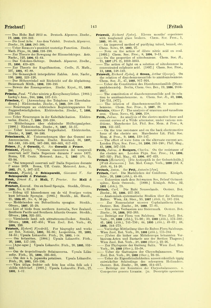 Das Hohe Ead 2912 m. Deutsch. Alpenver. Ztschr., 19, 1888, 238-242. Die Insel Arbe. Aus dem Velebit. Deutsch. Alpenver. Ztschr., 19,1888, 285-306. Ueber Eiemann's punktirt unstetige Function. Ztschr. Math. Phys., 34, 1889,193-198. Zur Theorie der Bewegung der Himmelskorper. Astr. Nachr., 125, 1890, 61-64. Das Uskoken-Gebirge. Deutsch. Alpenver. Ztschr., 21, 1890, 419-429. Zur Theorie der Kugelfunction. Crelle, Jl. Math., 107, 1891, 87-88. Die Genauigkeit interpolirter Zahlen. Astr. Nachr., 130, 1892, 123-126. Der Hohenwinkel mit Eiicksicht auf die Abplattung. Steiermark Mitth., 1898, 190-193. Beweis des Zonengesetzes. Ztschr. Kryst., 31, 1899, 280. rrische, PawZ. *Ueber nitrirtep-Kresylbenzylather. [1883.] Liebig's Ann., 244, 1884, 137-155. Frischen, C. [Anvvendung des Telephons im Eisenbahn- dienst.] Elektrotechn. Ztschr., 6, 1885, 508-510. Neuerungen an elektrischen Kegistrirapparaten fiir Zuggeschwindigkeiten. Elektrotechn. Ztschr., 7, 1886, 159-163. Ueber Neuerungen in der Kabelfabrikation. Elektro- techn. Ztschr., 7, 1886, 236-238. Mittheilungen iiber elektrische Hiilfssignalgeber. [1886.] Elektrotechn. Ztschr., 8, 1887, 53-57. Ueber konzentrische Doppelkabel. Elektrotechn. ■Ztschr., 8, 1887, 98-100. Frischmutli, M. Untersuchungen iiber das Gummi aus Ammoniacum. Pharm. Ztschr. Eussland, 36, 1897, 541-543, 555-559, 587-590, 603-605, 617-622. Frisco, B., & Corselli, G. See Corselli & Frisco. Frisiani, P[aolo]. *Cronaca riassuntiva dei temporali osservati nell' Italia Superiore durante 1' anno 1877. Eoma, Uff. Centr. Meteorol. Ann., 2, 1882 (Ft. 1), 65-94. *Sui temporali osservati nell' Italia Superiore durante r anno 1878. Eoma, Uff. Centr. Meteorol. Ann., 2, 1882, Ft. 1, 307-357. Frisiani, P[aolo], & Schiaparelli, Giovanni V. See Scbiaparelli & Frisiani. Frisk, Ernest E., & Hall, T. Froctor. See HaU & Frisk. Fristedt, Konrad. Om en fossil Spongia. Stockh., Ofvers., 1884, No. 4, 55-60. Bidrag till kannedomen om de vid Sveriges vestra kust lefvande Spongiae. [1885.] Stockh., Ak. Handl., 21, 1884-87, No. 6, 56 pp. —— Meddelanden om Bohuslanska spongior. Stockh., Ofvers., 1887, 25-29. List of birds from northern Australia, New Zealand, Southern Pacific and Southern Atlantic Oceans. Stockh., Ofvers., 1894, 325-331. —^ Varmlands land- och sotvattensmollusker. Stockh., Ofvers., 1898, 447-455; Wien Zool. Bot. Verb., 49, 1899, 299. Fristedt, R[obert\ Fli-edriK]. For biography and works see Bot. Notiser, 1893, 85-86; Leopoldina, 29, 1893, 54-55 ; Upsala Lakarefor. Forh., 28, 1893, i-iv. Om kolanoten. [1884.] Upsala Lakarefor. Forh., 20, 1885, 157-160. [Agar-agar.] Upsala Lakarefor. Forh., 20, 1885, 352- 353. Om de tropeinforande Solanaceerna. Upsala Laka- refor. Forh., 25, 1890, 595-601. Om den s. k. japanska potatisen. Upsala Lakarefor. Forh^, 26, 1891, 195-196. Vara atliga frukter och fron hos olika folk och i skilda tidehvarf. [1891.] Upsala Lakarefor. Forh., 27, 1892, 1-17. Friswell, Richard J[ohn'\. Eleven months' experience with toughened glass beakers. Chem. Soc. Proc, 1, 1885, 86-88, iii. An improved method of purifying toluol, benzol, etc. Cheni. News, 68, 1893, 27. Note on the action of dilute nitric acid on coal. [1892.] Chem. Soc. Proc, 8, 1894, 9-11. On the properties of nitrobenzene. Chem. Soc. Jl., 71, 1897 (Ft. 2), 1010-1013. The action of light on a solution of nitrobenzene in concentrated sulphuric acid. [1897.] Chem. Soc. Proc, 13, 1898, 148-149. Friswell, Richard J[ohn\, & Green, Arthur G[eorge]. On the relation of diazobenzeneanilide to amidoazobenzene. Chem. Soc. Jl., 47, 1885, 917-924. Ueber die Constitution des Diazobenzolanilids (Diazo- amidobeuzols). Berlin, Chem. Ges. Ber., 19, 1886, 2034- 2037. The constitution of diazobenzeneanilide and its rela- tion to amidoazobenzene. ii. Chem. Soc. JL, 49, 1886, 746-751, [877]. The relation of diazobenzeneanilide to amidoazo- benzene. Chem. Soc. Proc, 3, 1887, 26. Fritcble, Oliver P. The analysis of uranium and vanadium ores. Chem. News, 82, 1900, 258. Frith, Julius. An analysis of the electro-motive force and current curves of a Wilde alternator, under various con- ditions. Manchester Lit. Phil. Soc. Mem. & Proc, 8, 1894, 151-157. • On the true resistance and on the back electromotive force of the electric arc. Manchester Lit. Phil. Soc. Mem. & Proc, 9, 1895, 139-147. The effect of vi'ave form on the alternate current arc. London Phys. Soc. Proc, 14, 1896, 245-248; Phil. Mag., 41, 1896, 507-510. Frith, Julius, & Bodgers, Charles. On the resistance of the electric arc. London Phys. Soc. Proc, 14, 1896, 307-325; Phil. Mag., 42, 1896, 407-423. Fritsch [Heinrich]. [Die Antiseptik in der Geburtshiilfe.] [JVith discussion.] Int. Med. Congr. Verb., 1890 {Bd. 3, Abth. 8), 14-26. Fritsch, Anton. See Trie, Antomn {Jan]. Fritsch, Carl. Die Markliicken der Coniferen. Kouigsb. Schr., 26, 1886 [Ahh.], 45-65. ■ Exkursion nach dem Schwarzen See, Belauf Giiinort- spitze, Kreis Osterode. [1890.] Konigsb. Schr., 32, 1891 (Ahh.), 73. Fritsch, Carl. Die Eubi Neuseelands. Oesterr. Bot. Ztschr., 36, 1886, 257-261. Anatomisch-systematische Studien iiber die Gattung Eubus. Wien, Ak. Sber., 95, 1887 (Aiith. 1), 187-214. Zur Nomeuclatur ucserer Cephalanthera-Arten. Oesterr. Bot. Ztschr., 38, 1888, 77-81. Ein neues Verbascum aus Steiermark. Oesterr. Bot. Ztschr., 38, 1888, 262-263. Beitriige zur Flora von Salzburg. Wien Zool. Bot. Verb., 38, 1888 (Ahh.), 75-90; 39, 1889 (Ahh.), 575-592; 41, 1891 (.ihh.), 741-750; 44, 1895 (Ahh.), 49-69; 48, 1898, 244-273. Vorliiufige Mittheilung iiber die Eubus-Flora Salzburgs. Wien Zool. Bot. Verh., 38, 1888 (Ahh.), 775-784. [Ueber die bisher aus Mitteleuropa bekannten Ver- bascum-Arten und Bastarde aus der Section Thapsus.] Wien Zool. Bot. Verh., 38, 1888 (Sber.), 23-26. Zur Phylogenie der Gattung Salix. Wien Zool. Bot. Verh., 38, 1888 (Sher.), 55-58. Ueber die Gattungen der Chrysobalanaceen. Wien Zool. Bot. Verh., 38, 1888 (Sber.), 93-95. Ueber die Eigenthiimlichkeiten ausserordentlich iippig entwickelter Schosslinge des schwarzen Holluuders. Oesterr. Bot. Ztschr., 39, 1889, 214-217. Beitrage zur Kenntniss der Chrysobalanaceen. i. Conspectus generis Licanise. [ii. Descriptio specieruni