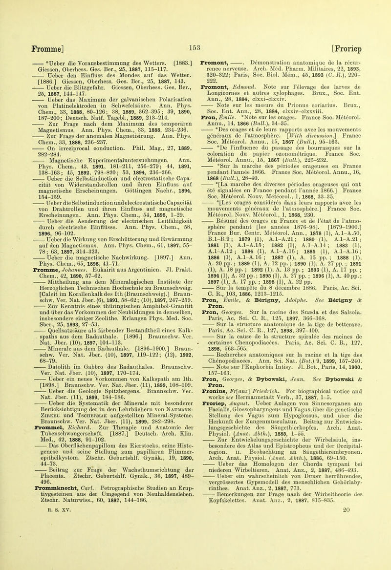 *Ueber die Vorausbestimmung des Wetters. [1883.] Giessen, Oberhess. Ges. Ber., 25, 1887, 115-117. Ueber den Eiiifluss des Mondes auf das Wetter. [1886.] Giessen, Oberhess. Ges. Ber., 25, 1887, 143. Ueber die Blitzgefahr. Giessen, Oberhess. Ges. Ber., 25, 1887, 144-147. Ueber das Maximum der galvanischen Polarisation von Platinelektroden in Schwefelsaure. Ann. Phys. Chem., 33, 1888, 80-126; 38, 1889, 362-395; 39, 1890, 187-200; Deutsch. Natf. Tagebl., 1889, 213-214. Zur Frage nach dem Maximum des temporaren Magnetismus. Ann. Phys. Chem., 33, 1888, 234-236. Zur Frage der anomalen Magnetisirung. Ann. Phys. Chem., 33, 1888, 236-237. On irreciprocal conduction. Phil. Mag., 27, 1889, 282-284. Magnetische Experimentaluntersuchungen. Ann. Phys. Chem., 43, 1891, 181-211, 256-279; 44, 1891, 138-163; 45, 1892, 798-820; 53, 1894, 236-266. Ueber die Selbstinduotion und electrostatische Capa- citat von Widerstandsrollen und ihren Einfluss auf magnetische Erscheinungen. Gottingen Nachr., 1894, 154-159. Ueber die Selbstinduotion und electrostatische Capacitat von Drahtrollen und ihren Einfluss auf magnetische Erscheinungen. Ann. Phys. Chem., 54, 1895, 1-29. Ueber die Aenderung der electrischen Leitfahigkeit durch electrische Einfliisse. Ann. Phys. Chem., 58, 1896, 96-102. Ueber die Wirkung von Erschiitterung und Erwarmung auf den Magnetismus. Ann. Phys. Chem., 61, 1897, 55- 78 ; 63, 1897, 314-323. Ueber die magnetische Nachwirkung. [1897.] Ann. Phys. Chem., 65, 1898, 41-71. Tromme, Johcmnes. Eukairit aus Argentinien. Jl. Prakt. Chem., 42, 1890, 57-62. ——• Mittheilung aus dem Mineralogischen Institute der Herzoglichen Technischen Hochschule zu Braunschweig. [Calcit im Korallenkalkdes Ith (Braunschweig).] Braun- schw. Ver. Nat. Jber. (6), 1891, 58-62; (10), 1897, 247-259. . Zur Kenntnis eines thiiringisohen Amphibol-Granitit und liber das Vorkommen der Neubildungen in demselben, insbesondere einiger Zeolithe. Erlangen Phys. Med. Soc. Sber., 25, 1893, 27-53. Quellsatzsaure als farbender Bestandtheil eines Kalk- . spaths aus dem Kadauthale. [1896.] Braunschw. Ver. Nat. Jber. (10), 1897, 104-113. Minerale aus dem Kadautliale. [1896-1900.] Braun- schw. Ver. Nat. Jber. (10), 1897, 119-122; (12), 1902, 68-79. Datolitli im Gabbro des Kadauthales. Braunscliw. Ver. Nat. Jber. (10), 1897, 170-174. Ueber ein neues Vorkommen von Kalkspath am Ith. [1898.] Braunschw. Ver. Nat. Jber. (11), 1899, 108-109. Ueber die Geologic Spitzbergens. Braunschw. Ver. Nat. Jber. (11), 1899, 184-186. Ueber die Systematik der Minerale mit besonderer Beriicksichtigung der in den Lehrbiichern von Naumann- ZiRKEL und TscHEKMAK aufgcstellten Mineral-Systeme. Braunschw. Ver. Nat. Jber. (11), 1899, 282-298. Frommel, Richard. Zur Therapie und Anatomic der Tubensehwangerschaft. [1887.] Deutscli. Arch. Klin. Med., 42, 1888, 91-102. ■ Das Oberflachenpapillom des Eierstocks, seine Histo- genese und seine Stellung zum papilliiren Flimmer- epithelkystom. Ztschr. Geburtshlf. Gynak., 19, 1890, 44-73. Beitrag zur Frage der Wachsthumsrichtung der Placenta. Ztschr. Geburtshlf. Gynak., 36, 1897, 489- 496. Froininknecht, Carl. Petrographische Studien an Erup- tivgesteinen aus der Umgegend von Neuhaldensleben. Ztschr. Naturwiss., 60, 1887, 144-186. Fromont, . Demonstration anatomique de la recur- rence nerveuse. Arch. Med. Pharm. Militaires, 22, 1893, 320-322; Paris, Soc. Biol. Mem., 45, 1893 (C. R.), 220- 222. Fromont, Edmond. Note sur I'elevage des larves de Longicornes et autres xylophages. Brux., Soc. Ent. Ann., 28, 1884, clxxi-clxxiv. Note sur les maurs du Prionus coriarius. Brux., Soc. Ent. Ann., 28, 1884, clxxiv-clxxviii. TTon, Emile. *Note sur les orages. France Soc. Meteorol. Annu., 14, 1866 {Bull.), 34-35. *Des orages et de leurs rapports avec les mouvements generaux de I'atmosphere. [With discussion.] France Soc. Meteorol. Annu., 15, 1867 {Bull.), 95-163. *De I'influence du passage des bourrasques sur la coloration du papier ozonometrique. France Soc. Meteorol. Annu., 15, 1867 {Bull.), 225-232. *Sur la marche des periodes orageuses en France pendant I'annee 1866. France Soc. Meteorol. Annu., 16, 1868 {Bull.), 28-40. *[La marche des diverses periodes orageuses qui ont ete signalees en France pendant I'annee 1866.] France Soc. Meteorol. Nouv. Meteorol., 1, 1868, 33-35. *[Les orages consideres dans leurs rapports avec les mouvements generaux de I'atmosphere.] France Soc. M(5teorol. Nouv. Meteorol., 1, 1868, 230. E6sume des orages en France et de I'etat de I'atmo- sphere pendant [les annees 1876-98]. [1879-1900.] France Bur. Centr. Meteorol. Ann., 1878 (1), A. 1-A.50, B. 1-B.9; 1879 (1), A.1-A.21; 1880 (1), A.1-A.21 ; 1881 (1), A.1-A.15; 1882 (1), A.1-A.14 ; 1883 (1), A.1-A.12; 1884 (1), A.1-A.16; 1885 (1), A.1-A.16; 1886 (1), A.1-A.16 ; 1887 (1), A. 15 pp.; 1888 (1), A. 20 pp.; 1889 (1), A. 12 pp. ; 1890 (1), A. 27 pp. ; 1891 (1), A. 18 pp. ; 1892 (1), A. 13 pp.; 1893 (1), A. 17 pp. ; 1894 (1), A. 32 pp.; 1895 (1), A. 27 pp. ; 1896 (1), A. 40 pp.; 1897 (1), A. 17 pp. ; 1898 (1), A. 22 pp. Sur la tempete du 8 decembre 1886. Paris, Ac. Sci. C. E., 103, 1886, 1213-1215. Fron, Emile, & B6rigny, Adolphe. See B6rigfny & Fron. Fron, Georges. Sur la raciue des Suseda et des Salsola. Paris, Ac. Sci. C. E., 125, 1897, 366-368. Sur la structure anatomique de la tige de betterave. Paris, Ac. Sci. C. E., 127, 1898, 397-400. Sur la caiise de la structure spiralee des racines de certaines Chenopodiac^es. Paris, Ac. Sci. C. E., 127, 1898, 563-565. Eecherches anatomiques sur la racine et la tige des Chenopodiacees. Ann. Sci. Nat. {Bot.) 9, 1899, 157-240. Note sur I'Euphorbia Intisy. Jl. Bot., Paris, 14, 1900, 157-163. Fron, Georges, & Dybowski, Jean. See Dybowski & Fron. Fronius, Frlanz] Friedrich. For biographical notice and works see Hermannstadt Verh., 37, 1887, 1-5. Froriep, August. Ueber Anlagen von Sinnesorganen am Facialis, Glossopharyngeus und Vagus, iiber die genetische Stellung des Vagus zum Hypoglossus, und tiber die Herkunft der Zungenmusculatur. Beitrag zur Entwicke- lungsgeschichte des Saugethierkopfes. Arch. Anat. Physiol. {Anat. Abth.), 1885, 1-55. Zur Entwickelungsgeschichte der Wirbelsaule, ins- besondere des Atlas und Epistropheus und der Occipital- region. II. Beobachtung an Saugethierembryonen. Arch. Anat. Physiol. {Anat. Abth.), 1886, 69-150. Ueber das Homologon der Chorda tympani bei niederen Wirbeltieren. Anat. Anz., 2, 1887, 486-493. Ueber ein wahrscheinlich von Duest herriihrendes, vergrossertes Gypsmodell des menschlichen Gehorlaby- rinthes. Anat. Anz., 2, 1887, 773. Bemerkungen zur Frage uach der Wirbeltheorie des Kopfskelettes. Anat. Anz., 2, 1887, 815-835. R. S. XV. 20