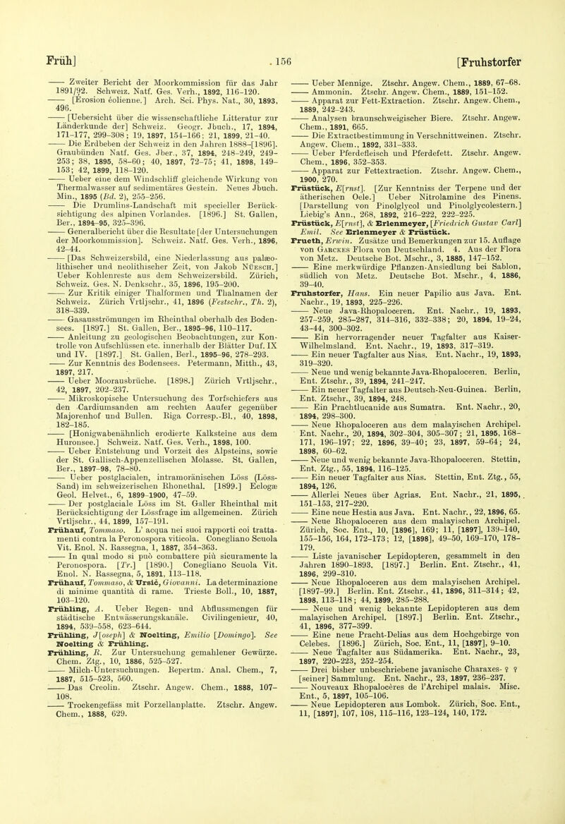 Zweiter Bericht der Moorkommission fur das Jahr 1891/92. Schweiz. Natf. Ges. Verb., 1892, 116-120. [Erosion 6olienne.] Arch. Sci. Phys. Nat., 30, 1893, 496. [Uebersicht iiber die wissenschaftliche Litteratur zur Landerkunde der] Schweiz. Geogr. Jbuch., 17, 1894, 171-177, 299-308; 19, 1897, 154-166; 21, 1899, 21-40. Die Erdbeben der Schweiz in den Jahren 1888-[1896]. Graubiindeu Natf. Ges. Jber., 37, 1894, 248-249, 249- 253; 38, 1895, 58-60; 40, 1897, 72-75; 41, 1898, 149- 153; 42, 1899, 118-120. Ueber eiue dem Windschliff gleichende Wirkung von Thermalwasser auf sedimentares Gestein. Neues Jbuch. Min., 1895 (Bd. 2), 256-256. Die Drumlins-Landscliaft mit specieller Beriick- sichtigung des alpinen Vorlandes. [1896.] St. Gallen, Ber., 1894-95, 325-396. Generalbericht iiber die Eesultate [der Untersuchungen der Moorkommission]. Schweiz. Natf. Ges. Verh., 1896, 42-44. [Das Sohweizersbild, eine Niederlassung aus palseo- lithischer und neolithisoher Zeit, von Jaliob Nuesch.] Ueber Kohlenreste aus dem Sohweizersbild. Ziirich, Schweiz. Ges. N. Denkschr., 35, 1896, 195-200. Zur Kritik einiger Tlialfomieu und Tlialnamen der Schweiz. Ziirich Vrtljschr., 41, 1896 (Festschr., Th. 2), 318-339. Gasausstromungen im Kheinthal oberhalb des Boden- sees. [1897.] St. Gallen, Ber., 1895-96, 110-117. Anleitvmg zu geologischen Beobachtungen, zur Kon- troUe von Aufschliissen etc. innerhalb der Blatter Duf. IX und IV. [1897.] St. Gallen, Berl., 1895-96, 278-293. Zur Kenntnis des Bodensees. Petermann, Mitth., 43, 1897, 217. Ueber Moorausbriiche. [1898.] Ziirich Vrtljschr., 42, 1897, 202-237. Mikroskopische Untersuchung des Torfschiefers aus den Cardiumsanden am rechten Aaufer gegeniiber Majorenhof und Bullen. Eiga Corresp.-Bl., 40, 1898, 182-185. [Honigwabenahnlich erodierte Kalksteine aus dem Hurousee.] Schweiz. Natf. Ges. Verh., 1898, 100. Ueber Entstehung und Vorzeit des Alpsteins, sowie der St. Gallisch-Appenzellischen Molasse. St. Gallen, Ber., 1897-98, 78-80. Ueber postglacialen, intramoranischen Loss (Loss- Sand) im schweizerischen Rhonethal. [1899.] Eclogte Geol. Helvet., 6, 1899-1900, 47-59. Der postglaciale Loss im St. Galler Eheinthal mit Beriicksichtigung der Lossfrage im allgemeinen. Ziirich Vrtljschr., 44, 1899, 157-191. Friihauf, Tommaso. L' acqua nei suoi rapporti coi tratta- menti contra la Peronospora viticola. Conegliano Scuola Vit. Enol. N. Eassegna, 1, 1887, 354-363. In qual modo si puo combattere piu sicuramente la Peronospora. [2V.] [1890.] Conegliano Scuola Vit. Enol. N. Eassegna, 5, 1891, 113-118. Friihauf, Tommaso, & XTrsic, Giovanni. La determinazione di minime quantity di rame. Trieste Boll., 10, 1887, 103-120. Friibling, A. Ueber Eegen- und Abflussmengen fiir stadtische Entwasserungskanale. Civilingenieur, 40, 1894, 539-558, 623-644. Friibling, J[oseph] & Noelting, Eniilio [Domingo']. See Noelting & Friihling. Friihling, R. Zur Untersuchung gemahlener Gewiirze. Chem. Ztg., 10, 1886, 525-527. Milch-Untersuchungen. Repertm. Anal. Chem., 7, 1887, 515-523, 560. Das Creolin. Ztschr. Angew. Chem., 1888, 107- 108. Trockengefass mit Porzellanplatte. Ztschr. Angew. Chem., 1888, 629. Ueber Mennige. Ztschr. Angew. Chem., 1889, 67-68. Ammonin. Ztschr. Angew. Chem., 1889, 151-152. Apparat zur Fett-Extraction. Ztschr. Angew. Chem., 1889, 242-243. Analysen braunschweigischer Biere. Ztschr. Angew. Chem., 1891, 665. Die Extractbestimmung in Verschnittweinen. Ztschr. Angew. Chem., 1892, 331-333. Ueber Pfeidefleisch und Pferdefett. Ztschr. Angew. Chem., 1896, 352-353. Apparat zur Fettextraction. Ztschr. Angew. Chem., 1900, 270. Frustiick, E[rnst]. [Zur Kenntniss der Terpene und der atherischen Dele.] Ueber Nitrolamine des Pinens. [Darstellung von Pinolglycol und Piuolglycolestern.] Liebig's Ann., 268, 1892, 216-222, 222-225. Friistiick, E[nist], & Erlenmeyer, [Friedrich Gustav Carl] Emil. See Erlenmeyer & Firiistiick. Frueth, Envin. Zusatze und Bemerkungen zur 15. Auflage von Garckes Flora von Deutschland. 4. Aus der Flora von Metz. Deutsche Bot. Mschr., 3, 1885, 147-152. Eine merkwiirdige Pfianzen-Ansiedlung bei Sablon, siidlich von Metz. Deutsche Bot. Mschr., 4, 1886, 39-40. Fruhstorfer, Hans. Ein neuer Papilio aus Java. Ent. Nachr., 19, 1893, 225-226. Neue Java-Ehopaloceren. Ent. Nachr., 19, 1893, 257-259, 285-287, 314-316, 332-338; 20, 1894, 19-24, 43-44, 300-302. Ein hervorragender neuer Tagfalter aus Kaiser- Wilhelmsland. Ent. Nachr., 19, 1893, 317-319. Ein neuer Tagfalter aus Nias. Ent. Nachr., 19, 1893, 319-320. Neue und wenigbekannte Java-Ehopaloceren. Berlin, Ent. Ztschr., 39, 1894, 241-247. Ein neuer Tagfalter aus Deutsch-Neu-Guinea. Berlin, Ent. Ztschr., 89, 1894, 248. Ein Prachtlucanide aus Sumatra. Ent. Nachr., 20, 1894, 298-300. Neue Ehopaloceren aus dem malayischen Archipel. Ent. Nachr., 20, 1894, 302-304, 305-307; 21, 1895, 168- 171, 196-197; 22, 1896, 39-40; 23, 1897, 59-64; 24, 1898, 60-62. Neue und wenig bekannte Java-Ehopaloceren. Stettin, Ent. Ztg., 55, 1894, 116-125. Ein neuer Tagfalter aus Nias. Stettin, Ent. Ztg., 55, 1894, 126. Allerlei Neues iiber Agrias. Ent. Nachr., 21, 1895,. 151-153, 217-220. Eine neue Hestia aus Java. Ent. Nachr., 22,1896, 65. Neue Ehopaloceren aus dem malayischen Archipel. Ziirich, Soc. Ent., 10, [1896], 169; 11, [1897], 139-140, 155-156, 164, 172-173; 12, [1898], 49-50, 169-170, 178- 179. Liste javaniseher Lepidopteren, gesammelt in den Jahren 1890-1893. [1897.] Berlin. Ent. Ztschr., 41, 1896, 299-310. Neue Ehopaloceren aus dem malayischen Archipel. [1897-99.] Berlin. Ent. Ztschr., 41, 1896, 311-314; 42, 1898, 113-118; 44, 1899, 285-288. Neue und wenig bekannte Lepidopteren aus dem malayischen Archipel. [1897.] Berlin. Ent. Ztschr., 41, 1896, 377-399. Eine neue Pracht-Delias aus dem Hoehgebirge von Celebes. [1896.] Ziirich, Soc. Ent., 11, [1897], 9-10. • Neue Tagfalter aus Siidamerika. Ent. Nachr., 23, 1897, 220-223, 252-254. Drei bisher unbeschriebene javanische Charaxes- ? ? [seiner] Sammlung. Ent. Nachr., 23, 1897, 236-237. Nouveaux Ehopaloc^res de I'Archipel malais. Misc. Ent., 5, 1897, 105-106. Neue Lepidopteren aus Lombok. Ziirich, Soc. Ent., 11, [1897], 107, 108, 115-116, 123-124, 140, 172.