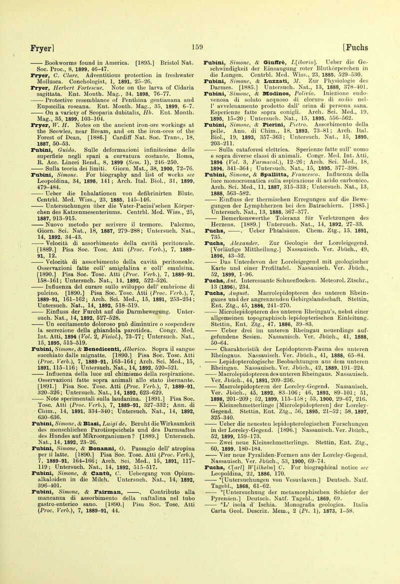 Bookworms found in America. [1895.] Bristol Nat. Soc. Proc, 8, 1899, 46-47. Fryer, C. Clare. Adventitious protection in freshwater Mollusca. Conchologist, 1, 1891, 25-26. Fryer, Herbert Fortescue, Note on the larva of Cidaria sagittata. Ent. Month. Mag., 34, 1898, 76-77. Protective resemblance of Pentliina gentianana and Eupoecilia roseana. Ent. Month. Mag., 35, 1899, 6-7. On a variety of Scoparia dubitalis, Hb. Ent. Month. Mag., 35, 1899, 103-104. Fryer, W. H. Notes on the ancient iron-ore workings at the Scowles, near Bream, and on the iron-ores of the Forest of Dean. [1886.] Cardiff Nat. Soc. Trans., 18, 1887, 50-53. Fubini, Guido. Sulle deformazioni infinitesime delle superficie negli spazi a curvatura costante. Eoma, E. Acc. Lincei Eend., 8, 1899 (Sem. 1), 246-250. Sulla teoria dei limiti. Giorn. Mat., 38, 1900, 72-76. Fubini, Simone. For biography and list of works see Leopoldina, 34, 1898, 141; Arch. Ital. Biol., 31, 1899, 479-484. Ueber die Inhalationen von defibrinirten Blute. Centrbl. Med. Wiss., 23, 1885, 145-146. Untersuchungen iiber die Vater-Pacini'schen Korper- chen des Katzenmesenteriums. Centrbl. Med. Wiss., 25, 1887, 913-915. Nuovo metodo per scrivere il tremore. Palermo, Giorn. Sci. Nat., 18, 1887, 279-288; Untersuch. Nat., 14, 1892, 34-43. Velocita di assorbimento della cavita peritoneale. [1889.] Pisa Soc. Tosc. Atti (Proc. Verb.), 7, 1889- 91, 12. Velocita di assorbimento della cavita peritoneale. Osservazioni fatte coll' amigdalina e coll' emulsina. [1890.] Pisa Soc. Tosc. Atti (Proc. Verb.), 7, 1889-91, 158-161; Untersuch. Nat., 14, 1892, 522-526. Influenza del curare sullo sviluppo dell' embrione di pulcino. [1890.] Pisa Soc. Tosc. Atti (Proc. Verb.), 7, 1889-91, 161-162; Arch. Sci. Med., 15, 1891, 253-2-54; Untersuch. Nat., 14, 1892, 518-519. Einfluss der Furcht auf die Darmbewegung. Unter- such. Nat., 14, 1892, 527-528. Un eccitamento doloroso pu6 diminuire o sospendere la secrezione della ghiandola parotidea. Congr. Med. Int. Atti, 1894 (Vol. 2, Fisiol.), 73-77; Untersuch. Nat., 15, 1895, 615-519. Fubini, Simone, & Benedicenti, Alberico. Sopra il sangue succhiato dalle mignatte. [1890.] Pisa Soc. Tosc. Atti (Proc. Verb.), 7, 1889-91, 163-164; Arch. Sci. Med., 15, 1891, 115-116; Untersuch. Nat., 14, 1892, 520-521. Influenza della luce sul chimismo della respirazione. Osservazioni fatte sopra animali alio state ibernante. [1891.] Pisa Soc. Tosc. Atti (Proc. Verb.), 7, 1889-91, 320-326; Untersuch. Nat., 14, 1892, 623-629. Note sperimentali sulla laudanina. [1891.] Pisa Soc. Tosc. Atti (Proc. Verb.), 7, 1889-91, 327-332; Ann. di Cbnn., 14, 1891, 334-340; Untersuch. Nat., 14, 1892, 630-636. Fubini, Simone, & Blasi, Luigi de. Beruht die Wirksamkeit des menschlichen Parotisspeichels und des Darmsaftes des Hundes auf Mikroorganismen ? [1889.] Untersuch. Nat., 14, 1892, 23-26. Fubini, Simone, & Bonanni, O. Passagio dell' atropina per il latte. [1890.] Pisa Soc. Tosc. Atti (Proc. Verb.), 7, 1889-91, 164-166; Arch. Kci. Med., 15, 1891, 117- 119; Untersuch. Nat., 14, 1892, 515-517. Fubini, Simone, & Cantti, C. Uebergang von Opium- alkaloiden in die Milch. Untersuch. Nat., 14, 1892, 396-401. Fubini, Simone, & Fairman, . Contributo alia mancanza di assorbimento della naftalina nel tubo gastro-enterico sano. [1890.] Pisa Soc. Tosc. Atti (Proc. Verb.), 7, 1889-91, 44. Fubini, Simone, & Ginftri, L[iborio]. Ueber die Ge- schwindigkeit der Einsaugung roter Blutkorperchen in die Lungen. Centrbl. Med. Wiss., 23, 1885, .529-530. Fubini, Simone, & Iiuzzati, il/. Zur Physiologie des Darmes. [1885.] Untersuch. Nat., 13, 1888, 378-401. TvLbini,'Simone, & IMCodinos, PoUvio. Iniezione endo- venosa di soluto acquoso di cloruro di soJio nel- 1' avvelenamento prodotto dall' orina di persona sana. Esperienze fatte sopra conigli. Arch. Sci. Med., 19, 1895, 15-20; Untersuch. Nat., 15, 1895, 556-562. Fubini, Simone, & Pierini, Pietro. Assorbimento della pelle. Ann. di Chim., 18, 1893, 73-81; Arch. Ital. Biol., 19, 1893, 357-363; Untersuch. Nat., 15, 1895, 203-211. Sulla cataforesi elettrica. Sperienze fatte sull' uomo e sopra diverse classi di animali. Congr. Med. Int. Atti, 1894 (Vol. 3, Farmacol.), 12-26; Arch. Sci. Med., 18, 1894, .341-364; Untersuch. Nat., 15, 1895, 377-398. Fubini, Simone, & Spallitta, Francesco. Influenza della luce monocromatica sulla espirazione di acido carbonico. Arch. Sci. Med., 11, 1887, 316-333; Untersuch. Nat., 13, 1888, 563-582. Einfluss der thermischen Erregungen auf die Bewe- gungen der Lymphherzen bei den Batrachiern. [1885.] Untersuch. Nat., 13, 1888, 367-377. Bemerkenswerthe Toleranz fiir Verletzungen des Herzens. [1889.] Untersuch. Nat., 14, 1892, 27-33. Fuchs, . Ueber Phtalsaure. Chem. Ztg., 15, 1891, 736. Fucbs, Alexander. Zur Geologic der Loreleigegend. [Vorlaufige Mittheilung.] Nassauisch. Ver. Jbiich., 49, 1896, 43-52. Das Unterdevon der Loreleigegend mit geologischer Karte und einer Profiltafel. Nassauisch. Ver. Jbiich., 52, 1899, 1-96. T-atixs, Ant. Interessante Schneeflocken. Meteorol. Ztschr., 13 (1896), 234. Fucbs, August. Macrolepidopteren des unteren Rhein- gaues und der angrenzenden Gebirgslandschaft. Stettin, Ent. Ztg., 45, 1884, 241-270. Microlepidopteren des unteren Rheingau's, nebst einer allgemeinen topographisch-lepidopterischen Einleitung. Stettin, Ent. Ztg., 47, 1886, 39-83. Ueber drei im unteren Rheingau neuerdings auf- gefundene Sesien. Nassauisch. Ver. Jbiich., 41, 1888, 50-64. Charakteristik der Lepidopteren-Fauna des unteren Rheingaus. Nassauisch. Ver. Jbiich., 41, 1888, 65-84. Lepidopterologische Beobachtungen aus dem unteren Rheingau. Nassauisch. Ver. Jbiich., 42, 1889, 191-224. Macrolepidopteren des unteren Rheingaus. Nassauisch. Ver. Jbiich., 44, 1891, 209-236. Macrolepidopteren der Loreley-Gegend. Nassauisch. Ver. Jbiich., 45, 1892, 83-106; 46, 1893, 89-101; 51, 1898, 201-209 ; 52, 1899, 115-158 ; 63, 1900, 29-67, 216. Kleinschmetterlinge [Microlepidopteren] der Loreley- Gegend. Stettin, Ent. Ztg., 56, 1895, 21-52; 58, 1897, 325-340. Ueber die neuesten lepidopterologischen Forschungen in der Loreley-Gegend. [1896.] Nassauisch. Ver. Jbiich., 52, 1899, 159-173. Zwei neue Kleinschmetterlinge. Stettin, Ent. Ztg., 60, 1899, 180-184. Vier neue Pyraliden-Formen aus der Loreley-Gegend. Nassauisch. Ver. Jbiich., 53, 1900, 69-74. Fucbs, C[o?-Z] W{ilhelm'\ C. For biographical notice see Leopoldina, 22, 1886, 170. *[Uutersuchungen von Vesuvlaven.] Deutsch. Natf. Tagebl., 1868, 61-62. *[Untersuchung der metamorphischen Schiefer der Pyrenaen.] Deutsch. Natf. Tagebl., 1869, 69. *L' isola d' Ischia. Monografia geologica. Italia Carta Geol. Descriz. Mem., 2 (Pt. 1), 1873, 1-58.