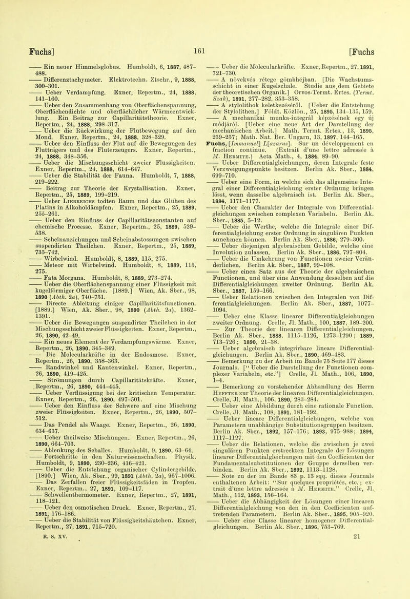 Ein neuer Himmelsglobus. Humboldt, 6, 1887, 487- 488. Differenztaehymeter. Elektrotecbn. Ztschr., 9, 1888, 300-301. Ueber Verdampfung. Exner, Kepertm., 24, 1888, 141-160. Ueber den Zusammenhang von Oberflachenspannung, Oberflachendichte und oberflachlicher Warmeentwick- lung. Ein Beitrag zur Capillaritatstheorie. Exner, Kepertm., 24, 1888, 298-317. Ueber die Riickwirkung der Flutbewegung auf den Mend. Exner, Eepertm., 24, 1888, 328-329. Ueber den Einfluss der Flut auf die Bewegungen des Fluttragers und des Fluterzeugers. Exner, Repertm., 24, 1888, 348-356. Ueber die Mischungsschicht zweier Fliissigkeiten. Exner, Repertm., 24, 1888, 614-647. Ueber die Stabilitat der Fauna. Humboldt, 7, 1888, 219-222. Beitrag zur Theorie der Krystallisation. Exner, Repertm., 25, 1889, 199-219. Ueber Liebeeichs todten Raum und das Gliihen des Platins in Alkoholdampfen. Exner, Repertm., 25, 1889, 255-261. Ueber den Einfluss der Capillaritatsconstanten auf chemische Processe. Exner, Repertm., 25, 1889, 529- 538. Sclieinanziehungen und Scheinabstossungen zwischen suspendirten Theilchen. Exner, Repertm., 25, 1889, 735-742. Wirbelwind. Humboldt, 8, 1889, 115, 275. Meteor mit Wirbelwind. Humboldt, 8, 1889, 115, 275. Fata Morgana. Humboldt, 8, 1889, 273-274. Ueber die Oberflachenspannung einer Fliissigkeit mit kugelf.irmiger Oberflache. [1889.] Wien, Ak. Sber., 98, 1890 {Abth. 2a), 740-751. Directe Ableitung einiger Capillaritatsfunctionen. [1889.] Wien, Ak. Sber., 98, 1890 (Abth. 2a), 1362- 1391. Ueber die Bewegungen suspendirter Theilchen in der Mischungsschicht zweier Fliissigkeiten. Exner, Repertm., 26, 1890, 42-49. Ein neues Element der Verdampfungswarme. Exner, Repertm., 26, 1890, 345-349. Die Molecularkrafte in der Endosmose. Exner, Repertm., 26, 1890, 358-363. Randwinkel und Kantenwinkel. Exner, Repertm., 26, 1890, 419-425. Stromungen durch Capillaritatskrafte. Exner, .Repertm., 26, 1890, 444-445. Ueber Verfliissigung bei der kritisehen Temperatur. Exner, Repertm., 26, 1890, 497-501. Ueber den Einfluss der Schwere auf eine Mischung zweier Fliissigkeiten. Exner, Repertm., 26, 1890, 507- 512. Das Pendel als Waage. Exner, Repertm., 26, 1890, 634-637. • Ueber theilweise Mischungen. Exner, Repertm., 26, 1890, 664-703. Ablenkung des Schalles. Humboldt, 9, 1890, 63-64. Fortschritte in den Naturwissenschaften. Physik. Humboldt, 9, 1890, 230-236, 416-421. Ueber die Entstehung organischer Cylindergebilde. [1890.] Wien, Ak. Sber., 99, 1891 {Abth. 2a), 967-1006. Das Zerfallen freier Fliissigkeitsfaden in Tropfen. Exner, Repertm., 27, 1891, 109-117. Schwellenthermometer. Exner, Repertm., 27, 1891, 118-121. Ueber den osmotischen Druck. Exner, Repertm., 27, 1891, 176-186. Ueber die Stabilitat von Fliissigkeitshautchen. Exner, Repertm., 27, 1891, 715-720. R. S. XV. Ueber die Molecularkrafte. Exner, Repertm., 27,1891, 721-730. A novekves retege gombhejban. [Die Wachstums- scliicht in einer Kugelschale. Studie aus,dem Gebiete der theoretischen Organik.] Orvos-Termt. Ertes. (Termt. Szak), 1891, 277-282, 353-358. A stylolithok keletkez^serol. [Ueber die Entstehung der Styiohthen.] Foldt. KOzlon., 25, 1895, 134-135, 159. A mechanikai munka-integral kepzesenek egy uj modjarol. [Ueber eine neue Art der Darstellung der mechanisehen Arbeit.] Math. Termt. Ertes., 13, 1895, 239-257; Math. Nat. Ber. Ungarn, 13, 1897, 144-165. Fucbs, [Immanuel] L[azariis]. Sur un developpement en fraction continue. (Extrait d'une lettre adressee a M. Hekmite.) Acta Math., 4, 1884, 89-90. Ueber Differentialgleichungen, deren Integrale feste Verzweigungspunkte besitzen. Berlin Ak. Sber., 1884, 699-710. Ueber eine Form, in welche sich das allgemeine Inte- gral einer Differentialgleichung erster Ordnung bringen lasst, wenn dasselbe algebraisch ist. Berlin Ak. Sber., 1884, 1171-1177. Ueber den Charakter der Integrale von Differential- gleichungen zwischen complexen Variabeln. Berlin Ak. Sber., 1885, 5-12. Ueber die Werthe, welche die Integrale einer Dif- ferentialgleichung erster Ordnung in singularen Punkten annehmen kOnnen. Berlin Ak. Sber., 1886, 279-300. Ueber diejenigen algebraischen Gebilde, welche eine Involution zulassen. Berlin Ak. Sber., 1886, 797-804. Ueber die Umkehrung von Functionen zweier Veran- derlichen. Berlin Ak. Sber., 1887, 99-108. Ueber einen Satz aus der Theorie der algebraischen Functionen, und liber eine Anwendung desselben auf die Differentialgleichungen zweiter Ordnung. Berlin Ak. Sber., 1887, 159-166. Ueber Relationen zwischen den Integralen von Dif- ferentialgleichungen. Berlin Ak. Sber., 1887, 1077- 1094. Ueber eine Klasse linearer Differentialgleichungen zweiter Ordnung. Crelle, Jl. Math., 100, 1887, 189-200. Zur Theorie der linearen Differentialgleichungen. Berhn Ak. Sber., 1888, 1115-1126, 1273-1290; 1889, 713-726; 1890, 21-38. Ueber algebraisch integrirbare lineare Differential- gleichungen. Berlin Ak. Sber., 1890, 469-483. Bemerkung zu der Arbeit im Bande 75 Seite 177 dieses Journals. [ Ueber die Darstellung der Functionen com- plexer Variabeln, etc.] Crelle, Jl. Math., 106, 1890, 1-4. —— Bemerkung zu vorstehender Abhandlung des Herrn Hefftee zur Theorie der linearen Differentialgleicliungen. Crelle, Jl. Math., 106, 1890, 283-284. Ueber eine Abbildung durch eine rationale Function. Crelle, Jl. Math., 108, 1891, 181-192. Ueber lineare Differentialgleichungen, welche von Parametern unabhangige Substitutionsgruppen besitzen. Berlin Ak. Sber., 1892, 157-176; 1893, 975-988; 1894, 1117-1127. Ueber die Relationen, welche die zwischen je zwei singularen Punkten erstreckten Integrale der Losungen linearer Diflierentialgleicliungen mit den Coefllcienten der Fundamentalsubstitutionen der Gruppe derselben ver- binden. Berlin Ak. Sber., 1892, 1113-1128. Note zu der im Bande 83 p. 13 sqq. dieses Journals eiithaltenen Arbeit: Sur quelques proprietes, etc. ; ex- trait d'une lettre adressee a il/. Heeiiite. Crelle, Jl. Math., 112, 1893, 156-164. Ueber die Abhangigkeit der Losungen einer linearen Difterentialgleichung von den in den Coefficienten auf- tretenden Parametern. Berlin Ak. Sber., 1895, 905-920. Ueber eine Classe linearer homogener Differential- gleichungen. Berlin Ak. Sber., 1896, 753-769. 21