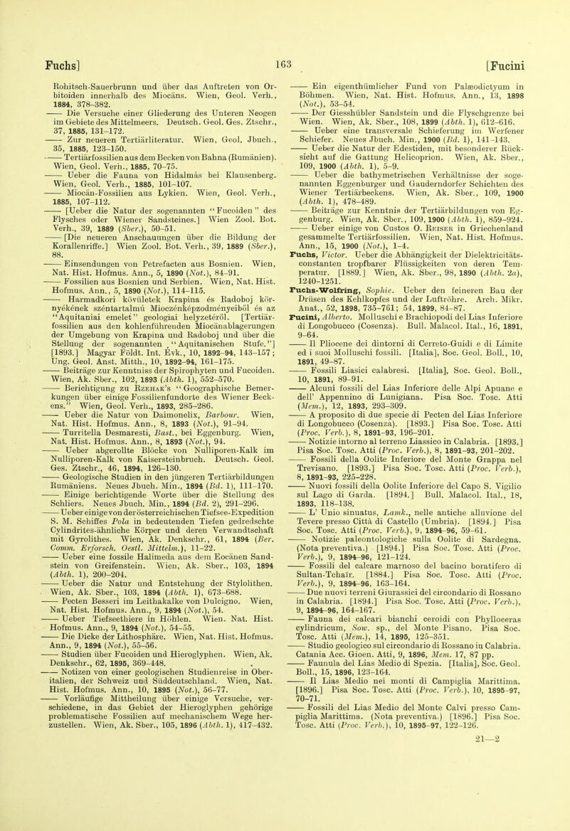 Eohitsch-Sauerbrunn und liber das Anftreten von Or- bitoiden innerhalb des Miocans. Wien, Geol. Verb., 1884, 378-382. Die Versuche einer Gliederung des Unteren Neogen im Gebiete des Mittelmeers. Deutsch. Geol. Ges. Ztschr., 37, 1885, 131-172. Ziir neueren Tertiarliteratur. Wien, Geol. Jbuch., 35, 1885, 123-150. Tertiarf ossilien aus dem Becken von Bahna (Kumanien). Wien, Geol. Verb., 1885, 70-75. Ueber die Fauna von Hidalmas bei Klausenberg. Wien, Geol. Verb., 1885, 101-107. Miocan-Fossilien aus Lykien. Wien, Geol. Verb., 1885, 107-112. [Ueber die Natur der sogenannten  Fucoiden  des Flysches oder Wiener Sandsteines.] Wien Zool. Bot. Verb., 39, 1889 {Sbcr.), 50-51. [Die neueren Anscbauungen iiber die Bildung der Korallenriffe.] Wien Zool. Bot. Verb., 39, 1889 (Sber.), 88. Einsendungen von Petrefacten aus Bosnien. Wien, Nat. Hist. Hofmus. Ann., 5, 1890 {Not.), 84-91. Fossilien aus Bosnien und Serbien. Wien, Nat. Hist. Hofmus. Ann., 5, 1890 (Not.), 114-115. Harmadkori koviiletek Krapina 6s Eadoboj kor- nyekenek szentartalmii Miocz^nkepzodmenyeibol es az Aquitaniai emelet geologiai belyzeterol. [Tertiar- fossilien aus den kohlenfiihrenden Miocanablagerungen der Umgebung von Krapina und Kadoboj und iiber die Stelluug der sogenannten  Aquitanischen Stufe.] [1893.] Magyar Foldt. Int. Evk., 10, 1892-94, 143-157; Ung. Geol. Anst. Mitth., 10, 1892-94, 161-175. Beitrage zur Kenntniss der Spiropbyten und Fucoiden. Wien, Ak. Sber., 102, 1893 {Abth. 1), 552-570. Berichtigung zu Rzehak's  Geographische Bemer- kungen iiber einige Fossilienfundorte des Wiener Beck- ens. Wien, Geol. Verb., 1893, 285-286. Ueber die Natur von Daimonelix, Barbour. Wien, Nat. Hist. Hofmus. Ann., 8, 1893 {Not.), 91-94. Turritella Desmaresti, Bast., bei Eggenburg. Wien, Nat. Hist. Hofmus. Ann., 8, 1893 (Not.), 94. Ueber abgerollte Blocke von Nulliporen-Kalk im NuUiporen-Kalk von Kaisersteinbrucb. Deutsch. Geol. Ges. Ztscbr., 46, 1894, 126-130. Geologische Studien in den jiingeren Tertiarbildungeu Rumiiniens. Neues Jbuch. Min., 1894 {Bd. 1), 111-170. Einige berichtigende Worte liber die Stellung des Schliers. Neues Jbuch. Min., 1894 {Bd. 2), 291-296. Ueber einige von der osterreichischen Tief see-Expedition S. M. Schiffes Pola in bedeutenden Tiefen gedredschte Cylindrites-ahnliche Korper und deren Verwandtschaft mit Gyrolithes. Wien, Ak. Denkschr., 61, 1894 {Ber. Comm. Erforsch. Oestl. Mittelm.), 11-22. Ueber eine fossile Halimeda aus dem Eociiuen Sand- stein von Greifenstein. Wien, Ak. Sber., 103, 1894 (Abth. 1), 200-204. Ueber die Natur und Entstehung der Stylolithen. . Wien, Ak. Sber., 103, 1894 (Abth. 1), 673-688. Pecten Besseri im Leithakalke von Duloigno. Wien, Nat. Hist. Hofmus. Ann., 9, 1894 (Not.), 54. Ueber Tiefseetbiere in Hohlen. Wien. Nat. Hist. Hofmus. Ann., 9, 1894 (Not.), 54-55. Die Dicke der Lithosphare. Wien, Nat. Hist. Hofmus. Ann., 9, 1894 (Not.), 55-56. ■ • Studien iiber Fucoiden und Hieroglyphen. Wien, Ak. Denkschr., 62, 1895, 369-448. Notizen von einer geologischen Studienreise in Ober- italien, der Schweiz uni Siiddeutschland. Wien, Nat. Hist. Hofmus. Ann., 10, 1895 (Not.), 56-77. Vorlaufige Mittheilung iiber einige Versuche, ver- schiedene, in das Gebiet der Hieroglyphen gehorige problematische Fossilien auf mechanischem Wege her- zustellen. Wien, Ak. Sber., 105, 1896 {Abth. 1), 417-432. Ein eigenthiimlicber Fund von Palseodictyum in Bohmen. Wien, Nat. Hist. Hofmus. Ann., 13, 1898 (Not.), 53-54. Der Giesshiibler Sandstein und die Flyschgrenze bei Wien. Wien, Ak. Sber., 108, 1899 {Abth. 1), 612-616. Ueber eine transversale Schieferung im Werfener Schiefer. Neues Jbuch. Min., 1900 (Bd. 1), 141-143. Ueber die Natur der Edestiden, mit besonderer Riick- sicht auf die Gattung Helicoprion. Wien, Ak. Sber., 109, 1900 (Abth. 1), 5-9. Ueber die bathymetrischen Verhaltnisse der soge- nannten Eggenburger und Gauderndorfer Schichten des Wiener Tertiarbeckens. Wien, Ak. Sber., 109, 1900 (Abth. 1), 478-489. Beitrage zur Kenntnis der Tertiiirbildungen von Eg- genburg. Wien, Ak. Sber., 109,1900 {Abth. 1), 859-924. Ueber einige von Gustos 0. Reiser in Griechenland gesammelte Tertiarfossilien. Wien, Nat. Hist. Hofmus. Ann., 15, 1900 (Not.), 1-4. Fuchs, Victor. Ueber die Abhangigkeit der Dielektvicitats- constanten tropfbarer Fliissigkeiten von deren Tem- peratur. [1889.] Wien, Ak. Sber., 98, 1890 (Abth. 2a), 1240-1251. Fuctas-WoUring, Sojihie. Ueber den feineren Bau der Driisen des Kehlkopfes und der Luftrohre. Arch. Mikr. Auat., 52, 1898, 735-761; 54, 1899, 84-87. Fucini, Alberto. Mollaschi e Braehiopodi del Lias Inferiore di Longobucco (Cosenza). Bull. Malacol. Ital., 16, 1891, 9-64. U Pliocene del dintorni di Cerreto-Guidi e di Limite ed i suoi Molluschi fossili. [Italia], Soc. Geol. Boll., 10, 1891, 49-87. Fossili Liasici calabresi. [Italia], Soc. Geol. Boll., 10, 1891, 89-91. Alcuni fossili del Lias Inferiore delle Alpi Apuane e deir Appennino di Lunigiana. Pisa Soc. Tosc. Atti (Man.), 12, 1893, 293-309. A proposito di due specie di Pecten del Lias Inferiore di Longobucco (Cosenza). [1893.] Pisa Soc. Tosc. Atti (Proc. Verb.), 8, 1891-93, 196-201. • Notizie intorno al terreno Liassico in Calabria. [1893.] Pisa Soc. Tosc. Atti (Proc. Verb.), 8, 1891-93, 201-202. Fossili della Oolite Inferiore del Monte Grappa nel Trevisano. [1893.] Pisa Soc. Tosc. Atti (Proc. Verb.), 8, 1891-93, 225-228. Nuovi fossili della Oolite Inferiore del Capo S. Vigilio sul Lago di Garda. [1894.] Bull. Malacol. Ital., 18, 1893, 118-138. ■ L' Unio sinuatus, Laink., nelle antiche alluvione del Tevere presso Citta di Castello (Umbria). [1894.] Pisa Soc. Tosc. Atti (Proc. Verb.), 9, 1894-96, 59-61. Notizie paleontologiche sulla Oolite di Sardegna. (Nota preventiva.) [1894.] Pisa Soc. Tosc. Atti (Proc. Verb.), 9, 1894-96, 121-124. Fossili del calcare marnoso del bacino boratifero di Sultan-Tchair. [1884.] Pisa Soc. Tosc. Atti (Proc. Verb.), 9, 1894-96, 163-164. Due nuovi terreni Giurassici del circondario di Rossano in Calabria. [1894.] Pisa Soc. Tosc. Atti (Proc. Verb.), 9, 1894^96, 164-167. Fauna dei calcari bianchi ceroidi con Phylloceras cylindricum, Sow. sp., del Monte Pisano. Pisa Soc. Tosc. Atti (3Iem.), 14, 1895, 125-351. Studio geologico sul circondario di Rossano iu Calabria. Catania Acc. Gioen. Atti, 9, 1896, 3Ieiu. 17, 87 pp. Faunula del Lias Medio di Spezia. [Italia], Soc. Geol. Boll., 15, 1896, 123-164. II Lias Medio nei monti di Campiglia Marittima. [1896.] Pisa Soc. Tosc. Atti (Proc. Verb.), 10, 1895-97, 70-71. Fossili del Lias Medio del Monte Calvi presso Cam- piglia Marittima. (Nota preventiva.) [1896.] Pisa Soc. Tosc. Atti (Proc. Verb.), 10, 1895-97, 122-126. 21—2