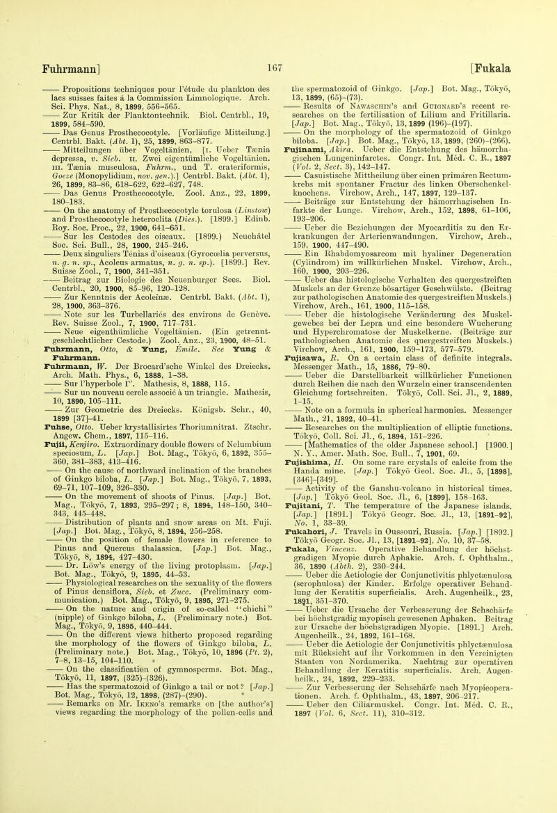 Propositions techniques pour I'etude du plankton des lacs suisses faites a la Commission Limnologique. Arch. Sci. Phys. Nat., 8, 1899, 556-565. Zur Kritik der Planktonteehnik. Biol. Centrbl., 19, 1899, 584-590. Das Genus Prosthecocotyle. [Vorlauflge Mitteilung.] Centrbl. Bakt. {Abt. 1), 25, 1899, 863-877. Mitteilungen iiber Vogeltanien, [i. Ueber Tsenia depressa, v. Sieb. ii. Zwei eigentiimliche Vogeltanien. III. Tfenia musculosa, Fuhrm., und T. crateriformis, Gocze {MonoTpy\idium,nov. f/en.).] Centrbl. Bakt. (Abt. 1), 26, 1899, 83-86, 618-622, 622-627, 748. Das Genus Prosthecocotyle. Zool. Anz., 22, 1899, 180-183. On the anatomy of Prosthecocotyle torulosa (Linstow) and Prosthecocotyle heteroclita (Dies.). [1899.] Edinb. Eoy. Soc. Proc, 22, 1900, 641-651. Sur les Cestodes des oiseaux. [1899.) Neuchatel See. Sci. Bull., 28, 1900, 245-246. Deux singuliers Tenias d'oiseaux (Gyroeoelia perversus, n. g. n. sp., Acoleus armatus, n. g. n. sp.). [1899.] Kev. Suisse Zool., 7, 1900, 341-351. Beitrag zur Biologic des Neuenburger Sees. Biol. Centrbl., 20, 1900, 85-96, 120-128. Zur Kenntnis der Acoleinse. Centrbl. Bakt. (Abt. 1), 28, 1900, 363-376. Note sur les Turbellaries des environs de Geneve. Kev. Suisse Zool., 7, 1900, 717-731. Neue eigenthiimliche Vogeltanien. (Ein getrennt- geschlechtlicher Cestode.) Zool., Anz., 23, 1900, 48-51. Fuhrmann, Otto, & Yung, Emile. See Yungf & Fuhrmann. Fuhrmann, W. Der Brocard'sche Winkel des Dreiecks. Arch. Math. Phys., 6, 1888, 1-38. Sur I'hyperbole V. Mathesis, 8, 1888, 115. Sur un nouveau cercle associe a un triangle. Mathesis, 10, 1890, 105-111. Zur Geometric des Dreiecks. Kunigsb. Schr., 40, 1899 [37]-41. Fuhse, Otto. Ueber Itrystallisirtes Thoriumnitrat. Ztschr. Angew. Chem., 1897, 115-116. Fujii, Kenjiro. Extraordinary double flowers of Nelumbium speciosum, L. [Ja-p.] Bot. Mag., Tokyo, 6, 1892, 355- 360, 381-383, 413-416. On the cause of northward inclination of the branches of Ginkgo biloba, L. [Jap.'] Bot. Mag., Tokyo, 7, 1893, 69-71, 107-109, 326-330. On the movement of shoots of Pinus. {Jap.] Bot. Mag., Tokyo, 7, 1893, 295-297; 8, 1894, 148-150, 340- 343, 445-448. Distribution of plants and snow areas on Mt. Fuji. [Jap.] Bot. Mag., Tokyo, 8, 1894, 256-258. On the position of female flowers in reference to Pinus and Quercus thalassica. [Jap.] Bot. Mag., Tokyo, 8, 1894, 427-430. Dr. Low's energy of the living protoplasm. [Jap.] Bot. Mag., Tokyo, 9, 1895, 44-53. Physiological researches on the sexuality of the flowers of Pinus densiflora, Sieb. et Zucc. (Preliminary com- munication.) Bot. Mag., Tokyo, 9, 1895, 271-275. On the nature and origin of so-called chichi (nipple) of Ginkgo biloba, L. (Preliminary note.) Bot. Mag., Tokyo, 9, 1895, 440-444. On the different views hitherto proposed regarding the morphology of the flowers of Ginkgo biloba, L. (Preliminary note.) Bot. Mag., Tokyo, 10, 1896 (Ft. 2), 7-8, 13-15, 104-110. On the classificatioa of gymnosperms. Bot. Mag., Tokyo, 11, 1897, (325)-(326). Has the spermatozoid of Ginkgo a tail or not ? [Jap.] Bot. Mag., Tokyo, 12, 1898, (287)-(290). Remarks on Mr. Ikeno's remarks on [the author's] views regarding the morphology of the pollen-cells and the spermatozoid of Ginkgo. [Jap.] Bot. Mag., Tokyo, 13, 1899, (65)-(73). Eesults of Nawaschin's and Gtiignahd's recent re- searches on the fertilisation of Lilium and Fritillaria. [Jap.] Bot. Mag., Tokyo, 13,1899 (196)-(197). On the morphology of the spermatozoid of Ginkgo biloba. [Jap.] Bot. Mag., Tokyo, 13,1899, (260)-(266). Fujinami, Akira. Ueber die Entstehung des hamorrha- gischen Lungeninfarctes. Congr. Int. Med. C. R., 1897 (Vol. 2, Sect. 3), 142-147. Casuistische Mittheilung iiber einen primarenEectum- krebs mit spontaner Fractur des linken Oberschenkel- knochens. Virchow, Arch., 147, 1897, 129-137. Beitriige zur Entstehung der hamorrhagisehen In- farkte der Lunge. Virchow, Arch., 152, 1898, 61-106, 193-206. Ueber die Beziehungen der Myocarditis zu den Er- krankungen der Arterienwandungen. Virchow, Arch., 159, 1900, 447-490. Ein Ehabdomyosarcom mit hyaliner Degeneration (Cylindrom) im willkiirlichen Muskel. Virchow, Arch., 160, 1900, 203-226. Ueber das histologische Verhalten des quergestreiften Muskels an der Grenze bosartiger Geschwiilste. (Beitrag zur pathologischen Anatomie des quergestreiften Muskels.) Virchow, Arch., 161, 1900, 115-158. Ueber die histologische Veranderung des Muskel- gewebes bei der Lepra und eine besondere Wucherung und Hyperchromatose der Muskelkerne. (Beitrage zur pathologischen Anatomie des quergestreiften Muskels.) Virchow, Arch., 161, 1900, 159-173, 577-579. Fujisawa, B. On a certain class of definite integrals. Messenger Math., 15, 1886, 79-80. Ueber die Darstellbarkeit willkiirlicher Functionen dureh Eeihen die nach den Wurzeln einer transcendenten Gleichung fortschreiten. Tokyo, Coll. Sci. Jl., 2, 1889, 1-15. Note on a formula in spherical harmonies. Messenger Math., 21, 1892, 40-41. Eesearches on the multiplication of elliptic functions. Tokyo, Coll. Sci. Jl, 6, 1894, 151-226. [Mathematics of the older Japanese school.] [1900.] N. Y., Amer. Math. Soc. Bull., 7, 1901, 69. Fujishima, H. On some rare crystals of calcite from the Handa mine. [Jap.] Tokyo Geol. Soc. JL, 5, [1898], [346]-[349]. Activity of the Ganshu-volcano in historical times. [Jap.] Tokyo Geol. Soc. JL, 6, [1899], 158-163. Fujitani, T. The temperature of the Japanese islands. [Jap.] [1891.] Tokyo Geogr. Soc. JL, 13, [1891-92], No. 1, 33-39. Fukahori, J. Travels in Oussouri, Eussia. [Jap.] [1892.] Tokyo Geogr. Soc. JL, 13, [1891-92], No. 10, 37-58. Fukala, Vincenz. Operative Behandlung der hoclist- gradigen Myopie durch Aphakic. Arch. f. Ophthalm., 36, 1890 (Abth. 2), 230-244. Ueber die Aetiologie der Conjunctivitis phlyctienulosa (scrophulosa) der Kinder. Erfolge operativer Behand- lung der Keratitis superficialis. Arch. Augenheilk., 23, I831, 351-370. Ueber die Ursache der Verbesserung der Sehscharfe bei hiiohstgradig myopisch gewesenen Aphaken. Beitrag zur Ursache der hochstgradigen Myopie. [1891.] Arch. Augenheilk., 24, 1892, 161-168. Ueber die Aetiologie der Conjunctivitis phlyctsenulosa mit Eiicksicht auf ihr Vorkommen in den Vereinigten Staaten von Nordamerika. Nachtrag zur operativen Behandlung der Keratitis superficialis. Arch. Augen- heilk., 24, 1892, 229-233. Zur Verbesserung der Sehscharfe nach Myopieopera- tionen. Areh. f. Ophthalm., 43, 1897, 206-217. Ueber den Ciliarmuskel. Congr. Int. Med. C. E., 1897 (Vol. 6, Sect. 11), 310-312.