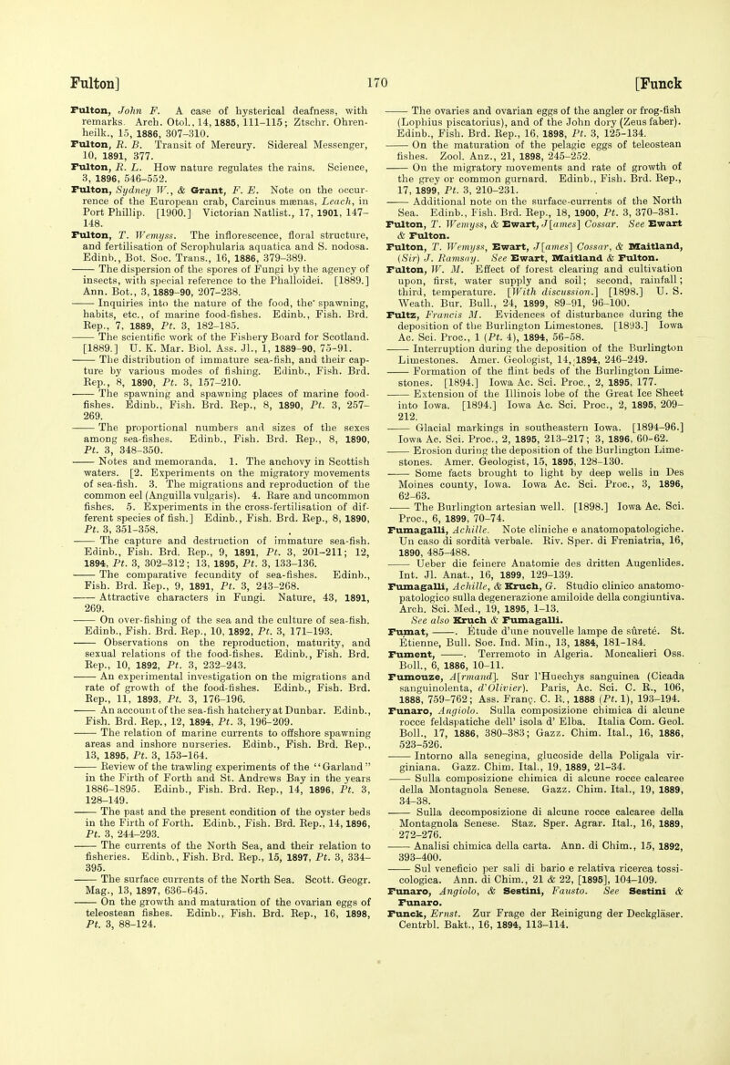 Fulton, John F. A case of hysterical deafness, with remarks. Arch. Otol., 14,1885, 111-115 ; Ztschr. Ohren- heilk., 15, 1886, 307-310. Pulton, R. B. Transit of Mercury. Sidereal Messenger, 10, 1891, 377. rulton, R. L. How nature regulates the rains. Science, 3, 1896, 546-552. Fulton, Sydney TF'., & Grant, F. E. Note on the occur- rence of the European crab, Carcinus meenas. Leach, in Port Phillip. [1900.] Victorian Natlist., 17, 1901, 147- 148. Fulton, T. Wemyss. The inflorescence, floral structure, and fertilisation of Scrophularia aquatica and S. nodosa. Edinb., Bot. See. Trans., 16, 1886, 379-389. The dispersion of the spores of Fungi by the agency of insects, with special reference to the Phalloidei. [1889.] Ann. Bot., 3, 1889-90, 207-238. Inquiries into the nature of the food, the' spawning, habits, etc., of marine food-fishes. Edinb., Fish. Brd. Kep., 7, 1889, Pt. 3, 182-185. The scientific work of the Fishery Board for Scotland. [1889.] U. K. Mar. Biol. Ass. Jl., 1, 1889-90, 75-91. The distribution of immature sea-fish, and their cap- ture by various modes of fishing. Edinb., Fish. Brd. Eep., 8, 1890, Pt. 3, 157-210. The spawning and spawning places of marine food- fishes. Edinb., Fish. Brd. Eep., 8, 1890, Pt. 3, 257- 269. The proportional numbers and sizes of the sexes among sea-fishes. Edinb., Fish. Brd. Eep., 8, 1890, Pt. 3, 348-350. Notes and memoranda. 1. The anchovy in Scottish waters. [2. Experiments on the migratory movements of sea-fish. 3. The migrations and reproduction of the common eel (Anguilla vulgaris). 4. Bare and uncommon fishes. 5. Experiments in the cross-fertilisation of dif- ferent species of fish.] Edinb., Fish. Brd. Eep., 8, 1890, Pt. 3, 351-358. The capture and destruction of immature sea-fish. Edinb., Fish. Brd. Eep., 9, 1891, Pt. 3, 201-211; 12, 1894, Pt. 3, 302-312; 13, 1895, Pt. 3, 133-136. The comparative fecundity of sea-fishes. Edinb., Fish. Brd. Eep., 9, 1891, Pt. 3, 243-268. —— Attractive characters in Fungi. Nature, 43, 1891, 269. ■ On over-fishing of the sea and the culture of sea-fish. Edinb., Fish. Brd. Eep., 10, 1892, Pt. 3, 171-193. Observations on the reproduction, maturity, and sexual relations of the food-fishes. Edinb., Fish. Brd. Eep., 10, 1892, Pt. 3, 232-243. An experimental investigation on the migrations and rate of growth of the food-fishes. Edinb., Fish. Brd. Eep., 11, 1893, Pt. 3, 176-196. An account of the sea-fish hatchery at Dunbar. Edinb., Fish. Brd. Eep., 12, 1894, Pt. 3, 196-209. The relation of marine currents to offshore spawning areas and inshore nurseries. Edinb., Fish. Brd. Eep., 13, 1895, Pt. 3, 153-164. Eeview of the trawling experiments of the '' Garland  in the Firth of Forth and St. Andrews Bay in the years 1886-1895. Edinb., Fish. Brd. Eep., 14, 1896, Pt. 3, 128-149. The past and the present condition of the oyster beds in the Firth of Forth. Edinb., Fish. Brd. Eep., 14,1896, Pt. 3, 244-293. The currents of the North Sea, and their relation to fisheries. Edinb., Fish. Brd. Eep., 15, 1897, Pt. 3, 334- 395. The surface currents of the North Sea. Scott. Geogr. Mag., 13, 1897, 636-645. On the growth and maturation of the ovarian eggs of teleostean fishes. Edinb., Fish. Brd. Eep., 16, 1898, Pt. 3, 88-124. • The ovaries and ovarian eggs of the angler or frog-fish (Lophius piscatorius), and of the John dory (Zeus faber). Edinb., Fish. Brd. Eep., 16, 1898, Pt. 3, 125-134. On the maturation of the pelagic eggs of teleostean fishes. Zool. Anz., 21, 1898, 245-252. Oa the migratory movements and rate of growth of the grey or common gurnard. Edinb., Fish. Brd. Eep., 17, 1899, Pt. 3, 210-231. Additional note on the surface-currents of the North Sea. Edinb., Fish. Brd. Eep., 18, 1900, Pt. 3, 370-381. Fulton, T. Wemyss, & Ewart, J[«»ies] Cossar. See Ewart & Fulton. Fulton, T. Wemyss, Ewart, J[ames1 Cossar, & Maitland, (Sir) J. Ramsny. See Ewart, Maitland & Fulton. Fulton, W. M. Effect of forest clearing and cultivation upon, first, water supply and soil; second, rainfall; third, temperature. [With discussion.] [1898.] U. S. Weath. Bur. Bull., 24, 1899, 89-91, 96-100. Fultz, Francis M. Evidences of disturbance during the deposition of the Burlington Limestones. [1893.] Iowa Ac. Sci. Proc, 1 {Pt. 4), 1894, 56-58. Interruption during the deposition of the Burlington Limestones. Amer. Geologist, 14, 1894, 246-249. Formation of the flint beds of the Burlington Lime- stones. [1894.] Iowa Ac. Sci. Proc, 2, 1895, 177. Extension of the Illinois lobe of the Great Ice Sheet into Iowa. [1894.] Iowa Ac. Sci. Proc, 2, 1895, 209- 212. Glacial markings in southeastern Iowa. [1894-96.] Iowa Ac. Sci. Proc, 2, 1895, 213-217; 3, 1896, 60-62. Erosion during the deposition of the Burlington Lime- stones. Amer. Geologist, 15, 1895, 128-130. Some facts brought to light by deep wells in Des Moines county, Iowa. Iowa Ac. Sci. Proc, 3, 1896, 62-63. • The Burlington artesian well. [1898.] Iowa Ac. Sci. Proc, 6, 1899, 70-74. Fumagalli, Achille. Note cliniche e anatomopatologiche. Un caso di sordita verbale. Eiv. Sper. di Freniatria, 16, 1890, 485-488. Ueber die feinere Anatomic des dritten Augenlides. Int. Jl. Anat., 16, 1899, 129-139. Fumagalli, Achille, & Kruch, G. Studio clinico anatomo- patologico sulla degenerazione amiloide della congiuntiva. Arch. Sci. Med., 19, 1895, 1-13. See also Kruch & Fumagalli. Fumat, . Etude d'nne nouvelle lampe de surete. St. Etienne, Bull. Soc. Ind. Min., 13, 1884, 181-184. Fument, . Terremoto in Algeria. Moncalieri Oss. Boll, 6, 1886, 10-11. Fumouze, A[rmand]. Sur THueohys sanguinea (Cicada sanguinolenta, d'Olivier). Paris, Ac. Sci. C. E., 106, 1888, 759-762; Ass. Fran?. C. E., 1888 {Pt. 1), 193-194. Funaro, Angiolo. Sulla composizione chimica di alcune rocce feldspatiche dell' isola d' Elba. Italia Com. Geol. Boll., 17, 1886, 380-383; Gazz. Chim. Ital., 16, 1886, 523-526. Intorno alia senegina, glucoside della Poligala vir- giniana. Gazz. Chim. Ital., 19, 1889, 21-34. Sulla composizione chimica di alcune rocce calcaree della Montagnola Senese. Gazz. Chim. Ital., 19, 1889, 34-38. Sulla decomposizione di alcune rocce calcaree della Montagnola Senese. Staz. Sper. Agrar. Ital., 16, 1889, 272-276. Analisi chimica della carta. Ann. di Chim., 15, 1892, 393-400. Sul veneficio per sali di bario e relativa ricerca tossi- cologica. Ann. di Chim., 21 & 22, [1895], 104-109. Funaro, Angiolo, & Sestini, Fausto. See Sestini & Funaro. Funck, Ernst. Zur Frage der Eeinigung der Deckglaser. Centrbl. Bakt., 16, 1894, 113-114.