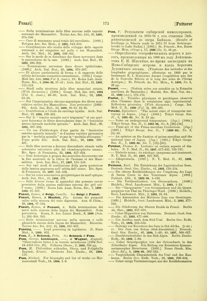 Sulla terminazione delle fibre nervose nelle capsule surrenali del Mammiferi. Torino Ace. Sci. Atti, 26,1891, 374-388. Caso di maneanza quasi totale del cervelletto. [1892.] Bologna Acc. Sci. Mem., 2, 1891, 643-658. Contribuzione alio studio dello sviluppo delle capsule surrenali e del simpatico nel polio e nei Mammiferi. Arch. Sci. Med., 16, 1892, 249-301. Sur le mode de se distribuer des fibres nerveuses dans le parenchyme de la rate. [1892.] Arch. Ital. Biol., 19, 1893, 288-292. Terminaisons nerveuses dans divers epitheliums. [1893.] Arch. Ital. Biol., 20, 1894, 279-287. Di alcune particolarita di forma e di rapporto delle cellule del tessuto connettivo interstiziale. [1894.] Congr. Med.Int. Atti, 189i(Vol. 2, Anat.), 18; Eoma Lab. Anat. Norm. Eic, 4,1894-95, 37-41; Arch. Ital. Biol., 22, 1895, 111-113. Studi sulla struttura delle fibre muscolari striate. [With discussion.] [1894.] Congr. Med. Int. Atti, 1894 {Vol. 2, Anat.}, 49-50; Arch. Ital. Biol., 22, 1895, 95-98. Sur I'impregnation chromo-axgentique des fibres mus- culaires striees des Mammiferes. Note preventive [1893- 94]. Arch. Ital. Biol., 22, 1895, 89-91, 91-95. Contribution a Fetude du cartilage hyaUn. Arch. Ital. Biol., 25, 1896, 199-201. Sur le  tractus spinalis nervi trigemini et sur quel- ques faisceaux de fibres descendantes dans le funiculus antero-lateralis medullae spinalis. Arch. Ital. Biol., 26, 1896, 387-392. Un cas d'heterotopie d'une partie du  fasciculus cerebro-spinalis lateralis  et d'autres varietes presentees par la  medulla spinalis  et par la  medulla oblongata  d une petite fiUe. Arch. Ital. Biol., 26, 1896, 398- 407. Sulle fibre nervose a decorso discendente situate nella substantia reticularis alba del rhombencephalon umano. Eiv. Sper. di Freniatria, 22, 1896, 417-424. Note historique a propos des nouvelles decouvertes sur la fine auatomie de la retine de I'homme et des Mam- miferes. Arch. Ital. Biol., 27, 1897, 155-158. Sui vari modi di sostituzione della parte posteriore della lamina papiraeea nell' orbita dell' uomo. Eiv. Sper. di Freniatria, 23, 1897, 541-566. —— Sur les voies associatives peripheriques du nerf optique. Arch. Ital. Biol., 29, 1898, 476. Sulle diverse forme di appendiei che possono essere presentate dalla guaina radicolare esterna dei peli nel- r uomo. [1889.] Eoma Lab. Anat. Norm. Eic, 7, 1899- 1900, 97-107. Fusari, Romeo, & Golgri, Camillo. See Golgi & Fusari. Fusari, Romeo, & Marfori, Pio. Azione dei purganti salini sulla mucosa del tubo digerente. Ann. di Chim., 20, 1894, 97-104. Fusari,. Romeo, & Fanasci, A. Sulla terminazione dei nervi nella mucosa della lingua dei Mammiferi. Nota preventiva. Eoma, E. Acc. Lincei Eend., 6, 1890 {Sem. 1), 266-268, 595. Sulle terminazioni nervose nella mucosa e neUe ghiandole sierose della lingua dei Mammiferi. Eicerche. Torino Acc. Sci. Atti, 25, 1890, 835-857. Fuseing, . Lead poisoning in lapidaries. Jl. State Med., 8, 1900, 852. Fuss, E., & Scbenck, Fritz. See Scbenck & Fuss. Fuss, George. Iiindbagen, , & Wagner, A[ugust]. *Observations faites a la lunette meridienne [1884 Nov. 18-1853 Dec. 29]. Pulkowa Obsns., 2, 1869, 534 pp. Fuss, H. Philonthus addendus. Sharp, und Polyphylla Eagusse, Kraatz. Deutsche Ent. Ztschr., 28, 1884, 176. Fuss, Michael. For biography and list of works see Her- mannstadt Verh., 34, 1884, 1-9. Fuss, V. PesyjibxaTH cii6npcEoft HiiBej-iiipoBKH, npon3Bej;eHHofi ci> 1875-76 r. OTi CTaHimu Sb^- piiHorojoBCKoft 10 03epa BafiKa.ia. [Eesults of levellings in Siberia made in 1875-76 from Sverinogo- lovskii to Lake Baikal.] [1885.] St. Petersb., Soc. Eusse Geogr. Mem. (Geogr.), 15, 1888 (No. 1), 44 pp. Onpeji-ieHiji reorpa^inHecKnxt mipoxT, ii ji;o.i- roTt, npon3Be3,eHHHfl bi. 1893-mt, rojy .lefixeHaH- TOMi. E. H. IIIn.TEfiKO, BO Bpejifl SKcne^Hiiiii aa HoBo-CiionpcKie ocxpoBa ii Bj,0Jib 6eperoB'i. JejlOBIIxaro OKeana. [Fixations des latitudes et des longitudes geographiques, eSectuees en 1893 par le lieutenant E. I. Schileiko durant I'espedition aux iles de la Nouvelle Siberie et le long des cotes de I'Ocean Arctique.] St. Petersb. Ac. Sci. Mem., 8, 1899, No. 5, 26 pp. Fusset, . [Noticia sobre sus estudios en la Estacion maritima de Santander.] Madrid, Soc. Hist. Nat. An., 21, 1892 [Act.), 172-176. Fuster, L. Troubles phj'siques et psychiques observes chez I'homme dans le cocainisme aigu experimental. Eeflexions generales. [With discussion.] Congr. Int. Med. C. E., 1900 (Vol. 2), 398-407. Futami, Kyasaburo. *The actual state of triangular sur- veying in Japan. [Jap.] [1883.] Tokyo Geogr. Soc. Jl., 3, 1881-83, No. 9, 18 pp. Notes on underground temperature. [Jap.] [1884.] Tokyo Geogr. Soc. JL, 5, 1883-84, No. 8, [29]-[44]. Final act of the Prime-meridian Conference. [Jap.] [1885.] Tokyo Geogr. Soc. JL, 7 (1885-86), No. 2, [3]-10. An opinion on the fixation of prime-meridian and the national time of Japan. [Jap.] [1885.] Tokyo Geogr. Soc. Jl., 7, 1885-86, No. 7, [53]-[65]. Futcher, Thomas B. Lectures on certain aspects of dia- betes. N. Y. Med. JL, 66, 1897, 617-621, 753-757. Diabetic coma : its ffitiology, symptoms and treatment. N. Y. Med. JL, 66, 1897, 821-825. Alkaptonuria. [1897.] N. T. Med. JL, 67, 1898, 69-74. Futterer, Karl. Die Entstehung der Lapisinischen Seen. Deutsch. Geol. Ges. Ztschr., 44, 1892, 123-134. Die oberen Kreidebildungen der Urhgebung des Lago di Santa Croce in den Venetianer Alpen. [1892.] Paliiout. Abh., 6, 1892-96, 1-124. Die Tertiarschichten von Grosssachsen. [1890.] Heidelb., Geol. Landesanst. Mitt., 2, 1893, 1-19. Die  Ganggranite von Grosssachsen und die Quarz- porphyre von Thai im ThiiringerWald. [1890.] Heidelb., Geol. Landesanst. Mitt., 2, 1893, 21-64. Die Ammoniten des Mittleren Lias von Oestringen. [1891.] Heidelb., Geol. Landesanst. Mitt., 2, 1893, 277- 343. Die Gliederung der Oberen Kreide in Friaul. Berlin Ak. Sber., 1893, 847-878. I'eber Hippuriten von Nabresina. Deutsch. Geol. Ges. Ztschr., 45, 1893, 477-488. Ein Ausflug nach dem Siid-Ural. Berlin Ges. Erdk. Verb., 21, 1894, 522-534. Beitrage zur Keuntniss des Jura in Ost-Afrika. [i-m.; IV. Der Jura von Schoa (Siid-Abessinien).] Deutsch. Geol. Ges. Ztschr., 46, 1894, 1-49; 49, 1897, 568-627. Durchbruchsthaler in den Siid-Alpen. Berlin Ztschr. Erdk., 30, 1895, 1-94. Ueber Granitporphyr von der Griesseharte in den Zillerthaler Alpeu. Ein Beitrag zur Kenntniss dynamo- metamorpher Structuren. [1895.] Neues Jbuch. Min, (Beil.-Bd.), 9, 1894-95, 509-553. Vergleichende Charakteristik des Ural und des Kau- kasus. Berlin Ges. Erdk. Verb., 23, 1896, 229-244. Ueber einige Versteinerungen aus der Kreideformation