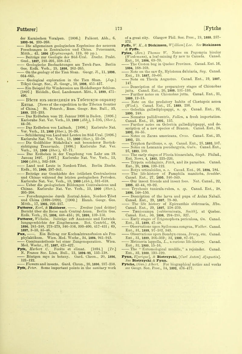 der Kamischen Voralpen. [1896.] Palaont. Abh., 6, 1892-96, 239-268. Die allgemeinen geologisclien Ergebnisse der neueren Forschungen in Zentralasien und China. Petermann, Mitth., 42, 1896 (Ergdnzungsh. 119, 60 pp.). Beitrage zur Geologie des Siid-Ural. Ztschr. Prakt. GeoL, 1897, 193-201, 338-347. Geologische Beobachtungen am Terek-Pass. Berlin Ges. Erdk. Verb., 25, 1898, 262-265. On the geology of the Tian Shan. Geogr. .Jl., 11,1898, 664-665. Geological exploration in the Tien Shan. [Jap-] Tokyo Geogr. Soc, Jl. Geogr., 10, 1898, 455-457. Ein Beispiel im Winderosion am Heidelberger Schloss. [1897.] Heidelb., Geol. Landesanst. Mitt., 3, 1899, 471- 496. Bfoxn 1131. BKcnejimiii Bt TnSeTCKyio OKpaiiny KHXaJI. [News of the expedition to the Tibetan frontier of China.] St. Petersb., Euss. Geogr. Soc. Bull., 35, 1899, 231-233. Das Erdbeben vom 22. Januar 1896 in Baden. [1896.] Karlsruhe Xat. Ver. Verh., 13,1900 {Abh.), 1-195, (Sber.), 44^50. Das Erdbeben von Laibaeh. [1896.] Karlsruhe Nat. Ver. Verh., 13, 1900 (Sber.), 26-28. Schilderung von Land und Leuten im Siid-Ural. [1896.] Karlsruhe Nat. Ver. Verh., 13, 1900 (Sber.), 55-58. Die Goldfelder Siidafrika's mit besouderer Beriick- sichtigung Transvaals. [1896.] Karlsruhe Nat. Ver. Verh., 13, 1900 {Sber.), 67-71. Das Erdbeben in der Umgebung von Lahr am 19. Januat 1897. [1897.] Karlsruhe Nat. Ver. Verh., 13, 1900 {Abh.), 842-348. • Land und Leute in Nordost-Tibet. Berlin Ztschr. Erdk., 35, 1900, 297-341. ' Beitrage zur Geschichte des iistlichen Centralasiens und Chinas ■n'ahrend der letzten geologischen Perioden. Karlsruhe Nat. Ver. Verh., 13, 1900 {Abh.), 591-618. Ueber die geologischen Bildungen Centralasiens und Chinas. Karlsruhe Nat. Ver. Verh., 13, 1900 {Sber.), 205-208. Forschungsreise durch Zentral-Asien, Nordost-Tibet und China (1898-1899). [1900.] Hamb. Geogr. Ges. Mitth., 17, 1901, 226-227. Pntterer, Karl, & Holderer, . Zweiter [und dritter] Bericht tiber die Eeise nach Central-Asien. Berlin Ges. Erdk. Verb., 25, 1898, 448-455; 26, 1899, 139-150. Putterer, Wilhelm. Beitrage zuV Anatomie und Entwick- lungsgeschichte der Zingiberaceee. Bot. CentrbL, 63, 1896, 241-248, 273-279, 346-356, 393^00, 417-431; 69, 1897, 3-10, 35^6. Tux, . Ein Beitrag zur Kochsalztransfusion als Pro- phylaktikum. Wien. Med. Wschr., 34, 1884, 941-943. Cocai'nanasthesie bei einer Zungenoperation. Wien. Med. Wsehr., 37, 1887, 425-427. Pyfe, Herbert C. Forets et climat. [1894.] [Tr.] N. France Soc. Linn. Bull., 12, 1894-95, 135-138. Eontgen rays in botanj'. Gard. Chron., 20, 1896, 121-122. Flowers and insects. Gard. Chron., 20,1896, 237-238. Pyfe, Peter. Some important points in the sanitary work of a great city. Glasgow Phil. Soc. Proc, 19, 1888, 257- 272. Pyffe, ir. A'., & Dickinson, WlilUam] Lee. See Dickinson & Fyffe. Pyles, {Rev.) Thomas W. Notes on Pegomyia bicolor {Wiedemann), a leaf-mining iiy new to Canada. Canad. Ent., 16. 1884, 69-70. The Croton bug in Quebec Province. Canad. Ent. 16, 1884, 168-169. Note on the saw fly, Hylotoma dnlciaria. Say. Canad. Ent., 19, 1887, 59-60. Note on Thecla Augustus. Canad. Ent., 19, 1887, 147. Description of the preparatory stages of Chionobas jutta. Canad. Ent., 20, 1888, 131-133. Further notes on Chionobas jutta. Canad. Ent., 21, 1889, 12-13. Note on the predatory habits of Chaetopsis aenea {Wied.). Canad. Ent., 21, 1889, 236. Gelechia gallsediplopappi, n. sp. Canad. Ent., 22, 1890, 248. Nematus pallidiventris, Fallen, a fresh importation. Canad. Ent., 23, 1891, 135. Further notes on Gelechia gallasdiplopappi, and de- scription of a new species of Bracon. Canad. Ent., 24, 1892, 3t-35. Notes on Zaraa americana. Cress. Canad. Ent., 25, 1893, 23. Tryphon flavifrons, n. sp. Canad. Ent., 25,1893,107. • Notes on Leueania pseudargyria, Guen. Canad. Ent., 25, 1893, 109. The early stages of Plusia bimaculata, Steph. Philad., Ent. News, 4, 1893, 22-5-226. Trvpeta solidaginis. Fitch, and its parasites. Canad. Ent., 26, 1894, 120-122. Botys iirticaloides, n. s. Canad. Ent., 26. 1894, 184. The life-histoiy of Pamphila manitoba, Scudder. Canad. Ent., 27, 1895, 346-349. Our insect friends and insect foes. Nat. Canad., 22, 1895, 42^4, S9-92. Trvchosis tunicula-rubra, sp. Canad. Ent., 28, 1896, i48-150. Description of the larva and pupa of Aulax Nabali. Canad. Ent., 29, 1897, 79-80. The life history of Epirranthis obfirmaria, Hbn. Canad. Ent., 29, 1897, 258-259. Ttenioeampa [subterminata. Smith], at Quebec. Canad. Ent., 30, 1898, 294-295, 327. Early stages of Trigonophora periculosa, Gn. Canad. Ent., 31. 1899, 47-48. Observations upon Spilosoma congrua. Walker. Canad. Ent., 31, 1899, 97-102, 343. Observations upon Bombyx cunea, Driirij, etc. Canad. Ent , 31, 1899, 366-369; 32^ 1900, 87-91. Metzueria lappella, L., a. curious life-history. Canad. Ent., 32, 1900, 15-16. The Entomological muddle, a rejoinder. Canad. Ent., 32, 1900, 193-199. Pynn, F[nrique], S: Bistrzycki, [Carl Anton] A[ugiistin]. See Bistrzycki & Pynn. Pytche, (Gen.) Albert. For biographical notice and works see Geogr. Soc. Proc, 14, 1892, 476-477.