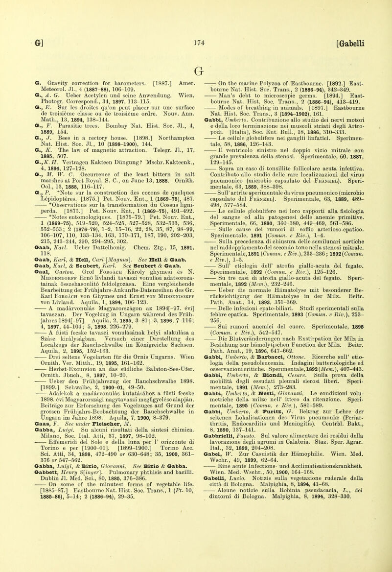 G G. Gravity correction for barometers. [1887.] Amer. Meteorol. Jl., 4 (1887-88), 106-109. G., A. G. Ueber Acetylen und seine Anwendung. Wien, Photogr. Correspond., 34, 1897, 113-115. G., E. Sur les droites qu'on peut placer sur une surface de troisieme classe ou de troisi^me ordre. Nouv. Ann. Math., 13, 1894, 138-144. 6., F. Parasitic trees. Bombay Nat. Hist. Soc. JL, 4, 1889, 154. G., J. Bees in a rectory house. [1898.] Northampton Nat. Hist. Soc. Jl., 10 (1898-1900), 144. G., K. The law of magnetic attraction. Telegr. Jl., 17, 1885, 507. G.,K.H. Vertragen Kakteen Diingung ? Mschr. Kakteenk., 4, 1894, 127-128. G., M. W. C. Occurrence of the least bittern in salt marshes at Port Eoyal, S. C, on June 13, 1888. Ornith. Ool., 13, 1888, 116-117. G., P. *Note sur la construction des cocons de quelques L(4pidopt6res. [1875.] Pet. Nouv. Ent., 1 (1869-75), 487. *Observations sur la transformation du Cossus ligni- perda. [1875.] Pet. Nouv. Ent., 1 (1869-75), 491-492. *Notes entomologiques. [1875-79.] Pet. Nouv. Ent., 1 (1869-75), 519-520, 524-525, 527-528, 532-533, 536, 552-553; 2 (1876-79), 1-2, 1-5-16, 22, 28, 35, 87, 98-99, 106-107, 110, 133-134, 163, 170-171, 187, 190, 202-203, 215, 243-244, 290, 294-295, 302. Gaab, Karl. Ueber Dattelhonig. Chem. Ztg., 15, 1891, 118. Gaab, Karl, & Hell, Carl [Magjms]. See Hell & Gaab. Gaab, Karl, & Seubert, Karl. See Seubert & Gaab. Gaal, Gaston. Grof Foegach K4roly ghymesi es N. MiDDENDORFF Emo llvlaudi tavaszi vonulasi adatsoroza- tainak 6sszehasonlit6 feldolgozasa. Eine vergleichende Bearbeitung der Friihjahrs-Ankunfts-Datenreihen des Gr. Karl FoRGACH von Ghymes und Ernst von Middendobfp von Livland. Aquila, 1, 1894, 106-123. A madarvonulas Magyarorszagon az 1894[-97. 6vi] tavaszan. Der Vogelzug in Ungarn wahrend des Friih- jahres 1894[-97]. Aquila, 2, 1895, 3-81; 3, 1896, 7-116; 4, 1897, 44-104; 5, 1898, 226-279. A fiisti fecske tavaszi vonul4sanak helyi alakulasa a Szasz kiralysagban. Versuch einer Darstellung des Localzugs der Eauchschwalbe im Konigreiche Sachsen. Aquila, 2, 1895, 152-163. Drei seltene Vogelarten fiir die Ornis Ungarns. Wien Ornith. Ver. Mitth., 19, 1895, 161-162. Herbst-Excursion an das siidliche Balaton-See-Ufer. Ornith. Jbuch., 8, 1897, 10-20. Ueber den Friihjahrszug der Eauchschwalbe 1898. [1899.] Schwalbe, 2, 1900-01, 49-50. Adalekok a madarvonulas Itutatasdhoz a fiisti fecske 1898. 6vi Magyarorszagi nagytavaszi megfigyel6se alapjan. Beitrage zur Erforschung des Vogelzuges auf Grund der grossen Friihjahrs-Beobachtung der Eauchschwalbe in Ungarn im Jahre 1898. Aquila, 7, 1900, 8-379. Gaas, F. See under Fleischer, M. Gabba, Luigi. Su alcuni risultati della sintesi chimica. Milano, Soc. Ital. Atti, 37, 1897, 98-102. Effemeridi del Sole e della luna per 1' orizzonte di Torino e per [1900-01]. [1899-1900.] Torino Acc. Sci. Atti, 34, 1898, 472-490 or 630-648; 35, 1900, 361- 376 or 547-562. Gabba, Luigi, & Bizio, Giovanni. See Bizio & Gabba. Gabbett, Henry S[in()er]. Pulmonary phthisis and bacilli. Dublin Jl. Med. Sci., 80, 1885, 376-386. On some of the minutest forms of vegetable life. [1885-87.] Eastbourne Nat. Hist. Soc. Trans., 1 (Pt. 10, 1885-86), 5-14; 2 (1886-94), 29-35. On the marine Polyzoa of Eastbourne. [1892.] East- bourne Nat. Hist. Soc. Trans., 2 (1886-94), 342-349. Man's debt to microscopic germs. [1894.] East- bourne Nat. Hist. Soc. Trans., 2 (1886-94), 413-419. Modes of breathing in animals. [1897.] Eastbourne Nat. Hist. Soc. Trans., 3 (1894-1902), 161. Gabbi, Umherto. Contribuzione alio studio dei nervi motori e della loro terminazione nei muscoli striati degli Artro- podi. [Italia], Soc. Ent. Bull., 18, 1886, 310-333. Le cellule globuhfere nei ganglii linfatici. Sperimen- tale, 58, 1886, 126-143. II ventricolo sinistro nei doppio vizio mitrale con grande prevalenza della stenosi. Sperimentale, 60, 1887, 129-145. Sopra un caso di tonsillite follicolare acuta infettiva. Contributo alio studio delle rare localizzazioni del virus pneumonico (microbio capsulato del Frankel). Speri- mentale, 63, 1889, 388-398. Suir artrite sperimentale da virus pneumonico (microbio capsulato del Frankel). Sperimentale, 63, 1889, 489- 498, 577-584. Le cellule globulifere nei loro rapporti alia fisiologia del sangue ed alia patogenesi delle anemic primitive. Sperimentale, 66, 1890, 360-380, 449-469, 561-586. Sulle cause dei rumori di soffio arterioso-epatico. Sperimentale, 1891 (Comun. e Riv.), 1-4. Sulla precedenza di chiusura delle semilunari aortiehe nei raddoppiamento del secondo tono nella stenosi mitrale. Sperimentale, 1891 (Comun. eJJw.),233-236; l&%2(Comun. e Riv.), 1-5. Suir etiologia dell' atrofia giallo-acuta del fegato. Sperimentale, 1892 (Comun. e Riv.), 125-126. Su tre casi di atrofia giallo-acuta del fegato. Speri- mentale, 1892 (Mem.), 232-246. Ueber die normale Hamatolyse mit besonderer Be- riicksichtigung der Hamatolyse in der Milz. Beitr. Path. Anat., 14, 1893, 351-369. Delle infezioni epato-biliari. Studi sperimentali sulla febbre epatica. Sperimentale, 1893 (Comun. e Riv.), 253- 256. Sui rumori anemici del cuore. Sperimentale, 1895 (Comun. e Riv.), 542-547. Die Blutveranderuugen nach Exstirpation der Milz in Beziehung zur hamolytischen Function der Milz. Beitr. Path. Anat., 19, 1896, 647-662. Gabbi, Umbrrto, & Barbacci, Ottone. Eicerche sull' etio- logia della pseudoleucemia. Indagini batteriologiche ed osservazionicritiche. Sperimentale, 1892 (i¥e??i.), 407-443. Gabbi, Umberto, & Biondi, Cesare. Sulla prova della mobility degli essudati pleurali sierosi liberi. Speri- mentale, 1891 (Mem.), 273-283. Gabbi, Umberto, & Nesti, Giovanni. Le condizioni volu- metriche della milze nell' ittero da ritenzione. Speri- mentale, 1895 (Conmn. e Riv.), 581-589. Gabbi, Umberto, & Puritz, G. Beitrag zur Lehre der seltenen Lokalisationen des Virus pneumonite (Periar- thritis, Endocarditis und Meningitis). Centrbl. Bakt., 8, 1890, 137-141. Gabbrielli, Fausto. Sul valore alimentare dei residui della lavorazione degli agrumi in Calabria. Staz. Sper. Agrar. Ital., 32, 1899, 204-208. Gabel, W. Zur Casuistik der Hamophilie. Wien. Med. Wschr., 49, 1899, 62-64. Eine acute Infections- und Acclimatisationskrankheit. Wien. Med. Wschr., 50, 1900, 164-168. GabeUi, Lucio. Notizie sulla vegetazione ruderale della citta, di Bologna. Malpighia, 8, 1894, 41-68. Alcune notizie sulla Eobinia pseudacacia, L., dei dintorni di Bologna. Malpighia, 8, 1894, 328-330.