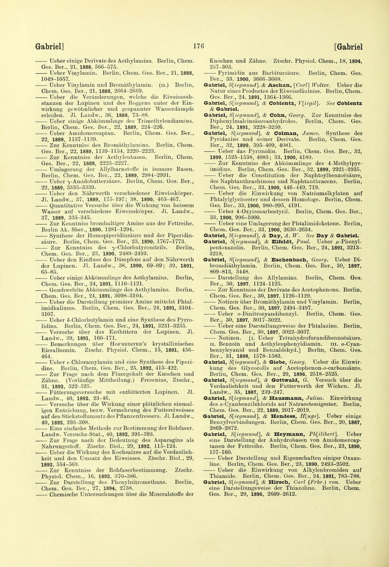 Ueber einige Derivatedes Aetliylamins. Berlin, Chem. Ges. Ber., 21, 1888, 566-575. Ueber Vinylamin. Berlin, Chem. Ges. Ber., 21, 1888, 1049-1057. Ueber Vinylamin und Bromatliylamin. (ii.) Berlin, Chem. Ges. Ber., 21, 1888, 2664-2669. Ueber die Veranderungen, welche die Eiweisssub- stanzen der Lupinen und des Eoggens unter der Ein- wirkung gewohnlicher uud gespannter Wasserdampfe erleiden. Jl. Landw., 36, 1888, 73-88. Ueber einige Abkommlinge des Trimethyleudiamins. Berlin, Chem. Ges. Ber., 22, 1889, 224-226. Ueber Amidomercaptan. Berlin, Chem. Ges. Ber., 22, 1889, 1137-1139. Zur Kenntniss des Bromiithylamins. Berlin, Chem. Ges. Ber., 22, 1889, 1139-1154, 2220-2223. Zur Kenntniss der Aetliylenbaseu. Berlin, Chem. Ges. Ber., 22, 1889, 2223-2227. UmlageruDg der Allylharnstoffe in isomere Basen. Berlin, Chem. Ges. Ber., 22, 1889, 2984-2991. • Ueber 7-Amidobuttersaure. Berlin, Chem. Ges. Ber., 22, 1889, 3335-3339. Ueber den Nahrwerth verschiedener Eiweisskorper. Jl. Landw., 37, 1889, 175-197; 38, 1890, 463-467. Quantitative Versuche iiber die Wirkung von heissem Wasser auf verschiedene Eiweisskorper. Jl. Laudvf., 37, 1889, 335-345. Zur Kenntniss bromhaltiger Amine aus der Fettreihe. Berlin Ak. Sber., 1890, 1281-1294. Synthese der Homopiperidinsaure und der Piperidin- saure. Berlin, Chem. Ges. Ber., 23, 1890, 1767-1773. ■ Zur Kenntniss des 7-Chlorbutyronitrils. Berlin, Chem. Ges. Ber., 23, 1890, 2489-2493. Ueber den Einfluss des Dampfens auf den Nahrwerth der Lupinen. Jl. Landw., 38, 1890, 69-89; 39, 1891, 66-85. —— Ueber einige Abkommlinge des Aetliylamins. Berlin, Chem. Ges. Ber., 24, 1891, 1110-1121. Geschwefelte Abkommlinge des Aetliylamins. Berlin, Chem. Ges. Ber., 24, 1891, 3098-3104. Ueber die Darstellung primiirer Amine mittelst Phtal- imidkaliums. Berlin, Chem. Ges. Ber., 24, 1891, 3104- 3107. Ueber 5-Chlorbutylamin und eiue Synthese des Pyrro- lidins. Berlin, Chem. Ges. Ber., 24, 1891, 3231-3235. Versuche iiber das Entbittern der Lupinen. Jl. Landw., 39, 1891, 160-171. Bemerkungen iiber Hofmeistee's krystallinisches Eieralbumin. Ztsehr. Physiol. Chem., 15, 1891, 456- 464. Ueber e-Chloramylamin und eine Synthese des Piperi- dins. Berlin, Chem. Ges. Ber., 25, 1892, 415-422. Zur Frage nach dem Fluorgehalt der Knochen und Zahne. (Vorlaufige Mittheilung.) Fresenius, Ztsehr., 31, 1892, 522-525. Fiitterungsversuche mit entbitterten Lupinen. Jl. Landw., 40, 1892, 23-46. Versuche iiber die Wirkung einer plotzlichen einmal- igen Entziehung, bezw. Vermelirung des Futtereiweisses auf den Stickstoffumsatz des Pflanzenfressers. Jl. Landw., 40, 1892, 293-308. Eine einfache Methode zurBestimmung derKohfaser. Landw. Versuohs-Stat., 40, 1892, 391-393. Zur Frage nach der Bedeutung des Asparagins als Nahrnngsstoff. Ztsehr. Biol., 29, 1892, 115-124. Ueber die Wirkung des Kochsalzes auf die Verdaulich- keit und den Umsatz des Eiweisses. Ztsehr. Biol., 29, 1892, 554-569. Zur Kenntniss der Eohfaserbestimmung. Ztsehr. Physiol. Chem., 16, 1892, 370-386. Zur Darstellung des Phenylnitromethans. Berlin, Chem. Ges. Ber., 27, 1894, 2738. Chemische Untersuchungen iiber die Mineralstoffe der Knochen und Zahne. Ztsehr. Physiol. Chem., 18, 1894, 257-303. Pyrimidin aus Barbitursaure. Berlin, Chem. Ges. Ber., 33, 1900, 3666-3668. Gabriel, S[iegmund], & Aschan, [Carl] Walter. Ueber die Natur eines Productes der Eiweissfaulniss. Berlin, Chem. Ges. Ber., 24, 1891, 1364-1366. Gabriel, S[iegmund\, & Coblentz, VlirgiV]. See Coblentz & Gabriel. Gabriel, Sliegmund], & Cohn, Georg. Zur Kenntniss des Diphenylnialeinsaureanhydrides. Berlin, Chem. Ges. Ber., 24, 1891, 3228-3230. Gabriel, S[icgmund], & Colman, James. Synthese des Pyridazins und seiner Derivate. Berlin, Chem. Ges. Ber., 32, 1899, 395-409, 4081. Ueber das Pyrimidin. Berlin, Chem. Ges. Ber., 82, 1899, 1525-1538, 4083; 33, 1900, 4189. Zur Kenntniss der Abkommlinge des 4-Methylpyr- imidins. Berlin, Chem. Ges. Ber., 32, 1899, 2921-2935. Ueber die Constitution der Naphtoylbenzoesaure, des Naphtanthrachinons und Naphtantliracens. Berlin, Chem. Ges. Ber., 33, 1900, 446-449, 719. —— Ueber die Einwiikung von Natriumalkylaten auf Phtalylglycinester und dessen Homologe. Berlin, Chem. Ges. Ber., 33,1900, 980-995, 4191. Ueber 4-Oxyisocarbostyril. Berlin, Chem. Ges. Ber., 33, 1900, 996-1000. Ueber eine Umlagerung der Phtalimidoketone. Berlin, Chem. Ges. Ber., 33, 1900, 2630-2634. Gabriel, S[i('g7nund], & Day, A. W. See Day & Gabriel. Gabriel, S[iegmuHd], & Elfeldt, Paul. Ueber /x-Phenyl- pentoxazolin. Berlin, Chem. Ges. Ber., 24, 1891, 3213- 3218. Gabriel, Sliegmund], & Eschenbacb, Georg. Ueber Di- bromdiathylamin. Berlin, Chem. Ges. Ber., 30, 1897, 809-813, 3448. Darstellung des Allylamins. Berlin, Chem. Ges. Ber., 30, 1897, 1124-1125. Zur Kenntniss der Derivate des Acetophenons. Berlin, Chem. Ges. Ber., 30, 1897, 1126-1129. • Notizen iiber I3romathylamin und Vinylamin. Berlin, Chem. Ges. Bar., 30, 1897, 2494-2497. Ueber o-Dinitrocyandibenzyl. Berlin, Chem. Ges. Ber., 30, 1897, 3017-3022. Ueber eine Darstellungsweise der Phtalazine. Berlin, Chem. Ges. Ber., 30, 1897, 3022-3037. Notizen. [i. Ueber Tetrahydrofurandibenzoesaure. II. Benzoin und Aethylenphenyldiamin. iii. o-Cyan- benzylcyanid und Benzaldehyd.] Berlin, Chem. Ges. Ber., si, 1898, 1578-1583. Gabriel, S[iegmnnd], & Giebe, Georg. Ueber die Einwir- kung des Glycocolls auf Acetophenon-o-carbonsaure. Berlin, Chem. Ges. Ber., 29, 1896, 2518-2525. Gabriel, Sliegmund], & Gottwald, G. Versuch iiber die Verdaulichkeit und den Futterwerth der Wicken. Jl. Landw., 35, 1887, 239-247. Gabriel, S[;iegmuHd\, & Hausmann, Julius. Einwirkung des o-Cyanbenzilchlorids auf Natracetessigester. Berlin, Chem. Ges. Ber., 22, 1889, 2017-2019. Gabriel, S[iegmund'\, & Hendess, H[ugo'\. Ueber einige Benzylverbindungen. Berlin, Chem. Ges. Ber., 20, 1887, 2869-2872. Gabriel, S{icgmund~\, & Heymann, Phlilihert]. Ueber eine Darstellung der Anhydrobasen von Amidomercap- tanen der Fettreihe. Berlin, Chem. Ges. Ber., 23, 1890, 157-160. Ueber Darstellung und Eigenschaften einiger Oxazo- line. Berlin, Chem. Ges. Ber., 23, 1890, 2493-2502. Ueber die Einwirkung von Alkylenbromiden auf, Thiamide. Berlin, Chem. Ges. Ber., 24, 1891, 783-788. Gabriel, S[iegniund'\, & Hirsch, Carl (Frhr.) von. Ueber eine Darstellungsweise der Thiazoline. Berlin, Chem. Ges. Ber., 29, 1896, 2609-2612.