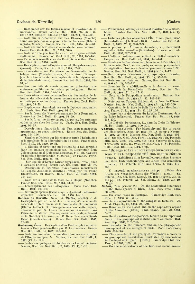 Eecherches sur les faunes marine et maritime de la Normandie. Kouen Soc. Sci. Bull., 1894, 53-126, 183- 185; 1897, 309-387, 435-451; 1900, 143-224, 267-283. Note sur la decouverte aux iles Chausey (Manche) d'une araign^e nouvelle pour la faune fran(;aise (Hilaira reproba, Cambr.). Eouen Soc. Sci. Bull., 1894, 263-264. ■ Note sur une tete osseuse anomale de li^vre commun. France Soc. Zool. Bull., 20, 1895, 56-58. Note sur une plie franehe et un flet vulgaire atteints d'albinisme. France Soc. Zool. Bull., 20, 1895, 155-156. ■ Perversion sexuelle chez des Col^opteres males. Paris, Soc. Ent. Bull., 1896, 85-87. Description d'un Col^opt^re anomal (Harpalus serripes, Quensel). Paris, Soc. Ent. Bull., 1896, 87-88. Observations sur I'existence en Normandie de la belette vison (Mustela lutreola, L.) ou vison d'Europe; [sur la decouverte de cette espece dans le d^partement de la Seine-Inferieure]. Kouen Soc. Sci. Bull., 1896, 28- 31, 40. Sur une tete de souris commune presentant une Eminence galeiforme de nature pathologique. Kouen Soc. Sci. Bull., 1896, 124-125. Deux observations personnelles sur I'extension de la huppe, des ailes et de la queue comme moyen de defense et d'attaque chez les Oiseaux. France Soc. Zool. Bull., 22, 1897, 74-79. Experiences physiologiques sur le Dyticus marginalis, L. Paris, Soc. Ent. Bull., 1897, 91-97. Sur la faune des Vert^br^s sauvages de la Normandie. France Soc. Zool. Bull., 23, 1898, 58-59. Sur la furcation t^ratologique des pattes, des antennes et des palpes cliez les Insectes. Paris, Soc. Ent. Bull., 1898, 93-95. Description et figure de la tete d'un veau monstrueux appartenant au genre iniodyme. Eouen Soc. Sci. Bull., 1898, 194-196. Simples reflexions sur les rapports entre I'hybridisme et le probleme de la determination du sexe. France Soc. Zool. Bull., 24, 1899, 49-51. I. Simples observations surl'utilit^ de la radiographie dans les travaux entomologiques. ii. Description d'un CoMoptere anomal (Calosoma scrutator, F.). iii. Capture du Bombus distinguendus {F. Moraw.), en France. Paris, Soc. Ent. Bull., 1899, 80-82. [Sur une oie d'Egypte (Anser ffigyptiacus, Bross.) tu^e a Vascoeuil (Eure).] Rouen Soc. Sci. Bull., 1899, 36-37. Description et figuration d'Actiniaires monstrueux de I'espece Actiuoloba dianthus [Ellis), par feu I'abb^ DiCQUEMARE, du Havrc. Kouen Soc. Sci. Bull., 1899, 245-250. Note sur la faune de la fosse de la Hague (Manche). France Soc. Zool. Bull., 25, 1900, 33-37. L'accouplement des Col^opteres. Paris, Soc. Ent. Bull., 1900, 101-107. Sur un pic 6peiche (Picus major, i.), attaint d'albinisme imparfait. Rouen Soc. Sci. Bull., 1900, 14-16. Gadeau de Kerville, Henri, & Kieffer, {I'abhe) J. J. Description, par M. I'abb^ J. J. Kieffer, d'une nouvelle esp6ce de Diptere marin de la famille des Chironomid6s (Clunio bicolor), et renseignements sur cette espece, decouverte par M. Henri Gadeau de Kerville dans I'anse de St. Martin (cote septentrionale du d^partement de la Manche) et trouv^e par M. Rene Chevrel a Saint- Briac (Ille-et-Vilaine). Rouen Soc. Sci. Bull., 1900, 72-73. Gadeceau, Emile. Description d'un Orchis hybride in^dit, trouve a Bourgneuf-en-Ketz par M. LajunchSre. France Soc. Bot. Bull., 34, 1887, 162-163. Note sur une serie d'anomalies observ^e sur un pied de rOrchis conopea, L. Nantes, Soc. Sci. Nat. Bull., 1, 1891 (Pt. 1), 171. Notes sur quelques Orchidees de la Loire-Inf^rieure. Nantes, Soc. Sci. Nat. Bull., 2, 1892 {Pt. 1), 1-10. Promenades botaniques au canal maritime de la Basse- Loire. Nantes, Soc. Sci. Nat. Bull., 2, 1892 (Pt. 1), 11-20. Liste des plantes observ^es a I'tle Dumet, pres Piriac (Loire-Inferieure) le 3 aoiit 1880. Nantes, Soc. Sci. Nat. Bull., 2, 1892 {Pt. 1), 226-229. A propos de I'Allium subhirsutum, L., r6cemment signal^ a Belle-ile-en-Mer (Morbihan). France Soc. Bot. Bull., 40, 1893, 207-208. L'Allium subhirsutum cultive a Belle-lle-en-Mer. France Soc. Bot. Bull., 41, 1894, 440-441. Etude sur la fleuraison, en pleine terre, k Pair libre, du Musa ensete, Gmel., et sur quelques autres phenom^nes de vegetation observes a Nantes pendant I'annee 1893. Nantes, Soc. Sci. Nat. Bull., 4, 1894 {Pt. 1), 1-12. Sur quelques Narcisses du groupe Ajax. Nantes, Soc. Sci. Nat. Bull., 4, 1894 {Pt. 1), 97-100. Note sur les platanes. Nantes, Soc. Sci. Nat. Bull., 4, 1894 {Pt. 1), 105-111. • Premifere liste additionnelle k la florule du canal maritime de la Basse-Loire. Nantes, Soc. Sci. Nat. Bull., 5, 1895 {Pt. 1), 27-33. Note sur le Polypodium cambricum. Nantes, Soc. Sci. Nat. Bull., 5, 'l895 {Pt. 1), 141-143. Note sur un Cuscuta litigieux de la flore de I'Ouest. Nantes, Soc. Sci. Nat. Bull., 5, 1895 {Pt. 1), 145-150. Caract^re de la flore de Belle-tle-en-Mer (Morbihan). Ass. Franc;. C. R., 1898 {Pt. 1), 165-166. Lettre [sur la decouverte du Lobelia Dortmanna dans la Loire-Inferieure]. France Soc. Bot. Bull., 45, 1898, 418-420. Le Lobelia Dortmanna, L., dans la Loire-Inferieure. .71. Bot., Paris, 12, 1898, 300-301. Gadolin, {Gen.) A[.rel]. For biography and list of works see Helsingfors, Acta, 19, 1893, No. 18, 24 pp.; Nature, 47 (1892-93), 232; Moscou Soc. Nat. Bull., 6, 1893, 506- 510; Stockh. Geol. For. Forh., 15, 1893, 64; St. Petersb. Min. Ges. Verb., 30, 1893, 405-414; Varsovie Soc. Nat. Trav., 1892-93 (C. R.,Phys. Chim.), No. 5, 3; St.Petersb., Com. Geol. Bull., 12, 1894, 6 pp. *BiJBOji,'b BchxT, K.piicTaj[Jiorpa(|)HMecKiixi chc- xeMB H hxtj nojipa.sj'JiJieHift iist o;i,Horo o6ni,aro HanaJia. [Ableitung aller krystallographischen Systeme und ihrer Unterabtheilungen aus einem und demselben Principe.] St. Petersb. Min. Ges. Verb., 4, 1869, 112- 200. 0 saitOHi HSM'feHiieMOCTH Bixpa. [Ueber das Gesetz der Veranderlichkeit der Winde.] [1889.] St. Petersb., Ac. Sci. Mem. {Puss.), 62, 1890 {Append. No. 4), 145 pp.; St. Petersb. Ac. Sci. Mem., 37, 1890, No. 10, 89 pp. Gadow, Hans [Friedrich]. On the anatomical differences in the three species of Rhea. Zool. Soc. Proc, 1885, 308-322. On some caves in Portugal. Cambridge Phil. Soc. Proc, 5, 1886, 381-391. On the reproduction of the carapax in tortoises. Jl. Anat. Physiol., 20, 1886, 220-224. Remarks on the cloaca and on the copulatory organs of the Amniota. [1886.] Phil. Trans. (B), 178, 1888, 5-37. On the nature of the geological terrain as au important factor in the geographical distribution of animals. Brit. Ass. Rep., 1888, 707-708. Remarks on the numbers and on the phylogenetic development of the remiges of birds. Zool. Soc. Proc, 1888, 655-667. The character of the geological formation a factor in zoogeographical distribution, illustrated by observations in Portugal and Spain. [1888.] Cambridge Phil. Soc. Proc, 6, 1889, 182-183. On the modifications of the first and second visceral