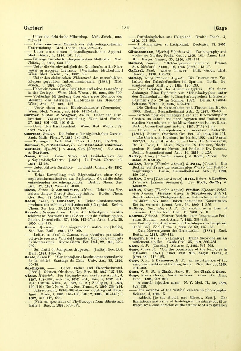 Ueber das elektrische Mikroskop. Med. Jbuch., 1884, 217-244. Ueber eine neue Methods der elektrodiagnostischen Untersuchung. Med. Jbiioh., 1885, 389-406. Ueber einen neuen elektrodiagnostischen Apparat. Med. Jbiich., 1, 1886, 161-166. Beitrage zur elektro diagnostischen Methodik. Med. Jbiich., 1, 1886, 633-668. Ueber die Geschwindigkeit des Kreislaufes in der Niere sowie in anderen Organen. [Vorlaufige Mittheilung.] Wien. Med. Wschr., 37, 1887, 365. Ueber den elektrischen Widerstand des menschlichen Korpers gegeniiber Inductionsstromen. [1889.] Med. Jbiich., 3, 1888, 509-529. Ueber ein neues Centrifugal filter und seine Anwendung in der Urologie. Wien. Med. Wschr., 48, 1898, 588-590. Vorlaufige Mittheilung iiber eine neue Methode der Messung des arteriellen Blutdruckes am Menschen. Wien, Anz., 36, 1899, 187. Ueber einen neuen Blutdruckmesser (Tonometer). Wien. Med. Wschr., 49, 1899, 1412-1418. Gartner, Gustav, & Wagfuer, Julius. Ueber den Hirn- kreislauf. Vorlaufige Mittheilung. Wien, Med. Wschr., 37, 1887, 601-603, 640-642. Ueber den Hirnkreislauf. Wien, Med. Wschr., 37, 1887, 756-758. Gaertner, Rudolf. Die Polaren der algebraisehen Curven. Arch. Math. Phys., 7, 1889, 180-194. Teilungen. Arch. Math. Phys., 10, 1891, 337-379. Gartner, ,S'., & Vorlander, D. See Vorlander & Gartner. Garttner, G[otthilf], & HeU, Carl [Magnus]. See Hell & Garttner. Gaess, Franz. Ueber Nitro- und Amidoderivate des ;3-Naphtolathylathers. [1890.] Jl. Prakt. Chem., 43, 1891, 22-38. Ueber Nitro-|3-Naphtole. Jl. Prakt. Chem., 45, 1892, 614-616. Ueber Darstellung und Eigenschaften elner Oxy- naphtochinonsulfosaure aus Naphtolgelb S und die dabei entsteheuden Zwisohenproducte. Berlin, Chem. Ges. Ber., 32, 1899, 231-241, 4080. Gaess, Franz, & Ammelburg, Alfred. Ueber das Ver- halten einiger Nitro-^S-diazonaphtaline. Berlin, Chem. Ges. Ber., 27, 1894, 2211-2215. Gaess, Franz, & Elsaesser, E. Ueber Condensations- producte des ?/t-Phenylendiamins mit jS-Naphtol. Berlin, Chem. Ges. Ber., 26, 1893, 976-981. Gaessler, Bernhard von. Ueber die Betheiligung des Mit- telohres bei Scarlatina mit 12 Sectionen des Gehororganes. Ztschr. Ohrenheilk., 37, 1900, 143-174; Arch. OtoL, 29, 1900, 443-452. Gaeta, Gliuseppel. For biographical notice see [Italia], Soc. Bot. Bull., 1900, 168-169. Lettera al Prof. T. Cardel sulle Conifere piu adulte coltivate presso la Villa del Poggiolo a Moncioui, comunita di Montevarehi. Nuovo Giorn. Bot. Ital., 22, 1890, 279- 282. Sui frutti di Juniperus drupacea. [Italia], Soc. Bot. Bull., 1899, 165-167. Gaete, Zenon V. * Son contajiosos los sintomas secundarios de la sifilis? Santiago de Chile, Univ. An., 32, 1869, 65-78. Gaetbgens, . Ueber Fieber und Fieberheilmittel. [1885.] Giessen, Oberhess. Ges. Ber., 25, 1887, 127-128. Gatke, Heinrich. For biography and works see Aquila, 4, 1897, 187-188; Auk, 14, 1897, 254; Ibis, 3, 1897, 291- 294; Ornith. Mber., 5, 1897, 49-50; Zoologist, 1, 1897, 139-140; Norf. Norw. Nat. Soc. Trans., 6, 1899, 233-234. Jahresbericht, 1884[-86] iiber den Vogelzug auf Helgo- land. Ornis, 1, 1885, 164-196, 640; 2, 1886, 101-148; 3, 1887, 394-447, 644. [Note on specimens of Phylloscopus from Siberia and India.] Ibis, 1, 1889, 578-579. Ornithologisches aus Helgoland. Ornith. Jbuch., 3, 1892, 201-202. Bird-migration at Heligoland. Zoologist, 17, 1893, 164-169. Gatzschmann, M[oritz'] Flerdinmid]. For biography and works see Ztschr. Prakt. Geol., 1895, 184; Amer. Inst. Min. Engin. Trans., 25, 1896, 431-434. Gaffard, Auguste. * M^t^orognomie populaire. France Soc. Met^orol. Annu., 16, 1868 (Bull.), 13-17. Gaifarel, Paid. Andre Thevet. Bull. G^ogr. Hist. Descrip., 1888, 166-201. Gaifky, Georg [Theodor August]. Ein Beitrag zum Ver- halten der Tuberkelbacillen im Sputum. Berlin, Ge- sundheitsamt Mitth., 2, 1884, 126-130. Zur Aetiologie des Abdominaltyphus. Mit einem Anhange: Eine Epidemic von Abdominaltyphus unter den Mannschaften des 3. Brandenburgischen Infanterie- Kegiments No. 20 im Sommer 1882. Berlin, Gesund- heitsamt Mitth., 2, 1884, 372-420. Die Cholera in Gonsenheim und Finthen im Herbst 1886. Berlin, Gesundheitsamt Arb., 2, 1887, 39-66. Bericht iiber die Thatigkeit der zur Erforschung der Cholera im Jahre 1883 nach Egypten und Indien ent- sandten Kommission, unter Mitwirkung von Bobert Koch. Berlin, Gesundheitsamt Arb., 3, 1887, 272 + 87 pp. Ueber eine Hausepidemie von infectioser Enteritis. [1891.] Giessen, Oberhess. Ges. Ber., 29, 1893, 140-157. Die Cholera in Hamburg im Herbst 1892 und Winter 1892/93. Unter Mitwirkung der Herren Dr. Schmalfuss, Dr. G. Koch, Dr. Maes, Physikus Dr. Dbneke, Oberin- genieur F. Andreas Meyer und Professor Dr. Dunbar. Berlin, Gesundheitsamt Arb., 10, 1896, 1-128. Gaffky, Georg [Theodor August], & Kocb, Robert. See Kocb & Gaffky. Gaffky, Georg [Theodor August], & Faak, [Const.]. Ein Beitrag zur Frage der sogenannten Wurst- und Fleisch- vergiftungen. Berlin, Gesundheitsamt Arb., 6, 1890, 159-196. Gaffky, Georg [Theodor August], Kocb, Robert, & Iioeffler, Friedrie.h [August Johannes]. See Kocb, Gaffky & ZjoeSBer. Gaffky, Georg [Theodor August], Pfeiffer, R[ichard Fried- rich Johann], Sticker, Georg, & Dieudonn6, A[dolf]. Bericht iiber die Thatigkeit der zur Erforschung der Pest im Jahre 1897 nach Indien entsandten Kommission. Berlin, Gesundheitsamt Arb., 16, 1899, 1-356. Gaffney, (Surg.-Maj.) J. B. On cholera as a form of uraemia. Indian Med. Gaz., 19, 1884, 7-10. GafEron, Eduard. Kurzer Bericht iiber fortgesetzte Peri- patus-Studien. Zool. Anz., 7, 1884, 336-339. Beitrage zur Anatomie und Histologie von Peripatus. [1883-85.] Zool. Beitr., 1, 1885, 33-60, 145-163. Zum Nervensystem der Trematodeu. [1884.] Zool. Beitr., 1, 1885, 109-115. Gagarin, (capit. prince) [Andrej]. Etude th^orique sur un roulement a billes. Genie Civil, 35, 1899, 380-381. Gage, A. P. [Inertia.] Science, 3, 1884, 561-562. Gage, James R. *0n the occurrence of the lead ores in Missouri. [1874.] Amer. Inst. Min. Engin. Trans., 3 (1874^75), 116-125. Gage, O. A., & Iiawrence, H. E. An investigation of the magnetic qualities of building brick. Phys. Kev., 9, 1899, 304-309. Gage, S. D. M., & Clark, Harry W. See Clark & Gage. Gage, Simon Henry. Serial sections. Amer. Soc. Micr. Proc, 1884, 202-208. A starch injection mass. N. Y. Med. JL, 39, 1884, 629-630. The inventor of the vertical camera in photography. Science, 4, 1884, 5. Address [to the Histol. and Microsc. Sect.]. The limitations and value of histological investigation, illus- trated by a consideration of the structure of a respiratory