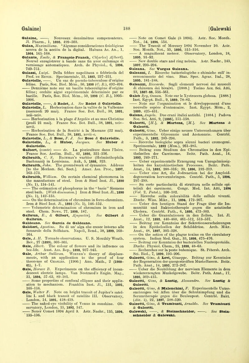 Oalaine, . Nouveaux densimetres compensateurs. Jl. Pharm., 1, 1895, 499-503. Oalan, Maximiliano. *Algunas consideraciones fisiologicas acerca de la accioa de la digital. Habana Ac. An., 1, 1864, 165-168. Galante, Emile, & Fran^ois-Franck, Ch[arles] A[lbert]. Nouvel enregistreur a bande sans fin avec enfumage et vernissage automatiques. Arch, de Physiol., 6, 1894, 749-751. Oalassi, Luigi. Delia febbre napolitana o febbricola del Prof. DE Eenzi. Sperimentale, 55, 1885, 237-251. Oalavielle, . Un cas de pseudo-tuberculose d'origine feline. Paris, Soc. Biol. Mem., 50, 1898 (C. R.), 492-494. Deuxieme note sur un bacille tuberculigene d'origine feline; orchite aigue experimentale d^terminee par ce bacille. Paris, Soc. Biol. MiSm., 50, 1898 (C. R.), 1005- 1006. Oalavielle, , & Bodet, A. See Rodet & Galavielle. Galavielle, L. Herborisation dans la vallee de la Valbonne (mercredi 20 mai). France Soc. Bot. Bull., 38, 1891, xcii-xciv. Herborisation a la plage d'Argeles et au mas Christine (jeudi 21 mai). France Soc. Bot. Bull., 38, 1891, xciv- xcvii. Herborisation de la Soei^te a la Massane (22 mai). France Soc. Bot. Bull., 38, 1891, xcvii-c. Galavielle, L., & Bosc, F. J. See Bosc & Galavielle. Galavielle, L., & Huber, Jacques. See Huber & Galavielle. Galbert, (comJe) de. La pisciculture dans I'lsere. France Soc. Acclim. Bull., 42, 1895, 351-356. Galbraitb, C. S. Bachman's warbler (Helminthophila Bachmani) in Louisiana. Auk, 6, 1888, 323. Galbraitb, John. The groundwork of dynamics. Address [to the Mechan. Sci. Sect.]. Amer. Ass. Proc, 1897, 163-173. Galbraitb, William. On certain chemical phenomena in the manufacture of steel. Iron & Steel Inst. Jl., 1890 (No. 1), 134-141. The estimation of phosphorus in the  basic Siemens steel bath. [With discussion.] Iron & Steel Inst. JL, 1890 {No. 1), 142-153. On the determination of chromium in ferro-chromium. Iron & Steel Inst. Jl., 1893 (No. 1), 146-152. Volumetric determination of chromium in iron and steel. Chem. News, 77, 1898, 187. Galbrun, E., & Gilbert, A[u<justin]. See Gilbert & Galbrun. Galdeano. See Garcia de Galdeano. Galdieri, Agostino. Su di un' alga che cresce intorno alls fumarole della Solfatara. Napoli, Kend., 38, 1899, 160- 164. GdLle,A.H. Tornado observations. U. S. Monthly Weath. Kev., 27 (1899), 303-305. Gale, Albert. The colour of flowers and its influence on bee-life. Aust. Ass. Eep., 1898, 937-945. Gale, Arthur Sullivan. Wiener's theory of displace- ments, with an application to the proof of four . theorems of Chasles. [1900.] Ann. Math., 2 (1900- 01), 1-7. Gale, Horace B. Experiments on the efficiency of incan- descent electric lamps. Van Nostrand's Engin. Mag., 31, 1884, 57-63, 89-101. Some properties of confocal ellipses and their applic- ation to mechanism. Franklin Inst. JL, 131, 1891, 105-116. Gale, Walter F. Note on bright transit of Jupiter's satel- lite I. and black transit of satellite III. Observatory, London, 14, 1891, 418-419. The naked-eye visibility of Venus in sunshine. Ob- servatory, London, 15, 1892, 347. Neuer Comet 1894 April 3. Astr. Nachr., 135, 1894, 135-136. —— Note on Comet Gale (b 1894). Astr. Soc. Month. Not., 54, 1894, 554. The Transit of Mercury 1894 November 10. Astr. Soc. Month. Not., 55, 1895, 315-316. A magnificent meteor. Observatory, London, 18, 1895, 91-92. New double stars and ring nebula. Astr. Nachr., 143, 1897, 293-294. Galeana. See Vargas Galeana. Galeazzi, /. Ricerche batteriologiche e chimiche sull' in- cerconimento del vino. Staz. Sper. Agrar. ItaL, 28, 1895, 181-188. Galeazzi, Riccardo. Sugli elementi nervosi dei muscoli di chiusura dei bivalvi. [1888.] Torino Acc. Sci. Atti, 23, 1887-88, 556-561. Galeb Bey, Osman. Note sur le Xystrocera globosa. [1888.] Inst. Egypt. Bull., 9, 1889, 78-82. Note sur I'organisation et le d^veloppement d'une nouvelle espece d'entozoaire. Inst. Egypt. M&m., 2, 1889, 425-431. Galeno, ^M^eZo. Due crani italici antichi. [1884.] Padova Soc. Sci. Atti, 9, [1885], 151-158. Galeotti, [H.], & Martens, [^/.]. See Martens & Galeotti. Galeotti, Gino. Ueber einige neuere Untersuchungen iiber experimentelle Glyoosurie und Acetonurie. Centrbl. Path., 3, 1892, 289-294. Ricerche biologiche sopra alcuni bacteri cromogeni. Sperimentale, 1892 (Mem.), 261-285. Beitrag zum Studium des Chromatins in den Epi- thelzellen der Carcinome. Beitr. Path. Anat., 14, 1893, 249-271. Ueber experimentelle Erzeugung von Unregelmassig- keiten des karyokinetischen Processes. Beitr. Path. Anat., 14, 1893, 288-316; 20, 1896, 192-219. Ueber eine Art, die Jodreaction bei der Amyloid- degeneration hervorzubringen. Centrbl. Path., 5, 1894, 297-299. Su certe particolarita di struttura nelle cellule epi- teliali dei carcinomi. Congr. Med. Int. Atti, 1894 (Vol. 2, PatoL), 100-102. Ricerche sulla colorabilita delle cellule viventi. Ztschr. Wiss. Mikr., 11, 1894, 172-207. Ueber den heutigen Stand der Prage iiber die Im- munitat und Bakteriotherapie gegen die asiatische Cholera. Centrbl. Path., 6, 1895, 472-503. Ueber die Granulationen in den Zellen, Int. JL Anat., 12, 1895, 440-460, 461-512, 513-557. Beitrag zur Kenntniss der Sekretionserscheinungen in den Epithelzellen der Schilddriise. Arch. Mikr. Anat., 48, 1897, 305-328. On the action of the plague toxins on the circulatory system. Indian Med. Gaz., 33, 1898, 475-476. • Beitrag zur Kenntniss der bacteriellea Nucleoproteide. Ztschr. Physiol. Chem., 25, 1898, 48-63. • Recherches sur la peste bubonique. St. Petersb. Arch. Sci. Biol., 7, 1899, 193-206. Galeotti, Gino, & Xievi, Giuseppe. Beitrag zur Kenntniss der Regeneration der quergestreiften Muskelfasern. Beitr. Path. Anat., 14, 1893, 272-287. Ueber die Neubildung der nervosen Elemente in dem wiedererzeugten Muskelgewebe. Beitr. Path. Anat., 17, 1895, 369-415. Galeotti, Gino, & Iiustig, Alessandro. See Iiustig & Galeotti. Galeotti, Gino, & Malenchini, F. Experimentelle Unter- suchungen bei Affen iiber die Schutzimpfung und die Serumtherapie gegen die Beuleupest. Centrbl. Bakt. (Abt. 1), 22, 1897, 508-520. Galeotti, Gino, & Trambusti, Arnaldo. See Trambusti & Galeotti. Galewski, , & Steinscbneider, . See Stein- scbneider & Galewski.