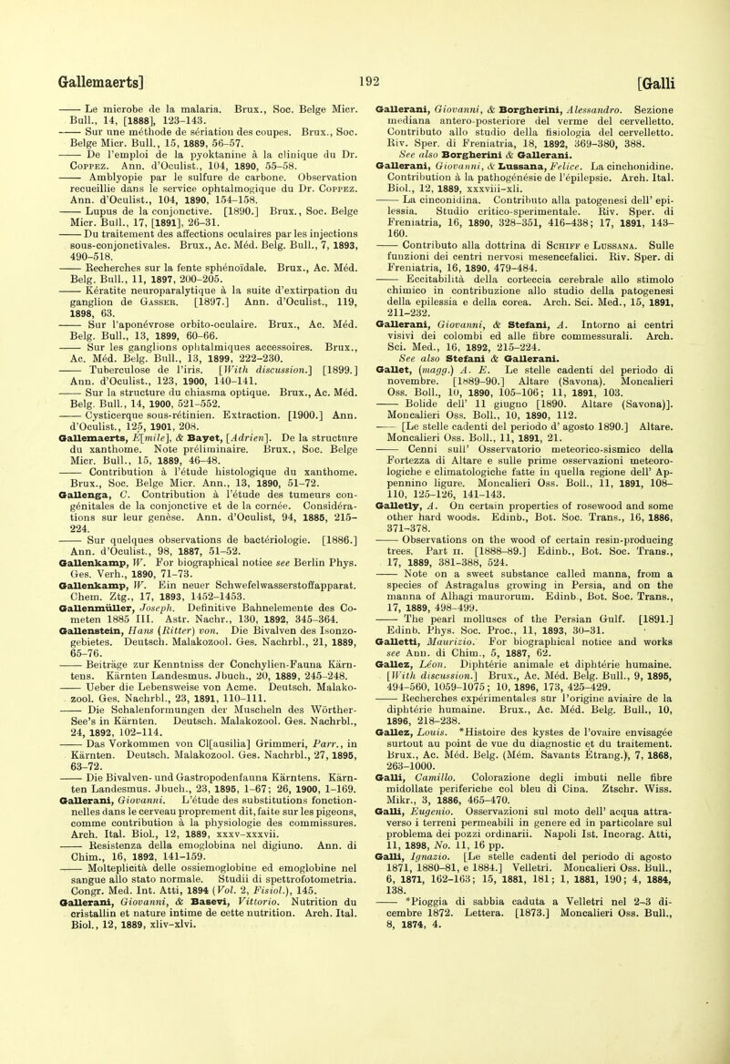 Le microbe de la malaria. Brux., Soc. Beige Micr. Bull., 14, [1888], 123-143. Sur une m^thode de seriatiou des coupes. Brux., Soc. Beige Micr. Bull., 15, 1889, 56-57. De I'emploi de la pyoktanine a la clinique du Dr. CoPPEZ. Ann. d'Oculist., 104, 1890, 65-58. Amblyopic par le sulfure de carbone. Observation recueillie dans le service ophtalmo{j;ique du Dr. Coppez. Ann. d'Oculist., 104, 1890, 154-158. Lupus de la conjonctive. [1890.] Brux., Soc. Beige Micr. Bull., 17, [1891], 26-31. Du traitement des affections oculaires paries injections sous-conjonctivales. Brux., Ac. M6d. Belg. Bull., 7, 1893, 490-518. Becherches sur la fente sphenoidale. Brux., Ac. M6d. Belg. Bull., 11, 1897, 200-205. K^ratite neuroparalytique a la suite d'extirpation du ganglion de Gasser. [1897.] Ann. d'Oculist., 119, 1898, 63. Sur I'apon^vrose orbito-oculaire. Brux., Ac. Med. Belg. Bull., 13, 1899, 60-66. Sur les ganglions ophtalmiques accessoires. Brux., Ac. M^d. Belg. Bull., 13, 1899, 222-230. Tuberculose de I'iris. [With discussion.] [1899.] Ann. d'Oculist., 123, 1900, 140-141. —— Sur la structure du chiasma optique. Brux., Ac. MM. Belg. Bull., 14, 1900, 521-552. Cysticerque sous-r6tinien. Extraction. [1900.] Ann. d'Oculist., 125, 1901, 208. Oallemaerts, E[mile], & Bayet, [Adrien]. De la structure du xanthome. Note preliminaire. Brux., Soc. Beige Micr. Bull., 15, 1889, 46-48. Contribution k I'^tude histologique du xanthome. Brux., Soc. Beige Micr. Ann., 13, 1890, 51-72. Gallenga, C. Contribution a I'etude des tumeurs con- g^nitales de la conjonctive et de la corn6e. Considera- tions sur leur genese. Ann. d'Oculist, 94, 1885, 216- 224. Sur quelques observations de baeteriologie. [1886.] Ann. d'Oculist., 98, 1887, 51-52. Gallenkamp, W. For biographical notice see Berlin Phys. Ges. Verb., 1890, 71-73. OaUenkamp, W. Ein neuer Schwefelwasserstoffapparat. Chem. Ztg., 17, 1893, 1452-1453. Gallenmuller, Joseph. Definitive Bahnelemente des Co- meten 1885 III. Astr. Nachr., 130, 1892, 345-364. Oallenstein, Hans (Ititter) von. Die Bivalven des Isonzo- gebietes. Deutsch. Malakozool. Ges. Nachrbl., 21, 1889, 65-76. Beitrage zur Kenntniss der Conchylien-Fauna Karn- tens. Karnten Landesmus. Jbuch., 20, 1889, 245-248. Ueber die Lebensweise von Acme. Deutsch. Malako- zool. Ges. Nachrbl., 23, 1891, 110-111. Die Schalenformungen der Muscheln des Worther- See's in Karnten. Deutsch. Malakozool. Ges. Nachrbl., 24, 1892, 102-114. Das Vorkommen von Cl[ausilia] Grimmeri, Parr., in Karnten. Deutsch. Malakozool. Ges. Nachrbl., 27,1895, 63-72. Die Bivalven- und Gastropodenfauna Karntens. Karn- ten Landesmus. Jbuch., 23, 1895, 1-67; 26, 1900, 1-169. Gallerani, Giovanni. L'6tude des substitutions fonction- nelles dans le cerveau proprement dit, faite sur les pigeons, comme contribution k la physiologic des commissures. Arch. Ital. Biol., 12, 1889, xxxv-xxxvii. Kesistenza della emoglobina nel digiuno. Ann. di Chim., 16, 1892, 141-159. Molteplicita delle ossiemoglobine ed emoglobine nel sangue alio stato normale. Studii di spettrofotometria. Congr. Med. Int. Atti, 1894 (Vol. 2, Fisiol.), 145. Oallerani, Oiovanni, & Basevi, Vittorio. Nutrition du cristallin et nature intime de cette nutrition. Arch. Ital. Biol., 12, 1889, xliv-xlvi. Gallerani, Giovanni, & Borgherini, Alessandro. Sezione mediana antero-posteriore del verme del cervelletto. Contributo alio studio della tisiologia del cervelletto. Kiv. Sper. di Freniatria, 18, 1892, 369-380, 388. See also Borgherini & Gallerani. Gallerani, Giovanni, & Iiussana, Felice. La cinchonidine. Contribution k la pathog6n6sie de I'^pilepsie. Arch. Ital. Biol., 12, 1889, xxxviii-xli. La cinconidina. Contributo alia patogenesi dell' epi- lessia. Studio critieo-sperimentale. Eiv. Sper. di Freniatria, 16, 1890, 328-351, 416-438; 17, 1891, 143- 160. Contributo alia dottrina di Schiff e Ldssana. Sulle fuuzioni dei centri nervosi mesencefalici. Riv. Sper. di Freniatria, 16, 1890, 479-484. Eccitabilit^ della corteccia cerebrale alio stimolo chimico in contribuzione alio studio della patogenesi della epilessia e della corea. Arch. Sci. Med., 15, 1891, 211-232. Gallerani, Giovanni, & Stefani, A. Intorno ai centri visivi dei colombi ed alle fibre commessurali. Arch. Sci. Med., 16, 1892, 215-224. See also Stefani & Gallerani. Gallet, (magg.) A. E. Le stelle cadenti del periodo di novembre. [1889-90.] Altare (Savona). Moncalieri Oss. Boll., 10, 1890, 105-106; 11, 1891, 103. Bohde deir 11 giugno [1890. Altare (Savona)]. Moncalieri Oss. Boll., 10, 1890, 112. [Le stelle cadenti del periodo d' agosto 1890.] Altare. Moncalieri Oss. Boll., 11, 1891, 21. Cenni sull' Osservatorio meteorico-sismico della Fortezza di Altare e sulle prime osservazioni meteoro- logiche e climatologiche fatte in quella regione dell' Ap- pennino ligure. Moncalieri Oss. Boll., 11, 1891, 108- 110, 125-126, 141-143. Galletly, A. On certain properties of rosewood and some other hard woods. Edinb., Bot. Soc. Trans., 16, 1886, 371-378. Observations on the wood of certain resin-producing trees. Part ii. [1888-89.] Edinb., Bot. Soc. Trans., 17, 1889, 381-388, 524. Note on a sweet substance called manna, from a species of Astragalus growing in Persia, and on the manna of Alhagi maurorum. Edinb., Bot. Soc. Trans., 17, 1889, 498-499. The pearl molluscs of the Persian Gulf. [1891.] Edinb. Phys. Soc. Proc, 11, 1893, 30-31. Galletti, Maurizio. For biographical notice and works see Ann. di Chim., 5, 1887, 62. Gallez, Leon. Dipht6rie animale et diphterie humaine. [With discussion.] Brux., Ac. M6d. Belg. Bull., 9, 1895, 494-560, 1059-1075; 10, 1896, 173, 425-429. Eecherches experimentales sur I'origine aviaire de la dipht6rie humaine. Brux., Ac. M6d. Belg. Bull., 10, 1896, 218-238. Gallez, Louis. *Histoire des kystes de I'ovaire envisagee surtout au point de vue du diagnostic et du traitement. Brux., Ac. M6d. Belg. (Mem. Savants Etrang.), 7, 1868, 263-1000. Galli, Camillo. Colorazione degli imbuti nelle fibre midoUate periferiche col bleu di Cina. Ztschr. Wiss. Mikr., 3, 1886, 465-470. Galli, Eugenio. Osservazioni sul moto dell' acqua attra- verso i terreni permeabili in genere ed in particolare sul problema dei pozzi ordinarii. Napoli 1st. Incorag. Atti, 11, 1898, No. 11, 16 pp. Galli, Ignazio. [Le stelle cadenti del periodo di agosto 1871, 1880-81, e 1884.] Velletri. Moncalieri Oss. Bull., 6, 1871, 162-163; 16, 1881, 181; 1, 1881, 190; 4, 1884, 138. *Pioggia di sabbia caduta a Velletri nel 2-3 di- eembre 1872. Lettera. [1873.] Moncalieri Oss. Bull., 8, 1874, 4.