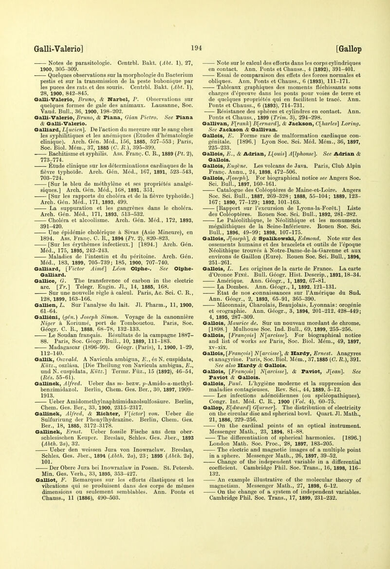 Notes de parasitologie. Centrbl. Bakt. (Abt. 1), 27, 1900, 305-309. Quelques observations sur la morphologie du Bacterium pestis et sur la transmission de la paste bubonique par les puces des rats et des souris. Centrbl. Bakt. (Abt. 1), 28, 1900, 842-845. Galli-Valerio, Bruno, & Narbel, P. Observations sur quelques formes de gale des animaux. Lausanne, Soc. Vaud. Bull., 36, 1900, 198-202. Galli-Valerio, Bruno, & Fiana, Gian Pietro. See Plana & Galli-Valerio. Galliard, L[ucie7i]. De Taction du mercure sur le sang chez les syphilitiques et les anemiques (Etudes d'h^matologie clinique). Arch. G^n. Med., 156, 1885, 527-553; Paris, Soc. Biol. M6m., 37, 1885 (C. R.), 395-399. Raehitisme et syphilis. Ass. Franp. C. E., 1889 {Pt. 2), 773-774. Etude clinique sur les determinations eardiaques de la fi^vre typhoide. Arch. G6n. M6d., 167, 1891, 523-543, 703-724. [Sur le bleu de methyltoe et ses propri^t^s analge- siques.] Arch. G(5n. M^d., 168, 1891, 351. [Sur les rapports du cholera et de la fievre typhoide.] Arch. Gen. M6d., 171, 1893, 499. La suppuration et les gangrenes dans le cholera. Arch. G6n. MM., 171, 1893, 513-532. Cholera et alcoolisme. Arch. Gin. Med., 172, 1893, 391-420. Une ^pid^mie chol^rique a Sivas (Asie Mineure), en 1894. Ass. Franp. C. E., 1894 (Pt. 2), 820-823. [Sur les ^rythemes infectieux.] [1894.] Arch. G6n. M6d., 175, 1895, 242-243. Maladies de I'intestin et du p^ritoine. Arch. G6n. M6d., 183, 1899, 705-739; 185, 1900, 707-740. Galliard, [Victor Aime] Leon Olphe-. See Olphe- GaUiEird. Gallice, G. The transference of carbon in the electric arc. [rr.] Telegr. Engin. Jl., 14, 1885, 168. Sur une nouvelle r^gle a calcul. Paris, Ac. Sci. C. E., 128, 1899, 163-166. Gallien, L. Sur I'analyse du lait. Jl. Pharm., 11, 1900, 61-64. Galli^ni, (gin.) Joseph Simon. Voyage de la canonniere Niger a Koriume, port de Tombouctou. Paris, Soc. G^ogr. C. E., 1888, 68-78, 132-133. Le Soudan frangais. Resultats de la campagne 1887- 88. Paris, Soc. G^ogr. Bull., 10, 1889, 111-183. Madagascar (1896-99). G^ogr. (Paris), 1, 1900, 1-29, 112-140. Gallik, Oszvald. A Navicula ambigua, E., ds N. cuspidata, Kiltz., oszlasa. [Die Theilung von Navicula ambigua, E., und N. cuspidata, Kutz.] Termr. Fiiz., 15 (1892), 46-54, (Res. 55-61). Gallinek, Alfred. Ueber das m- bezw. p-Amido-a-methyl- benzimidazol. Berhn, Chem. Ges. Ber., 30, 1897, 1909- 1913. Ueber Amidomethylnaphtimidazolsulfosaure. Berlin, Chem. Ges. Ber., 33, 1900, 2315-2317. Gallinek, Alfred, & Ricbter, V[ictor] von. Ueber die Sulfurirung der Phenylhydrazine. Berlin, Chem. Ges. Ber., 18, 1885, 3172-3178. Gallinek, Ernst. Ueber fossile Fische aus dem ober- schlesischen Keuper. Breslau, Schles. Ges. Jber., 1893 (Abth. 2a), 32. Ueber den weissen Jura von Inowraclaw. Breslau, Schles. Ges. Jber., 1894 (Abth. 2a), 23; 1895 (Abth. 2a), 101. Der Obere Jura bei Inowrazlaw in Posen. St. Petersb. Min. Ges. Verb., 33, 1895, 353-427. Galliot, F. Eemarques sur les efforts ^lastiques et les vibrations qui se produisent dans des corps de memes dimensions ou seulement semblables. Ann. Ponts et Chauss., 11 (1886), 490-503. Note sur le calcul des efforts dans les corps eylindriques en contact. Ann. Ponts et Chauss., 4 (1892), 391-401. Essai de comparaison des effets des forces normales et obliques. Ann. Ponts et Chauss., 6 (1893), 111-171. Tableaux graphiques des moments fl^chissants sous charges d'epreuve dans les ponts pour voies de terre et de quelques proprietes qui en facilitent le trac6. Ann. Ponts et Chauss., 6 (1893), 714-731. E6sistance des spheres et cylindres en contact. Ann. Ponts et Chauss., 1899 (Trim. 3), 294-298. Gallivan, F[rank] Blernard], & Jackson, Clharles] Loring. See Jackson & Gallivan. Gallois, E. Forme rare de malformation cardiaque con- g^nitale. [1896.] Lyon Soc. Sci. M6d. Mem., 36, 1897, 225-233. Gallois, E., & Adrian, L[ouis] Allphonse]. See Adrian & Gallois. Gallois, Eugene. Les volcans de Java. Paris, Club Alpin FranQ. Annu., 24, 1898, 472-506. Gallois, J[oseph]. For biographical notice see Angers Soc. Sci. Bull., 1897, 160-161. Catalogue des CoMopt^res de Maine-et-Loire. Angers Soc. Sci. Bull., 1887, 269-328; 1888, 55-104; 1889, 123- 167; 1890, 77-129; 1892, 101-163. [Rapport sur I'excursion de Lyons-la-Foret.] Liste des CoMopteres. Eouen Soc. Sci. Bull., 1892, 281-282. Le Paleolithique, le N^olithique et les monuments megalithiques de la Seine-Inf^rieure. Eouen Soc. Sci. Bull., 1896, 49-99; 1898, 107-175. Gallois, J[oseph], & Spalikowski, Edmond. Note sur des ossements humains et des bracelets et outils de I'epoque N^olithique trouv^s a Notre-Dame-de-la-Garenne et aux environs de Gaillon (Eure). Eouen Soc. Sci. Bull., 1894, 251-261. Gallois, L. Les origines de la carte de France. La carte d'Oronce Fine. Bull. G4ogr. Hist. Descrip., 1891,18-34. Am^rique. Ann. G^ogr., 1, 1892, 67-81. La Dombes. Ann. G^ogr., 1, 1892, 121-131. Etat de nos <connaissances sur I'Am^rique du Sud. Ann. G^ogr., 2, 1893, 65-91, 365-390. Maconnais, Charolais, Beaujolais, Lyonnais: orog^nie et orographic. Ann. G6ogr., 3, 1894, 201-212, 428-449; 4, 1895, 287-309. Gallois, Maurice de. Sur un nouveau mordant de chrome. [1898.] Mulhouse Soc. Ind. Bull., 69, 1899, 255-256. Gallois, [Frangoisl N{arcisse']. For biographical notice and list of works see Paris, Soc. Biol. Mem., 49, 1897, xv-xix. Gallois, [Framois~\ N[arcisse'\, & Hardy, Ernest. Anagyres et anagyrine'. Paris, Soc. Biol. M(5m., 37,1885 (C. R.), 391. See also Hardy & Gallois. Gallois, [Fran(pis'\ N[arcisse], & Paviot, J[ean]. See Paviot & Gallois. Gallois, Paul. L'hygi^ne moderne et la suppression des maladies contagieuses. Rev. Sci., 44, 1889, 5-12. Les infections adenoidiennes (ou speleopathiques). Congr. Int. MM. C. E., 1900 (Vol. 4), 60-75. Gallop, Eldward] G[urner]. The distribution of electricity on the circular disc and spherical bowl. Quart. Jl. Math., 21, 1886, 229-256. On the cardinal points of an optical instrument. Messenger Math., 23, 1894, 81-88. The differentiation of spherical harmonics. [1896.] London Math. Soc. Proc, 28, 1897, 183-205. The electric and magnetic images of a multiple point in a sphere. Messenger Math., 26, 1897, 39-52. Change of the independent variable in a differential coefficient. Cambridge Phil. Soc. Trans., 16, 1898, 116- 132. An example illustrative of the molecular theory of magnetism. Messenger Math., 27, 1898, 6-12. On the change of a system of independent variables. Cambridge Phil. Soc. Trans., 17, 1899, 231-232.