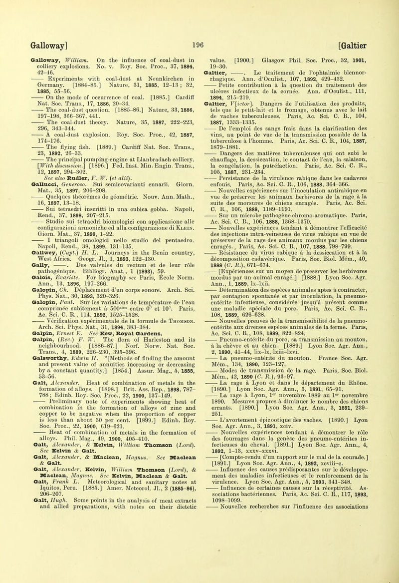 Galloway, William. On the influence of coal-dust in colliery explosions. No. v. Eoy. Soc. Proc, 37, 1884, 42-46. • Experiments with coal-dust at Neunkirchen in Germany. [1884-85.] Nature, 31, 1885, 12-13 ; 32, 1885, 55-56. On the mode of occurrence of coal. [1885.] Cardiff Nat. Soc. Trans., 17, 1886, 20-34. The coal-dust question. [1885-86.] Nature, 33,1886, 197-198, 366-367, 441. The coal-dust theory. Nature, 35, 1887, 222-223, 296, 343-344. A coal-dust explosion. Roy. Soc. Proc., 42, 1887, 174-176. The flying fish. [1889.] Cardiff Nat. Soc. Trans., 23, 1892, 26-33. The principal pumping-engine at Llanbradach colliery. [With discussion.] [1896.] Fed. Inst. Min. Engin. Trans., 12, 1897, 294-302. See also Budler, F. W. (et alii). Gallucci, Generoso. Sui semicovarianti eunarii. Giorn. Mat., 35, 1897, 206-208. Quelques th^oremes de g^om^trie. Nouv. Ann. Math., 16, 1897, 13-18. Sui tetraedri inscritti in una cubica gobba. Napoli, Rend., 37, 1898, 207-215. Studio sui tetraedri biomologici con applicazione alle configurazioni armoniche ed alia configurazione di Klein. Giorn. Mat., 37, 1899, 1-22. I triangoli omologici nello studio del pentaedro. Napoli, Eend., 38, 1899, 131-135. Oallwey, (Capt.) H. L. Journeys in the Benin country. West Africa. Geogr. Jl., 1, 1893, 122-130. Gaily, . Des valvules du rectum et de leur rSle pathogenique. Bibliogr. Anat., 1 (1893), 59. Galois, Evariste. For biography see Paris, Ecole Norm. Ann., 13, 1896, 197-266. Galopin, Ch. D^plaeement d'un corps sonore. Arch. Sci. Phys. Nat., 30, 1893, 320-326. Galopin, Paul. Sur les variations de temperature de I'eau eomprim^e subitement a 500'™ entre 0° et 10°. Paris, Ac. Sci. C. R., 114, 1892, 1525-1528. Verification experimentale de la formule de Thomson. Arch. Sci. Phys. Nat., 31, 1894, 383-384. Galpin, Ernest E. See Kew, Boyal Gardens. Galpin, (Rev.) F. W. The flora of Harleston and its neighbourhood. [1886-87.] Norf. Norw. Nat. Soc. Trans., 4, 1889, 226-230, 395-396. Galswortby, Edwin H. *[Methods of finding the amount and present value of annuities increasing or decreasing by a constant quantity.] [1854.] Assur. Mag., 5, 1855, 53-56. Gait, Alexander. Heat of combination of metals in the formation of alloys. [1898.] Brit. Ass. Rep., 1898, 787- 788; Edinb. Roy. Soc. Proc, 22, 1900, 137-149. Preliminary note of experiments showing heat of combination in the formation of alloys of zinc and copper to be negative when the proportion of copper is less than about 30 per cent. [1899.] Edinb. Roy. Soc. Proc, 22, 1900, 619-621. Heat of combination of metals in the formation of alloys. Phil. Mag., 49, 1900, 405-410. Gait, Alexander, & Kelvin, William Thomson (Lord). See Kelvin & Gait. Gait, Alexander, & Maclean, Magnus. See Maclean & Gait. Gait, Alexander, Kelvin, William Thomson (Lord), & Maclean, Magnus. See Kelvin, Maclean & Gait. Gait, Frank L. Meteorological and sanitary notes at Iquitos, Peru. [1885.] Amer. Meteorol. JL, 2 (1885-86), 206-207. Gait, Hugh. Some points in the analysis of meat extracts and allied preparations, with notes on their dietetic value. [1900.] Glasgow Phil. Soc. Proc, 32, 1901, 19-30. Galtier, . Le traitement de I'ophtalmie blennor- rhagique. Ann. d'Oculist., 107, 1892, 429-432. Petite contribution a la question du traitement des ulceres iufectieux de la corn^e. Ann. d'Oculist., Ill, 1894, 215-219. Galtier, V[;ictor'\. Dangers de I'utilisation des produits, tels que le petit-lait et le fromage, obtenus avec le lait de vaches tuberculeuses. Paris, Ac. Sci. C. R., 104, 1887, 1333-1335. De I'emploi des sangs frais dans la clarification des vins, au point de vue de la transmission possible de la tuberculose a I'homme. Paris, Ac. Sci. C. R., 104, 1887, 1879-1881. Dangers des matieres tuberculeuses qui ont subi le chauffage, la dessiccation, le contact de I'eau, la salaison, la congelation, la putrefaction. Paris, Ac. Sci. C. R., 105, 1887, 231-234. Persistanee de la virulence rabique dans les cadavres enfouis. Paris, Ac. Sci. C. R., 106, 1888, 364-366. Nouvelles experiences sur I'inoculation antirabique en vue de preserver les animaux herbivores de la rage a la suite des morsures de chiens enrages. Paris, Ac. Sci. C. R., 106, 1888, 1189-1191. Sur un microbe pathogfene chromo-aromatique. Paris, Ac. Sci. C. R., 106, 1888, 1368-1370. Nouvelles experiences tendant k demontrer I'efficacite des injections intra-veineuses de virus rabique en vue de preserver de la rage des animaux mordus par les chiens enrages. . Paris, Ac. Sci. C. R., 107, 1888, 798-799. ■ Resistance du virus rabique a la dessiccation et a la decomposition cadaverique. Paris, Soc. Biol. Mem., 40, 1888 (C. R.), 671-674. [Experiences sur un moyen de preserver les herbivores mordus par un animal enrage.] [1888.] Lyon Soc. Agr. Ann., 1, 1889, Ix-lxii. Determination des especes auimales aptes a contracter, par contagion spontanee et par inoculation, la pneumo- enterite infectieuse, consideree jusqu'a present comme une maladie speciale du pore. Paris, Ac. Sci. C. R., 108, 1889, 626-628. Nouvelles preuves de la transmissibilite de la pneumo- enterite aux diverses especes animales de la ferme. Paris, Ac. Sci. C. R., 108, 1889, 822-824. Pneumo-enterite du pore, sa transmission au mouton, k la chevre et au chien. [1889.] Lyon Soc. Agr. Ann., 2, 1890, 41-44, lix-lx, Ixiii-lxvi. La pneumo-enterite du mouton. France Soc. Agr. Mem., 134, 1890, 123-127. Modes de transmission de la rage. Paris, Soc. Biol. Mem., 42, 1890 (C. R.), 93-97. La rage a Lyon et dans le departement du Rh6ne. [1890.] Lyon Soc. Agr. Ann., 3, 1891, 65-91. La rage a Lyon, 1'' novembre 1889 au 1^'' novembre 1890. Mesures propres k diminuer le nombre des chiens errants. [1890.] Lyon Soc. Agr. Ann., 3, 1891, 239- 251. L'avortement epizootique des vaches. [1890.] Lyon Soc. Agr. Ann., 3, 1891, xciv. •—— Nouvelles experiences tendant a demontrer le role des fourrages dans la genese des pneumo-enterites in- fectieuses du cheval. [1891.] Lyon Soc. Agr. Ann., 4, 1892, 1-13, xxxv-xxxvi. [Compte-rendu d'un rapport sur le mal de la courade.] [1891.] Lyon Soc. Agr. Ann., 4, 1892, xcviii-c. Influence des causes predisposantes sur le developpe- ment des maladies infectieuses et le renforcement de la virulence. Lyon Soc. Agr. Ann., 5, 1893, 341-348. Influence de certaines causes sur la receptivite. As- sociations bacteriennes. Paris, Ac. Sci. C. R., 117, 1893, 1098-1099. • Nouvelles recherches sur I'influence des associations