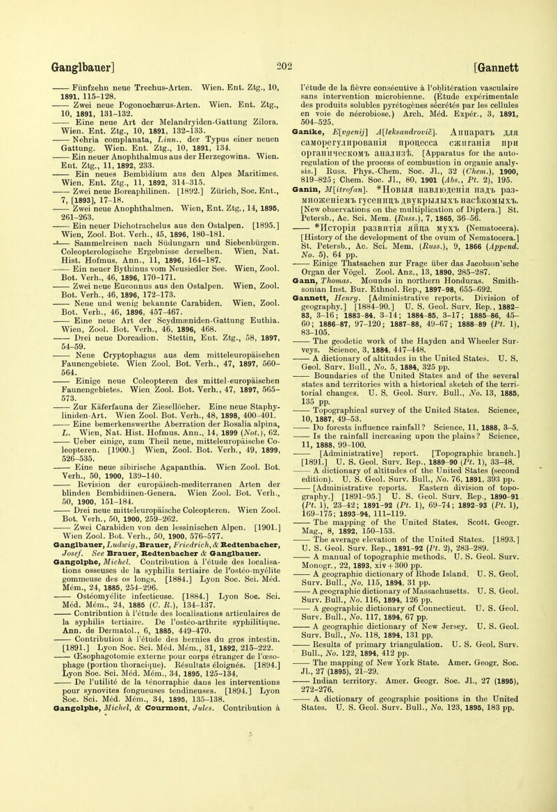 Fimfzehn neue Trechus-Arten. Wien. Ent. Ztg., 10, 1891, 115-128. Zwei neue Pogonocheerus-Arten. Wien. Ent. Ztg., 10, 1891, 131-132. Eine neue Art der Melandryiden-Gattung Zilora. Wien. Ent. Ztg., 10, 1891, 132-133. Nehria complanata, Linn., der Typus einer neuen Gattung. Wien. Ent. Ztg., 10, 1891, 134. Ein neuer Anophthalmus aus der Herzegowina. Wien. Ent. Ztg., 11, 1892, 233. Ein neues Bembidium aus den Alpes Maritimes. Wien. Ent. Ztg., 11, 1892, 314-315. Zwei neue Boreaphilinen. [1892.] Ziirich, Soc. Ent., 7, [1893], 17-18. -— Zwei neue Anophthalmen. Wien, Ent. Ztg., 14, 1895, 261-263. Ein neuer Dichotrachelus aus den Ostalpen. [1895.] Wien, Zool. Bot. Verb., 45, 1896, 180-181. -4— Sammelreisen nach Sudungarn und Siebenbiirgen. Coleopterologische Ergebnisse derselben. Wien, Nat. Hist. Hofmus. Ann., 11, 1896, 164-187. Ein neuer Bj'thinus vom Neusiedler See. Wien, Zool. Bot. Verb., 46, 1896, 170-171. Zwei neue Euconnus aus den Ostalpen. Wien, Zool. Bot. Verb., 46, 1896, 172-173. Neue und wenig bekannte Carabiden. Wien, Zool. Bot. Verb., 46, 1896, 457-467. Eine neue Art der Scydmsniden-Gattung Eutbia. Wieu, Zool. Bot. Verb., 4'6, 1896, 468. Drei neue Dorcadion. Stettin, Ent. Ztg., 58, 1897, 54-59. Neue Cryptopbagus aus dem mitteleuropaiscben Faunengebiete. Wien Zool. Bot. Verb., 47, 1897, 560- 564. Einige neue Coleopteren des mittel-europaiscben Fauneugebietes. Wien Zool. Bot. Verb., 47, 1897,565- 573. Zur Kaferfauna der Ziesellocber. Eine neue Stapby- liniden-Art. Wien Zool. Bot. Verb., 48, 1898, 400-401. Eine bemerkenswertbe Aberration der Eosalia alpina, L. Wien, Nat. Hist. Hofmus. Ann., 14, 1899 (Not.), 62. Ueber einige, zum Tbeil neue, mitteleuropaiscbe Co- leopteren. [1900.] Wien, Zool. Bot. Verb., 49, 1899, 526-535. Eine neue sibiriscbe Agapantbia. Wien Zool. Bot. Verb., 50, 1900, 139-140. Kevision der europaisch-mediterranen Arten der blinden Bembidiinen-Genera. Wien Zool. Bot. Verb., 50, 1900, 151-184. Drei neue mitteleuropaiscbe Coleopteren. Wien Zool. Bot. Verb., 50, 1900, 259-262. Zwei Carabiden von den lessiniscben Alpen. [1901.] Wien Zool. Bot. Verb., 50, 1900, 576-577. Ganglbauer, Ludwig ,'BTa.viex, Frieclrich, & Bedtenbacber, Josef. See Brauer, Redtenbacber & Ganglbauer. Gangolpbe, Michel. Contribution a I'etude des localisa- tions osseuses de la sypbilis tertiaire de I'osteo-myelite gommeuse des os longs. [1884.] Lyon Soc. Sci. Med. Mem., 24, 1885, 254-296. Osteomyelite infectieuse. [1884.] Lyon Soc. Sci. Med. M^m., 24, 1885 (C. K.), 134-137. Contribution a I'etude des localisations articulaires de la sypbilis tertiaire. De I'osteo-artbrite sypbilitique. Ann. de Dermatol., 6, 1885, 449-470. Contribution I'etude des bernies du gros intestin. [1891.] Lyon Soc. Sci. Med. Mem., 31, 1892, 215-222. (Esophagotomie externe pour corps etranger de I'oeso- pbage (portion tboracique). E6sullats eloign^s. [1894.] Lyon Soc. Sci. Med. Mem., 34, 1895, 125-134. De I'utilite de la t.enorrapbie dans les interventions pour synovites fongueuses tendineuses. [1894.] Lyon Soc. Sci. Med. Mem., 34, 1895, 135-138. Gangolpbe, Michel, & Courmont, Jules. Contribution a I'etude de la fievre consecutive a I'obliteration vasculaire sans intervention microbienne. (Etude experimentale des produits solubles pyretogenes s6cr6t6s par les cellules en voie de necrobiose.) Arcb. M6d. Exp6r., 3, 1891, 504-525. Ganike, E[vgenij] Alleksandrovic]. AnnapaTI HJIK caMoperyjiHpoBaHia npouecca cmiirania npn OpramiiiecKOMl aHaj[II.3t). [Apparatus for tbe auto- regulation of tbe process of combustion in organic analy- sis.] Euss. Pbys.-Chem. Soc. JL, 32 (Chem.), 1900, 819-825; Cbem. Soc. JL, 80, 1901 (Ahs., Ft. 2), 195. Ganin, M[itrofan'\. *HOBI>Ifl HaB.iIIOJI,eHifl Iiajl,'£i pa3- MiioKenieMi rycenim't i;ByKpH.)iHXT> HaciKOMHxi. [New observations on tbe multiplication of Diptera.] St. Petersb., Ac. Sci. Mem. (Riiss.), 7, 1865, 36-56. *HcTOpiil paSBHXiil aTma Myxt (Nematocera). [History of tbe development of tbe ovum of Nematocera.] St. Petersb., Ac. Sci. Mem. (Russ.), 9, 1866 (Append. No. 5), 64 pp. Einige Tbatsacben zur Frage Tiber das Jacobson'scbe Organ der Vogel. Zool. Anz., 13, 1890, 285-287. Gann, Thomas. Mounds in nortbern Honduras. Smith- sonian Inst. Bur. Etbnol. Rep., 1897-98, 665-692. Gannett, Henry. [Administrative reports. Division of geography.] [1884-90.] U. S. Geol. Surv. Rep., 1882- 83, 3-16; 1883-84, 3-14; 1884-85, 3-17; 1885-86, 45- 60; 1886-87, 97-120; 1887-88, 49-67; 1888-89 (Pt. 1), 83-105. Tbe geodetic work of tbe Hayden and Wheeler Sur- veys. Science, 3, 1884, 447-448. A dictionary of altitudes in the United States. U. S. Geol. Surv. Bull., No. 5, 1884, 325 pp. Boundaries of tbe United States and of the several states and territories with a historical sketch of tbe terri- torial changes. U. S. Geol. Surv. Bull., No. 13, 1885, 135 pp. Topographical survey of the United States. Science, 10, 1887, 49-53. Do forests influence rainfall? Science, 11, 1888, 3-5. Is tbe rainfall increasing upon the plains ? Science, 11, 1888, 99-100. [Administrative] report. [Topographic branch.] [1891.] U. S. Geol. Surv. Rep., 1889-90 (Pt. 1), 33-48. A dictionary of altitudes of the United States (second edition). U. S. Geol. Surv. Bull., No. 76, 1891, 393 pp. [Administrative reports. Eastern division of topo- graphy.] [1891-95.] U. S. Geol. Surv. Rep,, 1890-91 (Pt. 1), 23-42; 1891-92 (Pt. 1), 69-74; 1892-93 (Pt. 1), 169-175; 1893-94,111-119. Tbe mapping of the United States. Scott. Geogr. Mag., 8, 1892, 150-153. • The average elevation of the United States. [1893.] U. S. Geol. Surv. Rep., 1891-92 (Pt. 2), 283-289. A manual of topographic methods. U. S. Geol. Surv. Monogr., 22, 1893, xiv + 300 pp. A geographic dictionary of Rhode Island. U. S. Geol. Surv. Bull., No. 115, 1894, 31 pp. A geographic dictionary of Massachusetts. U. S. Geol. Surv. Bull., No. 116, 1894, 126 pp. ■ A geographic dictionary of Connecticut. U. S. Geol. Surv. Bull., No. 117, 1894, 67 pp. A geographic dictionary of New Jersey. U. S. Geol. Surv. Bull., No. 118, 1894, 131 pp. Results of primary triangulation. U. S. Geol. Surv. Bull., No. 122, 1894, 412 pp. Tbe mapping of New York State. Amer. Geogr. Soc. Jl., 27 (1895), 21-29. Indian territory. Amer. Geogr. Soc. JL, 27 (1895), 272-276. A dictionary of geographic positions in the United States. U. S. Geol. Surv. Bull., No. 123, 1895, 183 pp.