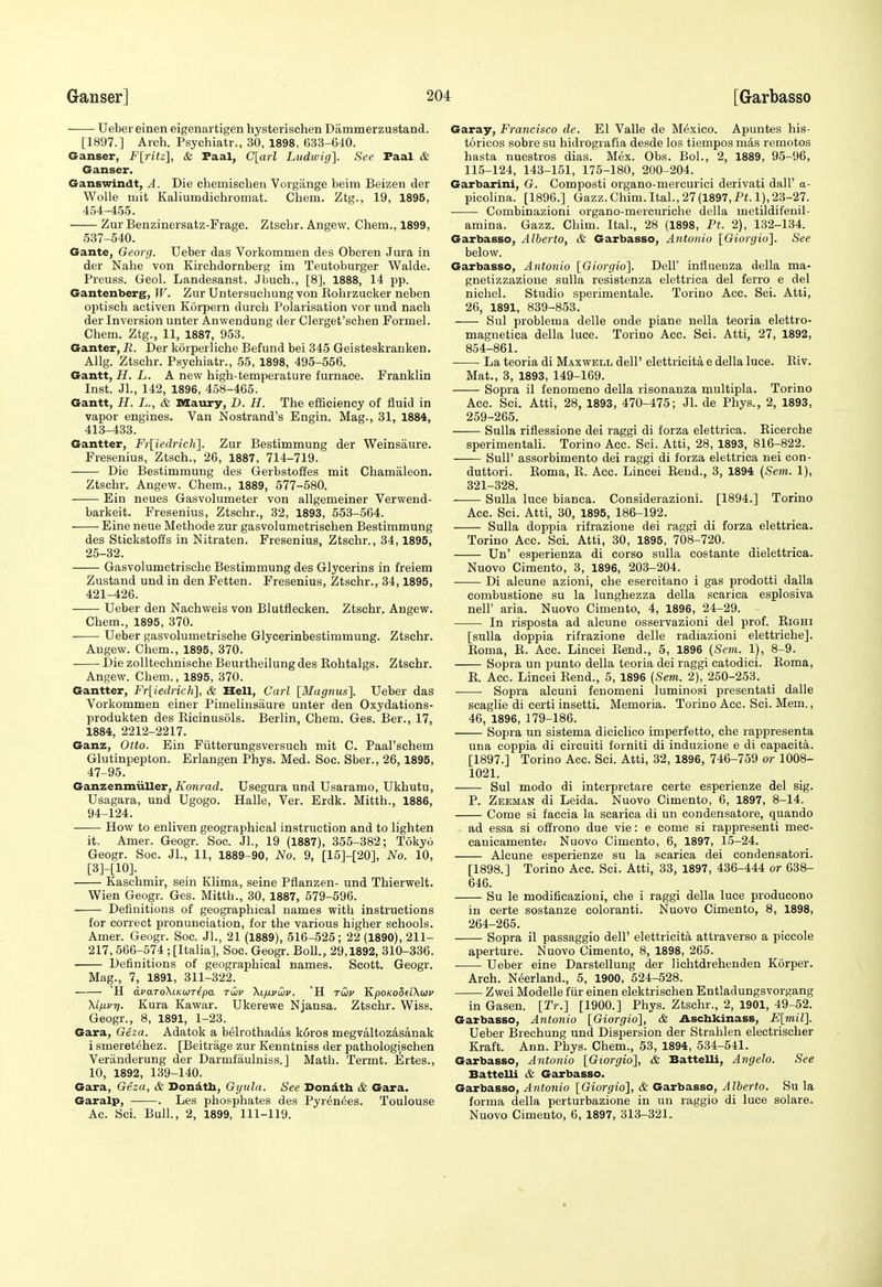 Uebereinen eigenartigen hysterischen Dammerzustand. [1897.] Arch. Psychiatr., 30, 1898, 633-640. Ganser, F[ritz], & Faal, C[arl Liidivig]. See Paal & Ganser. Ganswindt, A. Die chemischen Vorgiinge beim Beizen der Wolle mit Kaliumdiohromat. Chem. Ztg., 19, 1895, 454-455. Zur Benzinersatz-Frage. Ztscbr. Angew. Chem., 1899, 637-540. Gante, Georg. Ueber das Vorkommen des Oberen Jura in der Nahe von Kirchdornberg im Teutoburger Walde. Preuss. Geol. Landesanst. Jbueh., [8], 1888, 14 pp. Gantenberg, W. Zur Untersuchung von Kohrzucker neben optiscb activen Korpern durcb Polarisation vor und nach der Inversion unter Anwendung der Clerget'schen Formal. Chem. Ztg., 11, 1887, 953. Ganter, R. Der korperliche Befund bei 345 Geisteskranken. Allg. Ztschr. Psychiatr., 55, 1898, 495-556. Gantt, H. L. A new high-temperature furnace. Franklin Inst. Jl., 142, 1896, 458-465. Gantt, H. L., & Maury, D. H. The efficiency of fluid in vapor engines. Van Nostrand's Engin. Mag., 31, 1884, 413-433. Gantter, Frliedrich']. Zur Bestimmung der Weinsaure. Fresenius, Ztsch., 26, 1887, 714-719. Die Bestimmung des Gerbstoffes mit Chamaleon. Ztschr. Angew. Chem., 1889, 577-580. Ein neues Gasvolumeter von allgemeiner Verwend- barkeit. Fresenius, Ztschr., 32, 1893, 553-564. Eine neue Methode zur gasvolumetrischen Bestimmung des Stickstoffs in Nitraten. Fresenius, Ztschr., 34,1895, 25-32. Gasvolumetrische Bestimmung des Glycerins in freiem Zustand und in den Fetten. Fresenius, Ztschr., 34,1895, 421-426. Ueber den Naehweis von Blutflecken. Ztschr. Angew. Chem., 1895, 370. Ueber gasvolumetrische Glycerinbestimmung. Ztschr. Angew. Chem., 1895, 370. Die zolltechnische Beurtheilung des Kohtalgs. Ztschr. Angew. Chem., 1895, 370. Gantter, Fr[iedrich], & Hell, Carl [Magnus]. Ueber das Vorkommen einer Pimelinsaure unter den Oxydations- produkten des Eicinusols. Berlin, Chem. Ges. Ber., 17, 1884, 2212-2217. Ganz, Otto. Ein Fiitterungsversuch mit C. Paal'schem Glutinpepton. Erlangen Phys. Med. Soc. Sber., 26,1895, 47-95. Ganzenmiiller,/lonrad. Usegura und Usaramo, Ukhutu, Usagara, und Ugogo. Halle, Ver. Erdk. Mitth., 1886, 94-124. How to enliven geographical instruction and to lighten it. Amer. Geogr. Soc. Jl., 19 (1887), 355-382; Tokyo Geogr. Soc. Jl., 11, 1889-90, No. 9, [15]-[20], No. 10, [3]-[10]. Kaschmir, sein Klima, seine Pflanzen- und Thierwelt. Wien Geogr. Ges. Mitth., 30, 1887, 579-596. Definitions of geographical names with instructions for correct pronunciation, for the various higher schools. Amer. Geogr. Soc. JL, 21 (1889), 516-525; 22 (1890), 211- 217, 566-574 ; [Italia], Soc. Geogr. BoU., 29,1892, 310-336. Definitions of geographical names. Scott. Geogr. Mag., 7, 1891, 311-322. H avaToKiKoiT^pa twv \ifj.vC}v. 'H tGjv KpoKoSdXwu Xifxvrj. Kura Kawar. Ukerewe Njansa. Ztschr. Wiss. Geogr., 8, 1891, 1-23. Gara, Geza. Adatok a belrothadas koros megvaltozdsanak i smeret^hez. [Beitrage zur Kenntniss der pathologischen Veriinderung der Darmfaulniss.] Math. Termt. Ertes., 10, 1892, 139-140. Gara, Geza, & Dondtb, Gyula. See Dondth & Gara. Garalp, . Les phosphates des Pyrdn^es. Toulouse Ac. Sci. Bull., 2, 1899, 111-119. Garay, Francisco de. El Valle de Mexico. Apuntes his- toricos sobre su hidrografia desde los tiempos m4s remotos hasta nuestros dias. Mex. Obs. BoL, 2, 1889, 95-96, 115-124, 143-151, 175-180, 200-204. Garbarini, G. Composti organo-mereurici derivati dall' a- picolina. [1896.] Gazz.Chim.Ital., 27 (1897, Pi. 1), 23-27. Combinazioni organo-mercuriche della metildifenil- amina. Gazz. Chim. Ital., 28 (1898, Ft. 2), 132-134. Garbasso, Alberto, & Garbasso, Antonio [Giorgio']. See below. Garbasso, Antonio [Giorgio]. Dell influenza della ma- gnetizzazione suUa resistenza elettrica del ferro e del nichel. Studio sperimentale. Torino Ace. Sci. Atti, 26, 1891, 839-853. Sul problema delle onde plane nella teoria elettro- magnetica della luce. Torino Acc. Sci. Atti, 27, 1892, 854-861. La teoria di Maxwell dell' elettricita e della luce. Eiv. Mat., 3, 1893, 149-169. Sopra il fenomeno della risonanza multipla. Torino Acc. Sci. Atti, 28, 1893, 470-475; Jl. de Phys., 2, 1893, 259-265. Sulla riflessione dei raggi di forza elettrica. Eicerche sperimentali. Torino Acc. Sci. Atti, 28, 1893, 816-822. Suir assorbimento dei raggi di forza elettrica nei con- duttori. Eoma, E. Acc. Lincei Eend., 3, 1894 (Sem. 1), 821-328. Sulla luce bianca. Considerazioni. [1894.] Torino Acc. Sci. Atti, 30, 1895, 186-192. Sulla doppia rifrazione dei raggi di forza elettrica. Torino Acc. Sci. Atti, 30, 1895, 708-720. Un' esperienza di corso sulla costante dielettrica. Nuovo Cimento, 3, 1896, 203-204. Di alcune azioni, che esercitano i gas prodotti dalla combustione su la lunghezza della scarica esplosiva neir aria. Nuovo Cimento, 4, 1896, 24-29. In risposta ad alcune osservazioni del prof. Eighi [sulla doppia rifrazione delle radiazioni elettrichej. Eoma, E. Acc. Lincei Eend., 5, 1896 (Sem. 1), 8-9. Sopra un punto della teoria dei raggi catodici. Eoma, E. Acc. Lincei Eend., 5, 1896 (Sem. 2), 250-263. Sopra alcuni fenomeni luminosi presentati dalle scaglie di certi insetti. Memoria. Torino Acc. Sci. Mem., 46, 1896, 179-186. Sopra un sistema diciclico imperfetto, che rappresenta una coppia di circuiti forniti di induzione e di capacita. [1897.] Torino Acc. Sci. Atti, 32, 1896, 746-759 or 1008- 1021. Sul modo di interpretare certe esperienze del sig. P. Zeeman di Leida. Nuovo Cimento, 6, 1897, 8-14. Gome si faccia la scarica di un condensatore, quando ad essa si offrono due vie: e come si rappresenti mec- canicamente: Nuovo Cimento, 6, 1897, 15-24. Alcune esperienze su la scarica dei condensatori. [1898.] Torino Acc. Sci. Atti, 33, 1897, 436-444 or 638- 646. Su le modificazioni, che i raggi della luce produeono in certe sostanze coloranti. Nuovo Cimento, 8, 1898, 264-265. Sopra il passaggio dell' elettricita attraverso a piccole aperture. Nuovo Cimento, 8, 1898, 265. Ueber eine Darstellung der lichtdrehenden Korper. Arch. N^erland., 5, 1900, 524-528. Zwei Modelle fiir einen elektrischen Entladungsvorgang in Gasen. [Tr.] [1900.] Phys. Ztschr., 2, 1901, 49-52. Garbasso, Antonio [Giorgio], & Aschkinass, E[7nil]. Ueber Brechung und Dispersion der Strahlen electrischer Kraft. Ann. Phys. Chem., 53, 1894, 534-541. Garbasso, Antonio [Giorgio], & Battelli, Angelo. See Battelli & Garbasso. Garbasso, Antonio [Giorgio], & Garbasso, Alberto. Su la forma della perturbazione in un raggio di luce solare. Nuovo Cimento, 6, 1897, 313-321.