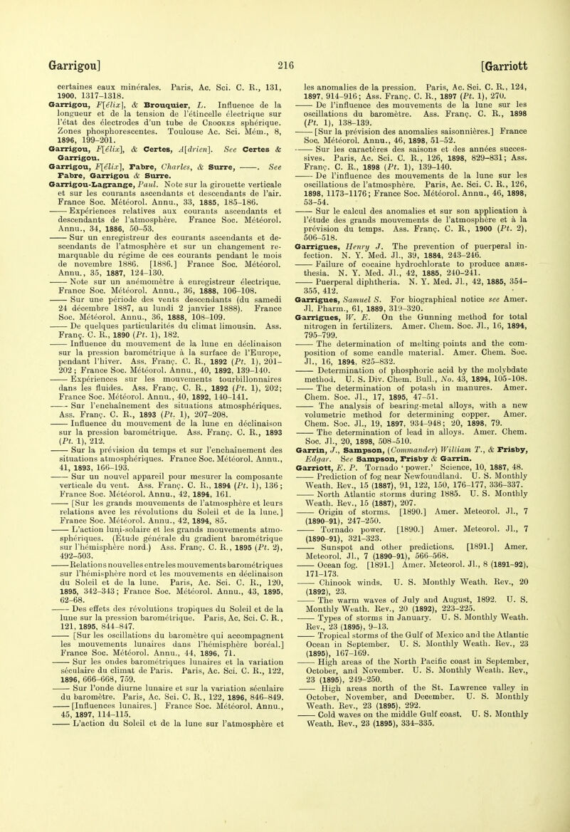 certaines eaux minerales. Paris, Ac. Sci. C. E., 131, 1900, 1317-1318. Garrigou, F[elix], & Brouquier, L. Influence de la longueur et de la tension de Tetineelle electrique sur I'etat des Electrodes d'un tube de Ceookes spherique. Zones phospborescentes. Toulouse Ac. Sci. Mem., 8, 1896, 199-201. Garrigou, F[elix], & Certes, A[drien]. See Certes & Garrigou. Garrigou, Flell.v], rabre, Charles, & Surre, . See Fabre, Garrigou & Surre. Garrigou-Ijagrange, Paul. Note sur la girouette verticale et sur les courants ascendants et descendants de I'air. France Soc. Meteorol. Annu., 33, 1885, 185-186. Experiences relatives aux courants ascendants et descendants de Tatmospbere. France Soc. Meteorol. Annu., 34, 1886, 50-53. Sur un enregisitreur des courants ascendants et de- scendants de I'atmosph^re et sur un changement re- marquable du regime de ces courants pendant le mois de novembre 1886. [1886.] France Soc. Meteorol. Annu., 35, 1887, 124-130. Note sur un anemometre a enregistreur electrique. France Soc. Meteorol. Annu., 36, 1888, 106-108. Sur une periode des vents descendants (du samedi 24 decembre 1887, au lundi 2 janvier 1888). France Soc. Meteorol. Annu., 36, 1888, 108-109. De quelques particularites du climat limousin. Ass. Frang. C. K., 1890 (Pt. 1), 182. Influence du mouvement de la lune en declinaison sur la pression barometrique a la surface de rEurope, pendant I'biver. Ass. Fran?. C. E., 1892 {Pt. 1), 201- 202; France Soc. Meteorol. Annu., 40, 1892, 139-140. Experiences sur les mouvements tourbillonnaires dans les fluides. Ass. Fran?. C. E., 1892 {Pt. 1), 202; France Soc. Meteorol. Annu., 40, 1892, 140-141. Sur I'enchainement des situations atmospb^riques. Ass. Fran?. C. E., 1893 {Pt. 1), 207-208. Influence du mouvement de la lune en declinaison sur la pression barometrique. Ass. Fran?. C. E., 1893 {Pt. 1), 212. Sur la prevision du temps et sur I'enchaiuement des situations ataiospberiques. France Soc. Meteorol. Annu., 41, 1893, 166-193. Sur un nouvel appareil pour mesurer la composante verticale du vent. Ass. Fran?. C. E., 1894 {Ft. 1), 136; France Soc. Meteorol. Annu., 42, 1894, 161. [Sur les grands mouvements de I'atmospbere et leurs relations avec les revolutions du Soleil et de la lune.] France Soc. Meteorol. Annu., 42, 1894, 85. L'action luni-solaire et les grands mouvements atmo- spheriques. (Etude generale du gradient barometrique sur riiemisphere nord.) Ass. Fran?. C. E., 1895 {Pt. 2), 492-503. Eelation s nouvelles entre les mouvements barometriques sur rhemisphere nord et les mouvements en declinaison du Soleil et de la lune. Paris, Ac. Sci. C. E., 120, 1895, 342-343; France Soc. Meteorol. Annu., 43, 1895, 62-68. Des effets des revolutions tropiques du Soleil et de la lune sur la pression barometrique. Paris, Ac. Sci. C. E., 121, 1895, 844-847. [Sur les oscillations du barometre qui accompagnent les mouvements lunaires dans I'hemispbere boreal.] France Soc. Met(5orol. Annu., 44, 1896, 71. Sur les ondes barometriques lunaires et la variation s6culaire du climat de Paris. Paris, Ac. Sci. C. E., 122, 1896, 666-668, 759. Sur I'onde diurne lunaire et sur la variation sEculaire du barometre. Paris, Ac. Sci. C. E., 122, 1896, 846-849. [Influences lunaires.] France Soc. Meteorol. Annu., 45, 1897, 114-115. L'action du Soleil et de la lune sur I'atmospbere et les anomalies de la pression. Paris, Ac. Sci. C. E., 124, 1897, 914-916; Ass. Fran?. C. E., 1897 (Pt. 1), 270. De I'influeuce des mouvements de la lune sur les oscillations du barometre. Ass. Fran?. C. E., 1898 (Pt. 1), 138-139. [Sur la prevision des anomalies saisonnieres.] France Soc. Meteorol. Annu., 46, 1898, 61-52. Sur les caracteres des saisons et des ann^es succes- sives. Paris, Ac. Sci. C. E., 126, 1898, 829-831; Ass. Fran?. C. E., 1898 {Pt. 1), 139-140. De I'influence des mouvements de la lune sur les oscillations de I'atmospbere. Paris, Ac. Sci. C. E., 126, 1898, 1173-1176; France Soc. M6t6orol. Annu., 46, 1898, 53-54. Sur le calcul des anomalies et sur son application a I'etude des grands mouvements de I'atmospbere et a la prevision du temps. Ass. Fran?. C. E., 1900 (Pt. 2), 506-518. Garrigues, Henry J. Tbe prevention of puerperal in- fection. N. Y. Med. JL, 39, 1884, 243-246. Failure of cocaine bydrochlorate to produce anaes- thesia. N. Y. Med. JL, 42, 1885, 240-241. Puerperal diphtberia. N. Y. Med. JL, 42, 1885, 354- 355, 412. Garrigues, Samuel S. For biograpbical notice see Amer. JL Pharm., 61, 1889, 3i;t-320. Garrigues, W. E. On the Gunning method for total nitrogen in fertilizers. Amer. Cliem. Soc. JL, 16, 1894, 795-799. The determination of melting points and the com- position of some candle material. Amer. Chem. Soc. JL, 16, 1894, 825-832. Determination of phosphoric acid by tbe molybdate method. U. S. Div. Chem. Bull., No. 43, 1894, 105-108. The determination of potash in manures. Amer. Chem. Soc. JL, 17, 1895, 47-51. The analysis of bearing-metal alloys, with a new volumetric method for determining copper. Amer. Chem. Soc. JL, 19, 1897, 934-948; 20, 1898, 79. Tbe determination of lead in alloys. Amer. Chem. Soc. JL, 20, 1898, 508-510. Garrin, J., Sampson, {Commander) William T., & Prisby, Edgar. Hee Sampson, Prisby & Garrin. Garriott, E. P. Tornado ' power.' Science, 10, 1887, 48. Prediction of fog near Newfoundland. U. S. Monthly Weatb. Eev., 15 (1887), 91, 122, 150, 176-177, 336-337. North Atlantic storms during 1885. U. S. Monthly Weath. Eev., 15 (1887), 207. Origin of storms. [1890.] Amer. Meteorol. JL, 7 (1890-91), 247-250. Tornado power. [1890.] Amer. Meteorol. JL, 7 (1890-91), 321-323. Sunspot and other predictions. [1891.] Amer. MeteoroL JL, 7 (1890-91), 566-568. Ocean fog. [1891.] Amer. Meteorol. JL, 8 (1891-92), 171-173. Chinook winds. U. S. Monthly Weath. Eev., 20 (1892), 23. The warm waves of July and August, 1892. U. S. Monthly Weath. Eev., 20 (1892), 223-225. Types of storms in January. U. S. Monthly Weatb. Eev., 23 (1895), 9-13. Tropical storms of tbe Gulf of Mexico and the Atlantic Ocean in September. U. S. Monthly Weatb. Eev., 23 (1895), 167-169. High areas of tbe North Pacific coast in September, October, and November. U. S. Monthly Weatb. Eev., 23 (1895), 249-250. High areas north of tbe St. Lawrence valley in October, November, and December. U. S. Monthly Weath. Eev., 23 (1895), 292. Cold waves on the middle Gulf coast. U. S. Monthly Weatb. Eev., 23 (1895), 334-335.