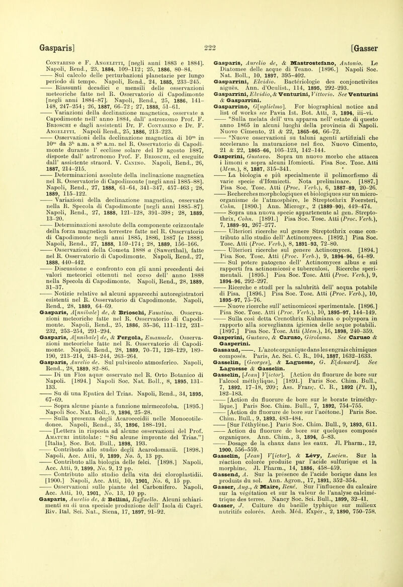 CoNTARiNO e F. AngeIjItti, [negli anni 1883 e 1884]. Napoli, Bend., 23, 1884, 109-112; 25, 1886, 80-84. Sul calcolo delle perturbazioni planetarie per lungo periodo di tempo. Napoli, Kend., 24, 1885, 233-245. Kiassunti decadici e mensili delle osservazioni meteoriche fatte nel K. Osservatorio di Capodimonte [negli anui 1884-87]. Napoli, Kend., 25, 1886, 141- 148, 247-254; 26, 1887, 66-72; 27, 1888, 51-61. Variazioni della declinazione ruagnetica, osservate a Capodimonte nell' anno 1884, dall' astronomo Prof. F. Bbioschi e dagli as.sistenti Dr. F. Contabino e Dr. F. Angelitti. Napoli Eend., 25, 1886, 213-223. Osservazioni della declinazione magnetica di 10™ in 10' da 3'> a.m. a 8'' a.m. nel K. Osservatorio di Capodi- monte durante 1' eeclisse solare del 19 agosto 1887, disposte dair astronomo Prof. F. Bkioschi, ed eseguite dair assistente straord. V. Canino. Napoli, Rend., 26, 1887, 214-215. Determinazioni assolute della inclinazione magnetica nel E. Osservatorio di Capodimonte [negli anni 1885-88]. Napoli, Eend., 27, 1888, 61-64, 341-347, 457-463 ; 28, 1889, 115-122. Variazioni della declinazione magnetica, osservate nella E. Specola di Capodimonte [negli anni 1885-87]. Napoli, Eend., 27, 1888, 121-128, 391-398; 28, 1889, 13-20. Determinazioni assolute della componente orizzoutale della forza magnetica terrestre fatte nel R. Osservatorio di Capodimonte negli anni 1885, 1886, 1887 [e 1888]. Napoli, Eend., 27, 1888, 159-174; 28, 1889, 156-166. Osservazioni della Cometa 1888 a (Sawerthal), fatte nel E. Osservatorio di Capodimonte. Napoli, Eend., 27, 1888, 440-442. Discussione e confronto con gli anni precedent! dei valori meteorici ottenuti nel corso dell' anno 1888 nella Specola di Capodimonte. Napoli, Eend., 28, 1889, 31-37. Notizie relative ad alcuni apparecchi autoregistratori esistenti nel R. Osservatorio di Capodimonte. Napoli, Eend., 28, 1889, 64-69. Gasparis, A\;nniha.le\ de, & Brioschi, Faustina. Osserva- zioni meteoriche fatte nel E. Osservatorio di Capodi- monte. Napoli, Eend., 25, 1886, 35-36, 111-112, 231- 232, 253-254, 291-294. Gasparis, A[nnihale] de, & Fergola, Emanuele. Osserva- zioni meteoriche fatte nel E. Osservatorio di Capodi- monte. Napoli, Eend., 28, 1889, 70-71, 128-129, 189- 190, 213-214, 243-244, 263-264. Gasparis, Aurelio de. Sul pulviscolo atmosferieo. Napoli, Eend., 28, 1889, 82-86. Di un Flos aquas osservato nel R. Orto Botanico di Napoli. [1894.] Napoli Soc. Nat. Boll., 8, 1895, 131- 133. Su di una Epatica del Trias. Napoli, Rend., 34, 1895, 67-69. Sopra alcune piante a funzione mirmecofoba. [1895.] Napoli Soc. Nat. Boll., 9, 1898, 25-28. Sulla presenza degli Acarocecidii nelle Monoeotile- donee. Napoh, Rend., 35, 1896, 188-191. [Lettera in risposta ad alcune osservazioni del Prof. Amatuki intitolate:  Su alcune impronte del Trias.] [Italia], Soc. Bot. Bull., 1898, 193. Contributo alio studio degli Acarodomazii. [1898.1 Napoli, Acc. Atti, 9, 1899, No. 5, 13 pp. Contributo alia biologia delle felci. [1898.] Napoli, Acc. Atti, 9, 1899, No. 9, 12 pp. Contributo alio studio della vita dei cloroplastidii. [1900.] Napoli, Acc. Atti, 10, 1901, No. 6, 15 pp. Osservazioni suUe piante del Carbonifero. Napoli, Acc. Atti, 10, 1901, No. 13, 10 pp. Gasparis, Aurelio de, & Bellini, Raffaello. Alcuni schiari- menti su di una speciale produzione dell' Isola di Capri. Riv. Ital. Sci. Nat., Siena, 17, 1897, 91-92. Gasparis, Aurelio de, & Mtastrostefano, Antonio. Le Diatomee delle acque di Teano. [1896.] Napoli Soc. Nat. Boll., 10, 1897, 395-402. Gasparrini, Elvidio. Bacteriologie des conjonctivites aigues. Ann. d'Oculist., 114, 1895, 292-293. Gasparrini, Elvidio, & Venturini, Vittorio. See Venturini & Gasparrini. Gasparrino, Glugliclmo]. For biographical notice and list of works see Pavia 1st. Bot. Atti, 3, 1894, iii-vi. *Sulla melata dell' uva apparsa nell' estate di questo anno 1865 in alcuni luoghi della provincia di Napoli. Nuovo Cimento, 21 & 22, 1865-66, 66-72. *Nuove osservazioni su taluni agenti artifiziali che aecelerano la maturazione nel fico. Nuovo Cimento, 21 & 22, 1865-66, 105-123, 142-144. Gasperini, Gustavo. Sopra un nuovo morbo che attacca i limoni e sopra alcuni Ifomiceti. Pisa Soc. Tosc. Atti (j¥em.), 8, 1887, 315-341. La biologia e piu specialmente il polimorfismo di varle specie d'Ifomiceti. Nota preliminare. [1887.] Pisa Soc. Tosc. Atti {Proc. Verlj.), 6, 1887-89, 20-26. Recherches morphologiques et biologiques sur un micro- organisme de I'atmosphere, le Streptothrix Foersteri, Cohn. [1890.] Ann. Microgr., 2 (1889-90), 449-474. Sopra una nuova specie appartenente al gen. Strepto- thrix, Cohn. [1891.] Pisa Soc. Tosc. Atti (Proc. Verb.), 7, 1889-91, 267-277. Ulteriori ricerche sul genera Streptothrix come con- tributo alio studio dell' Actinomyces. [1892.] Pisa Soc. Tosc. Atti (Proc. Verb.), 8, 1891-93, 72-80. • Ulteriori ricerche sul genere Actinomyces. [1894.] Pisa Soc. Tosc. Atti (Proc. Verb.), 9, 1894-96, 64-89. Sul potere patogeno dell' Actinomyces albus e sui rapporti fra actinomicosi e tuberculosi. Ricerche speri- mentali. [1895.] Pisa Soc. Tosc. Atti (Proc. Verb.), 9, 1894- 96, 292-297. Ricerche e studi per la salubrity dell' acqua potabile di Pisa. [1896.] Pisa Soc. Tosc. Atti (Proc. Verb.), 10, 1895- 97, 75-76. Nuove ricerche sull' actinomicosi sperimentale. [1896.] Pisa Soc. Tosc. Atti (Proc. Verb.), 10, 1895-97, 144-149. Sulla cosi detta Crenothrix Kuhniana o polyspora in rapporto alia sorveglianza igienica delle acque potabili. [1897.] Pisa Soc. Tosc. Atti (Mem.), 16, 1898, 240-359. Gasperini, Gustavo, & Caruso, Girolamo. See Caruso & Gasperini. Gassaud, . L'azoteorganiquedanslesengraischimiques composes. Paris, Ac. Sci. C. E., 104, 1887, 1632-1633. Gasselin, [Georges], & Iiaguesse, G. E[douard]. See Iiaguesse & Gasselin. Gasselin, [Jean] V[ictor]. [Action du fluorure de bore sur I'alcool methylique.] [1891.] Paris Soc. Chim. Bull., 7, 1892, 17-18, 209; Ass. Fran?. C. E., 1892 (Pt. 1), 182-183. [Action du fluorure de bore sur le borate trim^thy- lique.] Paris Soc. Chim. Bull., 7, 1892, 754-755. [Action du fluorure de bore sur I'acetone.] Paris Soc. Chim. Bull., 9, 1893, 483-484. [Sur I'ethylene.] Paris Soc. Chim. Bull., 9, 1893, 611. Action du fluorure de bore sur quelques composes organiques. Ann. Chim., 3, 1894, 5-83. Dosage de la chaux dans les eaux. Jl. Pharm., 12, 1900, 556-559. Gasselin, [Jean] V[ictor], & Levy, Lucien. Sur la reaction color^e produite par I'acide sulfurique et la morphine. Jl. Pharm., 14, 1886, 458-459. Gassend, A. Sur la presence de I'acide borique dans les produits du sol. Ann. Agron., 17, 1891, 352-354. Gasser, Aug., & Dlaire, Rene. Sur I'infiuence du calcaire sur la v6g6tation et sur la valeur de I'analyse calcim^- trique des terres. Nancy Soc. Sci. Bull., 1899, 32-41. Gasser, J. Culture du bacille typhique sur milieux uutritifs color^s. Arch. M6d. ETxper., 2, 1890, 750-758.