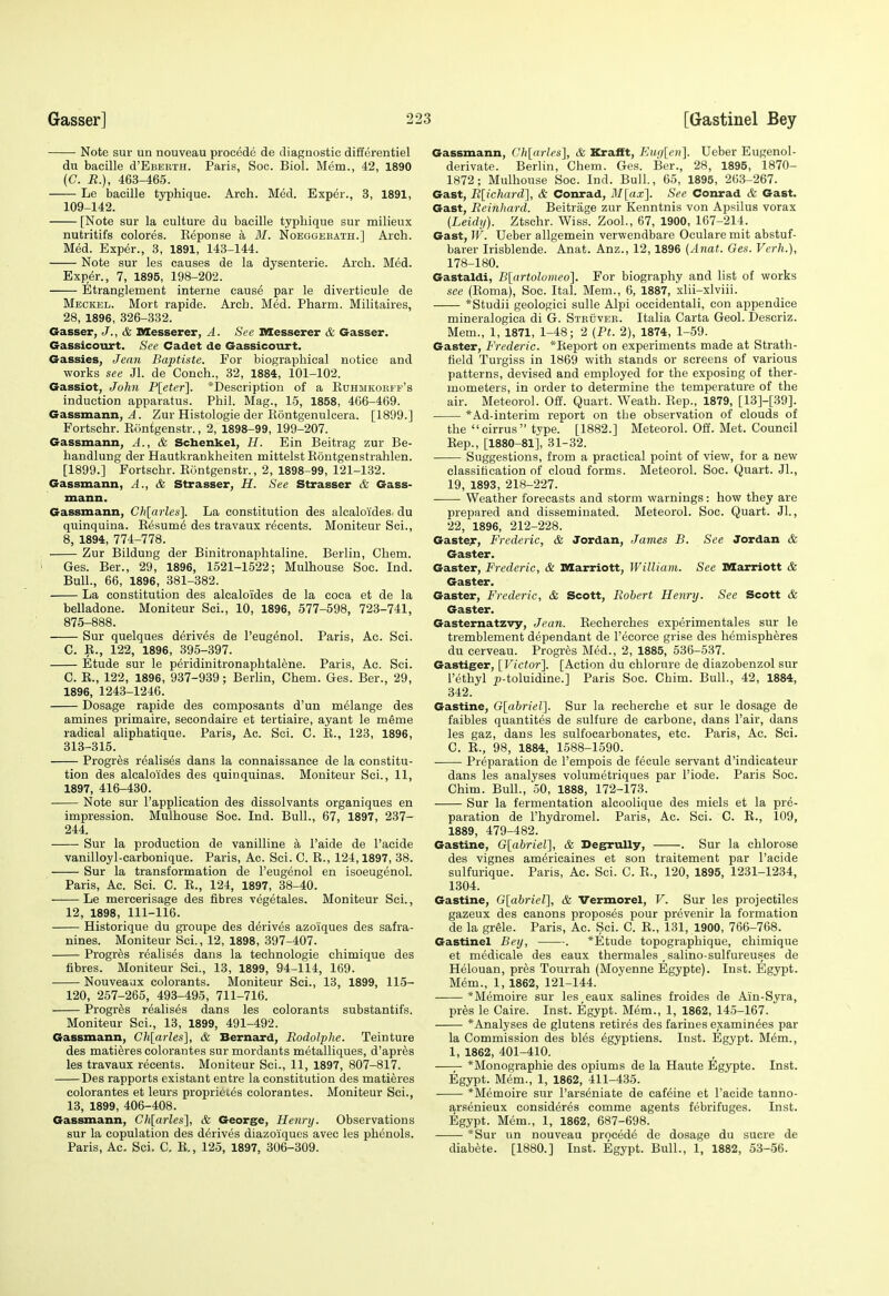 Note sur un nouveau piocede de diagnostic differentiel du bacille d'EBEBiH. Paris, Soc. Biol. Mem., 42, 1890 (C. R.), 463-465. Le bacille typhique. Arch. Med. Exper., 3, 1891, 109-142. [Note sur la culture du bacille typhique sur milieux nutritifs colores. Eeponse a 31. Noeggekath.] Arch. Med. Exper., 3, 1891, 143-144. Note sur les causes de la dysenteric. Arch. Med. Exper., 7, 1895, 198-202. Etranglement interne cause par le diverticule de Meckel. Mort rapide. Arch. Med. Pharm. Militaires, 28, 1896, 326-332. Gasser, J., & Messerer, A. See laesserer & Gasser. Gassicoiirt. See Cadet de Gassicourt. Gassies, Jean Baptiste. For biographical notice and works see Jl. de Conch., 32, 1884, 101-102. Gassiot, John P[etcr]. *Description of a Euhmkokfp's induction apparatus. Phil. Mag., 1-5, 1858, 466-469. Gassmann, ^. Zur Histologie der Kontgenulcera. [1899.] Fortschr. Kdntgenstr., 2, 1898-99, 199-207. Gassmann, A., & Schenkel, //. Ein Beitrag zur Be- handlung der Hautkrankheiten mittelstEontgenstrahlen. [1899.] Fortschr. Eontgenstr., 2, 1898-99, 121-132. Gassmann, A., & Strasser, H. See Strasser & Gass- mann. Gassmann, Ch[arles]. La constitution des alcaloides. du quinquina. Eesum6 des travaux recants. Moniteur Sci., 8, 1894, 774-778. , Zur Bildung der Binitronaphtaline. Berlin, Chem. i Ges. Ber., 29, 1896, 1521-1522; Mulhouse Soc. Ind. Bull., 66, 1896, 381-382. La constitution des alcaloides de la coca et de la belladone. Moniteur Sci., 10, 1896, 577-598, 723-741, 875-888. Sur quelques derives de I'eugenol. Paris, Ac. Sci. C. E., 122, 1896, 395-397. Etude sur le peridinitronaphtalene. Paris, Ac. Sci. C. E., 122, 1896, 937-939; Berlin, Chem. Ges. Ber., 29, 1896, 1243-1246. Dosage rapide des composants d'un melange des amines primaire, secondaire et tertiaire, ayant le meme radical aliphatique. Paris, Ac. Sci. C. E., 123, 1896, 313-315. Progres realises dans la connaissanee de la constitu- tion des alcaloides des quinquinas. Moniteur Sci., 11, 1897, 416-430. Note sur I'application des dissolvants organiques en impression. Mulhouse Soc. Ind. Bull., 67, 1897, 237- 244. Sur la production de vanilline a I'aide de I'acide vanilloyl-carbonique. Paris, Ac. Sci. C. E., 124,1897, 38. Sur la transformation de I'eugenol en isoeugenol. Paris, Ac. Sci. C. E., 124, 1897, 38-40. Le mercerisage des fibres vegetales. Moniteur Sci., 12, 1898, 111-116. Historique du groupe des derives azoiques des safra- nines. Moniteur Sci., 12, 1898, 397-407. Progres realises dans la technologic chimique des fibres. Moniteur Sci., 13, 1899, 94-114, 169. Nouveaux colorants. Moniteur Sci., 13, 1899, 115- 120, 257-265, 493-495, 711-716. Progres realises dans les colorants substantifs. Moniteur Sci., 13, 1899, 491-492. Gassmann, Ch[arles], & Bernard, Rodolphe. Teinture des matieres colorantes sur mordants metalliques, d'apres les travaux recents. Moniteur Sci., 11, 1897, 807-817. Des rapports existant entre la constitution des matieres colorantes et leurs proprieies colorantes. Moniteur Sci., 13, 1899, 406-408. Gassmann, Chlarles], & George, Henry. Observations sur la copulation des derives diazoiqucs avec les phenols. Paris, Ac. Sci. C, E., 125, 1897, 306-309. Gassmann, Ch[arles], & Krafft, FAifi[ej}]. Ueber Eugenol- derivate. Berlin, Chem. Ges. Ber., 28, 1895, 1870- 1872; Mulhouse Soc. Ind. Bull, 65, 1895, 263-267. Gast, R[ichard], & Conrad, M[ax]. See Conrad & Gast. Gast, Reinhard. Beitrage zur Kenntnis von Apsilus vorax [Leidy). Ztschr. Wiss. ZooL, 67, 1900, 167-214. Gast, W. Ueber allgemein verwendbare Oculare mit abstuf- barer Irisblende. Anat. Anz., 12, 1896 (Anat. Ges. Verh.), 178-180. Gastaldi, B[artolomeo]. For biography and list of works .see (Eoma), Soc. Ital. Mem., 6, 1887, xlii-xlviii. *Studii geologici sulle Alpi occidentali, con appendice mineralogica di G. Stkuver. Italia Carta Geol. Descriz. Mem., 1, 1871, 1-48; 2 {Ft. 2), 1874, 1-59. Gaster, Frederic. *Eeport on experiments made at Strath- field Turgiss in 1869 with stands or screens of various patterns, devised and employed for the exposing of ther- mometers, in order to determine the temperature of the air. Meteorol. Off. Quart. Weath. Eep., 1879, [13]-[39]. *Ad-interim report on the observation of clouds of the  cirrus  type. [1882.] Meteorol. Off. Met. Council Eep., [1880-81], 31-32. Suggestions, from a practical point of view, for a new classification of cloud forms. Meteorol. Soc. Quart. JL, 19, 1893, 218-227. Weather forecasts and storm warnings: how they are prepared and disseminated. Meteorol. Soc. Quart. Jl., 22, 1896, 212-228. Gaster, Frederic, & Jordan, James B. See Jordan & Gaster. Gaster, Frederic, & Marriott, William. See Marriott & Gaster. Gaster, Frederic, & Scott, Robert Henry. See Scott & Gaster. Gasternatzvy, Jean. Eecherches experimentales sur le tremblement dependant de I'ecorce grise des hemispheres du cerveau. Progres Med., 2, 1885, 536-537. Gastiger, [Victor]. [Action du chlorure de diazobenzol sur I'ethyl p-toluidine.] Paris Soc. Chim. Bull., 42, 1884, 342. Gastine, G[abriel^. Sur la recherche et sur le dosage de faibles quantites de sulfure de carbone, dans Fair, dans les gaz, dans les sulfocarbonates, etc. Paris, Ac. Sci. C. E., 98, 1884, 1588-1590. Preparation de I'empois de fecule servant d'indicateur dans les analyses volumetriques par I'iode. Paris Soc. Chim. Bull., 50, 1888, 172-173. Sur la fermentation alcoolique des miels et la pre- paration de I'hydromel. Paris, Ac. Sci. C. E., 109, 1889, 479-482. Gastine, G[abriel], & Degrully, . Sur la chlorose des vignes americaines et son traitement par I'acide sulfurique. Paris, Ac. Sci. C. E., 120, 1895, 1231-1234, 1304. Gastine, G[abriel], & Vermorel, V. Sur les projectiles gazeux des canons proposes pour prevenir la formation de la grele. Paris, Ac. Sci. C. E., 131, 1900, 766-768. Gastinel Bey, . *Etude topographique, chimique et medicale des eaux thermales salino-sulfureuses de Helouan, pres Tourrah (Moyenne Egypte). Inst. Egypt. Mem., 1, 1862, 121-144. *Memoire sur les,eaux salines froides de Ain-Syra, pres le Caire. Inst. Egypt. Mem., 1, 1862, 145-167. *Analyses de glutens retires des farines examinees par la Commission des bles egyptiens. Inst. Egypt. Mem., 1, 1862, 401-410. —— *Monographie des opiums de la Haute Egypte. Inst. Egypt. Mem., 1, 1862, 411-435. *Memoire sur I'arseniate de cafeine et I'acide tanno- arsenieux consideres comme agents febrifuges. Inst. Egypt. Mem., 1, 1862, 687-698. *Sur un nouveau procede de dosage du sucre de diabete. [1880.] Inst. Egypt. Bull., 1, 1882, 53-56.