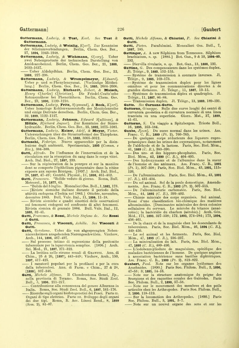 Gattermann, Ludicig, & Tust, Karl. See Tust & Gattermann. Gattermann, Ludwig, & Weinlig, K[arl]. Zur Kenntniss der Siliciumverbindungen. Berlin, Chem. Ges. Ber., 27, 1894, 1943-1918. Gattermann, Ludwig, & Wichmann, Gleorg]. Ueber zwei Nebenproducte der technisehen DarsteUung von Amidoazobenzol. Berlin, Chem. Ges. Ber., 21, 1888, 1633-1637. Ueber Aldehydblau. Berlin, Chem. Ges. Bar., 22, 1889, 227-236. Gattermann, Ludicig, & Wrampelmeyer, E[duard]. Ueber p- und m-Phenylencyanat. [Vorliiufige Mitthei- lung.] Berlin, Chem. Ges. Ber., 18, 1885, 2604-2606. Gattermann, Ludicig, Ehrbardt, Bobert, & DSaiscIi, Henry C[harles] Clhristiaii]. Die Friedel-Cralts'sche Ketonsynthese bei Phenolathern. Berlin, Chem. Ges. Ber., 23, 1890, 1199-1210. Gattermann, Ludwig, Fritz, Sligmund], & Beck, K[ar!]. Ueber homologe Kohlenwasserstofife der Mesitylenreihe und einige Derivate derselben. Berlin, Chem. Ges. Ber., 32, 1899, 1122-1127. Gattermann, Ludicig, Johnson, Edicard Slullivaii], & Holzle, K[ichard August]. Zur Kenntniss der Saure- hydrazide. Berlin, Chem. Ges. Ber., 25,1892, 1075-1081. Gattermann, Ludicig, Kaiser, Adolf, & Meyer, Victor. Untersuchungen iiber die Structurformel des Thiophens. Berlin, Chem. Ges. Bar., 18, 1885, 3005-3012. Gattescbi, Federigo. Nuovo apparecchio per la disin- fezione degli ambianti. Sperimentale, 1895 (Comun. e Riv.), 384-388. Gatti, Alfredo. Be I'influence de I'innervation et de la circulation sur la resorption du sang dans le corps vitre. Arch. Ital. Biol., 27, 1897, 239. Sur la regeneration de la pourpre at sur la maniere dont se comporte repithelium pigmentaire dans la retina esposee aux rayons Kontgen. [1897.] Arch. Ital. Biol., 28, 1897, 47-49; Centrbl. Physiol., 11, 1898, 461-462. Gatti, Francesco. *Bolida veduto di giorno. Roma, Bull. MateoroL, 16, 1877, 65. *Bolidedel51uglio. Moncaliari Oss. Boll., 1,1881,173. [Rivista sismiche italiane durante il periodo della attivita endogena d'Ischia nel 1883.] Ottobre, novembre, decembre 1883. Bull. Vulc. Ital., 11, 1884, 11-18. Riviste sismiche e quadri sinottici dalle osservazioni sui fenomeni endogeni col confronto di altri fenomeni. Rivista sismica di gennaio 1884. Bull. Vulc. Ital., 12, 1885, 32-41. Gatti, Francesco, & Bossi, Michele Stefano de. See Bossi & Gatti. Gatti, Francesco, & Visconti, Achille. Sec Visconti & Gatti. Gatti, Gerolamo. Ueber die von abgesprengten Neben- nierankeimen ausgehenden Niarengeschwiilste. Virchow, Arch., 144, 1896, 467-497. Sul processo intimo di regressione della peritonite tubercolare per la laparotomia semplica. [1896.] Arch. Sci. Med., 21, 1897, 271-322. La lecitina nelle struma renali di Gbawitz. Ann. di Chim., 25 & 26, [1897], 443-449; Virchow, Arch., 150, 1897, 417-425. I sanatorii popolari per la profilassi e per la cura della tubercolosi. Ann. di Farm, a Chim., 27 & 28, [1898], 337-346. Gatti, Michele Alfonso. II Chondrostoma Genei, Bp., nella provincia di Teramo. Roma, Soc. Studi Zool. Boll., 5, 1896, 211-217. Contribuzione alia conoseenza del genare Alburnus in Italia. Roma, Soc. Studi Zool. Boll., 6, 1897, 161-176. Ricerche sugli organi biofotogenetici dei Pesci. Parte ii. Organi di tipo elettrico. Parte in. Sviluppo degli organi dei due tipi. Roma, E. Ace. Lincai Rend., 8, 1899 (Sem. 2), 81-87. Gatti, Michele Alfonso, & Cbiarini, P. See Cbiarini & Gatti. Gatti, Pietro. Parafulmini. Moncalieri Oss. Boll., 7, 1887, 185. Gattinger, A. A new Silphium from Tennessee. Silphium brachiatum, n. sp. [1884.] Bot. Gaz., 9 & 10, 1884-86, 192. Diervilla rivularis, n. sp. Bot. Gaz., 13, 1888, 191. Gattino, G. Des eompansataurs dans las systemes duplex. Jl. Telegr., 9, 1885, 152-155. Systtoa de transmission a courants inverses. Jl. Telegr., 9, 1885, 169-173. Systeme da transmission duplex pour les lignes omnibus et pour les communications diractes a de grandes distances. Jl. Telegr., 11, 1887, 13-15. Systemas da transmission diplex et quadruples. Jl. Telegr., 11, 1887, 86-88. Transmission duplex. Jl. Telegr., 13, 1889, 189-191. Gatto. See Caruana-Gatto. Gattomo, Giuseppe. SuUe due curve luoghi dei centri di curvatura geodetica a di curvatura normale di una linea tracciata su una superlicie. Giorn. Mat., 37, 1899, 41-61. Gattorno, S. Un viaggio a Spitzbergan. Trieste BoU., 16, 1895, 163-184. Gaube, J[eun]. Du sucra normal dans les urines. Ass. Fran?. C. R., 1889 (Pt. 2), 760-765. De quelques corps reducteurs das liqueurs cupro- potassiques dans les urines das oxycrasiques, notamment de I'aldehyda et de la lactose. Paris, Soc. Biol. Mem., 41, 1889 (C. iJ.), 383-390. Des uro- at des hippuro-phosphates. Paris, Soc. Biol. Mem., 42, 1890 (C. R.), 404-405. Des hydrozymases et da I'albumina dans la suaur da I'homme at das animaux. Ass. Franp. C. B., 1891 {Pt. 1), 307-308; Paris, Soc. Biol. Mem., 43,1891, 115- 126. De I'albuminaturie. Paris, Soc. Biol. Mem., 43, 1891 (C. R.), 431-434. Du sol animal. Sol de la poula domestiqua. Amende- ments. Ass. Fran?. C. E., 1892 (Pt. 2), 507-515. De I'albuminaturie carbonatee. Paris, Soc. Biol. Mem., 44, 1892 (C. R.), 399-402. Chimie minerala des coi^ps organises. Sol animal. Essai d'una classification bio-chimique das matieres albuminoides. [Dominautes minerales des deux colonies callulaires du cerveau. Le microbe du tetanos (anae- robie); la bacteridie du charbon (aerobia).] Arch. Gen. Med., 171, 1893, 327-338; 172, 1893, 274-284; 173, 1894, 456-461. De la chaux et da la maguesie chez les descendants de tuberculeux. Paris, Soc. Biol. Mem., 46, 1894 {C. R.), 449-450. La sol animal at les ferments. Paris, Soc. Biol. Mem., 47, 1895 (C. R.), 236-237. La mineralisation du lait. Paris, Soc. Biol. Mem., 47, 1895 (C. R.), 489-490. L'iodobenzoyliodure de magnesium, specifique des maladies bacteriennes de I'homme. Da quelques anginas a association bacterienue sans bacilles diphteriquas. Ass. Franp. C. R., 1900 (Pt. 2), 819-822. Gaubert, Paul. Note sur les organes lyriformes des Arachnides. [1890.] Paris Soc. Philom. Bull., 2, 1890, 47-53; 3, 1891, 14-16. Note sur la structure anatomique du peigne des Scorpions et des raquettes coxales des Galeodes. Paris Soc. Philom. Bull., 2, 1890, 57-58. Note sur le mouvemant das membres at des polls articules chez les Arthropodes. Paris Soc. Philom. Bull., 2, 1890, 118-119. Sur la locomotion des Arthropodes. [1890.] Paris Soc. Philom. Bull., 3, 1891, 5-7. Note sur un nouvel organe des sens et sur les