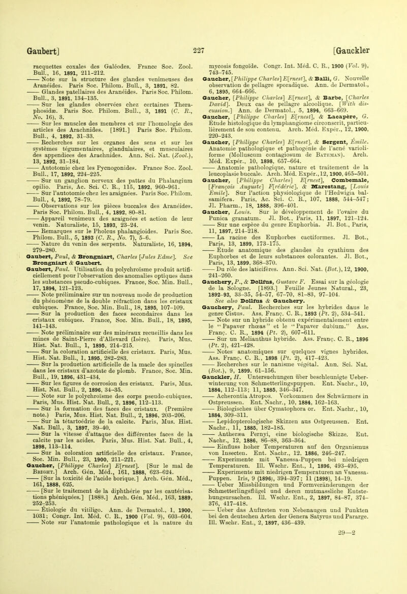 racquettes coxales des Gal6odes. France Soc. Zool. BuU., 16, 1891, 211-212. Note sur la structure des glandes venimeuses des Araneides. Paris Soc. Philom. Ball., 3, 1891, 82. Glandes patellaires des Araneides. Paris Soc. Philom. Bull., 3, 1891, 134-135. Sur les glandes observees chez certaines Thera- phosidsB. Paris Soc. Philom. Bull., 3, 1891 (C. R., No. 16), 3. Sur les muscles des membres et sur I'homologie des articles des Araehnides. [1891.] Paris Soc. Philom. Bull., 4, 1892, 31-33. Eecherches sur les organes des sens et sur les SYstemes tegumentau-es, glandulaires, et mnsculaires des appendices des Araehnides. Ann. Sci. Nat. (Zool.), 13, 1892, 31-184. Autotomie chez les Pycnogonides. France Soc. Zool. Bull., 17, 1892, 224-225. Sur un ganglion nerrenx des pattes du Phalangium opilio. Paris, Ac. Sci. C. E., 115, 1892, 960-961. Sur I'autotomie chez les araignees. Paris Soc. Philom. Bull., 4, 1892, 78-79. Observations sur les pieces buccales des Araneides. Paris Soc. Philom. Bull., 4, 1892, 80-81. Appareil venimeux des araignees et action de leur venin. Naturaliste, 15, 1893, 23-24. Kemarques sur le Pholcus phalangioides. Paris Soc. Philom. Bull., 5, 1893 (C. R., Xo. 7), 5-6. Nature du venin des serpents. Naturaliste, 16, 1894, 279-280. Gaubert, Paul, & Brongniart, Charles [Jules Edine]. See Brongniart c&' Gaubert. Gaubert, Paul. Utilisation du polychroisme produit artifi- ciellement pour I'observation des anomalies optiques dans les substances pseudo-cubiques. France, Soc. Min. Bull., 17, 1894, 121-123. Note preliminaire sur un nouveau mode de production du phenomene de la double refraction daus les cristaux cnbiques. France, Soc. Min. Bull., 18, 1895, 107-109. Sur la production des faces secondaires dans les cristaux cubiques. France, Soc. Min. BuU., 18, 1895, 141-143. Note preliminaire sur des mineraux recueillis dans les mines de Saint-Pierre d'Allevard (Isere). Paris, Mns. Hist. Nat. Bull., 1, 1895, 214-215. Sur la coloration artilicielle des cristaux. Paris, Mns. Hist. Nat. Bull., 1, 1895, 282-283. Sur la production artificielle de la made des spinelles dans les cristaux d'azotate de plomb. France, Soc. Min. Bull., 19, 1896, 431-434. Sur les figures de corrosion des cristaux. Paris, Mus. Hist. Nat. BuU., 2, 1896, 34-33. Note sur le polychroisme des corps pseudo-cubiques. Paris, Mus. Hist. Nat. Bull., 2, 1896, 112-113. Sur la formation des faces des cristaux. (Premiere note.) Paris, Mus. Hist. Nat. Bull., 2, 1896, 203-206. Sur la tetartoedrie de la calcite. Paris, Mus. Hist. Nat. Bull., 3, 1897, 39-40. Sur la Vitesse d'attaque des differentes faces de la calcite par les acides. Paris, Mus. Hist. Nat. Bull., 4, 1898, 113-114. Sur la coloration artificielle des cristaux. France, Soc. Min. Bull, 23, 1900, 211-221. Gaucher, [Philippe Charles] E[rnest]. [Sur le mal de Bright.] Arch. Gen. Med., 161, 1888, 623-624. [Sur la toxicite de I'acide borique.] Arch. Gen. Med., 161, 1888, 625. [Sur le traitement de la diphtheria par les cauterisa- tions pheniquees.] [1888.] Arch. Gen. Med., 163, 1889, 252^253. Etiologie du vitiligo. Ann. de Dermatol.. 1, 1900, 1031; Congr. Int. Med. C. E., 1900 {Vol. 9), 603-604. Note sur I'anatomie pathologique et la nature du mvcosis fongoide. Congr. Int. Med. C. E., 1900 (Vol. 9), 743-745. Gaucher, [Philippe Charles] E[rnest], & Balli, G. Nouvelle observation de pellagre sporadique. Ann. de Dermatol., 6, 1895, 66^66. Gaucher, [Philippe Charles] E[rnest], & Barbe, [Charles David]. Deux cas de pellagre alcoolique. [With dis- cussion.] Ann. de Dermatol., 5, 1894, 663-669. Gaucher, [Philippe Cliarles] E[niest], & Lacap^re, G. Etude histologique du lymphangiome circonscrit, particu- lierement de sou contenu. Arch. Med. Espt-r., 12, 1900, 220-243. Gaucher, [Philippe Charles] E[mest], & Sergent, Emile. Anatomie pathologique et pathogenic de I'acne varioli- forme (MoUuscum contagiosum de Batejias). Arch. Med. Exper., 10, 1898, 657-664. Anatomie pathologique, nature et traitement de la leucoplasie buccale. Arch. Med. Exper., 12,1900,465-501. Gaucher, [Philippe Charles] E[nieit]. Combemale, [Fraiujois Auguste] F[rederic], & Marestang, [Louis Emile]. Sur Faction physiologique de I'Hedwigia bal- samifera. Paris, Ac. Sci. C. E., 107, 1888, 544-547; Jl. Pharm., 18, 1888, 396-401. Gaucher, Louis. Sur ie developpement de I'Dvaire du Punica granatum. Jl. Bot., Paris, 11, 1897, 121-124. Sur une espece du genre Euphorbia. Jl. Bot., Paris, II, 1897, 214-218. La raciue des Euphorbes cactiformes. Jl. Bot., Paris, 13, 1899, 173-175. Etude anatomique des glandes du cyathinm des Euphorbes et de leurs substances colorantes. Jl. Bot., Paris, 13, 1899, 368-370. Du role des laticiferes. Ann. Sci. Nat. (Bot.), 12, 1900, 241-260. Gauchery, P.. & DoUfus, Gustave F. Essai sur la geologic de la Sologne. [1893.] Feuille Jeunes Natural., 23, 1892-93, 33-35, 54-57, 67-70, 81-83, 97-104. See aUo Dollfus & Gauchery. Gauchery, Paul. Eecherches sur les hvbrides daus le genre Cistus. Ass. Fran?. C. E., 1893 (Pt. 2), 534-541. Note sur un hybride obtenu experimentalement entre le '• Papaver rhceas et le ''Papaver dubium. Ass. FrauQ. C. E., 1894 (Pt. 2), 607-611. Sur un Melianthus hybride. Ass. Fran?. C. E., 1896 (Pt. 2), 421-428. Notes anatomiques sur quelques vignes hybrides. Ass. Fran?. C. E., 1898 (Pt. 2), 417-423. Eecherches sur le nanisme vegetal. Ann. Sci. Nat. (Bot.), 9, 1899. 61-156. Gauckler, H. Untersuchungen iiber beschleunigte Ueber- winterung von Schmetterlingspuppen. Ent. Nachr., 10, 1884, 112-113; 11, 1885, 346-347. Acherontia Atropos. Vorkommen des Schwarmers in Ostpreusseu. Ent. Nachr., 10, 1884, 162-163. Biologisches iiber Cymatophora or. Ent. Nachr., 10, 1884, 309-311. Lepidopterologische Skizzen aus Ostpreussen. Ent. Nachr., 11, 1885, 182-185. Antherjea Pernyi, eine biologische Skizze. Ent. Nachr., 12, 1886, 86-88, 363-364. Einfluss hoher Temperaturen auf den Organismus von lusecteu. Ent. Nachr., 12. 1886, 246-247. Experimente mit Vanessa-Puppen bei niedrigen Temperaturen. 111. Wschr. Ent., 1, 1896, 493-495. Experimente mit niedrigen Temperaturen an Vanessa- Puppen. Iris, 9 (1896), 394-397; 11 (1898), 14-19. Ueber Missbildungen und Formveriinderungen der Schmetterlingstiiigel und deren mutmassliche Entste- hungsursachen. 111. Wschr. Ent., 2, 1897, 84-87, 374- 376, 417-418. Ueber das Auftreten von Nebenaugen und Punkten bei den deutscheu Arten der Genera Satyrus und Pararge. III. Wschr. Ent., 2, 1897, 436-439. 29—2